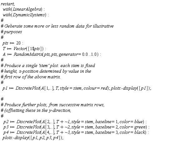 restart; with(LinearAlgebra); with(DynamicSystems); pts := 20; T := Vector([`$`(1, pts)]); A := RandomMatrix(pts, pts, generator = 0. .. 1.0); p1 := DiscretePlot(A[1, () .. ()], T, style = stem, colour = red); plots:-display([p1]); p2 := DiscretePlot(A[2, () .. ()], T+`~1`, style = stem, baseline = 1, color = blue); p3 := DiscretePlot(A[3, () .. ()], T+`~2`, style = stem, baseline = 2, color = green); p4 := DiscretePlot(A[4, () .. ()], T+`~3`, style = stem, baseline = 3, color = black); plots:-display([p1, p2, p3, p4])