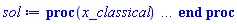 proc (x_classical) local _res, _dat, _vars, _solnproc, _xout, _ndsol, _pars, _n, _i; option `Copyright (c) 2000 by Waterloo Maple Inc. All rights reserved.`; if 1 < nargs then error "invalid input: too many arguments" end if; _EnvDSNumericSaveDigits := Digits; Digits := 15; if _EnvInFsolve = true then _xout := evalf[_EnvDSNumericSaveDigits](x_classical) else _xout := evalf(x_classical) end if; _dat := Array(1..4, {(1) = proc (_xin) local _xout, _n, _y0, _yn, _yl, _ctl, _octl, _reinit, _errcd, _fcn, _i, _yini, _pars, _ini, _par; option `Copyright (c) 2002 by the University of Waterloo. All rights reserved.`; table( [( "complex" ) = false ] ) _xout := _xin; _ctl := Array(1..9, {(1) = 2, (2) = 0., (3) = 0., (4) = .1, (5) = 50000, (6) = 0, (7) = 4, (8) = 1, (9) = 0}); _octl := Array(1..9, {(1) = 2, (2) = 0., (3) = 0., (4) = .1, (5) = 50000, (6) = 0, (7) = 4, (8) = 1, (9) = 0}); _n := trunc(_ctl[1]); _yini := Array(0..2, {(1) = 0., (2) = 2.}); _y0 := Array(0..2, {(1) = 0., (2) = 2.}); _yl := Array(1..2, {(1) = 0, (2) = 0}); _yn := Array(1..2, {(1) = 0, (2) = 0}); _fcn := proc (N, X, Y, YP) option `[Y[1] = x(t), Y[2] = y(t)]`; YP[2] := Y[1]+Y[2]; YP[1] := Y[2]; 0 end proc; _pars := []; if not type(_xout, 'numeric') then if member(_xout, ["start", "left", "right"]) then return _y0[0] elif _xout = "method" then return "classical" elif _xout = "numfun" then return round(_ctl[6]) elif _xout = "initial" then return [seq(_yini[_i], _i = 0 .. _n)] elif _xout = "parameters" then return [seq(_yini[_n+_i], _i = 1 .. nops(_pars))] elif _xout = "initial_and_parameters" then return [seq(_yini[_i], _i = 0 .. _n)], [seq(_yini[_n+_i], _i = 1 .. nops(_pars))] elif _xout = "last" then if _ctl[3]-_y0[0] <> 0. then _xout := _ctl[3] elif _ctl[2]-_y0[0] <> 0. then _xout := _ctl[2] else error "no information is available on last computed point" end if elif _xout = "enginedata" then return eval(_octl, 1) elif _xout = "function" then return eval(_fcn, 1) elif type(_xin, `=`) and type(rhs(_xin), 'list') and member(lhs(_xin), {"initial", "parameters", "initial_and_parameters"}) then _ini, _par := [], []; if lhs(_xin) = "initial" then _ini := rhs(_xin) elif lhs(_xin) = "parameters" then _par := rhs(_xin) elif select(type, rhs(_xin), `=`) <> [] then _par, _ini := selectremove(type, rhs(_xin), `=`) elif nops(rhs(_xin)) < nops(_pars)+1 then error "insufficient data for specification of initial and parameters" else _par := rhs(_xin)[-nops(_pars) .. -1]; _ini := rhs(_xin)[1 .. -nops(_pars)-1] end if; _xout := lhs(_xout); if _par <> [] then `dsolve/numeric/process_parameters`(_n, _pars, _par, _yini) end if; if _ini <> [] then `dsolve/numeric/process_initial`(_n, _ini, _yini, _pars) end if; if _pars <> [] then _par := {seq(rhs(_pars[_i]) = _yini[_n+_i], _i = 1 .. nops(_pars))}; for _i from 0 to _n do _y0[_i] := subs(_par, _yini[_i]) end do; for _i from _n+1 to _n+nops(_pars) do _y0[_i] := _yini[_i] end do; for _i to nops(_pars) do _yn[_n+_i] := _y0[_n+_i] end do else for _i from 0 to _n do _y0[_i] := _yini[_i] end do end if; _octl[2] := _y0[0]; _octl[3] := _y0[0]; for _i to 9 do _ctl[_i] := _octl[_i] end do; for _i to _n+nops(_pars) do _yl[_i] := _y0[_i] end do; if _Env_smart_dsolve_numeric = true and type(_y0[0], 'numeric') then procname("right") := _y0[0]; procname("left") := _y0[0] end if; if _xout = "initial" then return [seq(_yini[_i], _i = 0 .. _n)] elif _xout = "parameters" then return [seq(_yini[_n+_i], _i = 1 .. nops(_pars))] else return [seq(_yini[_i], _i = 0 .. _n), op(_pars)], [seq(_yini[_n+_i], _i = 1 .. nops(_pars))] end if else return "procname" end if end if; if _xout-_y0[0] = 0. then return [seq(_y0[_i], _i = 0 .. _n)] end if; _reinit := false; if _xin <> "last" then if 0 < 0 and `dsolve/numeric/checkglobals`(0, table( [ ] ), _pars, _n, _yini) then _reinit := true; if _pars <> [] then _par := {seq(rhs(_pars[_i]) = _yini[_n+_i], _i = 1 .. nops(_pars))}; for _i from 0 to _n do _y0[_i] := subs(_par, _yini[_i]) end do; for _i from _n+1 to _n+nops(_pars) do _y0[_i] := _yini[_i] end do; for _i to nops(_pars) do _yn[_n+_i] := _y0[_n+_i] end do else for _i from 0 to _n do _y0[_i] := _yini[_i] end do end if end if; if _pars <> [] and select(type, {seq(_yini[_n+_i], _i = 1 .. nops(_pars))}, 'undefined') <> {} then error "parameters must be initialized before solution can be computed" end if end if; if not _reinit and _xout-_ctl[3] = 0. then [_ctl[3], seq(_yn[_i], _i = 1 .. _n)] elif not _reinit and _xout-_ctl[2] = 0. then [_ctl[2], seq(_yl[_i], _i = 1 .. _n)] else if _ctl[2]-_y0[0] = 0. or sign(_ctl[2]-_y0[0]) <> sign(_xout-_ctl[2]) or abs(_xout-_y0[0]) < abs(_xout-_ctl[2]) or _reinit then for _i to 9 do _ctl[_i] := _octl[_i] end do; for _i to _n+nops(_pars) do _yl[_i] := _y0[_i] end do; for _i to nops(_pars) do _yn[_n+_i] := _y0[_n+_i] end do end if; _ctl[3] := _xout; if Digits <= evalhf(Digits) then try _errcd := evalhf(`dsolve/numeric/classical`(_fcn, var(_ctl), _y0[0], var(_yl), var(_yn), Array(1..2, {(1) = 0, (2) = 0}), Array(1..2, {(1) = 0, (2) = 0}), Array(1..2, {(1) = 0, (2) = 0}), Array(1..2, {(1) = 0, (2) = 0}), var(Array(1..3, 1..2, {(1, 1) = 0, (1, 2) = 0, (2, 1) = 0, (2, 2) = 0, (3, 1) = 0, (3, 2) = 0})))) catch: userinfo(2, `dsolve/debug`, print(`Exception in classical:`, [lastexception])); if searchtext('evalhf', lastexception[2]) <> 0 or searchtext('real', lastexception[2]) <> 0 or searchtext('hardware', lastexception[2]) <> 0 then _errcd := `dsolve/numeric/classical`(_fcn, _ctl, _y0[0], _yl, _yn, Array(1..2, {(1) = 0, (2) = 0}), Array(1..2, {(1) = 0, (2) = 0}), Array(1..2, {(1) = 0, (2) = 0}), Array(1..2, {(1) = 0, (2) = 0}), Array(1..3, 1..2, {(1, 1) = 0, (1, 2) = 0, (2, 1) = 0, (2, 2) = 0, (3, 1) = 0, (3, 2) = 0})) else _ctl[3] := _y0[0]; _errcd := [lastexception][2 .. -1] end if end try else try _errcd := `dsolve/numeric/classical`(_fcn, _ctl, _y0[0], _yl, _yn, Array(1..2, {(1) = 0, (2) = 0}), Array(1..2, {(1) = 0, (2) = 0}), Array(1..2, {(1) = 0, (2) = 0}), Array(1..2, {(1) = 0, (2) = 0}), Array(1..3, 1..2, {(1, 1) = 0, (1, 2) = 0, (2, 1) = 0, (2, 2) = 0, (3, 1) = 0, (3, 2) = 0})) catch: _ctl[3] := _y0[0]; _errcd := [lastexception][2 .. -1] end try end if; if type(_errcd, 'list') or _errcd < 0 then userinfo(2, {dsolve, `dsolve/classical`}, `Last values returned:`); userinfo(2, {dsolve, `dsolve/classical`}, ` t =`, _ctl[2]); userinfo(2, {dsolve, `dsolve/classical`}, ` y =`, _yl[1]); for _i from 2 to _n do userinfo(2, {dsolve, `dsolve/classical`}, `	 `, _yl[_i]) end do; if type(_errcd, 'list') then error op(_errcd) elif _errcd+1. = 0. then Rounding := `if`(_y0[0] < _xout, -infinity, infinity); error "cannot evaluate the solution past %1, maxfun limit exceeded (see ?dsolve,maxfun for details)", evalf[8](_ctl[3]) else Rounding := `if`(_y0[0] < _xout, -infinity, infinity); error "cannot evaluate the solution past %1, unknown error code returned from classical %2", evalf[8](_ctl[3]), trunc(_errcd) end if end if; if _Env_smart_dsolve_numeric = true then if _y0[0] < _xout and procname("right") < _xout then procname("right") := _xout elif _xout < _y0[0] and _xout < procname("left") then procname("left") := _xout end if end if; [_xout, seq(_yn[_i], _i = 1 .. _n)] end if end proc, (2) = Array(0..0, {}), (3) = [t, x(t), y(t)], (4) = []}); _vars := _dat[3]; _pars := map(rhs, _dat[4]); _n := nops(_vars)-1; _solnproc := _dat[1]; if not type(_xout, 'numeric') then if member(x_classical, ["start", 'start', "method", 'method', "left", 'left', "right", 'right', "leftdata", "rightdata", "enginedata", "eventstop", 'eventstop', "eventclear", 'eventclear', "eventstatus", 'eventstatus', "eventcount", 'eventcount', "laxtol", 'laxtol', "numfun", 'numfun', NULL]) then _res := _solnproc(convert(x_classical, 'string')); if 1 < nops([_res]) then return _res elif type(_res, 'array') then return eval(_res, 1) elif _res <> "procname" then return _res end if elif member(x_classical, ["last", 'last', "initial", 'initial', "parameters", 'parameters', "initial_and_parameters", 'initial_and_parameters', NULL]) then _xout := convert(x_classical, 'string'); _res := _solnproc(_xout); if _xout = "parameters" then return [seq(_pars[_i] = _res[_i], _i = 1 .. nops(_pars))] elif _xout = "initial_and_parameters" then return [seq(_vars[_i+1] = [_res][1][_i+1], _i = 0 .. _n), seq(_pars[_i] = [_res][2][_i], _i = 1 .. nops(_pars))] else return [seq(_vars[_i+1] = _res[_i+1], _i = 0 .. _n)] end if elif type(_xout, `=`) and member(lhs(_xout), ["initial", 'initial', "parameters", 'parameters', "initial_and_parameters", 'initial_and_parameters', NULL]) then _xout := convert(lhs(x_classical), 'string') = rhs(x_classical); if type(rhs(_xout), 'list') then _res := _solnproc(_xout) else error "initial and/or parameter values must be specified in a list" end if; if lhs(_xout) = "initial" then return [seq(_vars[_i+1] = _res[_i+1], _i = 0 .. _n)] elif lhs(_xout) = "parameters" then return [seq(_pars[_i] = _res[_i], _i = 1 .. nops(_pars))] else return [seq(_vars[_i+1] = [_res][1][_i+1], _i = 0 .. _n), seq(_pars[_i] = [_res][2][_i], _i = 1 .. nops(_pars))] end if elif type(_xout, `=`) and member(lhs(_xout), ["eventdisable", 'eventdisable', "eventenable", 'eventenable', "eventfired", 'eventfired', "direction", 'direction', NULL]) then return _solnproc(convert(lhs(x_classical), 'string') = rhs(x_classical)) elif _xout = "solnprocedure" then return eval(_solnproc) elif _xout = "sysvars" then return _vars end if; if procname <> unknown then return ('procname')(x_classical) else _ndsol := 1; _ndsol := _ndsol; _ndsol := pointto(_dat[2][0]); return ('_ndsol')(x_classical) end if end if; try _res := _solnproc(_xout); [seq(_vars[_i+1] = _res[_i+1], _i = 0 .. _n)] catch: error  end try end proc