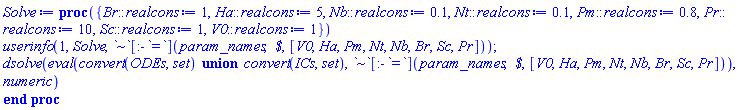 proc ({ Br::realcons := 1, Ha::realcons := 5, Nb::realcons := .1, Nt::realcons := .1, Pm::realcons := .8, Pr::realcons := 10, Sc::realcons := 1, V0::realcons := 1 }) userinfo(1, Solve, `~`[:-`=`](param_names, ` $`, [V0, Ha, Pm, Nt, Nb, Br, Sc, Pr])); dsolve(eval(`union`(convert(ODEs, set), convert(ICs, set)), `~`[:-`=`](param_names, ` $`, [V0, Ha, Pm, Nt, Nb, Br, Sc, Pr])), numeric) end proc