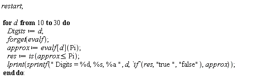 restart; for d from 10 to 30 do Digits := d; forget(evalf); approx := evalf[d](Pi); res := is(approx <= Pi); lprint(sprintf(" Digits = %d, %s, %a ", d, `if`(res, "true ", "false"), approx)) end do