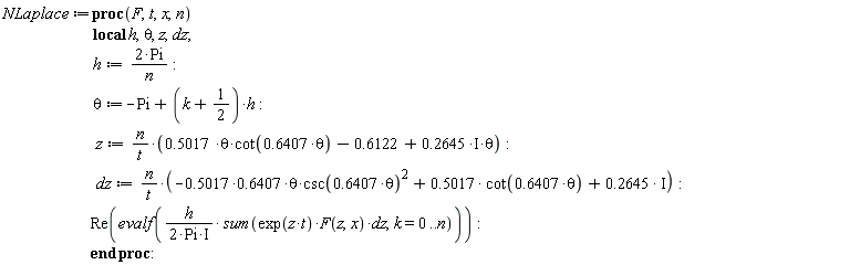 NLaplace := proc (F, t, x, n) local h, theta, z, dz; h := 2*Pi/n; theta := -Pi+(k+1/2)*h; z := n*(.5017*theta*cot(.6407*theta)-.6122+.2645*I*theta)/t; dz := n*((-1)*.5017*.6407*theta*csc(.6407*theta)^2+.5017*cot(.6407*theta)+.2645*I)/t; Re(evalf(-((1/2)*I)*h*(sum(exp(z*t)*F(z, x)*dz, k = 0 .. n))/Pi)) end proc