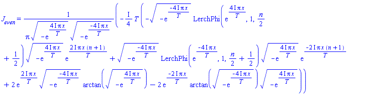 J__even = -((1/4)*I)*T*(-(-exp(-(4*I)*Pi*x/T))^(1/2)*LerchPhi(exp((4*I)*Pi*x/T), 1, (1/2)*n+1/2)*(-exp((4*I)*Pi*x/T))^(1/2)*exp((2*I)*Pi*x*(n+1)/T)+(-exp(-(4*I)*Pi*x/T))^(1/2)*LerchPhi(exp(-(4*I)*Pi*x/T), 1, (1/2)*n+1/2)*(-exp((4*I)*Pi*x/T))^(1/2)*exp(-(2*I)*Pi*x*(n+1)/T)+2*exp((2*I)*Pi*x/T)*(-exp(-(4*I)*Pi*x/T))^(1/2)*arctan((-exp((4*I)*Pi*x/T))^(1/2))-2*exp(-(2*I)*Pi*x/T)*arctan((-exp(-(4*I)*Pi*x/T))^(1/2))*(-exp((4*I)*Pi*x/T))^(1/2))/(Pi*(-exp((4*I)*Pi*x/T))^(1/2)*(-exp(-(4*I)*Pi*x/T))^(1/2))