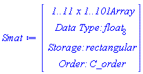 Smat := Array(1..11, 1..101, {(1, 1) = 1.0, (1, 2) = .0, (1, 3) = .0, (1, 4) = .0, (1, 5) = .0, (1, 6) = .0, (1, 7) = .0, (1, 8) = .0, (1, 9) = .0, (1, 10) = .0, (1, 11) = .0, (1, 12) = .0, (1, 13) = .0, (1, 14) = .0, (1, 15) = .0, (1, 16) = .0, (1, 17) = .0, (1, 18) = .0, (1, 19) = .0, (1, 20) = .0, (1, 21) = .0, (1, 22) = .0, (1, 23) = .0, (1, 24) = .0, (1, 25) = .0, (1, 26) = .0, (1, 27) = .0, (1, 28) = .0, (1, 29) = .0, (1, 30) = .0, (1, 31) = .0, (1, 32) = .0, (1, 33) = .0, (1, 34) = .0, (1, 35) = .0, (1, 36) = .0, (1, 37) = .0, (1, 38) = .0, (1, 39) = .0, (1, 40) = .0, (1, 41) = .0, (1, 42) = .0, (1, 43) = .0, (1, 44) = .0, (1, 45) = .0, (1, 46) = .0, (1, 47) = .0, (1, 48) = .0, (1, 49) = .0, (1, 50) = .0, (1, 51) = .0, (1, 52) = .0, (1, 53) = .0, (1, 54) = .0, (1, 55) = .0, (1, 56) = .0, (1, 57) = .0, (1, 58) = .0, (1, 59) = .0, (1, 60) = .0, (1, 61) = .0, (1, 62) = .0, (1, 63) = .0, (1, 64) = .0, (1, 65) = .0, (1, 66) = .0, (1, 67) = .0, (1, 68) = .0, (1, 69) = .0, (1, 70) = .0, (1, 71) = .0, (1, 72) = .0, (1, 73) = .0, (1, 74) = .0, (1, 75) = .0, (1, 76) = .0, (1, 77) = .0, (1, 78) = .0, (1, 79) = .0, (1, 80) = .0, (1, 81) = .0, (1, 82) = .0, (1, 83) = .0, (1, 84) = .0, (1, 85) = .0, (1, 86) = .0, (1, 87) = .0, (1, 88) = .0, (1, 89) = .0, (1, 90) = .0, (1, 91) = .0, (1, 92) = .0, (1, 93) = .0, (1, 94) = .0, (1, 95) = .0, (1, 96) = .0, (1, 97) = .0, (1, 98) = .0, (1, 99) = .0, (1, 100) = .0, (1, 101) = .0, (2, 1) = .5403023058681398, (2, 2) = .0, (2, 3) = .0, (2, 4) = .0, (2, 5) = .0, (2, 6) = .0, (2, 7) = .0, (2, 8) = .0, (2, 9) = .0, (2, 10) = .0, (2, 11) = .0, (2, 12) = .0, (2, 13) = .0, (2, 14) = .0, (2, 15) = .0, (2, 16) = .0, (2, 17) = .0, (2, 18) = .0, (2, 19) = .0, (2, 20) = .0, (2, 21) = .0, (2, 22) = .0, (2, 23) = .0, (2, 24) = .0, (2, 25) = .0, (2, 26) = .0, (2, 27) = .0, (2, 28) = .0, (2, 29) = .0, (2, 30) = .0, (2, 31) = .0, (2, 32) = .0, (2, 33) = .0, (2, 34) = .0, (2, 35) = .0, (2, 36) = .0, (2, 37) = .0, (2, 38) = .0, (2, 39) = .0, (2, 40) = .0, (2, 41) = .0, (2, 42) = .0, (2, 43) = .0, (2, 44) = .0, (2, 45) = .0, (2, 46) = .0, (2, 47) = .0, (2, 48) = .0, (2, 49) = .0, (2, 50) = .0, (2, 51) = .0, (2, 52) = .0, (2, 53) = .0, (2, 54) = .0, (2, 55) = .0, (2, 56) = .0, (2, 57) = .0, (2, 58) = .0, (2, 59) = .0, (2, 60) = .0, (2, 61) = .0, (2, 62) = .0, (2, 63) = .0, (2, 64) = .0, (2, 65) = .0, (2, 66) = .0, (2, 67) = .0, (2, 68) = .0, (2, 69) = .0, (2, 70) = .0, (2, 71) = .0, (2, 72) = .0, (2, 73) = .0, (2, 74) = .0, (2, 75) = .0, (2, 76) = .0, (2, 77) = .0, (2, 78) = .0, (2, 79) = .0, (2, 80) = .0, (2, 81) = .0, (2, 82) = .0, (2, 83) = .0, (2, 84) = .0, (2, 85) = .0, (2, 86) = .0, (2, 87) = .0, (2, 88) = .0, (2, 89) = .0, (2, 90) = .0, (2, 91) = .0, (2, 92) = .0, (2, 93) = .0, (2, 94) = .0, (2, 95) = .0, (2, 96) = .0, (2, 97) = .0, (2, 98) = .0, (2, 99) = .0, (2, 100) = .0, (2, 101) = .0, (3, 1) = -.43894691033960953, (3, 2) = 30.073445464868513, (3, 3) = 27.51561054722835, (3, 4) = 23.659771776907256, (3, 5) = 20.205431941139828, (3, 6) = 17.26192082952434, (3, 7) = 14.767655371951607, (3, 8) = 12.654414892734776, (3, 9) = 10.86259086631374, (3, 10) = 9.341279832503348, (3, 11) = 8.047390921389086, (3, 12) = 6.9447262608153375, (3, 13) = 6.003040772022221, (3, 14) = 5.197129364194878, (3, 15) = 4.505995172369035, (3, 16) = 3.91212674871799, (3, 17) = 3.4008888362235763, (3, 18) = 2.9600180691550593, (3, 19) = 2.57920952831087, (3, 20) = 2.2497791826410323, (3, 21) = 1.9643884737120652, (3, 22) = 1.716819278767001, (3, 23) = 1.5017895472511305, (3, 24) = 1.3148017597978683, (3, 25) = 1.1520179198212195, (3, 26) = 1.0101560573959216, (3, 27) = .8864042388706137, (3, 28) = .7783488781019159, (3, 29) = .6839147783892192, (3, 30) = .6013148339958164, (3, 31) = .5290077156223133, (3, 32) = .4656621782762662, (3, 33) = .4101268804911441, (3, 34) = .3614048045750947, (3, 35) = .31863152915708176, (3, 36) = .28105673596940695, (3, 37) = .24802843893822582, (3, 38) = .218979510212587, (3, 39) = .19341614863281692, (3, 40) = .17090799437616638, (3, 41) = .15107964153709408, (3, 42) = .1336033401207933, (3, 43) = .11819271188417843, (3, 44) = .1045973318780538, (3, 45) = 0.9259805041823423e-1, (3, 46) = 0.8200294934343526e-1, (3, 47) = 0.7264384245475664e-1, (3, 48) = 0.6437324350606122e-1, (3, 49) = 0.57061736460425026e-1, (3, 50) = 0.5059569230103677e-1, (3, 51) = 0.44875284778357574e-1, (3, 52) = 0.3981276433067862e-1, (3, 53) = 0.35330955232361204e-1, (3, 54) = 0.313619459688364e-1, (3, 55) = 0.2784594704772981e-1, (3, 56) = 0.24730294046134377e-1, (3, 57) = 0.2196857676101471e-1, (3, 58) = 0.19519877953265492e-1, (3, 59) = 0.17348107423394543e-1, (3, 60) = 0.15421419084720622e-1, (3, 61) = 0.1371170035598963e-1, (3, 62) = 0.1219412461958454e-1, (3, 63) = 0.10846758717964108e-1, (3, 64) = 0.9650218518336189e-2, (3, 65) = 0.858736648819826e-2, (3, 66) = 0.76430460129352515e-2, (3, 67) = 0.68038478687372115e-2, (3, 68) = 0.6057904854660783e-2, (3, 69) = 0.539471109948606e-2, (3, 70) = 0.4804963003025396e-2, (3, 71) = 0.4280419157057917e-2, (3, 72) = 0.38137769260887665e-2, (3, 73) = 0.339856365952117e-2, (3, 74) = 0.30290407604712613e-2, (3, 75) = 0.27001190574111556e-2, (3, 76) = 0.2407284117451886e-2, (3, 77) = 0.2146530308128655e-2, (3, 78) = 0.19143025612636821e-2, (3, 79) = 0.17074449206532826e-2, (3, 80) = 0.1523155067371603e-2, (3, 81) = 0.13589441144945423e-2, (3, 82) = 0.12126010488341984e-2, (3, 83) = 0.10821612724055882e-2, (3, 84) = 0.9658787621847478e-3, (3, 85) = 0.8622014244422559e-3, (3, 86) = 0.7697492705756767e-3, (3, 87) = 0.6872950858111002e-3, (3, 88) = 0.6137473011752078e-3, (3, 89) = 0.5481348134315239e-3, (3, 90) = 0.489593527817659e-3, (3, 91) = 0.43735442492865746e-3, (3, 92) = 0.39073297641378275e-3, (3, 93) = 0.34911975468227176e-3, (3, 94) = 0.3119720998900391e-3, (3, 95) = 0.27880672340353476e-3, (3, 96) = 0.24919314097082365e-3, (3, 97) = 0.22274784120266745e-3, (3, 98) = 0.19912910587905564e-3, (3, 99) = 0.17803240822419718e-3, (3, 100) = 0.15918632379146986e-3, (3, 101) = 0.14234889610295222e-3, (4, 1) = -1.1614682527324476, (4, 2) = 209.8786967452461, (4, 3) = 193.43768164040057, (4, 4) = 166.4869863151318, (4, 5) = 142.49689132483294, (4, 6) = 122.08239623387142, (4, 7) = 104.72779950373737, (4, 8) = 89.95672351635056, (4, 9) = 77.37666558116383, (4, 10) = 66.654896420095, (4, 11) = 57.506793162861015, (4, 12) = 49.689996526643604, (4, 13) = 42.99953837959306, (4, 14) = 37.26292519729821, (4, 15) = 32.33534636027931, (4, 16) = 28.095284739798277, (4, 17) = 24.44067683148105, (4, 18) = 21.285650325327257, (4, 19) = 18.557799178479254, (4, 20) = 16.19592812174884, (4, 21) = 14.148193046844959, (4, 22) = 12.370568955676175, (4, 23) = 10.825586346246025, (4, 24) = 9.481286707397537, (4, 25) = 8.3103567526141, (4, 26) = 7.289408664175316, (4, 27) = 6.398379910893834, (4, 28) = 5.6200312903461285, (4, 29) = 4.939525925064894, (4, 30) = 4.344075201712295, (4, 31) = 3.822640247867993, (4, 32) = 3.365679628430347, (4, 33) = 2.9649356212136526, (4, 34) = 2.613252784636319, (4, 35) = 2.3044236264264972, (4, 36) = 2.0330570734371776, (4, 37) = 1.794466170028061, (4, 38) = 1.584572028311559, (4, 39) = 1.3998215433429444, (4, 40) = 1.2371167902458784, (4, 41) = 1.0937543543772537, (4, 42) = .9673731228058067, (4, 43) = .8559092959349618, (4, 44) = .7575575703733418, (4, 45) = .6707376048930251, (4, 46) = .5940650159992925, (4, 47) = .5263262627384964, (4, 48) = .4664568755511125, (4, 49) = .4135225642374035, (4, 50) = .3667028079136888, (4, 51) = .3252765872363314, (4, 52) = .2886099678442119, (4, 53) = .25614528531655184, (4, 54) = .22739171712332482, (4, 55) = .20191705702778243, (4, 56) = .1793405329925251, (4, 57) = .15932653151768114, (4, 58) = .1415791100682546, (4, 59) = .12583719530304452, (4, 60) = .1118703785996804, (4, 61) = 0.9947523221635639e-1, (4, 62) = 0.884720796254359e-1, (4, 63) = 0.7870216233791838e-1, (4, 64) = 0.7002515311478372e-1, (4, 65) = 0.6231697200447744e-1, (4, 66) = 0.5546786730234836e-1, (4, 67) = 0.493807284228877e-1, (4, 68) = 0.4396960191583539e-1, (4, 69) = 0.3915838553372388e-1, (4, 70) = 0.3487967844907523e-1, (4, 71) = 0.31073768490910172e-1, (4, 72) = 0.276877396795961e-1, (4, 73) = 0.2467468543536909e-1, (4, 74) = 0.21993014661239887e-1, (4, 75) = 0.19605839491659765e-1, (4, 76) = 0.17480434885480022e-1, (4, 77) = 0.15587761452287591e-1, (4, 78) = 0.13902043958346074e-1, (4, 79) = 0.12400398882171983e-1, (4, 80) = 0.11062505197566446e-1, (4, 81) = 0.987031326871006e-2, (4, 82) = 0.880778736071531e-2, (4, 83) = 0.7860677811087262e-2, (4, 84) = 0.7016319382652742e-2, (4, 85) = 0.6263452735176553e-2, (4, 86) = 0.55920663184752615e-2, (4, 87) = 0.4993256310787861e-2, (4, 88) = 0.4459102508061665e-2, (4, 89) = 0.3982558317530693e-2, (4, 90) = 0.35573532267505837e-2, (4, 91) = 0.31779063108125487e-2, (4, 92) = 0.2839249509022496e-2, (4, 93) = 0.25369595507253383e-2, (4, 94) = 0.2267097540646345e-2, (4, 95) = 0.2026155329270424e-2, (4, 96) = 0.18110078952752787e-2, (4, 97) = 0.16188710565287368e-2, (4, 98) = 0.14472639051052272e-2, (4, 99) = 0.1293975431433892e-2, (4, 100) = 0.11570348641873733e-2, (4, 101) = 0.10346853068212997e-2, (5, 1) = -.8288904933142476, (5, 2) = 672.1730457850463, (5, 3) = 622.8115260062596, (5, 4) = 536.8396386562995, (5, 5) = 460.08772258505655, (5, 6) = 394.6622701438448, (5, 7) = 338.9232462098109, (5, 8) = 291.3824513473401, (5, 9) = 250.82095907922343, (5, 10) = 216.20056127795695, (5, 11) = 186.62651629108478, (5, 12) = 161.3318470216683, (5, 13) = 139.66451858304902, (5, 14) = 121.0736381064215, (5, 15) = 105.09533825630187, (5, 16) = 91.33946327725536, (5, 17) = 79.47771241609074, (5, 18) = 69.23345044821586, (5, 19) = 60.37313099375772, (5, 20) = 52.69915836318097, (5, 21) = 46.04397824753202, (5, 22) = 40.26519388485531, (5, 23) = 35.241527677129376, (5, 24) = 30.869476010955673, (5, 25) = 27.060531561163543, (5, 26) = 23.7388705006982, (5, 27) = 20.83942135953034, (5, 28) = 18.3062480396157, (5, 29) = 16.091192213383493, (5, 30) = 14.152730550590364, (5, 31) = 12.455010419242178, (5, 32) = 10.96703429858267, (5, 33) = 9.661968456016625, (5, 34) = 8.516555737746087, (5, 35) = 7.51061581180451, (5, 36) = 6.626619044823622, (5, 37) = 5.849322518324899, (5, 38) = 5.16545859762319, (5, 39) = 4.563468036558901, (5, 40) = 4.033270897837253, (5, 41) = 3.566069642533106, (5, 42) = 3.1541796340431802, (5, 43) = 2.7908830442269896, (5, 44) = 2.470302769183616, (5, 45) = 2.187293480572976, (5, 46) = 1.9373473731191821, (5, 47) = 1.716512534234932, (5, 48) = 1.5213221692976082, (5, 49) = 1.348733175618951, (5, 50) = 1.1960727775124158, (5, 51) = 1.0609921206267237, (5, 52) = .9414258813046518, (5, 53) = .8355570806433348, (5, 54) = .7417864069198484, (5, 55) = .6587054472234358, (5, 56) = .5850733121092899, (5, 57) = .5197962080392053, (5, 58) = .4619095731302007, (5, 59) = .41056244382978807, (5, 60) = .36500376486892855, (5, 61) = .32457039330109055, (5, 62) = .2886765805392076, (5, 63) = .25680474483071924, (5, 64) = .22849737122469582, (5, 65) = .20334989734468736, (5, 66) = .18100446166291853, (5, 67) = .1611444068814843, (5, 68) = .143489444810166, (5, 69) = .12779140108380452, (5, 70) = .11383046843736834, (5, 71) = .1014119062701781, (5, 72) = 0.9036313206758963e-1, (5, 73) = 0.8053115706787733e-1, (5, 74) = 0.7178032450086781e-1, (5, 75) = 0.6399031390066846e-1, (5, 76) = 0.5705437950895595e-1, (5, 77) = 0.5087779472510762e-1, (5, 78) = 0.4537647800037481e-1, (5, 79) = 0.4047577858048183e-1, (5, 80) = 0.3610940313082816e-1, (5, 81) = 0.3221846657965677e-1, (5, 82) = 0.2875065252939762e-1, (5, 83) = 0.25659470351545137e-1, (5, 84) = 0.2290359762770055e-1, (5, 85) = 0.20446297956430385e-1, (5, 86) = 0.18254905336384707e-1, (5, 87) = 0.163003673815765e-1, (5, 88) = 0.14556840543044746e-1, (5, 89) = 0.13001331318154143e-1, (5, 90) = 0.11613378138345848e-1, (5, 91) = 0.10374769250302021e-1, (5, 92) = 0.926929245474483e-2, (5, 93) = 0.828251305065513e-2, (5, 94) = 0.7401576758599789e-2, (5, 95) = 0.6615034772129693e-2, (5, 96) = 0.5912688417002737e-2, (5, 97) = 0.5285451189680665e-2, (5, 98) = 0.4725226203871271e-2, (5, 99) = 0.4224797300948963e-2, (5, 100) = 0.37777322805559507e-2, (5, 101) = 0.3378296884707047e-2, (6, 1) = 1.3571575959576876, (6, 2) = 1549.7137845281723, (6, 3) = 1440.6824563715495, (6, 4) = 1243.0757238420344, (6, 5) = 1066.1912701557872, (6, 6) = 915.202386490248, (6, 7) = 786.3968093046253, (6, 8) = 676.407123862196, (6, 9) = 582.4742062951657, (6, 10) = 502.23798592127105, (6, 11) = 433.65486987272925, (6, 12) = 374.96631397007275, (6, 13) = 324.6730071427264, (6, 14) = 281.50551869867616, (6, 15) = 244.3932555530077, (6, 16) = 212.4346516651037, (6, 17) = 184.87034402037096, (6, 18) = 161.05997211752012, (6, 19) = 140.4625670173988, (6, 20) = 122.62018145279494, (6, 21) = 107.14430860390655, (6, 22) = 93.70463892043212, (6, 23) = 82.01975082004586, (6, 24) = 71.84939083862893, (6, 25) = 62.98805740825444, (6, 26) = 55.259654247324605, (6, 27) = 48.51302292824081, (6, 28) = 42.618199928793686, (6, 29) = 37.46327241670146, (6, 30) = 32.951730328070944, (6, 31) = 29.000231052250005, (6, 32) = 25.536708136853647, (6, 33) = 22.498767618749152, (6, 34) = 19.832325461466805, (6, 35) = 17.490447605287383, (6, 36) = 15.43236068254905, (6, 37) = 13.62260680888413, (6, 38) = 12.030320261473753, (6, 39) = 10.628607480709201, (6, 40) = 9.394014827378406, (6, 41) = 8.306071010017277, (6, 42) = 7.346893159821053, (6, 43) = 6.5008472488349, (6, 44) = 5.754254982006627, (6, 45) = 5.09514049460669, (6, 46) = 4.513011193854714, (6, 47) = 3.998667930327777, (6, 48) = 3.544040397908003, (6, 49) = 3.1420442628930823, (6, 50) = 2.7864570317716773, (6, 51) = 2.471810098202336, (6, 52) = 2.1932947754760495, (6, 53) = 1.9466804316034731, (6, 54) = 1.72824310881479, (6, 55) = 1.534703234917968, (6, 56) = 1.3631712266665466, (6, 57) = 1.211099950094793, (6, 58) = 1.0762431439243367, (6, 59) = .9566190331944632, (6, 60) = .8504784642165142, (6, 61) = .7562769813301822, (6, 62) = .672650342882553, (6, 63) = .5983930401672231, (6, 64) = .5324394402834256, (6, 65) = .4738472233046778, (6, 66) = .42178282688932484, (6, 67) = .3755086484635598, (6, 68) = .3343717871642948, (6, 69) = .297794135530819, (6, 70) = .2652636550671234, (6, 71) = .236326690763483, (6, 72) = .21058119789713686, (6, 73) = .18767077029737944, (6, 74) = .16727937307791696, (6, 75) = .14912669488235986, (6, 76) = .1329640451927512, (6, 77) = .11857073141921953, (6, 78) = .10575085849647752, (6, 79) = 0.9433050071150856e-1, (6, 80) = 0.8415520160740035e-1, (6, 81) = 0.750877631643449e-1, (6, 82) = 0.6700629014863543e-1, (6, 83) = 0.5980245962927932e-1, (6, 84) = 0.5337998926362473e-1, (6, 85) = 0.4765328111243124e-1, (6, 86) = 0.4254622051698998e-1, (6, 87) = 0.3799111200482323e-1, (6, 88) = 0.33927736328509824e-1, (6, 89) = 0.303025146211585e-1, (6, 90) = 0.27067767304150517e-1, (6, 91) = 0.24181056836047418e-1, (6, 92) = 0.2160460467049947e-1, (6, 93) = 0.19304773916997576e-1, (6, 94) = 0.17251610190081236e-1, (6, 95) = 0.15418434006510369e-1, (6, 96) = 0.13781478860242568e-1, (6, 97) = 0.12319569784360912e-1, (6, 98) = 0.11013837808369946e-1, (6, 99) = 0.9847466248089286e-2, (6, 100) = 0.8805465232265441e-2, (6, 101) = 0.7874471282312197e-2, (7, 1) = 6.195047243061708, (7, 2) = 2975.258204918551, (7, 3) = 2772.095785463014, (7, 4) = 2393.5532369139655, (7, 5) = 2054.0208784710017, (7, 6) = 1763.9035892038846, (7, 7) = 1516.1913026026348, (7, 8) = 1304.5062665374114, (7, 9) = 1123.615142163664, (7, 10) = 969.0268818652195, (7, 11) = 836.8401634744636, (7, 12) = 723.6894335960408, (7, 13) = 626.700029818962, (7, 14) = 543.4348175811738, (7, 15) = 471.8363829429679, (7, 16) = 410.17083920735786, (7, 17) = 356.97692007464013, (7, 18) = 311.0217690129392, (7, 19) = 271.2634692926551, (7, 20) = 236.81970893644828, (7, 21) = 206.94174864410192, (7, 22) = 180.99284891653446, (7, 23) = 158.43039305514014, (7, 24) = 138.791052358574, (7, 25) = 121.67844935667172, (7, 26) = 106.75287258441453, (7, 27) = 93.72267896048592, (7, 28) = 82.33708776076315, (7, 29) = 72.38012530837527, (7, 30) = 63.66552398159497, (7, 31) = 56.03241496939661, (7, 32) = 49.34168309136372, (7, 33) = 43.472875343260334, (7, 34) = 38.321573753360894, (7, 35) = 33.79715852687137, (7, 36) = 29.820900019033772, (7, 37) = 26.32432836676115, (7, 38) = 23.247838063189523, (7, 39) = 20.539491728222366, (7, 40) = 18.153993089097458, (7, 41) = 16.0518039608424, (7, 42) = 14.198383986127567, (7, 43) = 12.56353520183333, (7, 44) = 11.120836262540127, (7, 45) = 9.847153464142773, (7, 46) = 8.722217651357498, (7, 47) = 7.728257724400744, (7, 48) = 6.84968283454475, (7, 49) = 6.072806518347814, (7, 50) = 5.3856070013659325, (7, 51) = 4.777518733215971, (7, 52) = 4.2392509211224585, (7, 53) = 3.7626294285877293, (7, 54) = 3.3404589162645335, (7, 55) = 2.9664025373946568, (7, 56) = 2.6348768719344133, (7, 57) = 2.3409601014536507, (7, 58) = 2.0803116992358963, (7, 59) = 1.849102143587908, (7, 60) = 1.6439513629664866, (7, 61) = 1.4618747940236219, (7, 62) = 1.3002360821771253, (7, 63) = 1.1567055823182864, (7, 64) = 1.0292239277263264, (7, 65) = .9159700306802988, (7, 66) = .8153329607762466, (7, 67) = .7258872183881471, (7, 68) = .646370982604864, (7, 69) = .5756669666558584, (7, 70) = .5127855604375594, (7, 71) = .45684998023944623, (7, 72) = .4070831809753056, (7, 73) = .362796316864209, (7, 74) = .3233785631909493, (7, 75) = .2882881350346566, (7, 76) = .25704435914173734, (7, 77) = .22922067282725414, (7, 78) = .2044384392557818, (7, 79) = .1823614819711779, (7, 80) = .16269125336752668, (7, 81) = .14516256213978468, (7, 82) = .12953979381218297, (7, 83) = .11561356637978992, (7, 84) = .10319777005672187, (7, 85) = 0.9212694622740661e-1, (7, 86) = 0.8225396605297701e-1, (7, 87) = 0.7344797388717426e-1, (7, 88) = 0.6559256478684228e-1, (7, 89) = 0.5858416903240041e-1, (7, 90) = 0.5233061976571168e-1, (7, 91) = 0.4674988266069909e-1, (7, 92) = 0.41768929013205114e-1, (7, 93) = 0.3732273581227861e-1, (7, 94) = 0.3335339827142157e-1, (7, 95) = 0.2980934198694148e-1, (7, 96) = 0.26644623379084145e-1, (7, 97) = 0.23818308384271934e-1, (7, 98) = 0.2129392052479401e-1, (7, 99) = 0.19038950504174743e-1, (7, 100) = 0.1702442037868409e-1, (7, 101) = 0.15224496152188759e-1, (8, 1) = 14.48314967600163, (8, 2) = 5081.563598900073, (8, 3) = 4742.09682600739, (8, 4) = 4096.630172913713, (8, 5) = 3516.7898919646773, (8, 6) = 3020.966722215558, (8, 7) = 2597.349539918292, (8, 8) = 2235.1554048494786, (8, 9) = 1925.522501619391, (8, 10) = 1660.8269606249837, (8, 11) = 1434.4307066629567, (8, 12) = 1240.5972421237554, (8, 13) = 1074.4206123720917, (8, 14) = 931.7377853610259, (8, 15) = 809.0320051187534, (8, 16) = 703.3380152080321, (8, 17) = 612.1557890092164, (8, 18) = 533.3753948141726, (8, 19) = 465.21319986277905, (8, 20) = 406.1584523599986, (8, 21) = 354.9288628962515, (8, 22) = 310.43376872729004, (8, 23) = 271.7435916625569, (8, 24) = 238.0644817389475, (8, 25) = 208.71722246920024, (8, 26) = 183.11963819232804, (8, 27) = 160.7718837997263, (8, 28) = 141.24411233840712, (8, 29) = 124.1661096617614, (8, 30) = 109.21856095860338, (8, 31) = 96.12567499318713, (8, 32) = 84.6489411102333, (8, 33) = 74.58183386339925, (8, 34) = 65.74531241099078, (8, 35) = 57.98398809655276, (8, 36) = 51.16285508669809, (8, 37) = 45.164496517011344, (8, 38) = 39.88669304609677, (8, 39) = 35.24037263152692, (8, 40) = 31.147850193222517, (8, 41) = 27.541313999021092, (8, 42) = 24.361522398950857, (8, 43) = 21.55668019529692, (8, 44) = 19.08146866448187, (8, 45) = 16.896207206329827, (8, 46) = 14.96612791877914, (8, 47) = 13.260747189837545, (8, 48) = 11.753320752370305, (8, 49) = 10.42037063427116, (8, 50) = 9.24127411696964, (8, 51) = 8.197906238920432, (8, 52) = 7.274328589007927, (8, 53) = 6.4565181619868675, (8, 54) = 5.732130922725461, (8, 55) = 5.09029547193678, (8, 56) = 4.521432843183008, (8, 57) = 4.017099005884984, (8, 58) = 3.569847115850113, (8, 59) = 3.17310695520096, (8, 60) = 2.821079347442895, (8, 61) = 2.5086436291013996, (8, 62) = 2.2312765139445787, (8, 63) = 1.9849809052547651, (8, 64) = 1.7662234009887516, (8, 65) = 1.5718794002674, (8, 66) = 1.3991848611183626, (8, 67) = 1.2456938818742793, (8, 68) = 1.1092413847585156, (8, 69) = .9879102722400137, (8, 70) = .8800025066478949, (8, 71) = .7840136329666891, (8, 72) = .6986103251091633, (8, 73) = .6226105885086995, (8, 74) = .5549662976385267, (8, 75) = .49474778695548133, (8, 76) = .4411302485607859, (8, 77) = .39338172024184226, (8, 78) = .3508524740874154, (8, 79) = .3129656390554156, (8, 80) = .27920891115145074, (8, 81) = .2491272226229863, (8, 82) = .22231625711379466, (8, 83) = .19841671133857708, (8, 84) = .1771092157732885, (8, 85) = .15810983732558395, (8, 86) = .1411660961370318, (8, 87) = .12605343673527586, (8, 88) = .11257210084042746, (8, 89) = .10054435535773647, (8, 90) = 0.898120345645764e-1, (8, 91) = 0.802343603169074e-1, (8, 92) = 0.7168600833978045e-1, (8, 93) = 0.6405539239902416e-1, (8, 94) = 0.5724314143895165e-1, (8, 95) = 0.5116074766795204e-1, (8, 96) = 0.45729366127616834e-1, (8, 97) = 0.4087874853311618e-1, (8, 98) = 0.36546296159336224e-1, (8, 99) = 0.326762183005252e-1, (8, 100) = 0.29218784379180136e-1, (8, 101) = 0.26129659146888733e-1, (9, 1) = 27.019836122519337, (9, 2) = 8001.38725841658, (9, 3) = 7475.730890731393, (9, 4) = 6460.664526882896, (9, 5) = 5547.711655070788, (9, 6) = 4766.59262945607, (9, 7) = 4098.914335066051, (9, 8) = 3527.83006427489, (9, 9) = 3039.4750195970196, (9, 10) = 2621.8979337157466, (9, 11) = 2264.6748090048773, (9, 12) = 1958.7857757774002, (9, 13) = 1696.5097805624519, (9, 14) = 1471.2906726453436, (9, 15) = 1277.587406772935, (9, 16) = 1110.726168971141, (9, 17) = 966.7652992544181, (9, 18) = 842.3774032009192, (9, 19) = 734.7491207710232, (9, 20) = 641.4971232693032, (9, 21) = 560.5982158884885, (9, 22) = 490.33134320682655, (9, 23) = 429.22948392244086, (9, 24) = 376.03970014790616, (9, 25) = 329.6898918086249, (9, 26) = 289.26106375142507, (9, 27) = 253.96413178942268, (9, 28) = 223.12047446460872, (9, 29) = 196.14558425021625, (9, 30) = 172.53529070653707, (9, 31) = 151.85412394612666, (9, 32) = 133.72546414158282, (9, 33) = 117.823185413015, (9, 34) = 103.86455323191883, (9, 35) = 91.60417583432776, (9, 36) = 80.82884391796232, (9, 37) = 71.35312058469013, (9, 38) = 63.01556625352176, (9, 39) = 55.675502043051345, (9, 40) = 49.2102306499817, (9, 41) = 43.51264662856598, (9, 42) = 38.48917868427906, (9, 43) = 34.05801552130032, (9, 44) = 30.147574241529597, (9, 45) = 26.69517653831645, (9, 46) = 23.64590316927125, (9, 47) = 20.951601600021892, (9, 48) = 18.57002542454712, (9, 49) = 16.464087302951132, (9, 50) = 14.601209809257261, (9, 51) = 12.952760828568513, (9, 52) = 11.493562049896509, (9, 53) = 10.201460722191648, (9, 54) = 9.056956221653953, (9, 55) = 8.042874155827615, (9, 56) = 7.144081735682445, (9, 57) = 6.347239007157998, (9, 58) = 5.640581270552218, (9, 59) = 5.013728648224458, (9, 60) = 4.457519303969788, (9, 61) = 3.963863284283505, (9, 62) = 3.525614353706565, (9, 63) = 3.1364575429475154, (9, 64) = 2.7908104275060537, (9, 65) = 2.4837364128618304, (9, 66) = 2.2108685257103526, (9, 67) = 1.9683424041409885, (9, 68) = 1.752737347251892, (9, 69) = 1.5610244300643759, (9, 70) = 1.390520815797349, (9, 71) = 1.2388495072138326, (9, 72) = 1.1039038741057774, (9, 73) = .9838163769711845, (9, 74) = .876930979219211, (9, 75) = .7817788032427567, (9, 76) = .6970566406547684, (9, 77) = .6216079749556146, (9, 78) = .5544062168005055, (9, 79) = .49453988866014736, (9, 80) = .4411995276994161, (9, 81) = .39366610373096, (9, 82) = .3513007736472246, (9, 83) = .3135358152411408, (9, 84) = .27986660217962117, (9, 85) = .24984449843119078, (9, 86) = .22307056496184025, (9, 87) = .19918998425577414, (9, 88) = .17788711941165072, (9, 89) = .15888113440302334, (9, 90) = .14192211074229175, (9, 91) = .1267876033973226, (9, 92) = .11327958550714413, (9, 93) = .10122173733976014, (9, 94) = 0.9045704012900233e-1, (9, 95) = 0.8084564000407107e-1, (9, 96) = 0.7226295125993e-1, (9, 97) = 0.6459797177459613e-1, (9, 98) = 0.57751786518189324e-1, (9, 99) = 0.51636237868460555e-1, (9, 100) = 0.46172743893121794e-1, (9, 101) = 0.4129124791896412e-1, (10, 1) = 44.603477810975164, (10, 2) = 11867.486475412137, (10, 3) = 11098.043292361828, (10, 4) = 9594.014293863152, (10, 5) = 8239.999512223314, (10, 6) = 7080.982154856228, (10, 7) = 6089.928501860364, (10, 8) = 5242.0057702901395, (10, 9) = 4516.751431031224, (10, 10) = 3896.499512652689, (10, 11) = 3365.8207800668943, (10, 12) = 2911.351070781158, (10, 13) = 2521.6425601503797, (10, 14) = 2186.969730041239, (10, 15) = 1899.1098725980846, (10, 16) = 1651.1252898006996, (10, 17) = 1437.1637992405638, (10, 18) = 1252.2843478528785, (10, 19) = 1092.3085940606402, (10, 20) = 953.6964332102201, (10, 21) = 833.4423721489463, (10, 22) = 728.9895172092721, (10, 23) = 638.1582071149368, (10, 24) = 559.0867287536066, (10, 25) = 490.1819724377306, (10, 26) = 430.07826194206575, (10, 27) = 377.60291727303576, (10, 28) = 331.74737494225104, (10, 29) = 291.64290784709635, (10, 30) = 256.54016267283697, (10, 31) = 225.79187465072044, (10, 32) = 198.8382341335327, (10, 33) = 175.19447222595673, (10, 34) = 154.44030801370752, (10, 35) = 136.2109612601927, (10, 36) = 120.18948454524677, (10, 37) = 106.10020989485285, (10, 38) = 93.70313872879079, (10, 39) = 82.78913181522421, (10, 40) = 73.17577896960313, (10, 41) = 64.7038473534897, (10, 42) = 57.23422312810033, (10, 43) = 50.64527447191814, (10, 44) = 44.830575047381075, (10, 45) = 39.69693627725126, (10, 46) = 35.16270457598545, (10, 47) = 31.156286228337503, (10, 48) = 27.614868124237653, (10, 49) = 24.48330721667576, (10, 50) = 21.71316550890326, (10, 51) = 19.26187071541303, (10, 52) = 17.091985574552258, (10, 53) = 15.170571199592835, (10, 54) = 13.4686319065064, (10, 55) = 11.960630706350443, (10, 56) = 10.624066144702848, (10, 57) = 9.439102449041902, (10, 58) = 8.388246040127447, (10, 59) = 7.45606240284924, (10, 60) = 6.628928118871216, (10, 61) = 5.894813557289931, (10, 62) = 5.24309231698474, (10, 63) = 4.664374029367395, (10, 64) = 4.150357574713587, (10, 65) = 3.693702149259442, (10, 66) = 3.287913952346895, (10, 67) = 2.9272465504073084, (10, 68) = 2.6066132237116353, (10, 69) = 2.3215098179100364, (10, 70) = 2.0679468099851404, (10, 71) = 1.8423894612494989, (10, 72) = 1.641705071772216, (10, 73) = 1.4631164739919977, (10, 74) = 1.3041610107315647, (10, 75) = 1.162654336494405, (10, 76) = 1.0366584626285564, (10, 77) = .9244535382612021, (10, 78) = .8245129212041805, (10, 79) = .735481147481299, (10, 80) = .6561544557516665, (10, 81) = .585463564580716, (10, 82) = .5224584370062272, (10, 83) = .4662947988229814, (10, 84) = .41622220504201657, (10, 85) = .3715734735684547, (10, 86) = .33175532672008834, (10, 87) = .29624010015531543, (10, 88) = .26455839542289755, (10, 89) = .23629256697411766, (10, 90) = .2110709473404048, (10, 91) = .1885627254945952, (10, 92) = .1684734033722149, (10, 93) = .15054076429701255, (10, 94) = .13453129477790451, (10, 95) = .12023700794982765, (10, 96) = .10747262293011305, (10, 97) = 0.9607305965241424e-1, (10, 98) = 0.858912134075461e-1, (10, 99) = 0.7679597743930067e-1, (10, 100) = 0.6867048557987736e-1, (10, 101) = 0.61410550120966925e-1, (11, 1) = 68.03244596999139, (11, 2) = 16812.618541830598, (11, 3) = 15734.079343625417, (11, 4) = 13605.037468896116, (11, 5) = 11686.866807856235, (11, 6) = 10044.336142346832, (11, 7) = 8639.434854115687, (11, 8) = 7437.158048371719, (11, 9) = 6408.630470856677, (11, 10) = 5528.891408950995, (11, 11) = 4776.116929415677, (11, 12) = 4131.389163359215, (11, 13) = 3578.493976896211, (11, 14) = 3103.651208155823, (11, 15) = 2695.206687286772, (11, 16) = 2343.325367000721, (11, 17) = 2039.7096373979718, (11, 18) = 1777.3527824497498, (11, 19) = 1550.3289817748825, (11, 20) = 1353.6170937286063, (11, 21) = 1182.9538962057582, (11, 22) = 1034.7122355887539, (11, 23) = 905.7998985201892, (11, 24) = 793.5755887242054, (11, 25) = 695.7789794193025, (11, 26) = 610.47234544461, (11, 27) = 535.9917345940262, (11, 28) = 470.90601457421695, (11, 29) = 413.98243922575824, (11, 30) = 364.15762630494413, (11, 31) = 320.5130399294735, (11, 32) = 282.2542330342033, (11, 33) = 248.69323653607347, (11, 34) = 219.23358855391922, (11, 35) = 193.35758389414386, (11, 36) = 170.61539500097177, (11, 37) = 150.615773772555, (11, 38) = 133.0180915152301, (11, 39) = 117.525513800474, (11, 40) = 103.87913966231494, (11, 41) = 91.85296167780487, (11, 42) = 81.2495260164028, (11, 43) = 71.89619033922506, (11, 44) = 63.641893135734044, (11, 45) = 56.35436124028284, (11, 46) = 49.91769331207334, (11, 47) = 44.230266348168094, (11, 48) = 39.202920124604354, (11, 49) = 34.75738106773304, (11, 50) = 30.824892646582082, (11, 51) = 27.345024112706774, (11, 52) = 24.26463343373922, (11, 53) = 21.536963684581195, (11, 54) = 19.12085507073918, (11, 55) = 16.98005724078854, (11, 56) = 15.082628665514331, (11, 57) = 13.400411675305898, (11, 58) = 11.908573301361034, (11, 59) = 10.585203399266144, (11, 60) = 9.410962678471227, (11, 61) = 8.368774245840664, (11, 62) = 7.443553119300756, (11, 63) = 6.62196889848526, (11, 64) = 5.892237410046703, (11, 65) = 5.243937690256082, (11, 66) = 4.6678511388226696, (11, 67) = 4.155820085892271, (11, 68) = 3.700623367764388, (11, 69) = 3.2958668135580855, (11, 70) = 2.9358868113104877, (11, 71) = 2.6156653533423087, (11, 72) = 2.330755161915546, (11, 73) = 2.077213671311473, (11, 74) = 1.8515447949741488, (11, 75) = 1.6506475393083495, (11, 76) = 1.4717706416870215, (11, 77) = 1.3124725114512354, (11, 78) = 1.1705858411075676, (11, 79) = 1.0441863322147962, (11, 80) = .9315650480484456, (11, 81) = .8312039642892646, (11, 82) = .7417543407845568, (11, 83) = .6620175828195989, (11, 84) = .5909283001267711, (11, 85) = .527539306761603, (11, 86) = .4710083356044621, (11, 87) = .42058626814054595, (11, 88) = .37560670379655314, (11, 89) = .3354767138768761, (11, 90) = .2996686434004626, (11, 91) = .2677128402013755, (11, 92) = .23919120479191147, (11, 93) = .2137314669333072, (11, 94) = .19100210582198907, (11, 95) = .17070784045975076, (11, 96) = .15258562529225533, (11, 97) = .1364010937102729, (11, 98) = .12194539863359928, (11, 99) = .10903240524436544, (11, 100) = 0.9749619609881503e-1, (11, 101) = 0.8718885340544918e-1}, datatype = float[8], order = C_order)
