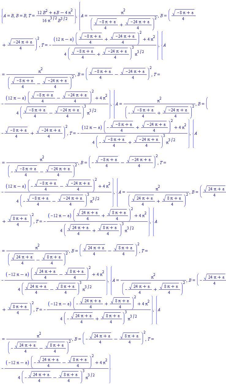 {A = B, B = B, T = (1/16)*(12*B^2+B*varepsilon-4*Pi^2)/(Pi^(3/2)*B^(3/2))}, {A = Pi^2/((1/4)*(-8*Pi+varepsilon)^(1/2)+(1/4)*(-24*Pi+varepsilon)^(1/2))^2, B = ((1/4)*(-8*Pi+varepsilon)^(1/2)+(1/4)*(-24*Pi+varepsilon)^(1/2))^2, T = -(1/4)*((12*Pi-varepsilon)*((1/4)*(-8*Pi+varepsilon)^(1/2)+(1/4)*(-24*Pi+varepsilon)^(1/2))^2+4*Pi^2)/(((1/4)*(-8*Pi+varepsilon)^(1/2)+(1/4)*(-24*Pi+varepsilon)^(1/2))^3*Pi^(3/2))}, {A = Pi^2/((1/4)*(-8*Pi+varepsilon)^(1/2)-(1/4)*(-24*Pi+varepsilon)^(1/2))^2, B = ((1/4)*(-8*Pi+varepsilon)^(1/2)-(1/4)*(-24*Pi+varepsilon)^(1/2))^2, T = -(1/4)*((12*Pi-varepsilon)*((1/4)*(-8*Pi+varepsilon)^(1/2)-(1/4)*(-24*Pi+varepsilon)^(1/2))^2+4*Pi^2)/(((1/4)*(-8*Pi+varepsilon)^(1/2)-(1/4)*(-24*Pi+varepsilon)^(1/2))^3*Pi^(3/2))}, {A = Pi^2/(-(1/4)*(-8*Pi+varepsilon)^(1/2)+(1/4)*(-24*Pi+varepsilon)^(1/2))^2, B = (-(1/4)*(-8*Pi+varepsilon)^(1/2)+(1/4)*(-24*Pi+varepsilon)^(1/2))^2, T = -(1/4)*((12*Pi-varepsilon)*(-(1/4)*(-8*Pi+varepsilon)^(1/2)+(1/4)*(-24*Pi+varepsilon)^(1/2))^2+4*Pi^2)/((-(1/4)*(-8*Pi+varepsilon)^(1/2)+(1/4)*(-24*Pi+varepsilon)^(1/2))^3*Pi^(3/2))}, {A = Pi^2/(-(1/4)*(-8*Pi+varepsilon)^(1/2)-(1/4)*(-24*Pi+varepsilon)^(1/2))^2, B = (-(1/4)*(-8*Pi+varepsilon)^(1/2)-(1/4)*(-24*Pi+varepsilon)^(1/2))^2, T = -(1/4)*((12*Pi-varepsilon)*(-(1/4)*(-8*Pi+varepsilon)^(1/2)-(1/4)*(-24*Pi+varepsilon)^(1/2))^2+4*Pi^2)/((-(1/4)*(-8*Pi+varepsilon)^(1/2)-(1/4)*(-24*Pi+varepsilon)^(1/2))^3*Pi^(3/2))}, {A = Pi^2/((1/4)*(24*Pi+varepsilon)^(1/2)+(1/4)*(8*Pi+varepsilon)^(1/2))^2, B = ((1/4)*(24*Pi+varepsilon)^(1/2)+(1/4)*(8*Pi+varepsilon)^(1/2))^2, T = -(1/4)*((-12*Pi-varepsilon)*((1/4)*(24*Pi+varepsilon)^(1/2)+(1/4)*(8*Pi+varepsilon)^(1/2))^2+4*Pi^2)/(((1/4)*(24*Pi+varepsilon)^(1/2)+(1/4)*(8*Pi+varepsilon)^(1/2))^3*Pi^(3/2))}, {A = Pi^2/((1/4)*(24*Pi+varepsilon)^(1/2)-(1/4)*(8*Pi+varepsilon)^(1/2))^2, B = ((1/4)*(24*Pi+varepsilon)^(1/2)-(1/4)*(8*Pi+varepsilon)^(1/2))^2, T = -(1/4)*((-12*Pi-varepsilon)*((1/4)*(24*Pi+varepsilon)^(1/2)-(1/4)*(8*Pi+varepsilon)^(1/2))^2+4*Pi^2)/(((1/4)*(24*Pi+varepsilon)^(1/2)-(1/4)*(8*Pi+varepsilon)^(1/2))^3*Pi^(3/2))}, {A = Pi^2/(-(1/4)*(24*Pi+varepsilon)^(1/2)+(1/4)*(8*Pi+varepsilon)^(1/2))^2, B = (-(1/4)*(24*Pi+varepsilon)^(1/2)+(1/4)*(8*Pi+varepsilon)^(1/2))^2, T = -(1/4)*((-12*Pi-varepsilon)*(-(1/4)*(24*Pi+varepsilon)^(1/2)+(1/4)*(8*Pi+varepsilon)^(1/2))^2+4*Pi^2)/((-(1/4)*(24*Pi+varepsilon)^(1/2)+(1/4)*(8*Pi+varepsilon)^(1/2))^3*Pi^(3/2))}, {A = Pi^2/(-(1/4)*(24*Pi+varepsilon)^(1/2)-(1/4)*(8*Pi+varepsilon)^(1/2))^2, B = (-(1/4)*(24*Pi+varepsilon)^(1/2)-(1/4)*(8*Pi+varepsilon)^(1/2))^2, T = -(1/4)*((-12*Pi-varepsilon)*(-(1/4)*(24*Pi+varepsilon)^(1/2)-(1/4)*(8*Pi+varepsilon)^(1/2))^2+4*Pi^2)/((-(1/4)*(24*Pi+varepsilon)^(1/2)-(1/4)*(8*Pi+varepsilon)^(1/2))^3*Pi^(3/2))}