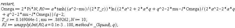 restart; Omega := 2*Pi*N; R0 := a*tanh((a^2-mu)/(2*T_c))*ln((2*a^2+2*a*q+q^2-2*mu-I*Omega)/(2*a^2-2*a*q+q^2-2*mu-I*Omega))/q-2; T_c := 0.169064e-1; mu := .869262; N := 10; R1 := unapply(Int(R0, a = 0.1e-3 .. 100, method = _Gquad), q)
