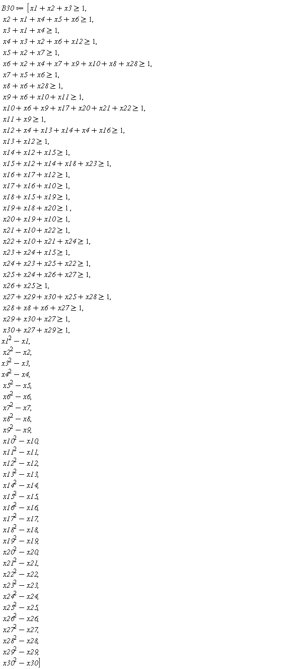B30 := [x1+x2+x3 >= 1, x2+x1+x4+x5+x6 >= 1, x3+x1+x4 >= 1, x4+x3+x2+x6+x12 >= 1, x5+x2+x7 >= 1, x6+x2+x4+x7+x9+x10+x8+x28 >= 1, x7+x5+x6 >= 1, x8+x6+x28 >= 1, x9+x6+x10+x11 >= 1, x10+x6+x9+x17+x20+x21+x22 >= 1, x11+x9 >= 1, x12+x4+x13+x14+x4+x16 >= 1, x13+x12 >= 1, x14+x12+x15 >= 1, x15+x12+x14+x18+x23 >= 1, x16+x17+x12 >= 1, x17+x16+x10 >= 1, x18+x15+x19 >= 1, x19+x18+x20 >= 1, x20+x19+x10 >= 1, x21+x10+x22 >= 1, x22+x10+x21+x24 >= 1, x23+x24+x15 >= 1, x24+x23+x25+x22 >= 1, x25+x24+x26+x27 >= 1, x26+x25 >= 1, x27+x29+x30+x25+x28 >= 1, x28+x8+x6+x27 >= 1, x27+x29+x30 >= 1, x27+x29+x30 >= 1, x1^2-x1, x2^2-x2, x3^2-x3, x4^2-x4, x5^2-x5, x6^2-x6, x7^2-x7, x8^2-x8, x9^2-x9, x10^2-x10, x11^2-x11, x12^2-x12, x13^2-x13, x14^2-x14, x15^2-x15, x16^2-x16, x17^2-x17, x18^2-x18, x19^2-x19, x20^2-x20, x21^2-x21, x22^2-x22, x23^2-x23, x24^2-x24, x25^2-x25, x26^2-x26, x27^2-x27, x28^2-x28, x29^2-x29, x30^2-x30]