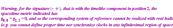 "`
``Warning, for the signature `(-` +`)`, that is with the timelike component in position `2`, the spacetime metric indicated has `g[0,0]` = `g[2,2]` = `0`, and so the corresponding system of reference cannot be realized with real bodies (e.g. you cannot define proper time nor synchronize clocks in any infinitesimal region of space).`"
