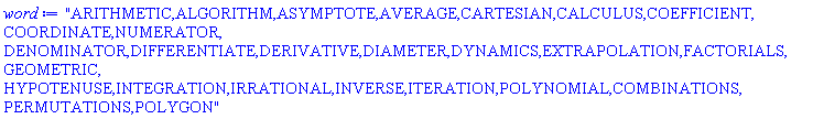"ARITHMETIC,ALGORITHM,ASYMPTOTE,AVERAGE,CARTESIAN,CALCULUS,COEFFICIENT,COORDINATE,NUMERATOR,
DENOMINATOR,DIFFERENTIATE,DERIVATIVE,DIAMETER,DYNAMICS,EXTRAPOLATION,FACTORIALS,GEOMETRIC,
HYPOTENUSE,INTEGRATION,IRRATIONAL,INVERSE,ITERATION,POLYNOMIAL,COMBINATIONS,PERMUTATIONS,POLYGON"