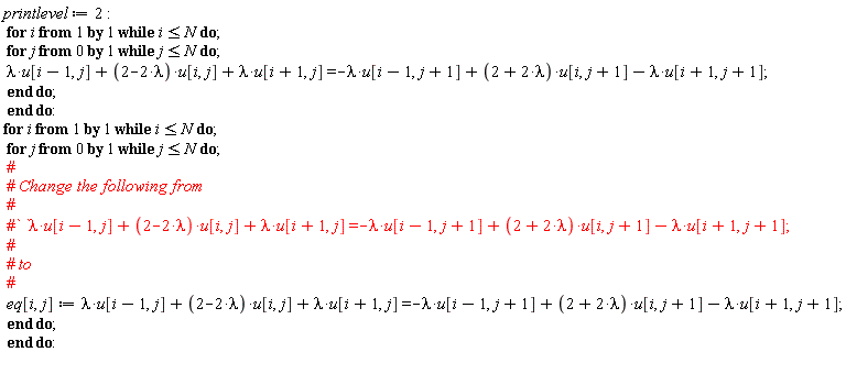 printlevel := 2; for i while i <= N do for j from 0 while j <= N do lambda*u[i-1, j]+(2-2*lambda)*u[i, j]+lambda*u[i+1, j] = -lambda*u[i-1, j+1]+(2+2*lambda)*u[i, j+1]-lambda*u[i+1, j+1] end do end do; for i while i <= N do for j from 0 while j <= N do eq[i, j] := lambda*u[i-1, j]+(2-2*lambda)*u[i, j]+lambda*u[i+1, j] = -lambda*u[i-1, j+1]+(2+2*lambda)*u[i, j+1]-lambda*u[i+1, j+1] end do end do