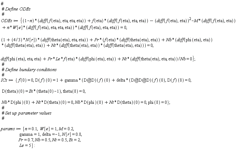 ODEs := {(1+(4/3)*N[r])*(diff(theta(eta), eta, eta))+Pr*(f(eta)*(diff(theta(eta), eta))+Nb*(diff(phi(eta), eta))*(diff(theta(eta), eta))+Nt*(diff(theta(eta), eta))*(diff(theta(eta), eta))) = 0, diff(phi(eta), eta, eta)+Pr*Le*f(eta)*(diff(phi(eta), eta))+Nt*(diff(theta(eta), eta, eta))/Nb = 0, (1-n)*(diff(f(eta), eta, eta, eta))+f(eta)*(diff(f(eta), eta, eta))-(diff(f(eta), eta))^2-M*(diff(f(eta), eta))+n*W[e]*(diff(f(eta), eta, eta, eta))*(diff(f(eta), eta, eta)) = 0}; ICs := {Nb*(D(phi))(0)+Nt*(D(theta))(0) = 0, f(0) = 0, phi(8) = 0, theta(8) = 0, (D(f))(0) = 1+gamma*((`@`(D, D))(f))(0)+delta*((`@`(`@`(D, D), D))(f))(0), (D(f))(8) = 0, (D(theta))(0) = Bi*(theta(0)-1)}; params := [n = .1, W[e] = 1, M = .2, gamma = 1, delta = -1, N[r] = .8, Pr = .7, Nb = .5, Nt = .5, Bi = 2, Le = 5]