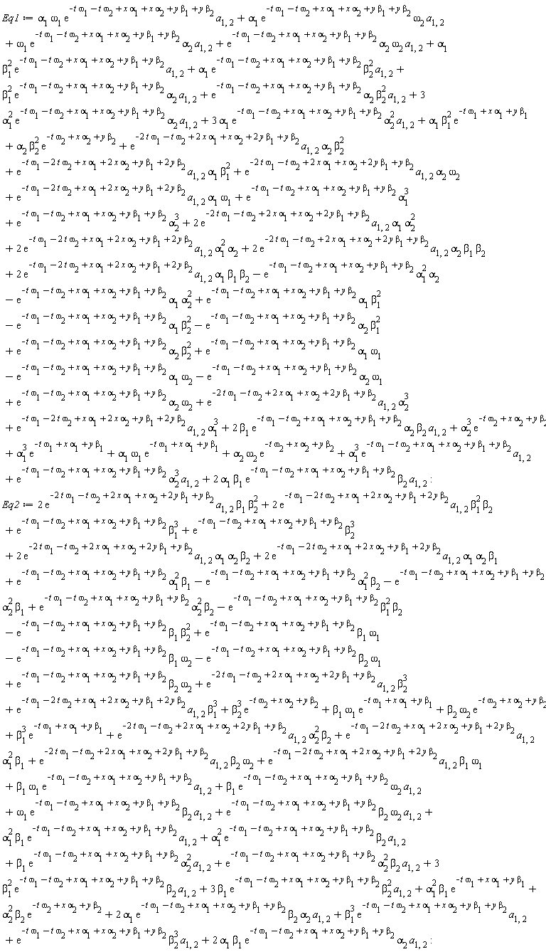 Eq1 := -alpha[1]*exp(-t*omega[1]-t*omega[2]+x*alpha[1]+x*alpha[2]+y*beta[1]+y*beta[2])*alpha[2]^2+alpha[1]*beta[1]^2*exp(-t*omega[1]+x*alpha[1]+y*beta[1])+alpha[2]*beta[2]^2*exp(-t*omega[2]+x*alpha[2]+y*beta[2])+alpha[1]*omega[1]*exp(-t*omega[1]-t*omega[2]+x*alpha[1]+x*alpha[2]+y*beta[1]+y*beta[2])*a[1, 2]+alpha[1]*exp(-t*omega[1]-t*omega[2]+x*alpha[1]+x*alpha[2]+y*beta[1]+y*beta[2])*omega[2]*a[1, 2]+omega[1]*exp(-t*omega[1]-t*omega[2]+x*alpha[1]+x*alpha[2]+y*beta[1]+y*beta[2])*alpha[2]*a[1, 2]+exp(-2*t*omega[1]-t*omega[2]+2*x*alpha[1]+x*alpha[2]+2*y*beta[1]+y*beta[2])*a[1, 2]*alpha[2]^3+exp(-t*omega[1]-t*omega[2]+x*alpha[1]+x*alpha[2]+y*beta[1]+y*beta[2])*alpha[1]^3+exp(-t*omega[1]-2*t*omega[2]+x*alpha[1]+2*x*alpha[2]+y*beta[1]+2*y*beta[2])*a[1, 2]*alpha[1]^3+alpha[2]*omega[2]*exp(-t*omega[2]+x*alpha[2]+y*beta[2])+alpha[1]*omega[1]*exp(-t*omega[1]+x*alpha[1]+y*beta[1])+exp(-t*omega[1]-t*omega[2]+x*alpha[1]+x*alpha[2]+y*beta[1]+y*beta[2])*alpha[2]^3*a[1, 2]+exp(-t*omega[1]-t*omega[2]+x*alpha[1]+x*alpha[2]+y*beta[1]+y*beta[2])*alpha[2]^3-beta[1]^2*exp(-t*omega[1]-t*omega[2]+x*alpha[1]+x*alpha[2]+y*beta[1]+y*beta[2])*alpha[2]+exp(-t*omega[1]-t*omega[2]+x*alpha[1]+x*alpha[2]+y*beta[1]+y*beta[2])*alpha[2]*beta[2]^2-alpha[1]^2*exp(-t*omega[1]-t*omega[2]+x*alpha[1]+x*alpha[2]+y*beta[1]+y*beta[2])*alpha[2]+3*alpha[1]*exp(-t*omega[1]-t*omega[2]+x*alpha[1]+x*alpha[2]+y*beta[1]+y*beta[2])*alpha[2]^2*a[1, 2]+exp(-t*omega[1]-t*omega[2]+x*alpha[1]+x*alpha[2]+y*beta[1]+y*beta[2])*alpha[2]*omega[2]*a[1, 2]+alpha[1]*beta[1]^2*exp(-t*omega[1]-t*omega[2]+x*alpha[1]+x*alpha[2]+y*beta[1]+y*beta[2])*a[1, 2]+alpha[1]*exp(-t*omega[1]-t*omega[2]+x*alpha[1]+x*alpha[2]+y*beta[1]+y*beta[2])*beta[2]^2*a[1, 2]+beta[1]^2*exp(-t*omega[1]-t*omega[2]+x*alpha[1]+x*alpha[2]+y*beta[1]+y*beta[2])*alpha[2]*a[1, 2]+exp(-t*omega[1]-t*omega[2]+x*alpha[1]+x*alpha[2]+y*beta[1]+y*beta[2])*alpha[2]*beta[2]^2*a[1, 2]+3*alpha[1]^2*exp(-t*omega[1]-t*omega[2]+x*alpha[1]+x*alpha[2]+y*beta[1]+y*beta[2])*alpha[2]*a[1, 2]+exp(-2*t*omega[1]-t*omega[2]+2*x*alpha[1]+x*alpha[2]+2*y*beta[1]+y*beta[2])*a[1, 2]*alpha[2]*beta[2]^2+exp(-t*omega[1]-2*t*omega[2]+x*alpha[1]+2*x*alpha[2]+y*beta[1]+2*y*beta[2])*a[1, 2]*alpha[1]*beta[1]^2+exp(-2*t*omega[1]-t*omega[2]+2*x*alpha[1]+x*alpha[2]+2*y*beta[1]+y*beta[2])*a[1, 2]*alpha[2]*omega[2]+exp(-t*omega[1]-2*t*omega[2]+x*alpha[1]+2*x*alpha[2]+y*beta[1]+2*y*beta[2])*a[1, 2]*alpha[1]*omega[1]+2*exp(-2*t*omega[1]-t*omega[2]+2*x*alpha[1]+x*alpha[2]+2*y*beta[1]+y*beta[2])*a[1, 2]*alpha[2]*beta[1]*beta[2]+2*exp(-2*t*omega[1]-t*omega[2]+2*x*alpha[1]+x*alpha[2]+2*y*beta[1]+y*beta[2])*a[1, 2]*alpha[1]*alpha[2]^2+2*exp(-t*omega[1]-2*t*omega[2]+x*alpha[1]+2*x*alpha[2]+y*beta[1]+2*y*beta[2])*a[1, 2]*alpha[1]^2*alpha[2]+alpha[2]^3*exp(-t*omega[2]+x*alpha[2]+y*beta[2])+alpha[1]^3*exp(-t*omega[1]+x*alpha[1]+y*beta[1])-omega[1]*exp(-t*omega[1]-t*omega[2]+x*alpha[1]+x*alpha[2]+y*beta[1]+y*beta[2])*alpha[2]-alpha[1]*exp(-t*omega[1]-t*omega[2]+x*alpha[1]+x*alpha[2]+y*beta[1]+y*beta[2])*omega[2]+exp(-t*omega[1]-t*omega[2]+x*alpha[1]+x*alpha[2]+y*beta[1]+y*beta[2])*alpha[2]*omega[2]+2*exp(-t*omega[1]-2*t*omega[2]+x*alpha[1]+2*x*alpha[2]+y*beta[1]+2*y*beta[2])*a[1, 2]*alpha[1]*beta[1]*beta[2]+2*alpha[1]*beta[1]*exp(-t*omega[1]-t*omega[2]+x*alpha[1]+x*alpha[2]+y*beta[1]+y*beta[2])*beta[2]*a[1, 2]+alpha[1]^3*exp(-t*omega[1]-t*omega[2]+x*alpha[1]+x*alpha[2]+y*beta[1]+y*beta[2])*a[1, 2]+alpha[1]*omega[1]*exp(-t*omega[1]-t*omega[2]+x*alpha[1]+x*alpha[2]+y*beta[1]+y*beta[2])-alpha[1]*exp(-t*omega[1]-t*omega[2]+x*alpha[1]+x*alpha[2]+y*beta[1]+y*beta[2])*beta[2]^2+alpha[1]*beta[1]^2*exp(-t*omega[1]-t*omega[2]+x*alpha[1]+x*alpha[2]+y*beta[1]+y*beta[2])+2*beta[1]*exp(-t*omega[1]-t*omega[2]+x*alpha[1]+x*alpha[2]+y*beta[1]+y*beta[2])*alpha[2]*beta[2]*a[1, 2]; Eq2 := -exp(-t*omega[1]-t*omega[2]+x*alpha[1]+x*alpha[2]+y*beta[1]+y*beta[2])*alpha[1]^2*beta[2]-exp(-t*omega[1]-t*omega[2]+x*alpha[1]+x*alpha[2]+y*beta[1]+y*beta[2])*alpha[2]^2*beta[1]+exp(-2*t*omega[1]-t*omega[2]+2*x*alpha[1]+x*alpha[2]+2*y*beta[1]+y*beta[2])*a[1, 2]*beta[2]^3+exp(-t*omega[1]-2*t*omega[2]+x*alpha[1]+2*x*alpha[2]+y*beta[1]+2*y*beta[2])*a[1, 2]*beta[1]^3+omega[1]*exp(-t*omega[1]-t*omega[2]+x*alpha[1]+x*alpha[2]+y*beta[1]+y*beta[2])*beta[2]*a[1, 2]+exp(-t*omega[1]-t*omega[2]+x*alpha[1]+x*alpha[2]+y*beta[1]+y*beta[2])*beta[2]*omega[2]*a[1, 2]+alpha[1]^2*beta[1]*exp(-t*omega[1]-t*omega[2]+x*alpha[1]+x*alpha[2]+y*beta[1]+y*beta[2])*a[1, 2]+exp(-2*t*omega[1]-t*omega[2]+2*x*alpha[1]+x*alpha[2]+2*y*beta[1]+y*beta[2])*a[1, 2]*beta[2]*omega[2]+exp(-t*omega[1]-2*t*omega[2]+x*alpha[1]+2*x*alpha[2]+y*beta[1]+2*y*beta[2])*a[1, 2]*beta[1]*omega[1]+beta[1]*omega[1]*exp(-t*omega[1]-t*omega[2]+x*alpha[1]+x*alpha[2]+y*beta[1]+y*beta[2])*a[1, 2]+beta[1]*exp(-t*omega[1]-t*omega[2]+x*alpha[1]+x*alpha[2]+y*beta[1]+y*beta[2])*omega[2]*a[1, 2]+beta[1]^3*exp(-t*omega[1]+x*alpha[1]+y*beta[1])-exp(-t*omega[1]-t*omega[2]+x*alpha[1]+x*alpha[2]+y*beta[1]+y*beta[2])*beta[1]^2*beta[2]+exp(-t*omega[1]-t*omega[2]+x*alpha[1]+x*alpha[2]+y*beta[1]+y*beta[2])*alpha[2]^2*beta[2]+exp(-t*omega[1]-t*omega[2]+x*alpha[1]+x*alpha[2]+y*beta[1]+y*beta[2])*beta[1]*omega[1]-exp(-t*omega[1]-t*omega[2]+x*alpha[1]+x*alpha[2]+y*beta[1]+y*beta[2])*beta[1]*beta[2]^2+2*alpha[1]*exp(-t*omega[1]-t*omega[2]+x*alpha[1]+x*alpha[2]+y*beta[1]+y*beta[2])*beta[2]*alpha[2]*a[1, 2]+beta[2]^3*exp(-t*omega[2]+x*alpha[2]+y*beta[2])+3*beta[1]^2*exp(-t*omega[1]-t*omega[2]+x*alpha[1]+x*alpha[2]+y*beta[1]+y*beta[2])*beta[2]*a[1, 2]+3*beta[1]*exp(-t*omega[1]-t*omega[2]+x*alpha[1]+x*alpha[2]+y*beta[1]+y*beta[2])*beta[2]^2*a[1, 2]+exp(-t*omega[1]-t*omega[2]+x*alpha[1]+x*alpha[2]+y*beta[1]+y*beta[2])*alpha[1]^2*beta[1]+beta[1]*omega[1]*exp(-t*omega[1]+x*alpha[1]+y*beta[1])+2*exp(-t*omega[1]-2*t*omega[2]+x*alpha[1]+2*x*alpha[2]+y*beta[1]+2*y*beta[2])*a[1, 2]*alpha[1]*alpha[2]*beta[1]+2*exp(-2*t*omega[1]-t*omega[2]+2*x*alpha[1]+x*alpha[2]+2*y*beta[1]+y*beta[2])*a[1, 2]*alpha[1]*alpha[2]*beta[2]+beta[2]*omega[2]*exp(-t*omega[2]+x*alpha[2]+y*beta[2])+2*exp(-2*t*omega[1]-t*omega[2]+2*x*alpha[1]+x*alpha[2]+2*y*beta[1]+y*beta[2])*a[1, 2]*beta[1]*beta[2]^2+2*exp(-t*omega[1]-2*t*omega[2]+x*alpha[1]+2*x*alpha[2]+y*beta[1]+2*y*beta[2])*a[1, 2]*beta[1]^2*beta[2]+exp(-2*t*omega[1]-t*omega[2]+2*x*alpha[1]+x*alpha[2]+2*y*beta[1]+y*beta[2])*a[1, 2]*alpha[2]^2*beta[2]+exp(-t*omega[1]-2*t*omega[2]+x*alpha[1]+2*x*alpha[2]+y*beta[1]+2*y*beta[2])*a[1, 2]*alpha[1]^2*beta[1]+alpha[1]^2*beta[1]*exp(-t*omega[1]+x*alpha[1]+y*beta[1])+alpha[2]^2*beta[2]*exp(-t*omega[2]+x*alpha[2]+y*beta[2])-exp(-t*omega[1]-t*omega[2]+x*alpha[1]+x*alpha[2]+y*beta[1]+y*beta[2])*beta[1]*omega[2]+2*alpha[1]*beta[1]*exp(-t*omega[1]-t*omega[2]+x*alpha[1]+x*alpha[2]+y*beta[1]+y*beta[2])*alpha[2]*a[1, 2]+exp(-t*omega[1]-t*omega[2]+x*alpha[1]+x*alpha[2]+y*beta[1]+y*beta[2])*beta[2]*omega[2]-exp(-t*omega[1]-t*omega[2]+x*alpha[1]+x*alpha[2]+y*beta[1]+y*beta[2])*beta[2]*omega[1]+beta[1]^3*exp(-t*omega[1]-t*omega[2]+x*alpha[1]+x*alpha[2]+y*beta[1]+y*beta[2])*a[1, 2]+exp(-t*omega[1]-t*omega[2]+x*alpha[1]+x*alpha[2]+y*beta[1]+y*beta[2])*beta[2]^3*a[1, 2]+alpha[1]^2*exp(-t*omega[1]-t*omega[2]+x*alpha[1]+x*alpha[2]+y*beta[1]+y*beta[2])*beta[2]*a[1, 2]+beta[1]*exp(-t*omega[1]-t*omega[2]+x*alpha[1]+x*alpha[2]+y*beta[1]+y*beta[2])*alpha[2]^2*a[1, 2]+exp(-t*omega[1]-t*omega[2]+x*alpha[1]+x*alpha[2]+y*beta[1]+y*beta[2])*alpha[2]^2*beta[2]*a[1, 2]+exp(-t*omega[1]-t*omega[2]+x*alpha[1]+x*alpha[2]+y*beta[1]+y*beta[2])*beta[1]^3+exp(-t*omega[1]-t*omega[2]+x*alpha[1]+x*alpha[2]+y*beta[1]+y*beta[2])*beta[2]^3