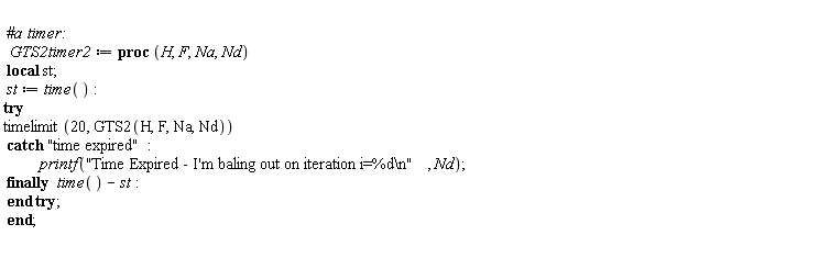 GTS2timer2 := proc (H, F, Na, Nd) local st; st := time(); try timelimit(20, GTS2(H, F, Na, Nd)) catch "time expired": printf("Time Expired - I'm baling out on iteration i=%d\n", Nd) finally time()-st end try end proc