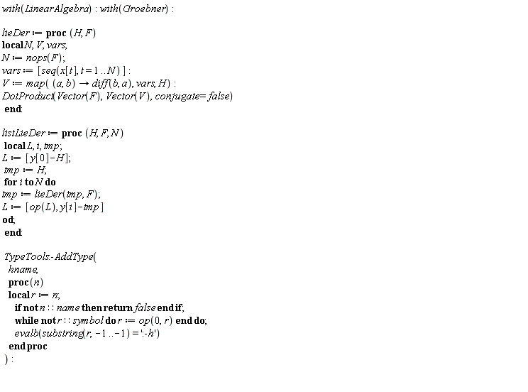 with(LinearAlgebra); with(Groebner); lieDer := proc (H, F) local N, V, vars; N := nops(F); vars := [seq(x[t], t = 1 .. N)]; V := map(proc (a, b) options operator, arrow; diff(b, a) end proc, vars, H); DotProduct(Vector(F), Vector(V), conjugate = false) end proc; listLieDer := proc (H, F, N) local L, i, tmp; L := [y[0]-H]; tmp := H; for i to N do tmp := lieDer(tmp, F); L := [op(L), y[i]-tmp] end do end proc; TypeTools:-AddType(hname, proc (n) local r; r := n; if not n::name then return false end if; while not r::symbol do r := op(0, r) end do; evalb(substring(r, -1 .. -1) = ':-h') end proc)
