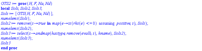 proc (H, F, Na, Nd) local Sols, Sols2, Sols3; Sols := [GTS(H, F, Na, Nd)]; numelems(Sols); Sols2 := remove(proc (s) options operator, arrow; `in`(true, map(proc (e) options operator, arrow; `assuming`([is(rhs(e) <= 0)], [positive]) end proc, s)) end proc, Sols); numelems(Sols2); Sols3 := select(proc (s) options operator, arrow; andmap(hastype, remove(evalb, s), hname) end proc, Sols2); numelems(Sols3); Sols3 end proc