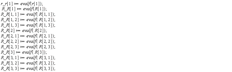 r_r[1] := evalf(r[1]); R_R[1] := evalf(R[1]); R_R[1, 1] := evalf(R[1, 1]); R_R[1, 2] := evalf(R[1, 2]); R_R[1, 3] := evalf(R[1, 3]); R_R[2] := evalf(R[2]); R_R[2, 1] := evalf(R[2, 1]); R_R[2, 2] := evalf(R[2, 2]); R_R[2, 3] := evalf(R[2, 3]); R_R[3] := evalf(R[3]); R_R[3, 1] := evalf(R[3, 1]); R_R[3, 2] := evalf(R[3, 2]); R_R[3, 3] := evalf(R[3, 3])