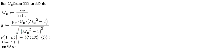 for `U__&infin;` from 333 to 335 do `M__&infin;` := `U__&infin;`/(331.2); mu := `&rho;__&infin;`*`U__&infin;`*(`M__&infin;`^2-2)/sqrt((`M__&infin;`^2-1)^3); P[1 .. 2, j] := `<,>`(`<,>`(MCK), `<,>`(j)); j := j+1 end do