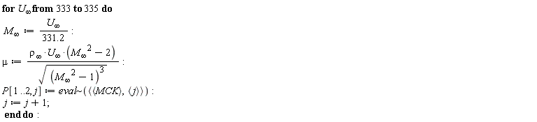 for `U__&infin;` from 333 to 335 do `M__&infin;` := `U__&infin;`/(331.2); mu := `&rho;__&infin;`*`U__&infin;`*(`M__&infin;`^2-2)/sqrt((`M__&infin;`^2-1)^3); P[1 .. 2, j] := `~`[eval](`<,>`(`<,>`(MCK), `<,>`(j))); j := j+1 end do: