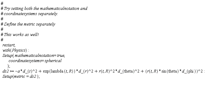 restart; with(Physics); Setup(mathematicalnotation = true, coordinatesystems = spherical); ds2 := -Physics:-`*`(a, Physics:-`^`(d_(t), 2))+Physics:-`*`(exp(lambda(t, R)), Physics:-`^`(d_(r), 2))+Physics:-`*`(Physics:-`^`(r(t, R), 2), Physics:-`^`(d_(theta), 2))+Physics:-`^`(Physics:-`*`(Physics:-`*`(r(t, R), sin(theta)), d_(phi)), 2); Setup(metric = ds2)