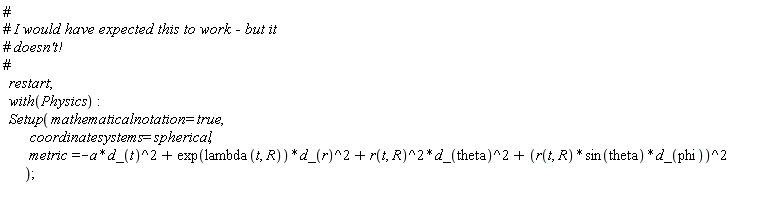 restart; with(Physics); Setup(mathematicalnotation = true, coordinatesystems = spherical, metric = -Physics:-`*`(a, Physics:-`^`(d_(t), 2))+Physics:-`*`(exp(lambda(t, R)), Physics:-`^`(d_(r), 2))+Physics:-`*`(Physics:-`^`(r(t, R), 2), Physics:-`^`(d_(theta), 2))+Physics:-`^`(Physics:-`*`(Physics:-`*`(r(t, R), sin(theta)), d_(phi)), 2))