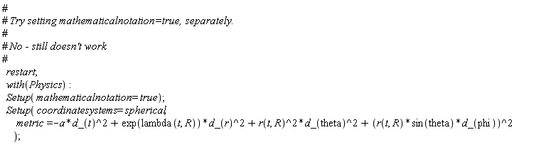restart; with(Physics); Setup(mathematicalnotation = true); Setup(coordinatesystems = spherical, metric = -Physics:-`*`(a, Physics:-`^`(d_(t), 2))+Physics:-`*`(exp(lambda(t, R)), Physics:-`^`(d_(r), 2))+Physics:-`*`(Physics:-`^`(r(t, R), 2), Physics:-`^`(d_(theta), 2))+Physics:-`^`(Physics:-`*`(Physics:-`*`(r(t, R), sin(theta)), d_(phi)), 2))