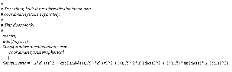 restart; with(Physics); Setup(mathematicalnotation = true, coordinatesystems = spherical); Setup(metric = -Physics:-`*`(a, Physics:-`^`(d_(t), 2))+Physics:-`*`(exp(lambda(t, R)), Physics:-`^`(d_(r), 2))+Physics:-`*`(Physics:-`^`(r(t, R), 2), Physics:-`^`(d_(theta), 2))+Physics:-`^`(Physics:-`*`(Physics:-`*`(r(t, R), sin(theta)), d_(phi)), 2))