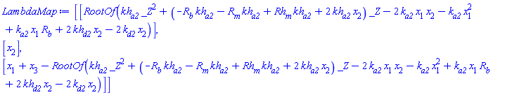 Vector(3, {(1) = RootOf(kh[a2]*_Z^2+(-R[b]*kh[a2]-R[m]*kh[a2]+Rh[m]*kh[a2]+2*kh[a2]*x[2])*_Z-2*k[a2]*x[1]*x[2]-k[a2]*x[1]^2+k[a2]*x[1]*R[b]+2*kh[d2]*x[2]-2*k[d2]*x[2]), (2) = x[2], (3) = x[1]+x[3]-RootOf(kh[a2]*_Z^2+(-R[b]*kh[a2]-R[m]*kh[a2]+Rh[m]*kh[a2]+2*kh[a2]*x[2])*_Z-2*k[a2]*x[1]*x[2]-k[a2]*x[1]^2+k[a2]*x[1]*R[b]+2*kh[d2]*x[2]-2*k[d2]*x[2])})