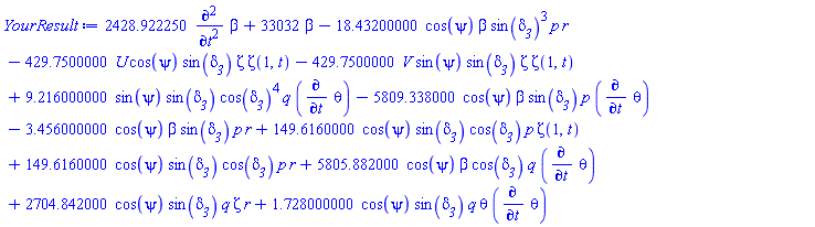 2428.922250*(diff(diff(beta, t), t))+33032*beta-18.43200000*cos(psi)*beta*sin(delta__3)^3*p*r-429.7500000*U*cos(psi)*sin(delta__3)*Zeta*Zeta(1, t)-429.7500000*V*sin(psi)*sin(delta__3)*Zeta*Zeta(1, t)+9.216000000*sin(psi)*sin(delta__3)*cos(delta__3)^4*q*(diff(theta, t))-5809.338000*cos(psi)*beta*sin(delta__3)*p*(diff(theta, t))-3.456000000*cos(psi)*beta*sin(delta__3)*p*r+149.6160000*cos(psi)*sin(delta__3)*cos(delta__3)*p*Zeta(1, t)+149.6160000*cos(psi)*sin(delta__3)*cos(delta__3)*p*r+5805.882000*cos(psi)*beta*cos(delta__3)*q*(diff(theta, t))+2704.842000*cos(psi)*sin(delta__3)*q*Zeta*r+1.728000000*cos(psi)*sin(delta__3)*q*theta*(diff(theta, t))