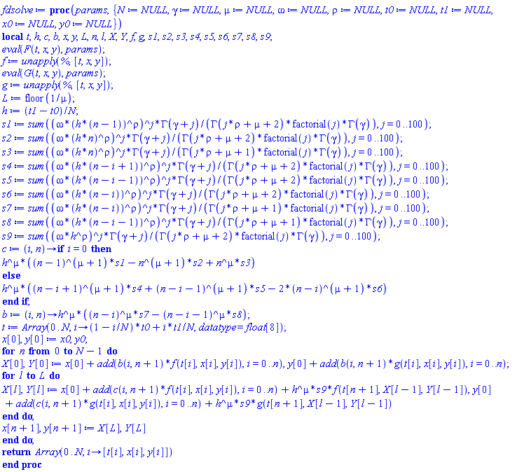 proc (params, { N := NULL, gamma := NULL, mu := NULL, omega := NULL, rho := NULL, t0 := NULL, t1 := NULL, x0 := NULL, y0 := NULL }) local t, h, c, b, x, y, L, n, l, X, Y, f, g, s1, s2, s3, s4, s5, s6, s7, s8, s9; eval(F(t, x, y), params); f := unapply(%, [t, x, y]); eval(G(t, x, y), params); g := unapply(%, [t, x, y]); L := floor(1/mu); h := (t1-t0)/N; s1 := sum((omega*(h*(n-1))^rho)^j*GAMMA(gamma+j)/(GAMMA(j*rho+mu+2)*factorial(j)*GAMMA(gamma)), j = 0 .. 100); s2 := sum((omega*(h*n)^rho)^j*GAMMA(gamma+j)/(GAMMA(j*rho+mu+2)*factorial(j)*GAMMA(gamma)), j = 0 .. 100); s3 := sum((omega*(h*n)^rho)^j*GAMMA(gamma+j)/(GAMMA(j*rho+mu+1)*factorial(j)*GAMMA(gamma)), j = 0 .. 100); s4 := sum((omega*(h*(n-i+1))^rho)^j*GAMMA(gamma+j)/(GAMMA(j*rho+mu+2)*factorial(j)*GAMMA(gamma)), j = 0 .. 100); s5 := sum((omega*(h*(n-i-1))^rho)^j*GAMMA(gamma+j)/(GAMMA(j*rho+mu+2)*factorial(j)*GAMMA(gamma)), j = 0 .. 100); s6 := sum((omega*(h*(n-i))^rho)^j*GAMMA(gamma+j)/(GAMMA(j*rho+mu+2)*factorial(j)*GAMMA(gamma)), j = 0 .. 100); s7 := sum((omega*(h*(n-i))^rho)^j*GAMMA(gamma+j)/(GAMMA(j*rho+mu+1)*factorial(j)*GAMMA(gamma)), j = 0 .. 100); s8 := sum((omega*(h*(n-i-1))^rho)^j*GAMMA(gamma+j)/(GAMMA(j*rho+mu+1)*factorial(j)*GAMMA(gamma)), j = 0 .. 100); s9 := sum((omega*h^rho)^j*GAMMA(gamma+j)/(GAMMA(j*rho+mu+2)*factorial(j)*GAMMA(gamma)), j = 0 .. 100); c := proc (i, n) options operator, arrow; if i = 0 then h^mu*((n-1)^(mu+1)*s1-n^(mu+1)*s2+n^mu*s3) else h^mu*((n-i+1)^(mu+1)*s4+(n-i-1)^(mu+1)*s5-2*(n-i)^(mu+1)*s6) end if end proc; b := proc (i, n) options operator, arrow; h^mu*((n-i)^mu*s7-(n-i-1)^mu*s8) end proc; t := Array(0 .. N, proc (i) options operator, arrow; (1-i/N)*t0+i*t1/N end proc, datatype = float[8]); x[0], y[0] := x0, y0; for n from 0 to N-1 do X[0], Y[0] := x[0]+add(b(i, n+1)*f(t[i], x[i], y[i]), i = 0 .. n), y[0]+add(b(i, n+1)*g(t[i], x[i], y[i]), i = 0 .. n); for l to L do X[l], Y[l] := x[0]+add(c(i, n+1)*f(t[i], x[i], y[i]), i = 0 .. n)+h^mu*s9*f(t[n+1], X[l-1], Y[l-1]), y[0]+add(c(i, n+1)*g(t[i], x[i], y[i]), i = 0 .. n)+h^mu*s9*g(t[n+1], X[l-1], Y[l-1]) end do; x[n+1], y[n+1] := X[L], Y[L] end do; return Array(0 .. N, proc (i) options operator, arrow; [t[i], x[i], y[i]] end proc) end proc