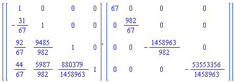 [Matrix(4, 4, {(1, 1) = 1, (1, 2) = 0, (1, 3) = 0, (1, 4) = 0, (2, 1) = -31/67, (2, 2) = 1, (2, 3) = 0, (2, 4) = 0, (3, 1) = 92/67, (3, 2) = 9485/982, (3, 3) = 1, (3, 4) = 0, (4, 1) = 44/67, (4, 2) = 5987/982, (4, 3) = 880379/1458963, (4, 4) = 1}), Matrix(4, 4, {(1, 1) = 67, (1, 2) = 0, (1, 3) = 0, (1, 4) = 0, (2, 1) = 0, (2, 2) = 982/67, (2, 3) = 0, (2, 4) = 0, (3, 1) = 0, (3, 2) = 0, (3, 3) = -1458963/982, (3, 4) = 0, (4, 1) = 0, (4, 2) = 0, (4, 3) = 0, (4, 4) = -53553356/1458963})]