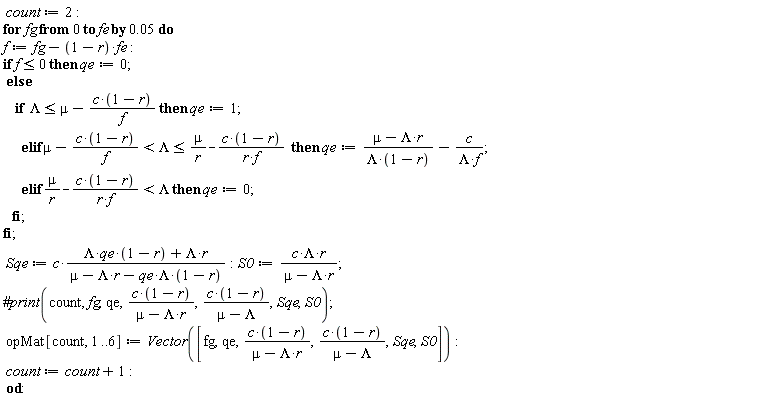 count := 2; for fg from 0 by 0.5e-1 to fe do f := fg-(1-r)*fe; if f <= 0 then qe := 0 else if Lambda <= mu-c*(1-r)/f then qe := 1 elif mu-c*(1-r)/f < Lambda and Lambda <= mu/r-c*(1-r)/(r*f) then qe := (-Lambda*r+mu)/(Lambda*(1-r))-c/(Lambda*f) elif mu/r-c*(1-r)/(r*f) < Lambda then qe := 0 end if end if; Sqe := c*(Lambda*qe*(1-r)+Lambda*r)/(mu-Lambda*r-Lambda*qe*(1-r)); S0 := c*Lambda*r/(-Lambda*r+mu); opMat[count, 1 .. 6] := Vector([fg, qe, c*(1-r)/(-Lambda*r+mu), c*(1-r)/(mu-Lambda), Sqe, S0]); count := count+1 end do