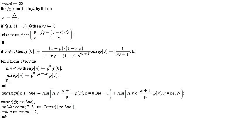 count := 22; for fg from 1.0 by .1 to fe do rho := Lambda/mu; if fg <= (1-r)*fe then ne := 0 else ne := floor(mu*(fg-(1-r)*fe)/(c*(1-r))) end if; if rho <> 1 then p[0] := (1-rho)*(-r*rho+1)/(1-r*rho-(1-r)*rho^(ne+1)) else p[0] := 1/(ne+1) end if; for n to N do if n < ne then p[n] := rho^n*p[0] else p[n] := rho^n*r^(n-ne)*p[0] end if end do; unassign('n'); Sne := sum(Lambda*c*(n+1)*p[n]/mu, n = 0 .. ne-1)+sum(Lambda*r*c*(n+1)*p[n]/mu, n = ne .. N); opMat[count, 7 .. 8] := Vector([ne, Sne]); count := count+2 end do