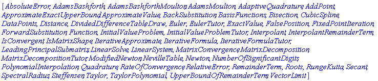 [AbsoluteError, AdamsBashforth, AdamsBashforthMoulton, AdamsMoulton, AdaptiveQuadrature, AddPoint, ApproximateExactUpperBound, ApproximateValue, BackSubstitution, BasisFunctions, Bisection, CubicSpline, DataPoints, Distance, DividedDifferenceTable, Draw, Euler, EulerTutor, ExactValue, FalsePosition, FixedPointIteration, ForwardSubstitution, Function, InitialValueProblem, InitialValueProblemTutor, Interpolant, InterpolantRemainderTerm, IsConvergent, IsMatrixShape, IterativeApproximate, IterativeFormula, IterativeFormulaTutor, LeadingPrincipalSubmatrix, LinearSolve, LinearSystem, MatrixConvergence, MatrixDecomposition, MatrixDecompositionTutor, ModifiedNewton, NevilleTable, Newton, NumberOfSignificantDigits, PolynomialInterpolation, Quadrature, RateOfConvergence, RelativeError, RemainderTerm, Roots, RungeKutta, Secant, SpectralRadius, Steffensen, Taylor, TaylorPolynomial, UpperBoundOfRemainderTerm, VectorLimit]