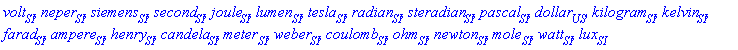 volt[SI], neper[contexts:-SI], siemens[contexts:-SI], second[SI], joule[contexts:-SI], lumen[contexts:-SI], tesla[SI], radian[contexts:-SI], steradian[contexts:-SI], pascal[contexts:-SI], dollar[contexts:-US], kilogram[contexts:-SI], kelvin[contexts:-SI], farad[contexts:-SI], ampere[contexts:-SI], henry[contexts:-SI], candela[contexts:-SI], meter[contexts:-SI], weber[contexts:-SI], coulomb[contexts:-SI], ohm[contexts:-SI], newton[contexts:-SI], mole[contexts:-SI], watt[contexts:-SI], lux[contexts:-SI]