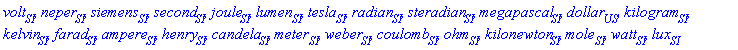 volt[SI], neper[contexts:-SI], siemens[contexts:-SI], second[SI], joule[contexts:-SI], lumen[contexts:-SI], tesla[SI], radian[contexts:-SI], steradian[contexts:-SI], megapascal[contexts:-SI], dollar[contexts:-US], kilogram[contexts:-SI], kelvin[contexts:-SI], farad[contexts:-SI], ampere[contexts:-SI], henry[contexts:-SI], candela[contexts:-SI], meter[contexts:-SI], weber[contexts:-SI], coulomb[contexts:-SI], ohm[contexts:-SI], kilonewton[contexts:-SI], mole[contexts:-SI], watt[contexts:-SI], lux[contexts:-SI]