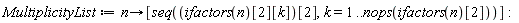 MultiplicityList := proc (n) options operator, arrow; [seq(ifactors(n)[2][k][2], k = 1 .. nops(ifactors(n)[2]))] end proc