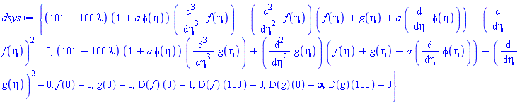 {(101-100*lambda)*(1+a*phi(eta))*(diff(diff(diff(f(eta), eta), eta), eta))+(diff(diff(f(eta), eta), eta))*(f(eta)+g(eta)+a*(diff(phi(eta), eta)))-(diff(f(eta), eta))^2 = 0, (101-100*lambda)*(1+a*phi(eta))*(diff(diff(diff(g(eta), eta), eta), eta))+(diff(diff(g(eta), eta), eta))*(f(eta)+g(eta)+a*(diff(phi(eta), eta)))-(diff(g(eta), eta))^2 = 0, f(0) = 0, g(0) = 0, (D(f))(0) = 1, (D(f))(100) = 0, (D(g))(0) = alpha, (D(g))(100) = 0}