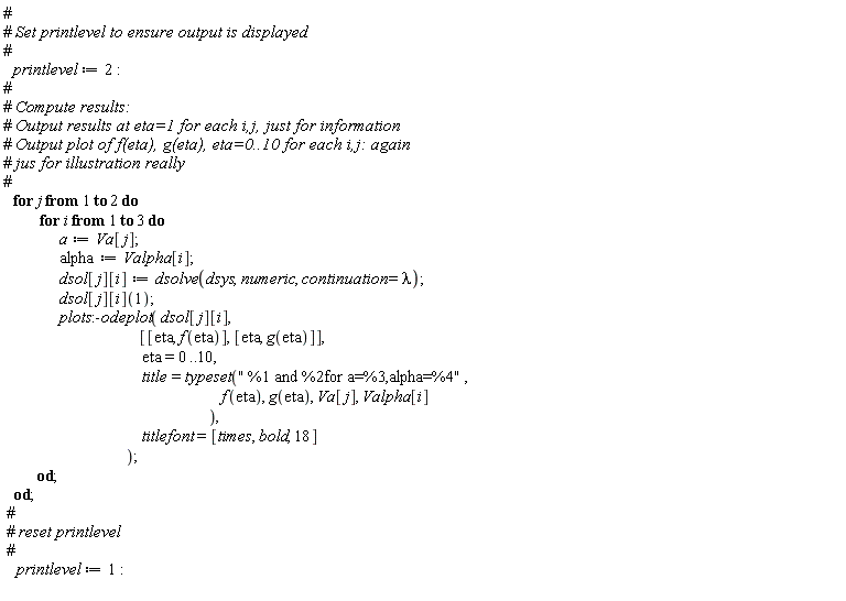 printlevel := 2; for j to 2 do for i to 3 do a := Va[j]; alpha := Valpha[i]; dsol[j][i] := dsolve(dsys, numeric, continuation = lambda); dsol[j][i](1); plots:-odeplot(dsol[j][i], [[eta, f(eta)], [eta, g(eta)]], eta = 0 .. 10, title = typeset(" %1 and %2for a=%3,alpha=%4", f(eta), g(eta), Va[j], Valpha[i]), titlefont = [times, bold, 18]) end do end do; printlevel := 1