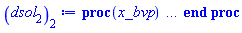 proc (x_bvp) local res, data, solnproc, _ndsol, outpoint, i; option `Copyright (c) 2000 by Waterloo Maple Inc. All rights reserved.`; _EnvDSNumericSaveDigits := Digits; Digits := 15; if _EnvInFsolve = true then outpoint := evalf[_EnvDSNumericSaveDigits](x_bvp) else outpoint := evalf(x_bvp) end if; data := Array(1..4, {(1) = proc (outpoint) local X, Y, YP, yout, errproc, L, V, i; option `Copyright (c) 2000 by Waterloo Maple Inc. All rights reserved.`; X := Vector(111, {(1) = .0, (2) = .902302828941025, (3) = 1.804611378201029, (4) = 2.70693594796634, (5) = 3.609297374489912, (6) = 4.511731720496213, (7) = 5.414287020046022, (8) = 6.317028939019678, (9) = 7.220039490820159, (10) = 8.123408218864729, (11) = 9.027217352106895, (12) = 9.93153575077943, (13) = 10.83641678915849, (14) = 11.741884535428532, (15) = 12.647933435061864, (16) = 13.554538244559994, (17) = 14.461657373748197, (18) = 15.369236471053796, (19) = 16.277217309089345, (20) = 17.18554465601889, (21) = 18.094169476708586, (22) = 19.003044421807374, (23) = 19.912128589193948, (24) = 20.82138761952961, (25) = 21.73079409031893, (26) = 22.640324198140497, (27) = 23.54995741630685, (28) = 24.459676978944266, (29) = 25.369469251479376, (30) = 26.279323394949323, (31) = 27.189229647381193, (32) = 28.099179856503454, (33) = 29.009167263608063, (34) = 29.919186402080978, (35) = 30.82923263028369, (36) = 31.739301788760027, (37) = 32.64939039934967, (38) = 33.55949555607932, (39) = 34.46961492518721, (40) = 35.37974639086808, (41) = 36.28988817699173, (42) = 37.20003914570113, (43) = 38.110202236727446, (44) = 39.02038337398911, (45) = 39.93058948255406, (46) = 40.840817934091945, (47) = 41.751057511678276, (48) = 42.66129972955365, (49) = 43.57153992307748, (50) = 44.4817776655043, (51) = 45.392012940792995, (52) = 46.302245806372646, (53) = 47.21247634527571, (54) = 48.122704673074786, (55) = 49.03293093498903, (56) = 49.9431552975242, (57) = 50.85337793362918, (58) = 51.763599023322875, (59) = 52.67381875617718, (60) = 53.58403731269577, (61) = 54.49425485896317, (62) = 55.404471536102214, (63) = 56.314687477346965, (64) = 57.22490279826996, (65) = 58.13511759742039, (66) = 59.04533202318887, (67) = 59.95554664350126, (68) = 60.865762544842276, (69) = 61.775979785028404, (70) = 62.686197398692634, (71) = 63.596414889597746, (72) = 64.50663221549779, (73) = 65.4168494000143, (74) = 66.32706646292117, (75) = 67.23728342059756, (76) = 68.14750028644491, (77) = 69.05771707257747, (78) = 69.96793378907388, (79) = 70.87815044430401, (80) = 71.78836704486217, (81) = 72.69858359626663, (82) = 73.60880010280232, (83) = 74.51901656727058, (84) = 75.42923299111196, (85) = 76.33944937475246, (86) = 77.2496657179452, (87) = 78.15988202030064, (88) = 79.07009828213837, (89) = 79.98031450361411, (90) = 80.89053068442972, (91) = 81.80074682351939, (92) = 82.71096291914222, (93) = 83.6211789730064, (94) = 84.53139499321082, (95) = 85.44161099774927, (96) = 86.35182702035932, (97) = 87.262043112718, (98) = 88.17225933566179, (99) = 89.08247574581057, (100) = 89.99269238875007, (101) = 90.9029092710202, (102) = 91.81312634741622, (103) = 92.72334354295306, (104) = 93.63356076480021, (105) = 94.54377792192332, (106) = 95.45399495484756, (107) = 96.36421184116017, (108) = 97.27442858376818, (109) = 98.18464520607296, (110) = 99.0946203446702, (111) = 100.0}, datatype = float[8], order = C_order); Y := Matrix(111, 6, {(1, 1) = .0, (1, 2) = 1.0, (1, 3) = -1.020259800496651, (1, 4) = .0, (1, 5) = .1, (1, 6) = -0.6684717523686465e-1, (2, 1) = .5874881568184634, (2, 2) = .3926802897088499, (2, 3) = -.41187219580605733, (2, 4) = 0.6546753767052761e-1, (2, 5) = 0.4871843114970216e-1, (2, 6) = -0.43792403269470974e-1, (3, 1) = .816104319265795, (3, 2) = .15131740684478834, (3, 3) = -.16084372334537594, (3, 4) = 0.9511911206706147e-1, (3, 5) = 0.2051222460367765e-1, (3, 6) = -0.2058419806179956e-1, (4, 1) = .9038303341611025, (4, 2) = 0.5781058072067127e-1, (4, 3) = -0.6179305569972173e-1, (4, 4) = .10721905456161228, (4, 5) = 0.8112894024361406e-2, (4, 6) = -0.8485641289805125e-2, (5, 1) = .9372885005521809, (5, 2) = 0.2200842423880275e-1, (5, 3) = -0.23576175205454283e-1, (5, 4) = .1119457842145049, (5, 5) = 0.3129934825732983e-2, (5, 6) = -0.33254515103235947e-2, (6, 1) = .9500179164931523, (6, 2) = 0.8366487170212347e-2, (6, 3) = -0.8970037142642783e-2, (6, 4) = .11376070217161578, (6, 5) = 0.11958956537268326e-2, (6, 6) = -0.12781749065538044e-2, (7, 1) = .9548561107784856, (7, 2) = 0.31784343584106323e-2, (7, 3) = -0.3408822271238439e-2, (7, 4) = .11445293600724041, (7, 5) = 0.45519932780729963e-3, (7, 6) = -0.48761684596828014e-3, (8, 1) = .9566941853580756, (8, 2) = 0.12070065162470217e-2, (8, 3) = -0.12946548908684937e-2, (8, 4) = .11471627245525252, (8, 5) = 0.1729881502790381e-3, (8, 6) = -0.18546655937206507e-3, (9, 1) = .9573922883681322, (9, 2) = 0.4581923769152625e-3, (9, 3) = -0.4914875504100435e-3, (9, 4) = .11481633853685773, (9, 5) = 0.6568639269905678e-4, (9, 6) = -0.7044756631587897e-4, (10, 1) = .9576573540640895, (10, 2) = 0.17386280882410927e-3, (10, 3) = -0.18650009799569257e-3, (10, 4) = .11485434033198637, (10, 5) = 0.2492757956021071e-4, (10, 6) = -0.26737718580682813e-4, (11, 1) = .9577579627378991, (11, 2) = 0.6594099390154114e-4, (11, 3) = -0.7073442295992703e-4, (11, 4) = .11486876538815374, (11, 5) = 0.9454671976192863e-5, (11, 6) = -0.10141707332512007e-4, (12, 1) = .9577961332799592, (12, 2) = 0.24995682184724502e-4, (12, 3) = -0.26812757407935585e-4, (12, 4) = .11487423835002075, (12, 5) = 0.35839584969484123e-5, (12, 6) = -0.3844459791553184e-5, (13, 1) = .9578106075817275, (13, 2) = 0.9469156647101481e-5, (13, 3) = -0.1015753380108303e-4, (13, 4) = .11487631372462521, (13, 5) = 0.1357727126419744e-5, (13, 6) = -0.14564239370500186e-5, (14, 1) = .9578160930120867, (14, 2) = 0.35849527409015997e-5, (14, 3) = -0.3845569464029664e-5, (14, 4) = .11487710024835208, (14, 5) = 0.5140278598321314e-6, (14, 6) = -0.5513953904485224e-6, (15, 1) = .9578181705457025, (15, 2) = 0.13563879879638528e-5, (15, 3) = -0.14549944444755432e-5, (15, 4) = .11487739813477277, (15, 5) = 0.1944862975194292e-6, (15, 6) = -0.20862481844972805e-6, (16, 1) = .9578189568788976, (16, 2) = 0.5128901933513092e-6, (16, 3) = -0.5501763984526706e-6, (16, 4) = .1148775108832715, (16, 5) = 0.7354134051322256e-7, (16, 6) = -0.7888760207882412e-7, (17, 1) = .9578192543147623, (17, 2) = 0.19383132818928813e-6, (17, 3) = -0.20792260314595118e-6, (17, 4) = .11487755353133153, (17, 5) = 0.27792881875994944e-7, (17, 6) = -0.29813363066020954e-7, (18, 1) = .9578193667555317, (18, 2) = 0.7321629344519635e-7, (18, 3) = -0.7853905343090871e-7, (18, 4) = .1148775696538153, (18, 5) = 0.10498331406831475e-7, (18, 6) = -0.11261541106940683e-7, (19, 1) = .9578194092392038, (19, 2) = 0.2764410685159418e-7, (19, 3) = -0.2965382377513675e-7, (19, 4) = .11487757574543608, (19, 5) = 0.3963862085252416e-8, (19, 6) = -0.4252029369193339e-8, (20, 1) = .9578194252833208, (20, 2) = 0.10433593307373755e-7, (20, 3) = -0.11192118121979674e-7, (20, 4) = .114877578045976, (20, 5) = 0.14960766200525929e-8, (20, 6) = -0.1604840028611374e-8, (21, 1) = .9578194313399686, (21, 2) = 0.3936627584792936e-8, (21, 3) = -0.4222823988249136e-8, (21, 4) = .11487757891443628, (21, 5) = 0.5644802617406144e-9, (21, 6) = -0.6055177648234666e-9, (22, 1) = .9578194336255395, (22, 2) = 0.14848945861486959e-8, (22, 3) = -0.15928488522734374e-8, (22, 4) = .11487757924216659, (22, 5) = 0.21292423523195643e-9, (22, 6) = -0.22840387465282403e-9, (23, 1) = .9578194344877758, (23, 2) = 0.5599723154365611e-9, (23, 3) = -0.6006836632419524e-9, (23, 4) = .11487757936580492, (23, 5) = 0.8029742546077675e-10, (23, 6) = -0.8613511954434958e-10, (24, 1) = .9578194348129746, (24, 2) = 0.2111314136070921e-9, (24, 3) = -0.22648136164242417e-9, (24, 4) = .11487757941243647, (24, 5) = 0.3027569086638508e-10, (24, 6) = -0.3247678256694547e-10, (25, 1) = .9578194349355993, (25, 2) = 0.7959156002149323e-10, (25, 3) = -0.8537820167445188e-10, (25, 4) = .1148775794300204, (25, 5) = 0.11413396736274164e-10, (25, 6) = -0.12243178230208326e-10, (26, 1) = .9578194349818295, (26, 2) = 0.2999990320648239e-10, (26, 3) = -0.3218105216173054e-10, (26, 4) = .1148775794366498, (26, 5) = 0.4302045349667198e-11, (26, 6) = -0.461481813971373e-11, (27, 1) = .957819434999256, (27, 2) = 0.11306303873428708e-10, (27, 3) = -0.121283428359055e-10, (27, 4) = .11487757943914881, (27, 5) = 0.1621375312737892e-11, (27, 6) = -0.17392561124425037e-11, (28, 1) = .957819435005824, (28, 2) = 0.4260660777662774e-11, (28, 3) = -0.4570442188687748e-11, (28, 4) = .1148775794400907, (28, 5) = 0.6110097818878538e-12, (28, 6) = -0.6554333666241737e-12, (29, 1) = .9578194350082995, (29, 2) = 0.16054428638671037e-11, (29, 3) = -0.17221722651390485e-11, (29, 4) = .11487757944044563, (29, 5) = 0.2302368755086561e-12, (29, 6) = -0.2469765349321838e-12, (30, 1) = .9578194350092325, (30, 2) = 0.6048937963273001e-12, (30, 3) = -0.6488754846474533e-12, (30, 4) = .11487757944057937, (30, 5) = 0.8674980256894974e-13, (30, 6) = -0.9305715207412832e-13, (31, 1) = .957819435009584, (31, 2) = 0.227894624271508e-12, (31, 3) = -0.24446508386318836e-12, (31, 4) = .1148775794406298, (31, 5) = 0.32683855516571534e-13, (31, 6) = -0.35060250970150447e-13, (32, 1) = .9578194350097161, (32, 2) = 0.8585453784202687e-13, (32, 3) = -0.9209722786137284e-13, (32, 4) = .11487757944064879, (32, 5) = 0.123132523885909e-13, (32, 6) = -0.13208546225493638e-13, (33, 1) = .957819435009766, (33, 2) = 0.3234220002505426e-13, (33, 3) = -0.3469392452385853e-13, (33, 4) = .11487757944065592, (33, 5) = 0.4638631658661152e-14, (33, 6) = -0.4975911533828779e-14, (34, 1) = .957819435009785, (34, 2) = 0.12183029735184075e-13, (34, 3) = -0.13068921927207019e-13, (34, 4) = .11487757944065864, (34, 5) = 0.17473781437392776e-14, (34, 6) = -0.18744342385351677e-14, (35, 1) = .957819435009792, (35, 2) = 0.4589046146683926e-14, (35, 3) = -0.4922746745590568e-14, (35, 4) = .11487757944065963, (35, 5) = 0.6582119101464056e-15, (35, 6) = -0.7060730159452382e-15, (36, 1) = .9578194350097946, (36, 2) = 0.1728512947963267e-14, (36, 3) = -0.1854207509082421e-14, (36, 4) = .11487757944066002, (36, 5) = 0.24792944140609064e-15, (36, 6) = -0.26595770081343427e-15, (37, 1) = .9578194350097956, (37, 2) = 0.6510395116155699e-15, (37, 3) = -0.6983830560796671e-15, (37, 4) = .11487757944066017, (37, 5) = 0.9338462682874713e-16, (37, 6) = -0.10017525724945824e-15, (38, 1) = .9578194350097957, (38, 2) = 0.24520408454624496e-15, (38, 3) = -0.2630357115834404e-15, (38, 4) = .11487757944066022, (38, 5) = 0.3517294444741995e-16, (38, 6) = -0.37730662915929017e-16, (39, 1) = .9578194350097958, (39, 2) = 0.9234950775828632e-16, (39, 3) = -0.9906546575656007e-16, (39, 4) = .11487757944066028, (39, 5) = 0.13247349377572165e-16, (39, 6) = -0.14210696036228363e-16, (40, 1) = .9578194350097963, (40, 2) = 0.34779937199131674e-16, (40, 3) = -0.3730930828730127e-16, (40, 4) = .11487757944066025, (40, 5) = 0.4989269447628323e-17, (40, 6) = -0.5352097143670975e-17, (41, 1) = .9578194350097963, (41, 2) = 0.1309818040555937e-16, (41, 3) = -0.14050768917521132e-16, (41, 4) = .11487757944066025, (41, 5) = 0.18790280333064316e-17, (41, 6) = -0.2015677161018239e-17, (42, 1) = .9578194350097963, (42, 2) = 0.49326631589345e-17, (42, 3) = -0.5291408840370717e-17, (42, 4) = .11487757944066025, (42, 5) = 0.7076495412062808e-18, (42, 6) = -0.7591133850685656e-18, (43, 1) = .9578194350097963, (43, 2) = 0.1857542357835304e-17, (43, 3) = -0.1992642256725743e-17, (43, 4) = .11487757944066025, (43, 5) = 0.2664957654714096e-18, (43, 6) = -0.285877156145839e-18, (44, 1) = .9578194350097963, (44, 2) = 0.6994873097136783e-18, (44, 3) = -0.7503626620183546e-18, (44, 4) = .11487757944066025, (44, 5) = 0.10035674532277459e-18, (44, 6) = -0.10765555532106932e-18, (45, 1) = .9578194350097963, (45, 2) = 0.26339129262935284e-18, (45, 3) = -0.28254886618705273e-18, (45, 4) = .11487757944066025, (45, 5) = 0.3779058329476254e-19, (45, 6) = -0.4053911137102551e-19, (46, 1) = .9578194350097963, (46, 2) = 0.9917552786544142e-19, (46, 3) = -0.10638918180515465e-18, (46, 4) = .11487757944066025, (46, 5) = 0.1422991983733384e-19, (46, 6) = -0.15264895991702875e-19, (47, 1) = .9578194350097963, (47, 2) = 0.3734171383549983e-19, (47, 3) = -0.40057883613004244e-19, (47, 4) = .11487757944066025, (47, 5) = 0.5358067923582634e-20, (47, 6) = -0.57477833693408185e-20, (48, 1) = .9578194350097963, (48, 2) = 0.14059646790557907e-19, (48, 3) = -0.15082348865931227e-19, (48, 4) = .11487757944066025, (48, 5) = 0.20174588495818345e-20, (48, 6) = -0.21642013106576562e-20, (49, 1) = .9578194350097963, (49, 2) = 0.5293550458276793e-20, (49, 3) = -0.5678615429933016e-20, (49, 4) = .11487757944066025, (49, 5) = 0.7596156366804898e-21, (49, 6) = -0.81486876927372085e-21, (50, 1) = .9578194350097963, (50, 2) = 0.19930227750129197e-20, (50, 3) = -0.2138003947718923e-20, (50, 4) = .11487757944066025, (50, 5) = 0.28600650443655023e-21, (50, 6) = -0.30681070312313566e-21, (51, 1) = .9578194350097963, (51, 2) = 0.7503604120336259e-21, (51, 3) = -0.80494647876876e-21, (51, 4) = .11487757944066025, (51, 5) = 0.10768385741946245e-21, (51, 6) = -0.11551703421444728e-21, (52, 1) = .9578194350097963, (52, 2) = 0.2825009244790012e-21, (52, 3) = -0.303052468112098e-21, (52, 4) = .11487757944066025, (52, 5) = 0.4054318175019707e-22, (52, 6) = -0.43492472257542295e-22, (53, 1) = .9578194350097963, (53, 2) = 0.1063560005045999e-21, (53, 3) = -0.11409347788457096e-21, (53, 4) = .11487757944066025, (53, 5) = 0.15264318723075073e-22, (53, 6) = -0.16374744922891354e-22, (54, 1) = .9578194350097963, (54, 2) = 0.4004019014562961e-22, (54, 3) = -0.4295323032442275e-22, (54, 4) = .11487757944066025, (54, 5) = 0.57468416548053646e-23, (54, 6) = -0.6164916651955351e-23, (55, 1) = .9578194350097963, (55, 2) = 0.15073777917519964e-22, (55, 3) = -0.16170472061706792e-22, (55, 4) = .11487757944066025, (55, 5) = 0.21635805666005796e-23, (55, 6) = -0.23209827833057412e-23, (56, 1) = .9578194350097963, (56, 2) = 0.5674659070466849e-23, (56, 3) = -0.6087531960336346e-23, (56, 4) = .11487757944066025, (56, 5) = 0.8145331644268311e-24, (56, 6) = -0.8737928646473262e-24, (57, 1) = .9578194350097963, (57, 2) = 0.21362346389864994e-23, (57, 3) = -0.22916660647190713e-23, (57, 4) = .11487757944066025, (57, 5) = 0.3066451898623716e-24, (57, 6) = -0.3289552023222305e-24, (58, 1) = .9578194350097963, (58, 2) = 0.8041729949881082e-24, (58, 3) = -0.8626860461389147e-24, (58, 4) = .11487757944066025, (58, 5) = 0.11543966976705192e-24, (58, 6) = -0.1238387446165634e-24, (59, 1) = .9578194350097963, (59, 2) = 0.3027200654974315e-24, (59, 3) = -0.32474719681167436e-24, (59, 4) = .11487757944066025, (59, 5) = 0.43457562962334944e-25, (59, 6) = -0.46619505964047064e-25, (60, 1) = .9578194350097963, (60, 2) = 0.11395252997039174e-24, (60, 3) = -0.12224443368141435e-24, (60, 4) = .11487757944066025, (60, 5) = 0.1635938369582388e-25, (60, 6) = -0.1754971120778708e-25, (61, 1) = .9578194350097963, (61, 2) = 0.42894107337925156e-25, (61, 3) = -0.460154504110037e-25, (61, 4) = .11487757944066025, (61, 5) = 0.61582887742475195e-26, (61, 6) = -0.6606376361372614e-26, (62, 1) = .9578194350097963, (62, 2) = 0.1614589326850153e-25, (62, 3) = -0.17320843533296892e-25, (62, 4) = .11487757944066025, (62, 5) = 0.23181676368564777e-26, (62, 6) = -0.2486838281050857e-26, (63, 1) = .9578194350097963, (63, 2) = 0.6077391453641457e-26, (63, 3) = -0.6519661665984692e-26, (63, 4) = .11487757944066025, (63, 5) = 0.8726150804771446e-27, (63, 6) = -0.9361006468109362e-27, (64, 1) = .9578194350097963, (64, 2) = 0.22875098328405276e-26, (64, 3) = -0.24539834714603684e-26, (64, 4) = .11487757944066025, (64, 5) = 0.3284720449678167e-27, (64, 6) = -0.35236129857818507e-27, (65, 1) = .9578194350097963, (65, 2) = 0.8609924583166546e-27, (65, 3) = -0.9236526249138466e-27, (65, 4) = .11487757944066025, (65, 5) = 0.1236462880516899e-27, (65, 6) = -0.13263080709693883e-27, (66, 1) = .9578194350097963, (66, 2) = 0.32406066103040517e-27, (66, 3) = -0.3476450526084438e-27, (66, 4) = .11487757944066025, (66, 5) = 0.46553006084061673e-28, (66, 6) = -0.49921894362822664e-28, (67, 1) = .9578194350097963, (67, 2) = 0.12196760932441223e-27, (67, 3) = -0.13084390060578142e-27, (67, 4) = .11487757944066025, (67, 5) = 0.17532493218858832e-28, (67, 6) = -0.18790045144999268e-28, (68, 1) = .9578194350097963, (68, 2) = 0.4590459627187765e-28, (68, 3) = -0.49244804060362036e-28, (68, 4) = .11487757944066025, (68, 5) = 0.6606949338121283e-29, (68, 6) = -0.7072193946636858e-29, (69, 1) = .9578194350097963, (69, 2) = 0.17276910355249753e-28, (69, 3) = -0.18533472094015098e-28, (69, 4) = .11487757944066025, (69, 5) = 0.2498068653092503e-29, (69, 6) = -0.26617668191279492e-29, (70, 1) = .9578194350097963, (70, 2) = 0.6502841743131632e-29, (70, 3) = -0.6974981002192866e-29, (70, 4) = .11487757944066025, (70, 5) = 0.9508195384653593e-30, (70, 6) = -0.10017878807382813e-29, (71, 1) = .9578194350097963, (71, 2) = 0.2448001166381169e-29, (71, 3) = -0.26249397684581362e-29, (71, 4) = .11487757944066025, (71, 5) = 0.3660647438174479e-30, (71, 6) = -0.37702631375136758e-30, (72, 1) = .9578194350097963, (72, 2) = 0.9216398679741953e-30, (72, 3) = -0.9878379973099659e-30, (72, 4) = .11487757944066025, (72, 5) = 0.14692039134909224e-30, (72, 6) = -0.14189191962188189e-30, (73, 1) = .9578194350097963, (73, 2) = 0.34718484274480735e-30, (73, 3) = -0.3717424475347779e-30, (73, 4) = .11487757944066025, (73, 5) = 0.6314489482791067e-31, (73, 6) = -0.5339907631586077e-31, (74, 1) = .9578194350097963, (74, 2) = 0.13116634395598254e-30, (74, 3) = -0.13989062099065788e-30, (74, 4) = .11487757944066025, (74, 5) = 0.2994952396347372e-31, (74, 6) = -0.20095548895411828e-31, (75, 1) = .9578194350097963, (75, 2) = 0.4988681658254909e-31, (75, 3) = -0.5264111015643158e-31, (75, 4) = .11487757944066025, (75, 5) = 0.18342815577306086e-31, (75, 6) = -0.7562336941544149e-32, (76, 1) = .9578194350097963, (76, 2) = 0.19280512961262714e-31, (76, 3) = -0.1980849421062804e-31, (76, 4) = .11487757944066025, (76, 5) = 0.1129133912780919e-31, (76, 6) = -0.28457855818666036e-32, (77, 1) = .9578194350097963, (77, 2) = 0.7754270095652574e-32, (77, 3) = -0.7453630428711579e-32, (77, 4) = .11487757944066025, (77, 5) = 0.7881990049740911e-32, (77, 6) = -0.10708738383575403e-32, (78, 1) = .9578194350097963, (78, 2) = 0.3231809437943165e-32, (78, 3) = -0.28046211738614342e-32, (78, 4) = .11487757944066025, (78, 5) = 0.6937413279599763e-32, (78, 6) = -0.4029622955106521e-33, (79, 1) = .9578194350097963, (79, 2) = 0.18192203377336797e-32, (79, 3) = -0.1055286825746538e-32, (79, 4) = .11487757944066025, (79, 5) = 0.248419850750803e-32, (79, 6) = -0.1516283724427101e-33, (80, 1) = .9578194350097963, (80, 2) = 0.11727484102474415e-32, (80, 3) = -0.39706058398551095e-33, (80, 4) = .11487757944066025, (80, 5) = 0.17398894320708903e-32, (80, 6) = -0.5705405102872795e-34, (81, 1) = .9578194350097963, (81, 2) = 0.9696133502075698e-33, (81, 3) = -0.14939394330207543e-33, (81, 4) = .11487757944066025, (81, 5) = -0.13397421798300993e-33, (81, 6) = -0.21467548187364633e-34, (82, 1) = .9578194350097963, (82, 2) = 0.9344584522215485e-33, (82, 3) = -0.5620813312848011e-34, (82, 4) = .11487757944066025, (82, 5) = 0.29668358015527562e-32, (82, 6) = -0.8077339792685362e-35, (83, 1) = .9578194350097963, (83, 2) = 0.7985776923974127e-33, (83, 3) = -0.21147317910339557e-34, (83, 4) = .11487757944066025, (83, 5) = 0.26198960856548214e-32, (83, 6) = -0.3039094521445902e-35, (84, 1) = .9578194350097963, (84, 2) = 0.6971591571204138e-33, (84, 3) = -0.7956121356227151e-35, (84, 4) = .11487757944066025, (84, 5) = -0.6711317585120362e-33, (84, 6) = -0.11434311398644556e-35, (85, 1) = .9578194350097963, (85, 2) = 0.6321552289397317e-33, (85, 3) = -0.29932120618993813e-35, (85, 4) = .11487757944066025, (85, 5) = -0.28298703661271533e-33, (85, 6) = -0.4301954214256e-36, (86, 1) = .9578194350097963, (86, 2) = 0.4795582690933351e-33, (86, 3) = -0.11260652877349923e-35, (86, 4) = .11487757944066025, (86, 5) = -0.4561316616835249e-33, (86, 6) = -0.16184955984048498e-36, (87, 1) = .9578194350097963, (87, 2) = 0.482503723103529e-33, (87, 3) = -0.4236231327323181e-36, (87, 4) = .11487757944066025, (87, 5) = -0.5807943594543072e-33, (87, 6) = -0.6089017800831443e-37, (88, 1) = .9578194350097963, (88, 2) = 0.36133608628111583e-33, (88, 3) = -0.15936237483629792e-36, (88, 4) = .11487757944066025, (88, 5) = -0.12588754251880655e-32, (88, 6) = -0.2290725025699859e-37, (89, 1) = .9578194350097963, (89, 2) = 0.28375581723475483e-33, (89, 3) = -0.5994900318459407e-37, (89, 4) = .11487757944066025, (89, 5) = -0.1955712676033764e-32, (89, 6) = -0.8617646759772727e-38, (90, 1) = .9578194350097963, (90, 2) = 0.3335246103166565e-33, (90, 3) = -0.22551124748736023e-37, (90, 4) = .11487757944066025, (90, 5) = -0.16846098367030414e-32, (90, 6) = -0.3241861407685956e-38, (91, 1) = .9578194350097963, (91, 2) = 0.30886739733438462e-33, (91, 3) = -0.8482903745414069e-38, (91, 4) = .11487757944066025, (91, 5) = -0.6112779836344609e-34, (91, 6) = -0.12195237095018182e-38, (92, 1) = .9578194350097963, (92, 2) = 0.3702210882673582e-33, (92, 3) = -0.3190883773557274e-38, (92, 4) = .11487757944066025, (92, 5) = -0.5518009415944082e-34, (92, 6) = -0.4587500453959174e-39, (93, 1) = .9578194350097963, (93, 2) = 0.29951647228778805e-33, (93, 3) = -0.1200238546938166e-38, (93, 4) = .11487757944066025, (93, 5) = 0.18671669888233687e-33, (93, 6) = -0.17256474823664384e-39, (94, 1) = .9578194350097963, (94, 2) = 0.17886934233153543e-33, (94, 3) = -0.4514548431381387e-39, (94, 4) = .11487757944066025, (94, 5) = 0.1475287188117722e-33, (94, 6) = -0.6491097882271035e-40, (95, 1) = .9578194350097963, (95, 2) = 0.2463675423728944e-33, (95, 3) = -0.16980530040557682e-39, (95, 4) = .11487757944066025, (95, 5) = 0.13201127936065845e-32, (95, 6) = -0.24415991816596746e-40, (96, 1) = .9578194350097963, (96, 2) = 0.15438394120826676e-33, (96, 3) = -0.6386727137352041e-40, (96, 4) = .11487757944066025, (96, 5) = 0.12019542206716451e-32, (96, 6) = -0.9183765193366941e-41, (97, 1) = .9578194350097963, (97, 2) = 0.14313375285973728e-33, (97, 3) = -0.2402125467998445e-40, (97, 4) = .11487757944066025, (97, 5) = 0.72208392322735375e-33, (97, 6) = -0.34542780418494474e-41, (98, 1) = .9578194350097963, (98, 2) = 0.1554980665751619e-33, (98, 3) = -0.903448169943175e-41, (98, 4) = .11487757944066025, (98, 5) = 0.18504907419223877e-32, (98, 6) = -0.12992220523097219e-41, (99, 1) = .9578194350097963, (99, 2) = 0.9087979897510933e-34, (99, 3) = -0.3397825501254592e-41, (99, 4) = .11487757944066025, (99, 5) = 0.12679267003887527e-32, (99, 6) = -0.48865101359828415e-42, (100, 1) = .9578194350097963, (100, 2) = 0.18009905340431324e-33, (100, 3) = -0.12778776840498022e-41, (100, 4) = .11487757944066025, (100, 5) = -0.3822825651392574e-33, (100, 6) = -0.1837819887266904e-42, (101, 1) = .9578194350097963, (101, 2) = 0.492828754155896e-34, (101, 3) = -0.4805825198153684e-42, (101, 4) = .11487757944066025, (101, 5) = -0.8587188709241715e-33, (101, 6) = -0.6911890360237492e-43, (102, 1) = .9578194350097963, (102, 2) = 0.20563044818298855e-34, (102, 3) = -0.18073283536530173e-42, (102, 4) = .11487757944066025, (102, 5) = -0.18157958988661963e-32, (102, 6) = -0.2599440243307144e-43, (103, 1) = .9578194350097963, (103, 2) = 0.6397994720388201e-34, (103, 3) = -0.6796661366838991e-43, (103, 4) = .11487757944066025, (103, 5) = -0.76691671353320285e-33, (103, 6) = -0.9775581852721318e-44, (104, 1) = .9578194350097963, (104, 2) = 0.10750183292737386e-33, (104, 3) = -0.25558845384088376e-43, (104, 4) = .11487757944066025, (104, 5) = -0.13460131820494484e-32, (104, 6) = -0.36757664268925966e-44, (105, 1) = .9578194350097963, (105, 2) = 0.8931444411230504e-34, (105, 3) = -0.9611225671467996e-44, (105, 4) = .11487757944066025, (105, 5) = -0.11160229888570014e-32, (105, 6) = -0.13821576032151863e-44, (106, 1) = .9578194350097963, (106, 2) = 0.9453300455953261e-34, (106, 3) = -0.36142391884620377e-44, (106, 4) = .11487757944066025, (106, 5) = -0.6431619997434579e-33, (106, 6) = -0.51990095929421235e-45, (107, 1) = .9578194350097963, (107, 2) = -0.3252118096869049e-34, (107, 3) = -0.13591186712828254e-44, (107, 4) = .11487757944066025, (107, 5) = -0.9465414971258944e-33, (107, 6) = -0.19572352936720153e-45, (108, 1) = .9578194350097963, (108, 2) = 0.141533496224505e-34, (108, 3) = -0.510913061774381e-45, (108, 4) = .11487757944066025, (108, 5) = -0.3927587151107895e-34, (108, 6) = -0.7365101204077968e-46, (109, 1) = .9578194350097963, (109, 2) = 0.3833293811399028e-34, (109, 3) = -0.1920388172923411e-45, (109, 4) = .11487757944066025, (109, 5) = 0.14659439959362062e-35, (109, 6) = -0.2770443080502053e-46, (110, 1) = .9578194350097963, (110, 2) = 0.44610853408170603e-34, (110, 3) = -0.722288008635442e-46, (110, 4) = .11487757944066025, (110, 5) = -0.7908005333465645e-33, (110, 6) = -0.10470502986055892e-46, (111, 1) = .9578194350097963, (111, 2) = .0, (111, 3) = -0.2731028893436675e-46, (111, 4) = .11487757944066025, (111, 5) = .0, (111, 6) = -0.39080268071617344e-47}, datatype = float[8], order = C_order); YP := Matrix(111, 6, {(1, 1) = 1.0, (1, 2) = -1.020259800496651, (1, 3) = 1.0, (1, 4) = .1, (1, 5) = -0.6684717523686465e-1, (1, 6) = 0.10000000000000002e-1, (2, 1) = .3926802897088499, (2, 2) = -.41187219580605733, (2, 3) = .42313210557907616, (2, 4) = 0.4871843114970216e-1, (2, 5) = -0.43792403269470974e-1, (2, 6) = 0.3096798462384765e-1, (3, 1) = .15131740684478834, (3, 2) = -.16084372334537594, (3, 3) = .16946152710935733, (3, 4) = 0.2051222460367765e-1, (3, 5) = -0.2058419806179956e-1, (3, 6) = 0.1917755494729985e-1, (4, 1) = 0.5781058072067127e-1, (4, 2) = -0.6179305569972173e-1, (4, 3) = 0.6581789443577357e-1, (4, 4) = 0.8112894024361406e-2, (4, 5) = -0.8485641289805125e-2, (4, 6) = 0.8645221488428218e-2, (5, 1) = 0.2200842423880275e-1, (5, 2) = -0.23576175205454283e-1, (5, 3) = 0.2522130206670402e-1, (5, 4) = 0.3129934825732983e-2, (5, 5) = -0.33254515103235947e-2, (5, 6) = 0.3498974228974008e-2, (6, 1) = 0.8366487170212347e-2, (6, 2) = -0.8970037142642783e-2, (6, 3) = 0.961213182854153e-2, (6, 4) = 0.11958956537268326e-2, (6, 5) = -0.12781749065538044e-2, (6, 6) = 0.13611253029203777e-2, (7, 1) = 0.31784343584106323e-2, (7, 2) = -0.3408822271238439e-2, (7, 3) = 0.3655186938490654e-2, (7, 4) = 0.45519932780729963e-3, (7, 5) = -0.48761684596828014e-3, (7, 6) = 0.5216203111870401e-3, (8, 1) = 0.12070065162470217e-2, (8, 2) = -0.12946548908684937e-2, (8, 3) = 0.13885636540659399e-2, (8, 4) = 0.1729881502790381e-3, (8, 5) = -0.18546655937206507e-3, (8, 6) = 0.198740736186024e-3, (9, 1) = 0.4581923769152625e-3, (9, 2) = -0.4914875504100435e-3, (9, 3) = 0.527187131820313e-3, (9, 4) = 0.6568639269905678e-4, (9, 5) = -0.7044756631587897e-4, (9, 6) = 0.7553880305053263e-4, (10, 1) = 0.17386280882410927e-3, (10, 2) = -0.18650009799569257e-3, (10, 3) = 0.20005376438268663e-3, (10, 4) = 0.2492757956021071e-4, (10, 5) = -0.26737718580682813e-4, (10, 6) = 0.28677137243476288e-4, (11, 1) = 0.6594099390154114e-4, (11, 2) = -0.7073442295992703e-4, (11, 3) = 0.758759808800676e-4, (11, 4) = 0.9454671976192863e-5, (11, 5) = -0.10141707332512007e-4, (11, 6) = 0.1087835574450653e-4, (12, 1) = 0.24995682184724502e-4, (12, 2) = -0.26812757407935585e-4, (12, 3) = 0.2876187523732264e-4, (12, 4) = 0.35839584969484123e-5, (12, 5) = -0.3844459791553184e-5, (12, 6) = 0.4123850958080377e-5, (13, 1) = 0.9469156647101481e-5, (13, 2) = -0.1015753380108303e-4, (13, 3) = 0.1089594332607658e-4, (13, 4) = 0.1357727126419744e-5, (13, 5) = -0.14564239370500186e-5, (13, 6) = 0.15622887525740117e-5, (14, 1) = 0.35849527409015997e-5, (14, 2) = -0.3845569464029664e-5, (14, 3) = 0.4125129040160969e-5, (14, 4) = 0.5140278598321314e-6, (14, 5) = -0.5513953904485224e-6, (14, 6) = 0.5914783463539526e-6, (15, 1) = 0.13563879879638528e-5, (15, 2) = -0.14549944444755432e-5, (15, 3) = 0.15607679328319988e-5, (15, 4) = 0.1944862975194292e-6, (15, 5) = -0.20862481844972805e-6, (15, 6) = 0.22379095609271185e-6, (16, 1) = 0.5128901933513092e-6, (16, 2) = -0.5501763984526706e-6, (16, 3) = 0.590172542322642e-6, (16, 4) = 0.7354134051322256e-7, (16, 5) = -0.7888760207882412e-7, (16, 6) = 0.8462245750851094e-7, (17, 1) = 0.19383132818928813e-6, (17, 2) = -0.20792260314595118e-6, (17, 3) = 0.2230379502442958e-6, (17, 4) = 0.27792881875994944e-7, (17, 5) = -0.29813363066020954e-7, (17, 6) = 0.31980700164521596e-7, (18, 1) = 0.7321629344519635e-7, (18, 2) = -0.7853905343090871e-7, (18, 3) = 0.8424860736445142e-7, (18, 4) = 0.10498331406831475e-7, (18, 5) = -0.11261541106940683e-7, (18, 6) = 0.1208022075487816e-7, (19, 1) = 0.2764410685159418e-7, (19, 2) = -0.2965382377513675e-7, (19, 3) = 0.3180956812105167e-7, (19, 4) = 0.3963862085252416e-8, (19, 5) = -0.4252029369193339e-8, (19, 6) = 0.45611391001120374e-8, (20, 1) = 0.10433593307373755e-7, (20, 2) = -0.11192118121979674e-7, (20, 3) = 0.12005751679214983e-7, (20, 4) = 0.14960766200525929e-8, (20, 5) = -0.1604840028611374e-8, (20, 6) = 0.17215070917525691e-8, (21, 1) = 0.3936627584792936e-8, (21, 2) = -0.4222823988249136e-8, (21, 3) = 0.4529810682522468e-8, (21, 4) = 0.5644802617406144e-9, (21, 5) = -0.6055177648234666e-9, (21, 6) = 0.6495370963007004e-9, (22, 1) = 0.14848945861486959e-8, (22, 2) = -0.15928488522734374e-8, (22, 3) = 0.17086442079883823e-8, (22, 4) = 0.21292423523195643e-9, (22, 5) = -0.22840387465282403e-9, (22, 6) = 0.245008154112831e-9, (23, 1) = 0.5599723154365611e-9, (23, 2) = -0.6006836632419524e-9, (23, 3) = 0.6443515721438412e-9, (23, 4) = 0.8029742546077675e-10, (23, 5) = -0.8613511954434958e-10, (23, 6) = 0.9239688552959267e-10, (24, 1) = 0.2111314136070921e-9, (24, 2) = -0.22648136164242417e-9, (24, 3) = 0.2429458804561104e-9, (24, 4) = 0.3027569086638508e-10, (24, 5) = -0.3247678256694547e-10, (24, 6) = 0.3483774769212691e-10, (25, 1) = 0.7959156002149323e-10, (25, 2) = -0.8537820167445188e-10, (25, 3) = 0.9158494203442509e-10, (25, 4) = 0.11413396736274164e-10, (25, 5) = -0.12243178230208326e-10, (25, 6) = 0.13133220734020889e-10, (26, 1) = 0.2999990320648239e-10, (26, 2) = -0.3218105216173054e-10, (26, 3) = 0.3452051857563369e-10, (26, 4) = 0.4302045349667198e-11, (26, 5) = -0.461481813971373e-11, (26, 6) = 0.49503016405736656e-11, (27, 1) = 0.11306303873428708e-10, (27, 2) = -0.121283428359055e-10, (27, 3) = 0.1301003715028908e-10, (27, 4) = 0.1621375312737892e-11, (27, 5) = -0.17392561124425037e-11, (27, 6) = 0.1865694839163449e-11, (28, 1) = 0.4260660777662774e-11, (28, 2) = -0.4570442188687748e-11, (28, 3) = 0.4902699690521152e-11, (28, 4) = 0.6110097818878538e-12, (28, 5) = -0.6554333666241737e-12, (28, 6) = 0.7030814155463591e-12, (29, 1) = 0.16054428638671037e-11, (29, 2) = -0.17221722651390485e-11, (29, 3) = 0.1847369047183667e-11, (29, 4) = 0.2302368755086561e-12, (29, 5) = -0.2469765349321838e-12, (29, 6) = 0.26493099166070276e-12, (30, 1) = 0.6048937963273001e-12, (30, 2) = -0.6488754846474533e-12, (30, 3) = 0.6960467951313638e-12, (30, 4) = 0.8674980256894974e-13, (30, 5) = -0.9305715207412832e-13, (30, 6) = 0.9982212920312708e-13, (31, 1) = 0.227894624271508e-12, (31, 2) = -0.24446508386318836e-12, (31, 3) = 0.26223696559741523e-12, (31, 4) = 0.32683855516571534e-13, (31, 5) = -0.35060250970150447e-13, (31, 6) = 0.3760902654155666e-13, (32, 1) = 0.8585453784202687e-13, (32, 2) = -0.9209722786137284e-13, (32, 3) = 0.9879242136605698e-13, (32, 4) = 0.123132523885909e-13, (32, 5) = -0.13208546225493638e-13, (32, 6) = 0.14168768101316813e-13, (33, 1) = 0.3234220002505426e-13, (33, 2) = -0.3469392452385853e-13, (33, 3) = 0.3721606925631237e-13, (33, 4) = 0.4638631658661152e-14, (33, 5) = -0.4975911533828779e-14, (33, 6) = 0.5337645446507572e-14, (34, 1) = 0.12183029735184075e-13, (34, 2) = -0.13068921927207019e-13, (34, 3) = 0.14018993533401053e-13, (34, 4) = 0.17473781437392776e-14, (34, 5) = -0.18744342385351677e-14, (34, 6) = 0.20107000114603682e-14, (35, 1) = 0.4589046146683926e-14, (35, 2) = -0.4922746745590568e-14, (35, 3) = 0.5280615736890701e-14, (35, 4) = 0.6582119101464056e-15, (35, 5) = -0.7060730159452382e-15, (35, 6) = 0.7574024161884836e-15, (36, 1) = 0.1728512947963267e-14, (36, 2) = -0.1854207509082421e-14, (36, 3) = 0.198900285916433e-14, (36, 4) = 0.24792944140609064e-15, (36, 5) = -0.26595770081343427e-15, (36, 6) = 0.28529203163267823e-15, (37, 1) = 0.6510395116155699e-15, (37, 2) = -0.6983830560796671e-15, (37, 3) = 0.7491534191994446e-15, (37, 4) = 0.9338462682874713e-16, (37, 5) = -0.10017525724945824e-15, (37, 6) = 0.10745769937330025e-15, (38, 1) = 0.24520408454624496e-15, (38, 2) = -0.2630357115834404e-15, (38, 3) = 0.2821576225094078e-15, (38, 4) = 0.3517294444741995e-16, (38, 5) = -0.37730662915929017e-16, (38, 6) = 0.4047356946315359e-16, (39, 1) = 0.9234950775828632e-16, (39, 2) = -0.9906546575656007e-16, (39, 3) = 0.1062672293522059e-15, (39, 4) = 0.13247349377572165e-16, (39, 5) = -0.14210696036228363e-16, (39, 6) = 0.15243771211325097e-16, (40, 1) = 0.34779937199131674e-16, (40, 2) = -0.3730930828730127e-16, (40, 3) = 0.4002158361099975e-16, (40, 4) = 0.4989269447628323e-17, (40, 5) = -0.5352097143670975e-17, (40, 6) = 0.57411786270646714e-17, (41, 1) = 0.1309818040555937e-16, (41, 2) = -0.14050768917521132e-16, (41, 3) = 0.15072217868558193e-16, (41, 4) = 0.18790280333064316e-17, (41, 5) = -0.2015677161018239e-17, (41, 6) = 0.21622108727202373e-17, (42, 1) = 0.49326631589345e-17, (42, 2) = -0.5291408840370717e-17, (42, 3) = 0.56760784653024206e-17, (42, 4) = 0.7076495412062808e-18, (42, 5) = -0.7591133850685656e-18, (42, 6) = 0.8142986617924301e-18, (43, 1) = 0.1857542357835304e-17, (43, 2) = -0.1992642256725743e-17, (43, 3) = 0.21375013996575246e-17, (43, 4) = 0.2664957654714096e-18, (43, 5) = -0.285877156145839e-18, (43, 6) = 0.3066595718972285e-18, (44, 1) = 0.6994873097136783e-18, (44, 2) = -0.7503626620183546e-18, (44, 3) = 0.804911787302186e-18, (44, 4) = 0.10035674532277459e-18, (44, 5) = -0.10765555532106932e-18, (44, 6) = 0.11548179278191703e-18, (45, 1) = 0.26339129262935284e-18, (45, 2) = -0.28254886618705273e-18, (45, 3) = 0.30308932519521305e-18, (45, 4) = 0.3779058329476254e-19, (45, 5) = -0.4053911137102551e-19, (45, 6) = 0.4348618373617362e-19, (46, 1) = 0.9917552786544142e-19, (46, 2) = -0.10638918180515465e-18, (46, 3) = 0.11412335769221622e-18, (46, 4) = 0.1422991983733384e-19, (46, 5) = -0.15264895991702875e-19, (46, 6) = 0.16374608356196415e-19, (47, 1) = 0.3734171383549983e-19, (47, 2) = -0.40057883613004244e-19, (47, 3) = 0.42969972156873523e-19, (47, 4) = 0.5358067923582634e-20, (47, 5) = -0.57477833693408185e-20, (47, 6) = 0.6165630059999882e-20, (48, 1) = 0.14059646790557907e-19, (48, 2) = -0.15082348865931227e-19, (48, 3) = 0.1617879059938466e-19, (48, 4) = 0.20174588495818345e-20, (48, 5) = -0.21642013106576562e-20, (48, 6) = 0.2321532284612233e-20, (49, 1) = 0.5293550458276793e-20, (49, 2) = -0.5678615429933016e-20, (49, 3) = 0.6091433817901442e-20, (49, 4) = 0.7596156366804898e-21, (49, 5) = -0.81486876927372085e-21, (49, 6) = 0.8741072959688383e-21, (50, 1) = 0.19930227750129197e-20, (50, 2) = -0.2138003947718923e-20, (50, 3) = 0.22934304516013786e-20, (50, 4) = 0.28600650443655023e-21, (50, 5) = -0.30681070312313566e-21, (50, 6) = 0.329114925241633e-21, (51, 1) = 0.7503604120336259e-21, (51, 2) = -0.80494647876876e-21, (51, 3) = 0.8634636845676568e-21, (51, 4) = 0.10768385741946245e-21, (51, 5) = -0.11551703421444728e-21, (51, 6) = 0.12391477772000886e-21, (52, 1) = 0.2825009244790012e-21, (52, 2) = -0.303052468112098e-21, (52, 3) = 0.3250834777656897e-21, (52, 4) = 0.4054318175019707e-22, (52, 5) = -0.43492472257542295e-22, (52, 6) = 0.4665424514173493e-22, (53, 1) = 0.1063560005045999e-21, (53, 2) = -0.11409347788457096e-21, (53, 3) = 0.12238773309504847e-21, (53, 4) = 0.15264318723075073e-22, (53, 5) = -0.16374744922891354e-22, (53, 6) = 0.17565139991173327e-22, (54, 1) = 0.4004019014562961e-22, (54, 2) = -0.4295323032442275e-22, (54, 3) = 0.460758019300111e-22, (54, 4) = 0.57468416548053646e-23, (54, 5) = -0.6164916651955351e-23, (54, 6) = 0.66130876868884096e-23, (55, 1) = 0.15073777917519964e-22, (55, 2) = -0.16170472061706792e-22, (55, 3) = 0.17346017102847397e-22, (55, 4) = 0.21635805666005796e-23, (55, 5) = -0.23209827833057412e-23, (55, 6) = 0.24897113022429797e-23, (56, 1) = 0.5674659070466849e-23, (56, 2) = -0.6087531960336346e-23, (56, 3) = 0.6530077359224534e-23, (56, 4) = 0.8145331644268311e-24, (56, 5) = -0.8737928646473262e-24, (56, 6) = 0.9373149971552987e-24, (57, 1) = 0.21362346389864994e-23, (57, 2) = -0.22916660647190713e-23, (57, 3) = 0.2458263345741575e-23, (57, 4) = 0.3066451898623716e-24, (57, 5) = -0.3289552023222305e-24, (57, 6) = 0.35286926341900254e-24, (58, 1) = 0.8041729949881082e-24, (58, 2) = -0.8626860461389147e-24, (58, 3) = 0.9254007461012826e-24, (58, 4) = 0.11543966976705192e-24, (58, 5) = -0.1238387446165634e-24, (58, 6) = 0.13284145162348011e-24, (59, 1) = 0.3027200654974315e-24, (59, 2) = -0.32474719681167436e-24, (59, 3) = 0.34835534847103793e-24, (59, 4) = 0.43457562962334944e-25, (59, 5) = -0.46619505964047064e-25, (59, 6) = 0.50008604862788544e-25, (60, 1) = 0.11395252997039174e-24, (60, 2) = -0.12224443368141435e-24, (60, 3) = 0.13113123904324002e-24, (60, 4) = 0.1635938369582388e-25, (60, 5) = -0.1754971120778708e-25, (60, 6) = 0.18825522817060917e-25, (61, 1) = 0.42894107337925156e-25, (61, 2) = -0.460154504110037e-25, (61, 3) = 0.4936063627447671e-25, (61, 4) = 0.61582887742475195e-26, (61, 5) = -0.6606376361372614e-26, (61, 6) = 0.7086640199180474e-26, (62, 1) = 0.1614589326850153e-25, (62, 2) = -0.17320843533296892e-25, (62, 3) = 0.18580017145931075e-25, (62, 4) = 0.23181676368564777e-26, (62, 5) = -0.2486838281050857e-26, (62, 6) = 0.266762399950436e-26, (63, 1) = 0.6077391453641457e-26, (63, 2) = -0.6519661665984692e-26, (63, 3) = 0.6993621604328869e-26, (63, 4) = 0.8726150804771446e-27, (63, 5) = -0.9361006468109362e-27, (63, 6) = 0.10041523690592326e-26, (64, 1) = 0.22875098328405276e-26, (64, 2) = -0.24539834714603684e-26, (64, 3) = 0.26323807433463043e-26, (64, 4) = 0.3284720449678167e-27, (64, 5) = -0.35236129857818507e-27, (64, 6) = 0.37797691299270504e-27, (65, 1) = 0.8609924583166546e-27, (65, 2) = -0.9236526249138466e-27, (65, 3) = 0.9907994131344107e-27, (65, 4) = 0.1236462880516899e-27, (65, 5) = -0.13263080709693883e-27, (65, 6) = 0.14227267079704073e-27, (66, 1) = 0.32406066103040517e-27, (66, 2) = -0.3476450526084438e-27, (66, 3) = 0.3729178100215496e-27, (66, 4) = 0.46553006084061673e-28, (66, 5) = -0.49921894362822664e-28, (66, 6) = 0.5355106703871095e-28, (67, 1) = 0.12196760932441223e-27, (67, 2) = -0.13084390060578142e-27, (67, 3) = 0.140355861538874e-27, (67, 4) = 0.17532493218858832e-28, (67, 5) = -0.18790045144999268e-28, (67, 6) = 0.2015602532843001e-28, (68, 1) = 0.4590459627187765e-28, (68, 2) = -0.49244804060362036e-28, (68, 3) = 0.5282475429274808e-28, (68, 4) = 0.6606949338121283e-29, (68, 5) = -0.7072193946636858e-29, (68, 6) = 0.7586321332171949e-29, (69, 1) = 0.17276910355249753e-28, (69, 2) = -0.18533472094015098e-28, (69, 3) = 0.19880800182650848e-28, (69, 4) = 0.2498068653092503e-29, (69, 5) = -0.26617668191279492e-29, (69, 6) = 0.28552693200418396e-29, (70, 1) = 0.6502841743131632e-29, (70, 2) = -0.6974981002192866e-29, (70, 3) = 0.7482041296900941e-29, (70, 4) = 0.9508195384653593e-30, (70, 5) = -0.10017878807382813e-29, (70, 6) = 0.10746148687806044e-29, (71, 1) = 0.2448001166381169e-29, (71, 2) = -0.26249397684581362e-29, (71, 3) = 0.28157650527373155e-29, (71, 4) = 0.3660647438174479e-30, (71, 5) = -0.37702631375136758e-30, (71, 6) = 0.4044350011303531e-30, (72, 1) = 0.9216398679741953e-30, (72, 2) = -0.9878379973099659e-30, (72, 3) = 0.10596508704751186e-29, (72, 4) = 0.14692039134909224e-30, (72, 5) = -0.14189191962188189e-30, (72, 6) = 0.15220703855303686e-30, (73, 1) = 0.34718484274480735e-30, (73, 2) = -0.3717424475347779e-30, (73, 3) = 0.3987670136150618e-30, (73, 4) = 0.6314489482791067e-31, (73, 5) = -0.5339907631586077e-31, (73, 6) = 0.5728102973843593e-31, (74, 1) = 0.13116634395598254e-30, (74, 2) = -0.13989062099065788e-30, (74, 3) = 0.1500602514862991e-30, (74, 4) = 0.2994952396347372e-31, (74, 5) = -0.20095548895411828e-31, (74, 6) = 0.2155643530385144e-31, (75, 1) = 0.4988681658254909e-31, (75, 2) = -0.5264111015643158e-31, (75, 3) = 0.5646796170216177e-31, (75, 4) = 0.18342815577306086e-31, (75, 5) = -0.7562336941544149e-32, (75, 6) = 0.8112096259462806e-32, (76, 1) = 0.19280512961262714e-31, (76, 2) = -0.1980849421062804e-31, (76, 3) = 0.21248512600499852e-31, (76, 4) = 0.1129133912780919e-31, (76, 5) = -0.28457855818666036e-32, (76, 6) = 0.30526656974344614e-32, (77, 1) = 0.7754270095652574e-32, (77, 2) = -0.7453630428711579e-32, (77, 3) = 0.7995487107695987e-32, (77, 4) = 0.7881990049740911e-32, (77, 5) = -0.10708738383575403e-32, (77, 6) = 0.11487231692592342e-32, (78, 1) = 0.3231809437943165e-32, (78, 2) = -0.28046211738614342e-32, (78, 3) = 0.30085087598656954e-32, (78, 4) = 0.6937413279599763e-32, (78, 5) = -0.4029622955106521e-33, (78, 6) = 0.43225645133037915e-33, (79, 1) = 0.18192203377336797e-32, (79, 2) = -0.1055286825746538e-32, (79, 3) = 0.11320030273672106e-32, (79, 4) = 0.248419850750803e-32, (79, 5) = -0.1516283724427101e-33, (79, 6) = 0.16265130242527702e-33, (80, 1) = 0.11727484102474415e-32, (80, 2) = -0.39706058398551095e-33, (80, 3) = 0.4259257029972124e-33, (80, 4) = 0.17398894320708903e-32, (80, 5) = -0.5705405102872795e-34, (80, 6) = 0.6120171020082047e-34, (81, 1) = 0.9696133502075698e-33, (81, 2) = -0.14939394330207543e-33, (81, 3) = 0.1602544369571171e-33, (81, 4) = -0.13397421798300993e-33, (81, 5) = -0.21467548187364633e-34, (81, 6) = 0.23028174848157354e-34, (82, 1) = 0.9344584522215485e-33, (82, 2) = -0.5620813312848011e-34, (82, 3) = 0.6029429659475442e-34, (82, 4) = 0.29668358015527562e-32, (82, 5) = -0.8077339792685362e-35, (82, 6) = 0.8664538280315458e-35, (83, 1) = 0.7985776923974127e-33, (83, 2) = -0.21147317910339557e-34, (83, 3) = 0.2268466478605591e-34, (83, 4) = 0.26198960856548214e-32, (83, 5) = -0.3039094521445902e-35, (83, 6) = 0.3260027619787758e-35, (84, 1) = 0.6971591571204138e-33, (84, 2) = -0.7956121356227151e-35, (84, 3) = 0.8534507625430384e-35, (84, 4) = -0.6711317585120362e-33, (84, 5) = -0.11434311398644556e-35, (84, 6) = 0.1226555169962284e-35, (85, 1) = 0.6321552289397317e-33, (85, 2) = -0.29932120618993813e-35, (85, 3) = 0.3210809642416562e-35, (85, 4) = -0.28298703661271533e-33, (85, 5) = -0.4301954214256e-36, (85, 6) = 0.46146934419349715e-36, (86, 1) = 0.4795582690933351e-33, (86, 2) = -0.11260652877349923e-35, (86, 3) = 0.12079268722296206e-35, (86, 4) = -0.4561316616835249e-33, (86, 5) = -0.16184955984048498e-36, (86, 6) = 0.17361553963100877e-36, (87, 1) = 0.482503723103529e-33, (87, 2) = -0.4236231327323181e-36, (87, 3) = 0.4544192697341071e-36, (87, 4) = -0.5807943594543072e-33, (87, 5) = -0.6089017800831443e-37, (87, 6) = 0.6531671215887574e-37, (88, 1) = 0.36133608628111583e-33, (88, 2) = -0.15936237483629792e-36, (88, 3) = 0.17094754370263135e-36, (88, 4) = -0.12588754251880655e-32, (88, 5) = -0.2290725025699859e-37, (88, 6) = 0.2457253895995184e-37, (89, 1) = 0.28375581723475483e-33, (89, 2) = -0.5994900318459407e-37, (89, 3) = 0.6430711673539497e-37, (89, 4) = -0.1955712676033764e-32, (89, 5) = -0.8617646759772727e-38, (89, 6) = 0.9244123950796855e-38, (90, 1) = 0.3335246103166565e-33, (90, 2) = -0.22551124748736023e-37, (90, 3) = 0.2419052419046894e-37, (90, 4) = -0.16846098367030414e-32, (90, 5) = -0.3241861407685956e-38, (90, 6) = 0.34775350532868795e-38, (91, 1) = 0.30886739733438462e-33, (91, 2) = -0.8482903745414069e-38, (91, 3) = 0.9099585521576268e-38, (91, 4) = -0.6112779836344609e-34, (91, 5) = -0.12195237095018182e-38, (91, 6) = 0.13081794422341464e-38, (92, 1) = 0.3702210882673582e-33, (92, 2) = -0.3190883773557274e-38, (92, 3) = 0.3422851497353295e-38, (92, 4) = -0.5518009415944082e-34, (92, 5) = -0.4587500453959174e-39, (92, 6) = 0.492099804075212e-39, (93, 1) = 0.29951647228778805e-33, (93, 2) = -0.1200238546938166e-38, (93, 3) = 0.1287492305928925e-38, (93, 4) = 0.18671669888233687e-33, (93, 5) = -0.17256474823664384e-39, (93, 6) = 0.18510969023284255e-39, (94, 1) = 0.17886934233153543e-33, (94, 2) = -0.4514548431381387e-39, (94, 3) = 0.4842742623934806e-39, (94, 4) = 0.1475287188117722e-33, (94, 5) = -0.6491097882271035e-40, (94, 6) = 0.696298131881782e-40, (95, 1) = 0.2463675423728944e-33, (95, 2) = -0.16980530040557682e-39, (95, 3) = 0.18214963878292517e-39, (95, 4) = 0.13201127936065845e-32, (95, 5) = -0.24415991816596746e-40, (95, 6) = 0.2619096152651011e-40, (96, 1) = 0.15438394120826676e-33, (96, 2) = -0.6386727137352041e-40, (96, 3) = 0.6851023132347245e-40, (96, 4) = 0.12019542206716451e-32, (96, 5) = -0.9183765193366941e-41, (96, 6) = 0.9851397504338739e-41, (97, 1) = 0.14313375285973728e-33, (97, 2) = -0.2402125467998445e-40, (97, 3) = 0.25767528178573375e-40, (97, 4) = 0.72208392322735375e-33, (97, 5) = -0.34542780418494474e-41, (97, 6) = 0.3705393742573672e-41, (98, 1) = 0.1554980665751619e-33, (98, 2) = -0.903448169943175e-41, (98, 3) = 0.9691261546087726e-41, (98, 4) = 0.18504907419223877e-32, (98, 5) = -0.12992220523097219e-41, (98, 6) = 0.13936716166208337e-41, (99, 1) = 0.9087979897510933e-34, (99, 2) = -0.3397825501254592e-41, (99, 3) = 0.36448372708194266e-41, (99, 4) = 0.12679267003887527e-32, (99, 5) = -0.48865101359828415e-42, (99, 6) = 0.5241744833950689e-42, (100, 1) = 0.18009905340431324e-33, (100, 2) = -0.12778776840498022e-41, (100, 3) = 0.13707755765130866e-41, (100, 4) = -0.3822825651392574e-33, (100, 5) = -0.1837819887266904e-42, (100, 6) = 0.19714239061688827e-42, (101, 1) = 0.492828754155896e-34, (101, 2) = -0.4805825198153684e-42, (101, 3) = 0.5155194342030231e-42, (101, 4) = -0.8587188709241715e-33, (101, 5) = -0.6911890360237492e-43, (101, 6) = 0.7414364153635649e-43, (102, 1) = 0.20563044818298855e-34, (102, 2) = -0.18073283536530173e-42, (102, 3) = 0.19387157290952507e-42, (102, 4) = -0.18157958988661963e-32, (102, 5) = -0.2599440243307144e-43, (102, 6) = 0.2788411788237942e-43, (103, 1) = 0.6397994720388201e-34, (103, 2) = -0.6796661366838991e-43, (103, 3) = 0.7290758356438945e-43, (103, 4) = -0.76691671353320285e-33, (103, 5) = -0.9775581852721318e-44, (103, 6) = 0.10486237467930221e-43, (104, 1) = 0.10750183292737386e-33, (104, 2) = -0.25558845384088376e-43, (104, 3) = 0.27416897136312435e-43, (104, 4) = -0.13460131820494484e-32, (104, 5) = -0.36757664268925966e-44, (104, 6) = 0.3942983671944911e-44, (105, 1) = 0.8931444411230504e-34, (105, 2) = -0.9611225671467996e-44, (105, 3) = 0.10309933082993304e-43, (105, 4) = -0.11160229888570014e-32, (105, 5) = -0.13821576032151863e-44, (105, 6) = 0.14826363344689293e-44, (106, 1) = 0.9453300455953261e-34, (106, 2) = -0.36142391884620377e-44, (106, 3) = 0.3876983586973069e-44, (106, 4) = -0.6431619997434579e-33, (106, 5) = -0.51990095929421235e-45, (106, 6) = 0.55769620684483e-45, (107, 1) = -0.3252118096869049e-34, (107, 2) = -0.13591186712828254e-44, (107, 3) = 0.14579225409689583e-44, (107, 4) = -0.9465414971258944e-33, (107, 5) = -0.19572352936720153e-45, (107, 6) = 0.20995204560990336e-45, (108, 1) = 0.141533496224505e-34, (108, 2) = -0.510913061774381e-45, (108, 3) = 0.54805491600912025e-45, (108, 4) = -0.3927587151107895e-34, (108, 5) = -0.7365101204077968e-46, (108, 6) = 0.7900522072739899e-46, (109, 1) = 0.3833293811399028e-34, (109, 2) = -0.1920388172923411e-45, (109, 3) = 0.20599946596809103e-45, (109, 4) = 0.14659439959362062e-35, (109, 5) = -0.2770443080502053e-46, (109, 6) = 0.2971846021159478e-46, (110, 1) = 0.44610853408170603e-34, (110, 2) = -0.722288008635442e-46, (110, 3) = 0.7747961904366042e-46, (110, 4) = -0.7908005333465645e-33, (110, 5) = -0.10470502986055892e-46, (110, 6) = 0.11231677292936747e-46, (111, 1) = .0, (111, 2) = -0.2731028893436675e-46, (111, 3) = 0.29295665403674556e-46, (111, 4) = .0, (111, 5) = -0.39080268071617344e-47, (111, 6) = 0.4192128688434743e-47}, datatype = float[8], order = C_order); errproc := proc (x_bvp) local outpoint, X, Y, yout, L, V, i; option `Copyright (c) 2000 by Waterloo Maple Inc. All rights reserved.`; Digits := 15; outpoint := evalf(x_bvp); X := Vector(111, {(1) = .0, (2) = .902302828941025, (3) = 1.804611378201029, (4) = 2.70693594796634, (5) = 3.609297374489912, (6) = 4.511731720496213, (7) = 5.414287020046022, (8) = 6.317028939019678, (9) = 7.220039490820159, (10) = 8.123408218864729, (11) = 9.027217352106895, (12) = 9.93153575077943, (13) = 10.83641678915849, (14) = 11.741884535428532, (15) = 12.647933435061864, (16) = 13.554538244559994, (17) = 14.461657373748197, (18) = 15.369236471053796, (19) = 16.277217309089345, (20) = 17.18554465601889, (21) = 18.094169476708586, (22) = 19.003044421807374, (23) = 19.912128589193948, (24) = 20.82138761952961, (25) = 21.73079409031893, (26) = 22.640324198140497, (27) = 23.54995741630685, (28) = 24.459676978944266, (29) = 25.369469251479376, (30) = 26.279323394949323, (31) = 27.189229647381193, (32) = 28.099179856503454, (33) = 29.009167263608063, (34) = 29.919186402080978, (35) = 30.82923263028369, (36) = 31.739301788760027, (37) = 32.64939039934967, (38) = 33.55949555607932, (39) = 34.46961492518721, (40) = 35.37974639086808, (41) = 36.28988817699173, (42) = 37.20003914570113, (43) = 38.110202236727446, (44) = 39.02038337398911, (45) = 39.93058948255406, (46) = 40.840817934091945, (47) = 41.751057511678276, (48) = 42.66129972955365, (49) = 43.57153992307748, (50) = 44.4817776655043, (51) = 45.392012940792995, (52) = 46.302245806372646, (53) = 47.21247634527571, (54) = 48.122704673074786, (55) = 49.03293093498903, (56) = 49.9431552975242, (57) = 50.85337793362918, (58) = 51.763599023322875, (59) = 52.67381875617718, (60) = 53.58403731269577, (61) = 54.49425485896317, (62) = 55.404471536102214, (63) = 56.314687477346965, (64) = 57.22490279826996, (65) = 58.13511759742039, (66) = 59.04533202318887, (67) = 59.95554664350126, (68) = 60.865762544842276, (69) = 61.775979785028404, (70) = 62.686197398692634, (71) = 63.596414889597746, (72) = 64.50663221549779, (73) = 65.4168494000143, (74) = 66.32706646292117, (75) = 67.23728342059756, (76) = 68.14750028644491, (77) = 69.05771707257747, (78) = 69.96793378907388, (79) = 70.87815044430401, (80) = 71.78836704486217, (81) = 72.69858359626663, (82) = 73.60880010280232, (83) = 74.51901656727058, (84) = 75.42923299111196, (85) = 76.33944937475246, (86) = 77.2496657179452, (87) = 78.15988202030064, (88) = 79.07009828213837, (89) = 79.98031450361411, (90) = 80.89053068442972, (91) = 81.80074682351939, (92) = 82.71096291914222, (93) = 83.6211789730064, (94) = 84.53139499321082, (95) = 85.44161099774927, (96) = 86.35182702035932, (97) = 87.262043112718, (98) = 88.17225933566179, (99) = 89.08247574581057, (100) = 89.99269238875007, (101) = 90.9029092710202, (102) = 91.81312634741622, (103) = 92.72334354295306, (104) = 93.63356076480021, (105) = 94.54377792192332, (106) = 95.45399495484756, (107) = 96.36421184116017, (108) = 97.27442858376818, (109) = 98.18464520607296, (110) = 99.0946203446702, (111) = 100.0}, datatype = float[8], order = C_order); Y := Matrix(111, 6, {(1, 1) = .0, (1, 2) = .0, (1, 3) = 0.17405166183354482e-7, (1, 4) = .0, (1, 5) = .0, (1, 6) = 0.2491417524862623e-7, (2, 1) = 0.4967101389549896e-7, (2, 2) = -0.4370206176375901e-7, (2, 3) = 0.50720361626163256e-7, (2, 4) = -0.9281286511026563e-8, (2, 5) = -0.2453581294795435e-8, (2, 6) = -0.18365085090424347e-9, (3, 1) = 0.2144079041518444e-7, (3, 2) = -0.14094388587341832e-7, (3, 3) = 0.19314354276350386e-7, (3, 4) = -0.1441534515286748e-7, (3, 5) = 0.12521212440167003e-8, (3, 6) = -0.23777010159290783e-8, (4, 1) = 0.7107816298654381e-8, (4, 2) = 0.31444075123991197e-8, (4, 3) = -0.15892494082090143e-8, (4, 4) = -0.11057701933780102e-7, (4, 5) = -0.3339826484685704e-8, (4, 6) = 0.37943844033247756e-8, (5, 1) = 0.5568456798475982e-8, (5, 2) = 0.6077188743467912e-8, (5, 3) = -0.622972009560092e-8, (5, 4) = -0.12507183877355155e-7, (5, 5) = -0.17491936671510914e-8, (5, 6) = 0.20669595670517645e-8, (6, 1) = 0.8455877717955534e-8, (6, 2) = 0.33471804734446198e-8, (6, 3) = -0.3709452675833447e-8, (6, 4) = -0.1373960236773056e-7, (6, 5) = -0.27999675391733704e-9, (6, 6) = 0.3549424887041541e-9, (7, 1) = 0.10732435911549708e-7, (7, 2) = 0.9062006392584128e-9, (7, 3) = -0.10901745739099432e-8, (7, 4) = -0.1403988960044836e-7, (7, 5) = 0.9720142345958153e-10, (7, 6) = -0.9804161945590101e-10, (8, 1) = 0.11640806965971222e-7, (8, 2) = -0.12480610701155767e-9, (8, 3) = 0.792134041786248e-10, (8, 4) = -0.14016759293909975e-7, (8, 5) = 0.8407935493866943e-10, (8, 6) = -0.9357279572518987e-10, (9, 1) = 0.11786681391858158e-7, (9, 2) = -0.3172843398321341e-9, (9, 3) = 0.3264696090921518e-9, (9, 4) = -0.13964637795004716e-7, (9, 5) = 0.28367097505193718e-10, (9, 6) = -0.33462494975528404e-10, (10, 1) = 0.11691044696088559e-7, (10, 2) = -0.22867931380333958e-9, (10, 3) = 0.2479485501019089e-9, (10, 4) = -0.13940124257694615e-7, (10, 5) = 0.6931267233958735e-12, (10, 6) = -0.2198730290486474e-11, (11, 1) = 0.11581345598000435e-7, (11, 2) = -0.11367590526534971e-9, (11, 3) = 0.12839008554311611e-9, (11, 4) = -0.13934654292156822e-7, (11, 5) = -0.6074479189061531e-11, (11, 6) = 0.6064116615246443e-11, (12, 1) = 0.11513859021635985e-7, (12, 2) = -0.399829698668202e-10, (12, 3) = 0.4847089552870837e-10, (12, 4) = -0.1393597777822533e-7, (12, 5) = -0.5029360187456544e-11, (12, 6) = 0.53716151571181365e-11, (13, 1) = 0.11483367472658242e-7, (13, 2) = -0.5318607906663498e-11, (13, 3) = 0.9460467343727244e-11, (13, 4) = -0.1393822779345415e-7, (13, 5) = -0.27127224015204468e-11, (13, 6) = 0.30083320800162962e-11, (14, 1) = 0.11473753122498565e-7, (14, 2) = 0.65410600383214905e-11, (14, 3) = -0.4787290800479752e-11, (14, 4) = -0.13939743672850065e-7, (14, 5) = -0.10787130561552615e-11, (14, 6) = 0.12574484840440838e-11, (15, 1) = 0.11473139248589649e-7, (15, 2) = 0.8193268145564476e-11, (15, 3) = -0.7564662571209245e-11, (15, 4) = -0.13940480996592559e-7, (15, 5) = -0.2556418557875885e-12, (15, 6) = 0.3455130204092053e-12, (16, 1) = 0.11475286511541508e-7, (16, 2) = 0.64658949061506445e-11, (16, 3) = -0.62991686196011886e-11, (16, 4) = -0.13940747556543824e-7, (16, 5) = 0.5875844364128568e-13, (16, 6) = -0.19582984830567627e-13, (17, 1) = 0.11477611671348595e-7, (17, 2) = 0.4279142246459808e-11, (17, 3) = -0.42721481124509676e-11, (17, 4) = -0.1394079754418284e-7, (17, 5) = 0.13153024918701541e-12, (17, 6) = -0.11687629203823351e-12, (18, 1) = 0.11479357547957897e-7, (18, 2) = 0.256470150055215e-11, (18, 3) = -0.25972075893797657e-11, (18, 4) = -0.13940772150148249e-7, (18, 5) = 0.11564263373452873e-12, (18, 6) = -0.11133819765658923e-12, (19, 1) = 0.1148048018587824e-7, (19, 2) = 0.14392358280225895e-11, (19, 3) = -0.14712335074844055e-11, (19, 4) = -0.13940733475850679e-7, (19, 5) = 0.8010104294813158e-13, (19, 6) = -0.795368655830233e-13, (20, 1) = 0.11481138440142251e-7, (20, 2) = 0.7699103170615582e-12, (20, 3) = -0.7923251351291905e-12, (20, 4) = -0.13940701661430307e-7, (20, 5) = 0.4921342178884361e-13, (20, 6) = -0.49687328909370127e-13, (21, 1) = 0.1148150257577162e-7, (21, 2) = 0.3969581631753631e-12, (21, 3) = -0.4105846969255309e-12, (21, 4) = -0.13940680370022278e-7, (21, 5) = 0.28043667078921178e-13, (21, 6) = -0.2861385441106859e-13, (22, 1) = 0.11481694881429522e-7, (22, 2) = 0.19871962185092843e-12, (22, 3) = -0.20635582885294747e-12, (22, 4) = -0.13940667756795523e-7, (22, 5) = 0.1515621427148157e-13, (22, 6) = -0.15578216266734923e-13, (23, 1) = 0.11481793434705916e-7, (23, 2) = 0.9709428032468979e-13, (23, 3) = -0.10114722894730966e-12, (23, 4) = -0.139406607007844e-7, (23, 5) = 0.7870961729323179e-14, (23, 6) = -0.8134135189538905e-14, (24, 1) = 0.11481841255800235e-7, (24, 2) = 0.4648171642574502e-13, (24, 3) = -0.4854936975391028e-13, (24, 4) = -0.13940656761551517e-7, (24, 5) = 0.396109860611353e-14, (24, 6) = -0.4110741018722142e-14, (25, 1) = 0.11481864359342289e-7, (25, 2) = 0.21867172170228964e-13, (25, 3) = -0.2289032339078606e-13, (25, 4) = -0.13940654874857762e-7, (25, 5) = 0.19430974824389276e-14, (25, 6) = -0.20232621025078705e-14, (26, 1) = 0.11481876539363436e-7, (26, 2) = 0.10132990106143451e-13, (26, 3) = -0.10627058720849523e-13, (26, 4) = -0.13940653910257937e-7, (26, 5) = 0.9330676900257175e-15, (26, 6) = -0.9742255928856844e-15, (27, 1) = 0.11481881783221915e-7, (27, 2) = 0.4633738358275382e-14, (27, 3) = -0.4867557875729962e-14, (27, 4) = -0.13940653497101176e-7, (27, 5) = 0.4400157523194528e-15, (27, 6) = -0.4604756340528984e-15, (28, 1) = 0.11481884612410981e-7, (28, 2) = 0.2094308739572056e-14, (28, 3) = -0.2203100541450798e-14, (28, 4) = -0.13940653300695466e-7, (28, 5) = 0.20428982140566183e-15, (28, 6) = -0.21420343622549195e-15, (29, 1) = 0.11481885375460957e-7, (29, 2) = 0.9367390379953947e-15, (29, 3) = -0.9866259085559207e-15, (29, 4) = -0.13940653089845598e-7, (29, 5) = 0.9356523181646307e-16, (29, 6) = -0.982691533336737e-16, (30, 1) = 0.1148188538680442e-7, (30, 2) = 0.41507878405031255e-15, (30, 3) = -0.43766683315597615e-15, (30, 4) = -0.1394065301351281e-7, (30, 5) = 0.42342311589774106e-16, (30, 6) = -0.4453543479989995e-16, (31, 1) = 0.11481885477275542e-7, (31, 2) = 0.18237789986813118e-15, (31, 3) = -0.1924922761696684e-15, (31, 4) = -0.13940653047845975e-7, (31, 5) = 0.18958644020441257e-16, (31, 6) = -0.19965945990818887e-16, (32, 1) = 0.11481885952078183e-7, (32, 2) = 0.7952126562557641e-16, (32, 3) = -0.8400574796764172e-16, (32, 4) = -0.13940653033158219e-7, (32, 5) = 0.8408104354022561e-17, (32, 6) = -0.8864795893085284e-17, (33, 1) = 0.11481886427229408e-7, (33, 2) = 0.3443163442982298e-16, (33, 3) = -0.3640247431564539e-16, (33, 4) = -0.13940652976878925e-7, (33, 5) = 0.36970715534547166e-17, (33, 6) = -0.390178678769032e-17, (34, 1) = 0.11481885895245649e-7, (34, 2) = 0.14813285548799797e-16, (34, 3) = -0.15672571350721412e-16, (34, 4) = -0.13940653010468726e-7, (34, 5) = 0.1613012365856367e-17, (34, 6) = -0.17038590448169158e-17, (35, 1) = 0.1148188598822229e-7, (35, 2) = 0.6335622547234181e-17, (35, 3) = -0.67075824144810296e-17, (35, 4) = -0.13940652941286723e-7, (35, 5) = 0.6987799757148608e-18, (35, 6) = -0.7387348293180145e-18, (36, 1) = 0.11481885576929696e-7, (36, 2) = 0.2695068405140669e-17, (36, 3) = -0.2855026476675907e-17, (36, 4) = -0.13940652947347943e-7, (36, 5) = 0.30076646302096337e-18, (36, 6) = -0.31819760871286495e-18, (37, 1) = 0.11481885893783693e-7, (37, 2) = 0.11406935360882156e-17, (37, 3) = -0.12090705687998526e-17, (37, 4) = -0.13940653017497807e-7, (37, 5) = 0.12868709488624075e-18, (37, 6) = -0.1362365034638627e-18, (38, 1) = 0.11481886237392084e-7, (38, 2) = 0.4805558600777648e-18, (38, 3) = -0.5096241954866193e-18, (38, 4) = -0.1394065303519495e-7, (38, 5) = 0.5475958413516153e-19, (38, 6) = -0.580075955555279e-19, (39, 1) = 0.1148188646501932e-7, (39, 2) = 0.20157426542671212e-18, (39, 3) = -0.2138690859162629e-18, (39, 4) = -0.13940653083960884e-7, (39, 5) = 0.2318379472650701e-19, (39, 6) = -0.24572749356289378e-19, (40, 1) = 0.11481885612274051e-7, (40, 2) = 0.8421105519911666e-19, (40, 3) = -0.8938690019911103e-19, (40, 4) = -0.13940653005527913e-7, (40, 5) = 0.9769405477206724e-20, (40, 6) = -0.10360070150656092e-19, (41, 1) = 0.11481885612274051e-7, (41, 2) = 0.3504775059886192e-19, (41, 3) = -0.3721717300871675e-19, (41, 4) = -0.13940653005527913e-7, (41, 5) = 0.4098774835035973e-20, (41, 6) = -0.43486749641731545e-20, (42, 1) = 0.11481885612274051e-7, (42, 2) = 0.14534883060421715e-19, (42, 3) = -0.1544049444259849e-19, (42, 4) = -0.1394065293083365e-7, (42, 5) = 0.1712658152266098e-20, (42, 6) = -0.18178864065215243e-20, (43, 1) = 0.11481885612274051e-7, (43, 2) = 0.6007805158031393e-20, (43, 3) = -0.638441435812674e-20, (43, 4) = -0.1394065293083365e-7, (43, 5) = 0.7129062695367369e-21, (43, 6) = -0.7570212894201127e-21, (44, 1) = 0.11481885612274051e-7, (44, 2) = 0.24754618629035576e-20, (44, 3) = -0.2631523116784496e-20, (44, 4) = -0.1394065293083365e-7, (44, 5) = 0.29569343403472134e-21, (44, 6) = -0.31411216301726407e-21, (45, 1) = 0.11481885612274051e-7, (45, 2) = 0.10169701431355529e-20, (45, 3) = -0.10814238240883905e-20, (45, 4) = -0.1394065293083365e-7, (45, 5) = 0.12223364555657784e-21, (45, 6) = -0.12989434862454112e-21, (46, 1) = 0.11481885612274051e-7, (46, 2) = 0.41662379643741737e-21, (46, 3) = -0.4431598733599767e-21, (46, 4) = -0.1394065293083365e-7, (46, 5) = 0.5036941136207118e-22, (46, 6) = -0.535442492116702e-22, (47, 1) = 0.11481885612274051e-7, (47, 2) = 0.17022901361417994e-21, (47, 3) = -0.18112196051756082e-21, (47, 4) = -0.1394065293083365e-7, (47, 5) = 0.20694401357274534e-22, (47, 6) = -0.22005753688209494e-22, (48, 1) = 0.11481885612274051e-7, (48, 2) = 0.6938098016346157e-22, (48, 3) = -0.7384010266944467e-22, (48, 4) = -0.1394065293083365e-7, (48, 5) = 0.8478599871157956e-23, (48, 6) = -0.9018549680170395e-23, (49, 1) = 0.11481885612274051e-7, (49, 2) = 0.2821125125525632e-22, (49, 3) = -0.3003186201756924e-22, (49, 4) = -0.1394065293083365e-7, (49, 5) = 0.34645665353021376e-23, (49, 6) = -0.3686235888492505e-23, (50, 1) = 0.11481885612274051e-7, (50, 2) = 0.11445409937696453e-22, (50, 3) = -0.1218690785333575e-22, (50, 4) = -0.1394065293083365e-7, (50, 5) = 0.14121752563284852e-23, (50, 6) = -0.15029259410562494e-23, (51, 1) = 0.11481885612274051e-7, (51, 2) = 0.46335678420874685e-23, (51, 3) = -0.49348576004533785e-23, (51, 4) = -0.1394065293083365e-7, (51, 5) = 0.574248356592622e-24, (51, 6) = -0.6113039409809069e-24, (52, 1) = 0.11481885612274051e-7, (52, 2) = 0.18720588866893534e-23, (52, 3) = -0.19942086237611482e-23, (52, 4) = -0.1394065293083365e-7, (52, 5) = 0.23298857618559755e-24, (52, 6) = -0.2480817095133891e-24, (53, 1) = 0.11481885612274051e-7, (53, 2) = 0.7548919768988365e-24, (53, 3) = -0.8043096955504529e-24, (53, 4) = -0.1394065293083365e-7, (53, 5) = 0.9432820202089244e-25, (53, 6) = -0.10046137296843723e-24, (54, 1) = 0.11481885612274051e-7, (54, 2) = 0.30384362215706237e-24, (54, 3) = -0.3237962228077998e-24, (54, 4) = -0.1394065293083365e-7, (54, 5) = 0.3811231697030962e-25, (54, 6) = -0.40599027839289026e-25, (55, 1) = 0.11481885612274051e-7, (55, 2) = 0.1220819760467129e-24, (55, 3) = -0.1301225027276255e-24, (55, 4) = -0.1394065293083365e-7, (55, 5) = 0.15369057503541638e-25, (55, 6) = -0.16375194688422836e-25, (56, 1) = 0.11481885612274051e-7, (56, 2) = 0.48969178797727753e-25, (56, 3) = -0.5220344936012846e-25, (56, 4) = -0.1394065293083365e-7, (56, 5) = 0.6186221865360759e-26, (56, 6) = -0.6592511104993802e-26, (57, 1) = 0.11481885612274051e-7, (57, 2) = 0.19610808713182467e-25, (57, 3) = -0.20909516165816716e-25, (57, 4) = -0.1394065293083365e-7, (57, 5) = 0.2485621899072537e-26, (57, 6) = -0.26493872181271935e-26, (58, 1) = 0.11481885612274051e-7, (58, 2) = 0.7841501510393868e-26, (58, 3) = -0.8362123704060859e-26, (58, 4) = -0.1394065293083365e-7, (58, 5) = 0.9970000173381433e-27, (58, 6) = -0.10629292845864923e-26, (59, 1) = 0.11481885612274051e-7, (59, 2) = 0.3130846692966253e-26, (59, 3) = -0.33392197908133264e-26, (59, 4) = -0.1394065293083365e-7, (59, 5) = 0.39923697776174406e-27, (59, 6) = -0.4257549179580503e-27, (60, 1) = 0.11481885612274051e-7, (60, 2) = 0.12482723118024371e-26, (60, 3) = -0.13315440733350269e-26, (60, 4) = -0.1394065293083365e-7, (60, 5) = 0.15960484327155855e-27, (60, 6) = -0.17027124952685934e-27, (61, 1) = 0.11481885612274051e-7, (61, 2) = 0.4970114004872257e-27, (61, 3) = -0.53024058786614455e-27, (61, 4) = -0.1394065293083365e-7, (61, 5) = 0.6368120065528767e-28, (61, 6) = -0.6799507550586833e-28, (62, 1) = 0.11481885612274051e-7, (62, 2) = 0.1976316180835354e-27, (62, 3) = -0.21087282029377644e-27, (62, 4) = -0.1394065293083365e-7, (62, 5) = 0.25348058163196424e-28, (62, 6) = -0.27114058655321444e-28, (63, 1) = 0.11481885612274051e-7, (63, 2) = 0.7848662368155957e-28, (63, 3) = -0.8375687593303783e-28, (63, 4) = -0.1394065293083365e-7, (63, 5) = 0.10053040811096044e-28, (63, 6) = -0.1079735589568634e-28, (64, 1) = 0.11481885612274051e-7, (64, 2) = 0.3113106392977639e-28, (64, 3) = -0.33227169440061794e-28, (64, 4) = -0.1394065293083365e-7, (64, 5) = 0.3953809268907445e-29, (64, 6) = -0.4294074322965075e-29, (65, 1) = 0.11481885612274051e-7, (65, 2) = 0.12334374936368215e-28, (65, 3) = -0.13166152712194803e-28, (65, 4) = -0.1394065293083365e-7, (65, 5) = 0.15324840185334554e-29, (65, 6) = -0.17055838001479737e-29, (66, 1) = 0.11481885612274051e-7, (66, 2) = 0.4880386330375762e-29, (66, 3) = -0.5211175154655983e-29, (66, 4) = -0.1394065293083365e-7, (66, 5) = 0.55804749850232696e-30, (66, 6) = -0.6766261588392957e-30, (67, 1) = 0.11481885612274051e-7, (67, 2) = 0.19281684767682104e-29, (67, 3) = -0.2060350530874416e-29, (67, 4) = -0.1394065293083365e-7, (67, 5) = 0.17661897325191998e-30, (67, 6) = -0.26811200246231585e-30, (68, 1) = 0.11481885612274051e-7, (68, 2) = 0.7605771131244114e-30, (68, 3) = -0.8137509499745817e-30, (68, 4) = -0.1394065293083365e-7, (68, 5) = 0.3537926868705015e-31, (68, 6) = -0.10611914373037276e-30, (69, 1) = 0.11481885612274051e-7, (69, 2) = 0.29745374614650307e-30, (69, 3) = -0.32107219938586046e-30, (69, 4) = -0.1394065293083365e-7, (69, 5) = -0.35060792639700047e-31, (69, 6) = -0.4195646617637799e-31, (70, 1) = 0.11481885612274051e-7, (70, 2) = 0.11606253073807675e-30, (70, 3) = -0.12655816361499526e-30, (70, 4) = -0.1394065293083365e-7, (70, 5) = -0.5820671663685967e-31, (70, 6) = -0.16571007728445196e-31, (71, 1) = 0.11481885612274051e-7, (71, 2) = 0.4334911652955659e-31, (71, 3) = -0.4983889763475261e-31, (71, 4) = -0.1394065293083365e-7, (71, 5) = -0.6156030673734852e-31, (71, 6) = -0.6538225770402129e-32, (72, 1) = 0.11481885612274051e-7, (72, 2) = 0.1751667629864205e-31, (72, 3) = -0.19608805843871698e-31, (72, 4) = -0.1394065293083365e-7, (72, 5) = -0.5989162512443407e-31, (72, 6) = -0.25771934566889285e-32, (73, 1) = 0.11481885612274051e-7, (73, 2) = 0.6403330440126854e-32, (73, 3) = -0.7708170162383243e-32, (73, 4) = -0.1394065293083365e-7, (73, 5) = -0.5761757506807371e-31, (73, 6) = -0.1014903155030011e-32, (74, 1) = 0.11481885612274051e-7, (74, 2) = 0.15122526450951577e-32, (74, 3) = -0.30274796359334996e-32, (74, 4) = -0.1394065293083365e-7, (74, 5) = -0.5185537288620944e-31, (74, 6) = -0.3993064474849849e-33, (75, 1) = 0.11481885612274051e-7, (75, 2) = -0.1632778717196977e-33, (75, 3) = -0.11880993160331215e-32, (75, 4) = -0.1394065293083365e-7, (75, 5) = -0.5353965921718828e-31, (75, 6) = -0.1569658538060533e-33, (76, 1) = 0.11481885612274051e-7, (76, 2) = -0.8318054878564749e-33, (76, 3) = -0.4658832408887494e-33, (76, 4) = -0.1394065293083365e-7, (76, 5) = -0.46900262639698185e-31, (76, 6) = -0.616500717762275e-34, (77, 1) = 0.11481885612274051e-7, (77, 2) = -0.14957349513592132e-32, (77, 3) = -0.18254292190809327e-33, (77, 4) = -0.1394065293083365e-7, (77, 5) = -0.4091962660994675e-31, (77, 6) = -0.2419375825581028e-34, (78, 1) = 0.11481885612274051e-7, (78, 2) = -0.13285596888151087e-32, (78, 3) = -0.7147048662527029e-34, (78, 4) = -0.1394065293083365e-7, (78, 5) = -0.4125944048140749e-31, (78, 6) = -0.9486930309307605e-35, (79, 1) = 0.11481885612274051e-7, (79, 2) = -0.24344343418747485e-32, (79, 3) = -0.2796225070915106e-34, (79, 4) = -0.1394065293083365e-7, (79, 5) = -0.26630118585905956e-31, (79, 6) = -0.3717161838411276e-35, (80, 1) = 0.11481885612274051e-7, (80, 2) = -0.27070921294504987e-32, (80, 3) = -0.10932274948207197e-34, (80, 4) = -0.1394065293083365e-7, (80, 5) = -0.2262885436853248e-31, (80, 6) = -0.14553615580581418e-35, (81, 1) = 0.11481885612274051e-7, (81, 2) = -0.28549119424885836e-32, (81, 3) = -0.4271210636150774e-35, (81, 4) = -0.1394065293083365e-7, (81, 5) = -0.11300929127579659e-31, (81, 6) = -0.5693952371978389e-36, (82, 1) = 0.11481885612274051e-7, (82, 2) = -0.2032797438899658e-32, (82, 3) = -0.1667639090680925e-35, (82, 4) = -0.1394065293083365e-7, (82, 5) = -0.18398937428908485e-31, (82, 6) = -0.22261256210575127e-36, (83, 1) = 0.11481885612274051e-7, (83, 2) = -0.1822280419930696e-32, (83, 3) = -0.6506868520150743e-36, (83, 4) = -0.1394065293083365e-7, (83, 5) = -0.17186505824772904e-31, (83, 6) = -0.8697359409083108e-37, (84, 1) = 0.11481885612274051e-7, (84, 2) = -0.13713677245427589e-32, (84, 3) = -0.25372823497690704e-36, (84, 4) = -0.1394065293083365e-7, (84, 5) = -0.7671751962644868e-32, (84, 6) = -0.3395749942769997e-37, (85, 1) = 0.11481885612274051e-7, (85, 2) = -0.12099371937164342e-32, (85, 3) = -0.9887806595948025e-37, (85, 4) = -0.1394065293083365e-7, (85, 5) = -0.39971574433583484e-32, (85, 6) = -0.1324960064518494e-37, (86, 1) = 0.11481885612274051e-7, (86, 2) = -0.31227895216899237e-33, (86, 3) = -0.38509937819077963e-37, (86, 4) = -0.1394065293083365e-7, (86, 5) = -0.648630268484234e-32, (86, 6) = -0.5166502013986664e-38, (87, 1) = 0.11481885612274051e-7, (87, 2) = -0.5052262319124655e-33, (87, 3) = -0.14989749157701707e-37, (87, 4) = -0.1394065293083365e-7, (87, 5) = 0.33701343944409935e-32, (87, 6) = -0.20133753661948988e-38, (88, 1) = 0.11481885612274051e-7, (88, 2) = -0.5698372002679038e-33, (88, 3) = -0.5831379928277635e-38, (88, 4) = -0.1394065293083365e-7, (88, 5) = 0.5059237946410398e-32, (88, 6) = -0.784141663329658e-39, (89, 1) = 0.11481885612274051e-7, (89, 2) = -0.73230627959418835e-33, (89, 3) = -0.22673063597614386e-38, (89, 4) = -0.1394065293083365e-7, (89, 5) = 0.917538580974054e-32, (89, 6) = -0.30521996668713237e-39, (90, 1) = 0.11481885612274051e-7, (90, 2) = -0.7727825418148803e-33, (90, 3) = -0.8810837606727494e-39, (90, 4) = -0.1394065293083365e-7, (90, 5) = 0.6705183452957827e-32, (90, 6) = -0.11873717243930296e-39, (91, 1) = 0.11481885612274051e-7, (91, 2) = -0.11824816912658652e-32, (91, 3) = -0.34221441635637413e-39, (91, 4) = -0.1394065293083365e-7, (91, 5) = 0.2366027519374267e-32, (91, 6) = -0.4616600416000769e-40, (92, 1) = 0.11481885612274051e-7, (92, 2) = -0.17146112600628713e-32, (92, 3) = -0.13284930547648465e-39, (92, 4) = -0.1394065293083365e-7, (92, 5) = 0.7160674293084229e-32, (92, 6) = -0.17940143421867867e-40, (93, 1) = 0.11481885612274051e-7, (93, 2) = -0.1309429660977834e-32, (93, 3) = -0.5154727529437168e-40, (93, 4) = -0.1394065293083365e-7, (93, 5) = 0.7734642730576734e-32, (93, 6) = -0.6967926891016812e-41, (94, 1) = 0.11481885612274051e-7, (94, 2) = 0.33483184168967807e-34, (94, 3) = -0.1999138777951831e-40, (94, 4) = -0.1394065293083365e-7, (94, 5) = 0.4699428256706492e-32, (94, 6) = -0.27049588162853538e-41, (95, 1) = 0.11481885612274051e-7, (95, 2) = -0.13847870088509762e-33, (95, 3) = -0.7749543767028757e-41, (95, 4) = -0.1394065293083365e-7, (95, 5) = 0.43565422266006885e-33, (95, 6) = -0.10495468027787806e-41, (96, 1) = 0.11481885612274051e-7, (96, 2) = -0.414403831172474e-33, (96, 3) = -0.30026884161287e-41, (96, 4) = -0.1394065293083365e-7, (96, 5) = 0.9022290451477115e-33, (96, 6) = -0.4070324787013255e-42, (97, 1) = 0.11481885612274051e-7, (97, 2) = -0.4615807274118664e-33, (97, 3) = -0.11629191441727991e-41, (97, 4) = -0.1394065293083365e-7, (97, 5) = 0.7960384203843025e-33, (97, 6) = -0.15777995731221075e-42, (98, 1) = 0.11481885612274051e-7, (98, 2) = -0.60795966779024116e-33, (98, 3) = -0.4501917247755422e-42, (98, 4) = -0.1394065293083365e-7, (98, 5) = -0.14179197558310456e-32, (98, 6) = -0.6113674963750544e-43, (99, 1) = 0.11481885612274051e-7, (99, 2) = -0.75650685055623225e-33, (99, 3) = -0.1742033343700617e-42, (99, 4) = -0.1394065293083365e-7, (99, 5) = -0.20965624041423358e-32, (99, 6) = -0.23681772559970375e-43, (100, 1) = 0.11481885612274051e-7, (100, 2) = -0.956740230847505e-33, (100, 3) = -0.6737889790687937e-43, (100, 4) = -0.1394065293083365e-7, (100, 5) = -0.5242789574005464e-32, (100, 6) = -0.9170979579323888e-44, (101, 1) = 0.11481885612274051e-7, (101, 2) = -0.18726208666042576e-33, (101, 3) = -0.2604945812995331e-43, (101, 4) = -0.1394065293083365e-7, (101, 5) = -0.37477070141927825e-32, (101, 6) = -0.3550086925286896e-44, (102, 1) = 0.11481885612274051e-7, (102, 2) = -0.8338650423567198e-33, (102, 3) = -0.1006679462692544e-43, (102, 4) = -0.1394065293083365e-7, (102, 5) = -0.28035982251228886e-32, (102, 6) = -0.13737731330102983e-44, (103, 1) = 0.11481885612274051e-7, (103, 2) = -0.24599344429220907e-33, (103, 3) = -0.3889020977611177e-44, (103, 4) = -0.1394065293083365e-7, (103, 5) = -0.8015074125050937e-32, (103, 6) = -0.5321119239154756e-45, (104, 1) = 0.11481885612274051e-7, (104, 2) = -0.8552765694585912e-33, (104, 3) = -0.15022435886836173e-44, (104, 4) = -0.1394065293083365e-7, (104, 5) = -0.4274287630885655e-32, (104, 6) = -0.2077422383409871e-45, (105, 1) = 0.11481885612274051e-7, (105, 2) = -0.68914214395179085e-33, (105, 3) = -0.5801136937439063e-45, (105, 4) = -0.1394065293083365e-7, (105, 5) = -0.26762389664666032e-32, (105, 6) = -0.8113217883645564e-46, (106, 1) = 0.11481885612274051e-7, (106, 2) = -0.953158542319493e-33, (106, 3) = -0.22376221285905385e-45, (106, 4) = -0.1394065293083365e-7, (106, 5) = 0.1648550185566495e-32, (106, 6) = -0.3106973156669673e-46, (107, 1) = 0.11481885612274051e-7, (107, 2) = -0.4627839412686609e-33, (107, 3) = -0.8610151922402966e-46, (107, 4) = -0.1394065293083365e-7, (107, 5) = 0.19661125466325876e-32, (107, 6) = -0.11494228310579384e-46, (108, 1) = 0.11481885612274051e-7, (108, 2) = -0.7860121430965476e-33, (108, 3) = -0.33511016002651376e-46, (108, 4) = -0.1394065293083365e-7, (108, 5) = -0.16893767112160366e-32, (108, 6) = -0.4314199348940265e-47, (109, 1) = 0.11481885612274051e-7, (109, 2) = 0.2400340711216112e-33, (109, 3) = -0.13050875177710492e-46, (109, 4) = -0.1394065293083365e-7, (109, 5) = -0.23526442514333853e-32, (109, 6) = -0.1570159159517114e-47, (110, 1) = 0.11481885612274051e-7, (110, 2) = -0.27180855194332766e-34, (110, 3) = -0.49932046545415775e-47, (110, 4) = -0.1394065293083365e-7, (110, 5) = -0.6166759775602148e-33, (110, 6) = -0.4543072138145934e-48, (111, 1) = 0.11481885612274051e-7, (111, 2) = .0, (111, 3) = -0.1903929545486211e-47, (111, 4) = -0.1394065293083365e-7, (111, 5) = .0, (111, 6) = -0.3196526409745818e-48}, datatype = float[8], order = C_order); if not type(outpoint, 'numeric') then if outpoint = "start" or outpoint = "left" then return X[1] elif outpoint = "right" then return X[111] elif outpoint = "order" then return 8 elif outpoint = "error" then return HFloat(5.0720361626163256e-8) elif outpoint = "errorproc" then error "this is already the error procedure" elif outpoint = "rawdata" then return [6, 111, [f(eta), diff(f(eta), eta), diff(diff(f(eta), eta), eta), g(eta), diff(g(eta), eta), diff(diff(g(eta), eta), eta)], X, Y] else return ('procname')(x_bvp) end if end if; if outpoint < X[1] or X[111] < outpoint then error "solution is only defined in the range %1..%2", X[1], X[111] end if; V := array([1 = 4, 2 = 0]); if Digits <= trunc(evalhf(Digits)) then L := Vector(4, 'datatype' = 'float'[8]); yout := Vector(6, 'datatype' = 'float'[8]); evalhf(`dsolve/numeric/lagrange`(111, 6, X, Y, outpoint, var(yout), var(L), var(V))) else L := Vector(4, 'datatype' = 'sfloat'); yout := Vector(6, 'datatype' = 'sfloat'); `dsolve/numeric/lagrange`(111, 6, X, Y, outpoint, yout, L, V) end if; [eta = outpoint, seq('[f(eta), diff(f(eta), eta), diff(diff(f(eta), eta), eta), g(eta), diff(g(eta), eta), diff(diff(g(eta), eta), eta)]'[i] = yout[i], i = 1 .. 6)] end proc; if not type(outpoint, 'numeric') then if outpoint = "start" or outpoint = "left" then return X[1] elif outpoint = "method" then return "bvp" elif outpoint = "right" then return X[111] elif outpoint = "order" then return 8 elif outpoint = "error" then return HFloat(5.0720361626163256e-8) elif outpoint = "errorproc" then return eval(errproc) elif outpoint = "rawdata" then return [6, 111, "depnames", X, Y, YP] else error "non-numeric value" end if end if; if outpoint < X[1] or X[111] < outpoint then error "solution is only defined in the range %1..%2", X[1], X[111] end if; if Digits <= trunc(evalhf(Digits)) and (_EnvInFsolve <> true or _EnvDSNumericSaveDigits <= trunc(evalhf(Digits))) then V := array( 1 .. 6, [( 1 ) = (7), ( 2 ) = (0), ( 3 ) = (false), ( 4 ) = (false), ( 5 ) = (false), ( 6 ) = (false)  ] ); L := Matrix(7, 2, {(1, 1) = .0, (1, 2) = .0, (2, 1) = .0, (2, 2) = .0, (3, 1) = .0, (3, 2) = .0, (4, 1) = .0, (4, 2) = .0, (5, 1) = .0, (5, 2) = .0, (6, 1) = .0, (6, 2) = .0, (7, 1) = .0, (7, 2) = .0}, datatype = float[8], order = C_order); yout := Vector(6, {(1) = .0, (2) = .0, (3) = .0, (4) = .0, (5) = .0, (6) = .0}, datatype = float[8]); evalhf(`dsolve/numeric/hermite`(111, 6, X, Y, YP, outpoint, var(yout), var(L), var(V))) else if _EnvInFsolve = true then Digits := _EnvDSNumericSaveDigits end if; V := array( 1 .. 6, [( 1 ) = (7), ( 2 ) = (0), ( 3 ) = (false), ( 4 ) = (false), ( 5 ) = (false), ( 6 ) = (false)  ] ); L := Matrix(7, 2, {(1, 1) = 0., (1, 2) = 0., (2, 1) = 0., (2, 2) = 0., (3, 1) = 0., (3, 2) = 0., (4, 1) = 0., (4, 2) = 0., (5, 1) = 0., (5, 2) = 0., (6, 1) = 0., (6, 2) = 0., (7, 1) = 0., (7, 2) = 0.}, order = C_order); yout := Vector(6, {(1) = 0., (2) = 0., (3) = 0., (4) = 0., (5) = 0., (6) = 0.}); `dsolve/numeric/hermite`(111, 6, X, Y, YP, outpoint, yout, L, V) end if; [outpoint, seq(yout[i], i = 1 .. 6)] end proc, (2) = Array(0..0, {}), (3) = [eta, f(eta), diff(f(eta), eta), diff(diff(f(eta), eta), eta), g(eta), diff(g(eta), eta), diff(diff(g(eta), eta), eta)], (4) = 0}); solnproc := data[1]; if not type(outpoint, 'numeric') then if outpoint = "solnprocedure" then return eval(solnproc) elif member(outpoint, ["start", "left", "right", "errorproc", "rawdata", "order", "error"]) then return solnproc(x_bvp) elif outpoint = "sysvars" then return data[3] elif procname <> unknown then return ('procname')(x_bvp) else _ndsol := pointto(data[2][0]); return ('_ndsol')(x_bvp) end if end if; try res := solnproc(outpoint); [eta = res[1], seq('[f(eta), diff(f(eta), eta), diff(diff(f(eta), eta), eta), g(eta), diff(g(eta), eta), diff(diff(g(eta), eta), eta)]'[i] = res[i+1], i = 1 .. 6)] catch: error  end try end proc
