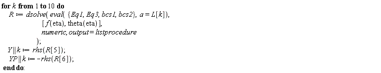 for k to 10 do R := dsolve(eval({Eq1, Eq3, bcs1, bcs2}, a = L[k]), [f(eta), theta(eta)], numeric, output = listprocedure); Y || k := rhs(R[5]); YP || k := -rhs(R[6]) end do