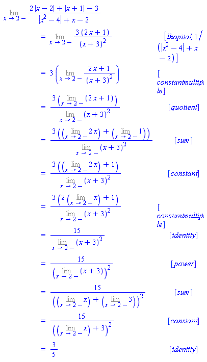 "[[(lim)(2 |x-2|+|x+1|-3)/(|x^2-4|+x-2)],[ ,"=",(lim)(3 (2 x+1))/((x+3)^2), [lhopital,1/(|x^2-4|+x-2)]],[ ,"=",3 ((lim)(2 x+1)/((x+3)^2)), [constantmultiple]],[ ,"=",(3 ((lim)(2 x+1)))/((lim)(x+3)^2), [quotient]],[ ,"=",(3 (((lim)2 x)+((lim)1)))/((lim)(x+3)^2), [sum]],[ ,"=",(3 (((lim)2 x)+1))/((lim)(x+3)^2), [constant]],[ ,"=",(3 (2 ((lim)x)+1))/((lim)(x+3)^2), [constantmultiple]],[ ,"=",15/((lim)(x+3)^2), [identity]],[ ,"=",15/(((lim)(x+3))^2), [power]],[ ,"=",15/((((lim)x)+((lim)3))^2), [sum]],[ ,"=",15/((((lim)x)+3)^2), [constant]],[ ,"=",3/5, [identity]]]"