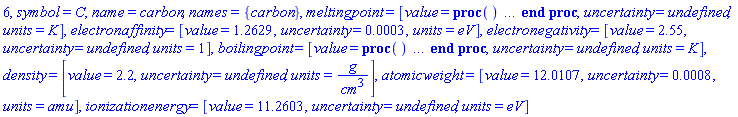 6, symbol = C, name = carbon, names = {carbon}, meltingpoint = [value = proc () option `Copyright (c) 2002 Waterloo Maple Inc. All rights reserved.`; if nargs = 0 then error "no melting point at standard pressure, access triple point temperature with parameter 'tp'" elif args[1] = 'tp' then 4765. else error "incorrect parameters" end if end proc, uncertainty = undefined, units = K], electronaffinity = [value = 1.2629, uncertainty = 0.3e-3, units = eV], electronegativity = [value = 2.55, uncertainty = undefined, units = 1], boilingpoint = [value = proc () option `Copyright (c) 2002 Waterloo Maple Inc. All rights reserved.`; if nargs = 0 then error "no boiling point at standard pressure, access sublimation point with parameter 'sp'" elif args[1] = 'sp' then 3915. else error "incorrect parameters" end if end proc, uncertainty = undefined, units = K], density = [value = 2.2, uncertainty = undefined, units = g/cm^3], atomicweight = [value = 12.0107, uncertainty = 0.8e-3, units = amu], ionizationenergy = [value = 11.2603, uncertainty = undefined, units = eV]