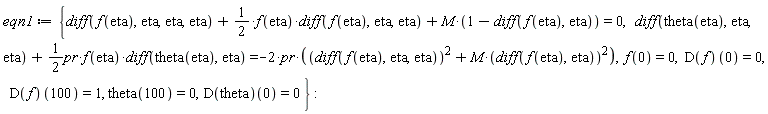 eqn1 := {diff(theta(eta), eta, eta)+(1/2)*pr*f(eta)*(diff(theta(eta), eta)) = -2*pr*((diff(f(eta), eta, eta))^2+M*(diff(f(eta), eta))^2), diff(f(eta), eta, eta, eta)+(1/2)*f(eta)*(diff(f(eta), eta, eta))+M*(1-(diff(f(eta), eta))) = 0, f(0) = 0, theta(100) = 0, (D(f))(0) = 0, (D(f))(100) = 1, (D(theta))(0) = 0}