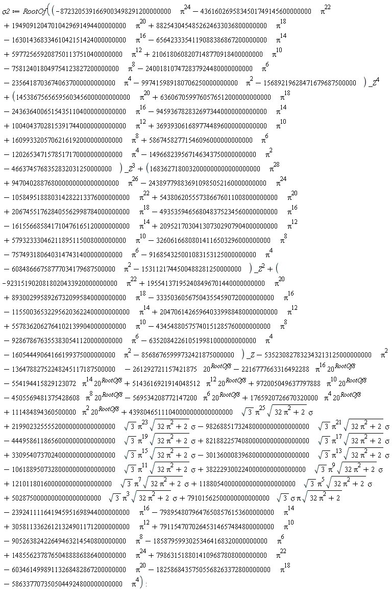 sigma2 := RootOf(-90526382422649463214540800000000*Pi^8-18587959930253464168320000000000*Pi^6-5863377073505044924800000000000*Pi^4+43980465111040000000000000000*sqrt(3)*Pi^25*sqrt(32*Pi^2+2)*sigma+21990232555520000000000000000*sqrt(3)*Pi^23*sqrt(32*Pi^2+2)*sigma-98268851732480000000000000000*sqrt(3)*Pi^21*sqrt(32*Pi^2+2)*sigma-44495861186560000000000000000*sqrt(3)*Pi^19*sqrt(32*Pi^2+2)*sigma+82188225740800000000000000000*sqrt(3)*Pi^17*sqrt(32*Pi^2+2)*sigma+33095407370240000000000000000*sqrt(3)*Pi^15*sqrt(32*Pi^2+2)*sigma-30136000839680000000000000000*sqrt(3)*Pi^13*sqrt(32*Pi^2+2)*sigma-10618895073280000000000000000*sqrt(3)*Pi^11*sqrt(32*Pi^2+2)*sigma+3822293002240000000000000000*sqrt(3)*Pi^9*sqrt(32*Pi^2+2)*sigma+1210118016000000000000000000*sqrt(3)*Pi^7*sqrt(32*Pi^2+2)*sigma+118805400000000000000000000*sqrt(3)*Pi^5*sqrt(32*Pi^2+2)*sigma+5028750000000000000000000*sqrt(3)*Pi^3*sqrt(32*Pi^2+2)*sigma+79101562500000000000000*sqrt(3)*sigma*Pi*sqrt(32*Pi^2+2)+111484894360500000*Pi^2*20^RootOf8+1765920726670320000*Pi^4*20^RootOf8-569534208772147200*Pi^6*20^RootOf8-4505569481375428608*Pi^8*20^RootOf8+972005049637797888*Pi^10*20^RootOf8+5143616921914048512*Pi^12*20^RootOf8-554194415829123072*Pi^14*20^RootOf8-2216777663316492288*Pi^16*20^RootOf8+(-9231519020818020433920000000000*Pi^22+195541371952408496701440000000000*Pi^20+89300299589267320995840000000000*Pi^18-333503605675043554590720000000000*Pi^16-115500365322956203622400000000000*Pi^14+204706142659640339988480000000000*Pi^12+55783620627641021399040000000000*Pi^10-43454880575740151285760000000000*Pi^8-9286786763553830541120000000000*Pi^6-635208422610519981000000000000*Pi^4-16054449064166199375000000000*Pi^2-85686765999732421875000000)*_Z+(1683627180032000000000000000000*Pi^28+947040288768000000000000000000*Pi^26-243897798836910985052160000000000*Pi^24-105849518880314282213376000000000*Pi^22+543806205557386676011008000000000*Pi^20+206745517628405562998784000000000*Pi^18-493535946568048375234560000000000*Pi^16-161556685841710476165120000000000*Pi^14+209521703041307302907904000000000*Pi^12+57932333046211895115008000000000*Pi^10-32606166808014116503296000000000*Pi^8-7574931806403147431400000000000*Pi^6-916854325001083153125000000000*Pi^4-60848666758777034179687500000*Pi^2-1531121744500488281250000000)*_Z^2+(14538675656595603456000000000000*Pi^20+6360670599760576512000000000000*Pi^18-24363640065154351104000000000000*Pi^16-9459367828326973440000000000000*Pi^14+10040437028153917440000000000000*Pi^12+3693930616897744896000000000000*Pi^10+1609933205706216192000000000000*Pi^8+58674582771546096000000000000*Pi^6-1202653471578517170000000000000*Pi^4-149668239567146343750000000000*Pi^2-4663745768352832031250000000)*_Z^3+(-8723205391669003498291200000000*Pi^24-4361602695834501749145600000000*Pi^22+19490912047010429691494400000000*Pi^20+8825430454852624633036800000000*Pi^18-16301436833461042151424000000000*Pi^16-6564233354119088386867200000000*Pi^14+5977256592087501137510400000000*Pi^12+2106180608207148770918400000000*Pi^10-758124018049754123827200000000*Pi^8-240018107472837924480000000000*Pi^6-23564187036740637000000000000*Pi^4-997415989180706250000000000*Pi^2-15689219628471679687500000)*_Z^4-13647882752248245117187500000-261292721157421875*20^RootOf8-535230827832343213125000000000*Pi^2+305811336261213249011712000000000*Pi^12+79115470702645314657484800000000*Pi^10-239241111641945951698944000000000*Pi^16-79895480796476508576153600000000*Pi^14+7986315188014109687808000000000*Pi^22-60346149989113268482867200000000*Pi^20-18258684357505568263372800000000*Pi^18+14855623787650488886886400000000*Pi^24)