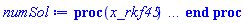 proc (x_rkf45) local _res, _dat, _vars, _solnproc, _xout, _ndsol, _pars, _n, _i; option `Copyright (c) 2000 by Waterloo Maple Inc. All rights reserved.`; if 1 < nargs then error "invalid input: too many arguments" end if; _EnvDSNumericSaveDigits := Digits; Digits := 15; if _EnvInFsolve = true then _xout := evalf[_EnvDSNumericSaveDigits](x_rkf45) else _xout := evalf(x_rkf45) end if; _dat := Array(1..4, {(1) = proc (_xin) local _xout, _dtbl, _dat, _vmap, _x0, _y0, _val, _dig, _n, _ne, _nd, _nv, _pars, _ini, _par, _i, _j, _k, _src; option `Copyright (c) 2002 by Waterloo Maple Inc. All rights reserved.`; table( [( "complex" ) = false, ( "right" ) = 1., ( "left" ) = 0. ] ) _xout := _xin; _pars := []; _dtbl := array( 1 .. 4, [( 1 ) = (array( 1 .. 26, [( 1 ) = (datatype = float[8], order = C_order, storage = rectangular), ( 2 ) = (datatype = float[8], order = C_order, storage = rectangular), ( 3 ) = ([0, 0, 0, Array(1..0, 1..2, {}, datatype = float[8], order = C_order)]), ( 4 ) = (Array(1..63, {(1) = 2, (2) = 2, (3) = 0, (4) = 0, (5) = 0, (6) = 0, (7) = 1, (8) = 0, (9) = 0, (10) = 1, (11) = 0, (12) = 0, (13) = 0, (14) = 0, (15) = 0, (16) = 0, (17) = 0, (18) = 21, (19) = 30000, (20) = 0, (21) = 0, (22) = 1, (23) = 4, (24) = 0, (25) = 1, (26) = 15, (27) = 1, (28) = 0, (29) = 1, (30) = 3, (31) = 3, (32) = 0, (33) = 1, (34) = 0, (35) = 0, (36) = 0, (37) = 0, (38) = 0, (39) = 0, (40) = 0, (41) = 0, (42) = 0, (43) = 1, (44) = 0, (45) = 0, (46) = 0, (47) = 0, (48) = 0, (49) = 0, (50) = 50, (51) = 1, (52) = 0, (53) = 0, (54) = 0, (55) = 0, (56) = 0, (57) = 0, (58) = 0, (59) = 10000, (60) = 0, (61) = 1000, (62) = 0, (63) = 0}, datatype = integer[8])), ( 5 ) = (Array(1..28, {(1) = 1.0, (2) = 0.10e-5, (3) = .0, (4) = 0.500001e-14, (5) = .0, (6) = 0.6049812287291186e-3, (7) = .0, (8) = 0.10e-5, (9) = .0, (10) = .0, (11) = .0, (12) = .0, (13) = 1.0, (14) = .0, (15) = .49999999999999, (16) = .0, (17) = 1.0, (18) = 1.0, (19) = .0, (20) = .0, (21) = 1.0, (22) = 1.0, (23) = .0, (24) = .0, (25) = 0.10e-14, (26) = .0, (27) = .0, (28) = .0}, datatype = float[8], order = C_order)), ( 6 ) = (Array(1..2, {(1) = .0, (2) = .0}, datatype = float[8], order = C_order)), ( 7 ) = ([Array(1..4, 1..7, {(1, 1) = .0, (1, 2) = .203125, (1, 3) = .3046875, (1, 4) = .75, (1, 5) = .8125, (1, 6) = .40625, (1, 7) = .8125, (2, 1) = 0.6378173828125e-1, (2, 2) = .0, (2, 3) = .279296875, (2, 4) = .27237892150878906, (2, 5) = -0.9686851501464844e-1, (2, 6) = 0.1956939697265625e-1, (2, 7) = .5381584167480469, (3, 1) = 0.31890869140625e-1, (3, 2) = .0, (3, 3) = -.34375, (3, 4) = -.335235595703125, (3, 5) = .2296142578125, (3, 6) = .41748046875, (3, 7) = 11.480712890625, (4, 1) = 0.9710520505905151e-1, (4, 2) = .0, (4, 3) = .40350341796875, (4, 4) = 0.20297467708587646e-1, (4, 5) = -0.6054282188415527e-2, (4, 6) = -0.4770040512084961e-1, (4, 7) = .77858567237854}, datatype = float[8], order = C_order), Array(1..6, 1..6, {(1, 1) = .0, (1, 2) = .0, (1, 3) = .0, (1, 4) = .0, (1, 5) = .0, (1, 6) = 1.0, (2, 1) = .25, (2, 2) = .0, (2, 3) = .0, (2, 4) = .0, (2, 5) = .0, (2, 6) = 1.0, (3, 1) = .1875, (3, 2) = .5625, (3, 3) = .0, (3, 4) = .0, (3, 5) = .0, (3, 6) = 2.0, (4, 1) = .23583984375, (4, 2) = -.87890625, (4, 3) = .890625, (4, 4) = .0, (4, 5) = .0, (4, 6) = .2681884765625, (5, 1) = .1272735595703125, (5, 2) = -.5009765625, (5, 3) = .44921875, (5, 4) = -0.128936767578125e-1, (5, 5) = .0, (5, 6) = 0.626220703125e-1, (6, 1) = -0.927734375e-1, (6, 2) = .626220703125, (6, 3) = -.4326171875, (6, 4) = .1418304443359375, (6, 5) = -0.861053466796875e-1, (6, 6) = .3131103515625}, datatype = float[8], order = C_order), Array(1..6, {(1) = .0, (2) = .386, (3) = .21, (4) = .63, (5) = 1.0, (6) = 1.0}, datatype = float[8], order = C_order), Array(1..6, {(1) = .25, (2) = -.1043, (3) = .1035, (4) = -0.362e-1, (5) = .0, (6) = .0}, datatype = float[8], order = C_order), Array(1..6, 1..5, {(1, 1) = .0, (1, 2) = .0, (1, 3) = .0, (1, 4) = .0, (1, 5) = .0, (2, 1) = 1.544, (2, 2) = .0, (2, 3) = .0, (2, 4) = .0, (2, 5) = .0, (3, 1) = .9466785280815533, (3, 2) = .25570116989825814, (3, 3) = .0, (3, 4) = .0, (3, 5) = .0, (4, 1) = 3.3148251870684886, (4, 2) = 2.896124015972123, (4, 3) = .9986419139977808, (4, 4) = .0, (4, 5) = .0, (5, 1) = 1.2212245092262748, (5, 2) = 6.019134481287752, (5, 3) = 12.537083329320874, (5, 4) = -.687886036105895, (5, 5) = .0, (6, 1) = 1.2212245092262748, (6, 2) = 6.019134481287752, (6, 3) = 12.537083329320874, (6, 4) = -.687886036105895, (6, 5) = 1.0}, datatype = float[8], order = C_order), Array(1..6, 1..5, {(1, 1) = .0, (1, 2) = .0, (1, 3) = .0, (1, 4) = .0, (1, 5) = .0, (2, 1) = -5.6688, (2, 2) = .0, (2, 3) = .0, (2, 4) = .0, (2, 5) = .0, (3, 1) = -2.4300933568337584, (3, 2) = -.20635991570891224, (3, 3) = .0, (3, 4) = .0, (3, 5) = .0, (4, 1) = -.10735290581452621, (4, 2) = -9.594562251021896, (4, 3) = -20.470286148096154, (4, 4) = .0, (4, 5) = .0, (5, 1) = 7.496443313968615, (5, 2) = -10.246804314641219, (5, 3) = -33.99990352819906, (5, 4) = 11.708908932061595, (5, 5) = .0, (6, 1) = 8.083246795922411, (6, 2) = -7.981132988062785, (6, 3) = -31.52159432874373, (6, 4) = 16.319305431231363, (6, 5) = -6.0588182388340535}, datatype = float[8], order = C_order), Array(1..3, 1..5, {(1, 1) = .0, (1, 2) = .0, (1, 3) = .0, (1, 4) = .0, (1, 5) = .0, (2, 1) = 10.126235083446911, (2, 2) = -7.487995877607633, (2, 3) = -34.800918615557414, (2, 4) = -7.9927717075687275, (2, 5) = 1.0251377232956207, (3, 1) = -.6762803392806898, (3, 2) = 6.087714651678606, (3, 3) = 16.43084320892463, (3, 4) = 24.767225114183653, (3, 5) = -6.5943891257167815}, datatype = float[8], order = C_order)]), ( 9 ) = ([Array(1..2, {(1) = .1, (2) = .1}, datatype = float[8], order = C_order), Array(1..2, {(1) = 46013014117.14629, (2) = 1614166122272.2595}, datatype = float[8], order = C_order), Array(1..2, {(1) = .0, (2) = .0}, datatype = float[8], order = C_order), Array(1..2, {(1) = 1606480840439.0854, (2) = -10361588507740.117}, datatype = float[8], order = C_order), Array(1..2, {(1) = .0, (2) = .0}, datatype = float[8], order = C_order), Array(1..2, 1..2, {(1, 1) = .0, (1, 2) = .0, (2, 1) = .0, (2, 2) = .0}, datatype = float[8], order = C_order), Array(1..2, 1..2, {(1, 1) = .0, (1, 2) = .0, (2, 1) = .0, (2, 2) = .0}, datatype = float[8], order = C_order), Array(1..2, {(1) = .0, (2) = .0}, datatype = float[8], order = C_order), Array(1..2, 1..2, {(1, 1) = .0, (1, 2) = .0, (2, 1) = .0, (2, 2) = .0}, datatype = float[8], order = C_order), Array(1..2, 1..6, {(1, 1) = 1606480840439.0854, (1, 2) = 1616084072802.6145, (1, 3) = 1615091119436.1099, (1, 4) = 1608428564526.9526, (1, 5) = 1606166866407.9324, (1, 6) = 1614937932474.9717, (2, 1) = -10361588507740.117, (2, 2) = 2780032942948.5684, (2, 3) = 524538970763.5669, (2, 4) = -9070259691978.488, (2, 5) = -10359358761437.225, (2, 6) = -1711579351060.1375}, datatype = float[8], order = C_order), Array(1..2, {(1) = 0, (2) = 0}, datatype = integer[8]), Array(1..2, {(1) = 45250973444.09453, (2) = 1615095261461.6143}, datatype = float[8], order = C_order), Array(1..2, {(1) = 47793021367.78502, (2) = 1606480840439.0854}, datatype = float[8], order = C_order), Array(1..2, {(1) = 653.284309387207, (2) = 172220.03051757812}, datatype = float[8], order = C_order), Array(1..2, {(1) = .0, (2) = .0}, datatype = float[8], order = C_order), Array(1..2, {(1) = 1613910321089.7012, (2) = -3924465926183.4907}, datatype = float[8], order = C_order), Array(1..4, {(1) = .0, (2) = .0, (3) = .0, (4) = .0}, datatype = float[8], order = C_order)]), ( 8 ) = ([Array(1..2, {(1) = .0, (2) = .0}, datatype = float[8], order = C_order), Array(1..2, {(1) = .0, (2) = .0}, datatype = float[8], order = C_order), Array(1..2, {(1) = .0, (2) = -.0}, datatype = float[8], order = C_order), 0, 0]), ( 11 ) = (Array(1..6, 0..2, {(1, 1) = .0, (1, 2) = .0, (2, 0) = .0, (2, 1) = .0, (2, 2) = .0, (3, 0) = .0, (3, 1) = .0, (3, 2) = .0, (4, 0) = .0, (4, 1) = .0, (4, 2) = .0, (5, 0) = .0, (5, 1) = .0, (5, 2) = .0, (6, 0) = .0, (6, 1) = .0, (6, 2) = .0}, datatype = float[8], order = C_order)), ( 10 ) = ([proc (N, X, Y, YP) option `[Y[1] = x(t), Y[2] = diff(x(t),t)]`; YP[2] := (9.86960440108934*(1.57079632679490+200*sin(31.4159265358979*X)-19.73920881*cos(31.4159265358979*X))*sin(31.4159265358979*X)-125.663706143592*X*sin(31.4159265358979*X)*cos(31.4159265358979*X)*Y[2]-(9.86960440108934-1973.92088021787*sin(31.4159265358979*X)^2+62.01255338*sin(31.4159265358979*X)*cos(31.4159265358979*X))*Y[1])/(1+sin(31.4159265358979*X)^2); YP[1] := Y[2]; 0 end proc, -1, 0, 0, 0, 0, 0, 0]), ( 13 ) = (), ( 12 ) = (), ( 15 ) = ("rkf45"), ( 14 ) = ([0, 0]), ( 18 ) = ([]), ( 19 ) = (0), ( 16 ) = ([0, 0, 0, []]), ( 17 ) = ([proc (N, X, Y, YP) option `[Y[1] = x(t), Y[2] = diff(x(t),t)]`; YP[2] := (9.86960440108934*(1.57079632679490+200*sin(31.4159265358979*X)-19.73920881*cos(31.4159265358979*X))*sin(31.4159265358979*X)-125.663706143592*X*sin(31.4159265358979*X)*cos(31.4159265358979*X)*Y[2]-(9.86960440108934-1973.92088021787*sin(31.4159265358979*X)^2+62.01255338*sin(31.4159265358979*X)*cos(31.4159265358979*X))*Y[1])/(1+sin(31.4159265358979*X)^2); YP[1] := Y[2]; 0 end proc, -1, 0, 0, 0, 0, 0, 0]), ( 22 ) = (0), ( 23 ) = (0), ( 20 ) = ([]), ( 21 ) = (0), ( 26 ) = (Array(1..0, {})), ( 25 ) = (Array(1..0, {})), ( 24 ) = (0)  ] )), ( 3 ) = (array( 1 .. 26, [( 1 ) = (datatype = float[8], order = C_order, storage = rectangular), ( 2 ) = (datatype = float[8], order = C_order, storage = rectangular), ( 3 ) = ([0, 0, 0, Array(1..0, 1..2, {}, datatype = float[8], order = C_order)]), ( 4 ) = (Array(1..63, {(1) = 2, (2) = 2, (3) = 0, (4) = 0, (5) = 0, (6) = 0, (7) = 1, (8) = 1, (9) = 0, (10) = 1, (11) = 1073, (12) = 1073, (13) = 0, (14) = 0, (15) = 0, (16) = 0, (17) = 0, (18) = 1982, (19) = 30000, (20) = 5, (21) = 0, (22) = 1, (23) = 4, (24) = 0, (25) = 1, (26) = 15, (27) = 1, (28) = 0, (29) = 1, (30) = 3, (31) = 3, (32) = 0, (33) = 1, (34) = 0, (35) = 0, (36) = 0, (37) = 0, (38) = 0, (39) = 0, (40) = 0, (41) = 0, (42) = 0, (43) = 1, (44) = 0, (45) = 0, (46) = 0, (47) = 0, (48) = 0, (49) = 0, (50) = 50, (51) = 1, (52) = 0, (53) = 0, (54) = 0, (55) = 0, (56) = 0, (57) = 0, (58) = 0, (59) = 10000, (60) = 0, (61) = 1000, (62) = 0, (63) = 0}, datatype = integer[8])), ( 5 ) = (Array(1..28, {(1) = 1.0, (2) = 0.10e-5, (3) = 0.3360296953602959e-2, (4) = 0.500001e-14, (5) = .0, (6) = 0.6049812287291186e-3, (7) = .0, (8) = 0.10e-5, (9) = .0, (10) = .0, (11) = .0, (12) = .0, (13) = 1.0, (14) = .0, (15) = .49999999999999, (16) = .0, (17) = 1.0, (18) = 1.0, (19) = .0, (20) = .0, (21) = 1.0, (22) = 1.0, (23) = .0, (24) = .0, (25) = 0.10e-14, (26) = .0, (27) = .0, (28) = .0}, datatype = float[8], order = C_order)), ( 6 ) = (Array(1..2, {(1) = .0, (2) = .0}, datatype = float[8], order = C_order)), ( 7 ) = ([Array(1..4, 1..7, {(1, 1) = .0, (1, 2) = .203125, (1, 3) = .3046875, (1, 4) = .75, (1, 5) = .8125, (1, 6) = .40625, (1, 7) = .8125, (2, 1) = 0.6378173828125e-1, (2, 2) = .0, (2, 3) = .279296875, (2, 4) = .27237892150878906, (2, 5) = -0.9686851501464844e-1, (2, 6) = 0.1956939697265625e-1, (2, 7) = .5381584167480469, (3, 1) = 0.31890869140625e-1, (3, 2) = .0, (3, 3) = -.34375, (3, 4) = -.335235595703125, (3, 5) = .2296142578125, (3, 6) = .41748046875, (3, 7) = 11.480712890625, (4, 1) = 0.9710520505905151e-1, (4, 2) = .0, (4, 3) = .40350341796875, (4, 4) = 0.20297467708587646e-1, (4, 5) = -0.6054282188415527e-2, (4, 6) = -0.4770040512084961e-1, (4, 7) = .77858567237854}, datatype = float[8], order = C_order), Array(1..6, 1..6, {(1, 1) = .0, (1, 2) = .0, (1, 3) = .0, (1, 4) = .0, (1, 5) = .0, (1, 6) = 1.0, (2, 1) = .25, (2, 2) = .0, (2, 3) = .0, (2, 4) = .0, (2, 5) = .0, (2, 6) = 1.0, (3, 1) = .1875, (3, 2) = .5625, (3, 3) = .0, (3, 4) = .0, (3, 5) = .0, (3, 6) = 2.0, (4, 1) = .23583984375, (4, 2) = -.87890625, (4, 3) = .890625, (4, 4) = .0, (4, 5) = .0, (4, 6) = .2681884765625, (5, 1) = .1272735595703125, (5, 2) = -.5009765625, (5, 3) = .44921875, (5, 4) = -0.128936767578125e-1, (5, 5) = .0, (5, 6) = 0.626220703125e-1, (6, 1) = -0.927734375e-1, (6, 2) = .626220703125, (6, 3) = -.4326171875, (6, 4) = .1418304443359375, (6, 5) = -0.861053466796875e-1, (6, 6) = .3131103515625}, datatype = float[8], order = C_order), Array(1..6, {(1) = .0, (2) = .386, (3) = .21, (4) = .63, (5) = 1.0, (6) = 1.0}, datatype = float[8], order = C_order), Array(1..6, {(1) = .25, (2) = -.1043, (3) = .1035, (4) = -0.362e-1, (5) = .0, (6) = .0}, datatype = float[8], order = C_order), Array(1..6, 1..5, {(1, 1) = .0, (1, 2) = .0, (1, 3) = .0, (1, 4) = .0, (1, 5) = .0, (2, 1) = 1.544, (2, 2) = .0, (2, 3) = .0, (2, 4) = .0, (2, 5) = .0, (3, 1) = .9466785280815533, (3, 2) = .25570116989825814, (3, 3) = .0, (3, 4) = .0, (3, 5) = .0, (4, 1) = 3.3148251870684886, (4, 2) = 2.896124015972123, (4, 3) = .9986419139977808, (4, 4) = .0, (4, 5) = .0, (5, 1) = 1.2212245092262748, (5, 2) = 6.019134481287752, (5, 3) = 12.537083329320874, (5, 4) = -.687886036105895, (5, 5) = .0, (6, 1) = 1.2212245092262748, (6, 2) = 6.019134481287752, (6, 3) = 12.537083329320874, (6, 4) = -.687886036105895, (6, 5) = 1.0}, datatype = float[8], order = C_order), Array(1..6, 1..5, {(1, 1) = .0, (1, 2) = .0, (1, 3) = .0, (1, 4) = .0, (1, 5) = .0, (2, 1) = -5.6688, (2, 2) = .0, (2, 3) = .0, (2, 4) = .0, (2, 5) = .0, (3, 1) = -2.4300933568337584, (3, 2) = -.20635991570891224, (3, 3) = .0, (3, 4) = .0, (3, 5) = .0, (4, 1) = -.10735290581452621, (4, 2) = -9.594562251021896, (4, 3) = -20.470286148096154, (4, 4) = .0, (4, 5) = .0, (5, 1) = 7.496443313968615, (5, 2) = -10.246804314641219, (5, 3) = -33.99990352819906, (5, 4) = 11.708908932061595, (5, 5) = .0, (6, 1) = 8.083246795922411, (6, 2) = -7.981132988062785, (6, 3) = -31.52159432874373, (6, 4) = 16.319305431231363, (6, 5) = -6.0588182388340535}, datatype = float[8], order = C_order), Array(1..3, 1..5, {(1, 1) = .0, (1, 2) = .0, (1, 3) = .0, (1, 4) = .0, (1, 5) = .0, (2, 1) = 10.126235083446911, (2, 2) = -7.487995877607633, (2, 3) = -34.800918615557414, (2, 4) = -7.9927717075687275, (2, 5) = 1.0251377232956207, (3, 1) = -.6762803392806898, (3, 2) = 6.087714651678606, (3, 3) = 16.43084320892463, (3, 4) = 24.767225114183653, (3, 5) = -6.5943891257167815}, datatype = float[8], order = C_order)]), ( 9 ) = ([Array(1..2, {(1) = .1, (2) = .1}, datatype = float[8], order = C_order), Array(1..2, {(1) = 46013014117.14629, (2) = 1614166122272.2595}, datatype = float[8], order = C_order), Array(1..2, {(1) = .0, (2) = .0}, datatype = float[8], order = C_order), Array(1..2, {(1) = 1606480840439.0854, (2) = -10361588507740.117}, datatype = float[8], order = C_order), Array(1..2, {(1) = .0, (2) = .0}, datatype = float[8], order = C_order), Array(1..2, 1..2, {(1, 1) = .0, (1, 2) = .0, (2, 1) = .0, (2, 2) = .0}, datatype = float[8], order = C_order), Array(1..2, 1..2, {(1, 1) = .0, (1, 2) = .0, (2, 1) = .0, (2, 2) = .0}, datatype = float[8], order = C_order), Array(1..2, {(1) = .0, (2) = .0}, datatype = float[8], order = C_order), Array(1..2, 1..2, {(1, 1) = .0, (1, 2) = .0, (2, 1) = .0, (2, 2) = .0}, datatype = float[8], order = C_order), Array(1..2, 1..6, {(1, 1) = 1606480840439.0854, (1, 2) = 1616084072802.6145, (1, 3) = 1615091119436.1099, (1, 4) = 1608428564526.9526, (1, 5) = 1606166866407.9324, (1, 6) = 1614937932474.9717, (2, 1) = -10361588507740.117, (2, 2) = 2780032942948.5684, (2, 3) = 524538970763.5669, (2, 4) = -9070259691978.488, (2, 5) = -10359358761437.225, (2, 6) = -1711579351060.1375}, datatype = float[8], order = C_order), Array(1..2, {(1) = 0, (2) = 0}, datatype = integer[8]), Array(1..2, {(1) = 45250973444.09453, (2) = 1615095261461.6143}, datatype = float[8], order = C_order), Array(1..2, {(1) = 47793021367.78502, (2) = 1606480840439.0854}, datatype = float[8], order = C_order), Array(1..2, {(1) = 653.284309387207, (2) = 172220.03051757812}, datatype = float[8], order = C_order), Array(1..2, {(1) = .0, (2) = .0}, datatype = float[8], order = C_order), Array(1..2, {(1) = 1613910321089.7012, (2) = -3924465926183.4907}, datatype = float[8], order = C_order), Array(1..4, {(1) = .0, (2) = .0, (3) = .0, (4) = .0}, datatype = float[8], order = C_order)]), ( 8 ) = ([Array(1..2, {(1) = .0, (2) = .0}, datatype = float[8], order = C_order), Array(1..2, {(1) = .0, (2) = .0}, datatype = float[8], order = C_order), Array(1..2, {(1) = 1606480840439.0854, (2) = -10361588507740.117}, datatype = float[8], order = C_order), 0, 0]), ( 11 ) = (Array(1..6, 0..2, {(1, 1) = .9988145253544011, (1, 2) = 43337819073.835175, (2, 0) = 43337819073.835175, (2, 1) = 1611039626162.232, (2, 2) = .9995051089483713, (3, 0) = .9995051089483713, (3, 1) = 44451756999.93105, (3, 2) = 1614519865823.2795, (4, 0) = 1614519865823.2795, (4, 1) = 1.0001956925423416, (4, 2) = 45567017799.27907, (5, 0) = 45567017799.27907, (5, 1) = 1614884022583.912, (5, 2) = 1.000886276136312, (6, 0) = 1.000886276136312, (6, 1) = 46681471009.20963, (6, 2) = 1612177361785.0664}, datatype = float[8], order = C_order)), ( 10 ) = ([proc (N, X, Y, YP) option `[Y[1] = x(t), Y[2] = diff(x(t),t)]`; YP[2] := (9.86960440108934*(1.57079632679490+200*sin(31.4159265358979*X)-19.73920881*cos(31.4159265358979*X))*sin(31.4159265358979*X)-125.663706143592*X*sin(31.4159265358979*X)*cos(31.4159265358979*X)*Y[2]-(9.86960440108934-1973.92088021787*sin(31.4159265358979*X)^2+62.01255338*sin(31.4159265358979*X)*cos(31.4159265358979*X))*Y[1])/(1+sin(31.4159265358979*X)^2); YP[1] := Y[2]; 0 end proc, -1, 0, 0, 0, 0, 0, 0]), ( 13 ) = (), ( 12 ) = (Array(1..1073, 0..2, {(1, 1) = .0, (1, 2) = .0, (2, 0) = .0, (2, 1) = .0, (2, 2) = 0.15124530718227966e-3, (3, 0) = 0.15124530718227966e-3, (3, 1) = -0.3163558863216358e-8, (3, 2) = -0.621846418644414e-4, (4, 0) = -0.621846418644414e-4, (4, 1) = 0.3024906143645593e-3, (4, 2) = -0.24627177128764016e-7, (5, 0) = -0.24627177128764016e-7, (5, 1) = -0.23973541782304153e-3, (5, 2) = 0.453735921546839e-3, (6, 0) = 0.453735921546839e-3, (6, 1) = -0.8081640516889977e-7, (6, 2) = -0.5191333083014517e-3, (7, 0) = -0.5191333083014517e-3, (7, 1) = 0.6049812287291186e-3, (7, 2) = -0.18611164383375898e-6, (8, 0) = -0.18611164383375898e-6, (8, 1) = -0.8868402335623069e-3, (8, 2) = 0.9064516850113113e-3, (9, 0) = 0.9064516850113113e-3, (9, 1) = -0.589430282624001e-6, (9, 2) = -0.18294029386485293e-2, (10, 0) = -0.18294029386485293e-2, (10, 1) = 0.1207922141293504e-2, (10, 2) = -0.1308167846881165e-5, (11, 0) = -0.1308167846881165e-5, (11, 1) = -0.29614942464736543e-2, (11, 2) = 0.15093925975756964e-2, (12, 0) = 0.15093925975756964e-2, (12, 1) = -0.2383279001708325e-5, (12, 2) = -0.4175674477280768e-2, (13, 0) = -0.4175674477280768e-2, (13, 1) = 0.1810863053857889e-2, (13, 2) = -0.3823336817127368e-5, (14, 0) = -0.3823336817127368e-5, (14, 1) = -0.5364683017025421e-2, (14, 2) = 0.2113941436287329e-2, (15, 0) = 0.2113941436287329e-2, (15, 1) = -0.5614911606198617e-5, (15, 2) = -0.6426613508381817e-2, (16, 0) = -0.6426613508381817e-2, (16, 1) = 0.2417019818716769e-2, (16, 2) = -0.7694377763339832e-5, (17, 0) = -0.7694377763339832e-5, (17, 1) = -0.7246647450477593e-2, (17, 2) = 0.27200982011462093e-2, (18, 0) = 0.27200982011462093e-2, (18, 1) = -0.9972166462454376e-5, (18, 2) = -0.7717141203111435e-2, (19, 0) = -0.7717141203111435e-2, (19, 1) = 0.30231765835756494e-2, (19, 2) = -0.12326122391941498e-4, (20, 0) = -0.12326122391941498e-4, (20, 1) = -0.7731249148535493e-2, (20, 2) = 0.33320112681146513e-2, (21, 0) = 0.33320112681146513e-2, (21, 1) = -0.14643025768738502e-4, (21, 2) = -0.7166464990495078e-2, (22, 0) = -0.7166464990495078e-2, (22, 1) = 0.3640845952653653e-2, (22, 2) = -0.16680978413860794e-4, (23, 0) = -0.16680978413860794e-4, (23, 1) = -0.5906726261466463e-2, (23, 2) = 0.3949680637192655e-2, (24, 0) = 0.3949680637192655e-2, (24, 1) = -0.18208524042542287e-4, (24, 2) = -0.3842341820982854e-2, (25, 0) = -0.3842341820982854e-2, (25, 1) = 0.4258515321731657e-2, (25, 2) = -0.18960401393344728e-4, (26, 0) = -0.18960401393344728e-4, (26, 1) = -0.8650956663570604e-3, (26, 2) = 0.4574502559324291e-2, (27, 0) = 0.4574502559324291e-2, (27, 1) = -0.18615186267424916e-4, (27, 2) = 0.3237162269377877e-2, (28, 0) = 0.3237162269377877e-2, (28, 1) = 0.4890489796916926e-2, (28, 2) = -0.16790172994111325e-4, (29, 0) = -0.16790172994111325e-4, (29, 1) = 0.8519135423186448e-2, (29, 2) = 0.520647703450956e-2, (30, 0) = 0.520647703450956e-2, (30, 1) = -0.1309531930812665e-4, (30, 2) = 0.15091163143538542e-1, (31, 0) = 0.15091163143538542e-1, (31, 1) = 0.55224642721021944e-2, (31, 2) = -0.7105825622136676e-5, (32, 0) = -0.7105825622136676e-5, (32, 1) = 0.23061383537097146e-1, (32, 2) = 0.5858190406972379e-2, (33, 0) = 0.5858190406972379e-2, (33, 1) = 0.2285800567827309e-5, (33, 2) = 0.33179782479509645e-1, (34, 0) = 0.33179782479509645e-1, (34, 1) = 0.6193916541842564e-2, (34, 2) = 0.1537696786135307e-4, (35, 0) = 0.1537696786135307e-4, (35, 1) = 0.4512000618974452e-1, (35, 2) = 0.6529642676712749e-2, (36, 0) = 0.6529642676712749e-2, (36, 1) = 0.3279930278119319e-4, (36, 2) = 0.5900278139610222e-1, (37, 0) = 0.5900278139610222e-1, (37, 1) = 0.6865368811582933e-2, (37, 2) = 0.5522478646116198e-4, (38, 0) = 0.5522478646116198e-4, (38, 1) = 0.7494543263305684e-1, (38, 2) = 0.7249746536306753e-2, (39, 0) = 0.7249746536306753e-2, (39, 1) = 0.879605827977988e-4, (39, 2) = 0.9587405509480346e-1, (40, 0) = 0.9587405509480346e-1, (40, 1) = 0.7634124261030573e-2, (40, 2) = 0.12931532215242276e-3, (41, 0) = 0.12931532215242276e-3, (41, 1) = .1198170451788002, (41, 2) = 0.8018501985754392e-2, (42, 0) = 0.8018501985754392e-2, (42, 1) = 0.18047754409459768e-3, (42, 2) = .14693305759519557, (43, 0) = .14693305759519557, (43, 1) = 0.8402879710478213e-2, (43, 2) = 0.2426963874347988e-3, (44, 0) = 0.2426963874347988e-3, (44, 1) = .1773741792709786, (44, 2) = 0.8879080143840423e-2, (45, 0) = 0.8879080143840423e-2, (45, 1) = 0.3370750131336099e-3, (45, 2) = .21991595426359736, (46, 0) = .21991595426359736, (46, 1) = 0.9355280577202632e-2, (46, 2) = 0.45303351835175153e-3, (47, 0) = 0.45303351835175153e-3, (47, 1) = .2680462076584402, (47, 2) = 0.983148101056484e-2, (48, 0) = 0.983148101056484e-2, (48, 1) = 0.5932898479173473e-3, (48, 2) = .322010979098003, (49, 0) = .322010979098003, (49, 1) = 0.1030768144392705e-1, (49, 2) = 0.7606779727081789e-3, (50, 0) = 0.7606779727081789e-3, (50, 1) = .38204015185501805, (50, 2) = 0.1095091293708549e-1, (51, 0) = 0.1095091293708549e-1, (51, 1) = 0.10350888578351128e-2, (51, 2) = .47312997922371214, (52, 0) = .47312997922371214, (52, 1) = 0.11594144430243928e-1, (52, 2) = 0.13719090205366264e-2, (53, 0) = 0.13719090205366264e-2, (53, 1) = .5761526004183525, (53, 2) = 0.12237375923402367e-1, (54, 0) = 0.12237375923402367e-1, (54, 1) = 0.17789435845996689e-2, (54, 2) = .6915360083421236, (55, 0) = .6915360083421236, (55, 1) = 0.12880607416560805e-1, (55, 2) = 0.22642684615889765e-2, (56, 0) = 0.22642684615889765e-2, (56, 1) = .8196577849906359, (56, 2) = 0.13423520709433145e-1, (57, 0) = 0.13423520709433145e-1, (57, 1) = 0.2740959521941423e-2, (57, 2) = .9379544346871757, (58, 0) = .9379544346871757, (58, 1) = 0.13966434002305485e-1, (58, 2) = 0.32844430498925503e-2, (59, 0) = 0.32844430498925503e-2, (59, 1) = 1.0657312055947692, (59, 2) = 0.14509347295177824e-1, (60, 0) = 0.14509347295177824e-1, (60, 1) = 0.3899903254586565e-2, (60, 2) = 1.2031365339671365, (61, 0) = 1.2031365339671365, (61, 1) = 0.15052260588050164e-1, (61, 2) = 0.4592603501928192e-2, (62, 0) = 0.4592603501928192e-2, (62, 1) = 1.3502975940755144, (62, 2) = 0.15610920749335589e-1, (63, 0) = 0.15610920749335589e-1, (63, 1) = 0.5391648122915063e-2, (63, 2) = 1.5120234519722362, (64, 0) = 1.5120234519722362, (64, 1) = 0.16169580910621012e-1, (64, 2) = 0.6283983129200919e-2, (65, 0) = 0.6283983129200919e-2, (65, 1) = 1.68428628636815, (65, 2) = 0.16728241071906437e-1, (66, 0) = 0.16728241071906437e-1, (66, 1) = 0.72755133412007395e-2, (66, 2) = 1.8671611177081684, (67, 0) = 1.8671611177081684, (67, 1) = 0.17286901233191862e-1, (67, 2) = 0.8372184499807455e-2, (68, 0) = 0.8372184499807455e-2, (68, 1) = 2.060704978518161, (68, 2) = 0.17883531896730483e-1, (69, 0) = 0.17883531896730483e-1, (69, 1) = 0.9666246281097544e-2, (69, 2) = 2.2792295962302402, (70, 0) = 2.2792295962302402, (70, 1) = 0.18480162560269103e-1, (70, 2) = 0.1109433875232118e-1, (71, 0) = 0.1109433875232118e-1, (71, 1) = 2.5099965282526657, (71, 2) = 0.19076793223807724e-1, (72, 0) = 0.19076793223807724e-1, (72, 1) = 0.12663766702872729e-1, (72, 2) = 2.75301711209446, (73, 0) = 2.75301711209446, (73, 1) = 0.19673423887346345e-1, (73, 2) = 0.14381841271869786e-1, (74, 0) = 0.14381841271869786e-1, (74, 1) = 3.008287407452325, (74, 2) = 0.20323135188130496e-1, (75, 0) = 0.20323135188130496e-1, (75, 1) = 0.16430399226728648e-1, (75, 2) = 3.300179783556811, (76, 0) = 3.300179783556811, (76, 1) = 0.20972846488914645e-1, (76, 2) = 0.1867330503798365e-1, (77, 0) = 0.1867330503798365e-1, (77, 1) = 3.606536127811025, (77, 2) = 0.21622557789698793e-1, (78, 0) = 0.21622557789698793e-1, (78, 1) = 0.211199360543433e-1, (78, 2) = 3.9273028539159713, (79, 0) = 3.9273028539159713, (79, 1) = 0.22272269090482945e-1, (79, 2) = 0.23779635564256878e-1, (80, 0) = 0.23779635564256878e-1, (80, 1) = 4.262415734136786, (80, 2) = 0.22992113493543874e-1, (81, 0) = 0.22992113493543874e-1, (81, 1) = 0.2698649724111607e-1, (81, 2) = 4.650365782145515, (82, 0) = 4.650365782145515, (82, 1) = 0.23711957896604803e-1, (82, 2) = 0.30478895457745632e-1, (83, 0) = 0.30478895457745632e-1, (83, 1) = 5.0557250258308315, (83, 2) = 0.24431802299665732e-1, (84, 0) = 0.24431802299665732e-1, (84, 1) = 0.3426931814588043e-1, (84, 2) = 5.4783775093722875, (85, 0) = 5.4783775093722875, (85, 1) = 0.2515164670272666e-1, (85, 2) = 0.38370173001849105e-1, (86, 0) = 0.38370173001849105e-1, (86, 1) = 5.918205047778416, (86, 2) = 0.2596499148480011e-1, (87, 0) = 0.2596499148480011e-1, (87, 1) = 0.43392688570393495e-1, (87, 2) = 6.43567861498111, (88, 0) = 6.43567861498111, (88, 1) = 0.26778336266873558e-1, (88, 2) = 0.48844884383816047e-1, (89, 0) = 0.48844884383816047e-1, (89, 1) = 6.974757330349238, (89, 2) = 0.27591681048947003e-1, (90, 0) = 0.27591681048947003e-1, (90, 1) = 0.5474426657391406e-1, (90, 2) = 7.535281136046706, (91, 0) = 7.535281136046706, (91, 1) = 0.2840502583102045e-1, (91, 2) = 0.61108219786563986e-1, (92, 0) = 0.61108219786563986e-1, (92, 1) = 8.117102832545454, (92, 2) = 0.2935001181749971e-1, (93, 0) = 0.2935001181749971e-1, (93, 1) = 0.6910848602627714e-1, (93, 2) = 8.819665700600305, (94, 0) = 8.819665700600305, (94, 1) = 0.30294997803978967e-1, (94, 2) = 0.7778608564212239e-1, (95, 0) = 0.7778608564212239e-1, (95, 1) = 9.55061882548943, (95, 2) = 0.31239983790458226e-1, (96, 0) = 0.31239983790458226e-1, (96, 1) = 0.8716778015274916e-1, (96, 2) = 10.309818728938088, (97, 0) = 10.309818728938088, (97, 1) = 0.3218496977693748e-1, (97, 2) = 0.9728021759799521e-1, (98, 0) = 0.9728021759799521e-1, (98, 1) = 11.097162680548227, (98, 2) = 0.3325952508096116e-1, (99, 0) = 0.3325952508096116e-1, (99, 1) = .10970084720798659, (99, 2) = 12.026581827773606, (100, 0) = 12.026581827773606, (100, 1) = 0.3433408038498484e-1, (100, 2) = .12313967279105634, (101, 0) = .12313967279105634, (101, 1) = 12.99229005359974, (101, 2) = 0.3540863568900852e-1, (102, 0) = 0.3540863568900852e-1, (102, 1) = .1376357189084802, (102, 2) = 13.99433770430688, (103, 0) = 13.99433770430688, (103, 1) = 0.364831909930322e-1, (103, 2) = .15322810929172334, (104, 0) = .15322810929172334, (104, 1) = 15.032849860807085, (104, 2) = 0.37591563429203334e-1, (105, 0) = 0.37591563429203334e-1, (105, 1) = .17050143098697276, (105, 2) = 16.142458465197507, (106, 0) = 16.142458465197507, (106, 1) = 0.3869993586537447e-1, (106, 2) = .1890263484154588, (107, 0) = .1890263484154588, (107, 1) = 17.291368422554786, (107, 2) = 0.3980830830154561e-1, (108, 0) = 0.3980830830154561e-1, (108, 1) = .20884662499954695, (108, 2) = 18.479948095052066, (109, 0) = 18.479948095052066, (109, 1) = 0.40916680737716746e-1, (109, 2) = .2300064850146772, (110, 0) = .2300064850146772, (110, 1) = 19.70863552374894, (110, 2) = 0.4206988566651697e-1, (111, 0) = 0.4206988566651697e-1, (111, 1) = .253492323964606, (111, 2) = 21.030137402899697, (112, 0) = 21.030137402899697, (112, 1) = 0.432230905953172e-1, (112, 2) = .2785277635917081, (113, 0) = .2785277635917081, (113, 1) = 22.396234681397083, (113, 2) = 0.44376295524117426e-1, (114, 0) = 0.44376295524117426e-1, (114, 1) = .3051646127867727, (114, 2) = 23.807611856851565, (115, 0) = 23.807611856851565, (115, 1) = 0.4552950045291765e-1, (115, 2) = .3334555309033527, (116, 0) = .3334555309033527, (116, 1) = 25.26499634474468, (116, 2) = 0.4673193229066352e-1, (117, 0) = 0.4673193229066352e-1, (117, 1) = .3647734100631351, (117, 2) = 26.83440963415839, (118, 0) = 26.83440963415839, (118, 1) = 0.4793436412840939e-1, (118, 2) = .39800941082023716, (119, 0) = .39800941082023716, (119, 1) = 28.455558153530134, (119, 2) = 0.49136795966155264e-1, (120, 0) = 0.49136795966155264e-1, (120, 1) = .4332262320482749, (120, 2) = 30.12932412151795, (121, 0) = 30.12932412151795, (121, 1) = 0.5033922780390113e-1, (121, 2) = .47048770062169115, (122, 0) = .47048770062169115, (122, 1) = 31.856566558430245, (122, 2) = 0.51595088991325394e-1, (123, 0) = 0.51595088991325394e-1, (123, 1) = .5116581129257987, (123, 2) = 33.71853834635488, (124, 0) = 33.71853834635488, (124, 1) = 0.5285095017874965e-1, (124, 2) = .5552045641361357, (125, 0) = .5552045641361357, (125, 1) = 35.640602197596294, (125, 2) = 0.541068113661739e-1, (126, 0) = 0.541068113661739e-1, (126, 1) = .6012028880252012, (126, 2) = 37.62348901461209, (127, 0) = 37.62348901461209, (127, 1) = 0.5536267255359816e-1, (127, 2) = .64972989944481, (128, 0) = .64972989944481, (128, 1) = 39.66776416387905, (128, 2) = 0.5658704357734733e-1, (129, 0) = 0.5658704357734733e-1, (129, 1) = .6995485035359791, (129, 2) = 41.720234713225004, (130, 0) = 41.720234713225004, (130, 1) = 0.578114146010965e-1, (130, 2) = .7519161464363067, (131, 0) = .7519161464363067, (131, 1) = 43.83153752177719, (131, 2) = 0.5903578562484567e-1, (132, 0) = 0.5903578562484567e-1, (132, 1) = .8069046230437601, (132, 2) = 46.001507869043884, (133, 0) = 46.001507869043884, (133, 1) = 0.6026015664859484e-1, (133, 2) = .8645855494566124, (134, 0) = .8645855494566124, (134, 1) = 48.229644040059505, (134, 2) = 0.6145638392268217e-1, (135, 0) = 0.6145638392268217e-1, (135, 1) = .9236089695851015, (135, 2) = 50.46190345441642, (136, 0) = 50.46190345441642, (136, 1) = 0.626526111967695e-1, (136, 2) = .9853348764285976, (137, 0) = .9853348764285976, (137, 1) = 52.74764286780915, (137, 2) = 0.6384883847085683e-1, (138, 0) = 0.6384883847085683e-1, (138, 1) = 1.0498260393836105, (138, 2) = 55.08516073823658, (139, 0) = 55.08516073823658, (139, 1) = 0.6504506574494415e-1, (139, 2) = 1.117143164978303, (140, 0) = 1.117143164978303, (140, 1) = 57.47221133984476, (140, 2) = 0.6623037772343757e-1, (141, 0) = 0.6623037772343757e-1, (141, 1) = 1.1866904582551383, (141, 2) = 59.883554501856935, (142, 0) = 59.883554501856935, (142, 1) = 0.6741568970193099e-1, (142, 2) = 1.2591215868447028, (143, 0) = 1.2591215868447028, (143, 1) = 62.33736112259146, (143, 2) = 0.686010016804244e-1, (144, 0) = 0.686010016804244e-1, (144, 1) = 1.3344841775663525, (144, 2) = 64.82949169101188, (145, 0) = 64.82949169101188, (145, 1) = 0.6978631365891783e-1, (145, 2) = 1.41282086002064, (146, 0) = 1.41282086002064, (146, 1) = 67.35500048201015, (146, 2) = 0.7100245812631775e-1, (147, 0) = 0.7100245812631775e-1, (147, 1) = 1.496324804127228, (147, 2) = 69.97481619123346, (148, 0) = 69.97481619123346, (148, 1) = 0.7221860259371769e-1, (148, 2) = 1.5830290098403168, (149, 0) = 1.5830290098403168, (149, 1) = 72.61638498495442, (149, 2) = 0.7343474706111763e-1, (150, 0) = 0.7343474706111763e-1, (150, 1) = 1.6729544554249776, (150, 2) = 75.27128894247686, (151, 0) = 75.27128894247686, (151, 1) = 0.7465089152851756e-1, (151, 2) = 1.7661116986280567, (152, 0) = 1.7661116986280567, (152, 1) = 77.92993239882547, (152, 2) = 0.7608558437817659e-1, (153, 0) = 0.7608558437817659e-1, (153, 1) = 1.8801624704413276, (153, 2) = 81.05640539731884, (154, 0) = 81.05640539731884, (154, 1) = 0.7752027722783561e-1, (154, 2) = 1.9986802387674878, (155, 0) = 1.9986802387674878, (155, 1) = 84.15297228724793, (155, 2) = 0.7895497007749464e-1, (156, 0) = 0.7895497007749464e-1, (156, 1) = 2.121605310334176, (156, 2) = 87.19726162392942, (157, 0) = 87.19726162392942, (157, 1) = 0.8038966292715366e-1, (157, 2) = 2.2488454279184906, (158, 0) = 2.2488454279184906, (158, 1) = 90.16476748218658, (158, 2) = 0.8133888453160523e-1, (159, 0) = 0.8133888453160523e-1, (159, 1) = 2.3353413629087894, (159, 2) = 92.07306508579853, (160, 0) = 92.07306508579853, (160, 1) = 0.8228810613605682e-1, (160, 2) = 2.4236240687486226, (161, 0) = 2.4236240687486226, (161, 1) = 93.92808087216304, (161, 2) = 0.832373277405084e-1, (162, 0) = 0.832373277405084e-1, (162, 1) = 2.513639038290123, (162, 2) = 95.72155799928035, (163, 0) = 95.72155799928035, (163, 1) = 0.8418654934495998e-1, (163, 2) = 2.6053239054326127, (164, 0) = 2.6053239054326127, (164, 1) = 97.44517199226271, (164, 2) = 0.8513577094941155e-1, (165, 0) = 0.8513577094941155e-1, (165, 1) = 2.6986083904325504, (165, 2) = 99.09060766321062, (166, 0) = 99.09060766321062, (166, 1) = 0.8608499255386313e-1, (166, 2) = 2.793414329658189, (167, 0) = 2.793414329658189, (167, 1) = 100.64963281500431, (167, 2) = 0.8703421415831472e-1, (168, 0) = 0.8703421415831472e-1, (168, 1) = 2.889656113256554, (168, 2) = 102.11441622745653, (169, 0) = 102.11441622745653, (169, 1) = 0.879834357627663e-1, (169, 2) = 2.987240766434155, (170, 0) = 2.987240766434155, (170, 1) = 103.47768600464273, (170, 2) = 0.8887257904235711e-1, (171, 0) = 0.8887257904235711e-1, (171, 1) = 3.0797785817321657, (171, 2) = 104.65671218068343, (172, 0) = 104.65671218068343, (172, 1) = 0.8976172232194793e-1, (172, 2) = 3.1733206376889904, (173, 0) = 3.1733206376889904, (173, 1) = 105.73610195901804, (173, 2) = 0.9065086560153875e-1, (174, 0) = 0.9065086560153875e-1, (174, 1) = 3.267776863887372, (174, 2) = 106.7120208062077, (175, 0) = 106.7120208062077, (175, 1) = 0.9154000888112956e-1, (175, 2) = 3.3630539195002447, (176, 0) = 3.3630539195002447, (176, 1) = 107.5816927421004, (176, 2) = 0.9242441511319593e-1, (177, 0) = 0.9242441511319593e-1, (177, 1) = 3.458542858776289, (177, 2) = 108.33970241853716, (178, 0) = 108.33970241853716, (178, 1) = 0.933088213452623e-1, (178, 2) = 3.554654641757956, (179, 0) = 3.554654641757956, (179, 1) = 108.99061655016267, (179, 2) = 0.9419322757732866e-1, (180, 0) = 0.9419322757732866e-1, (180, 1) = 3.6512953613878967, (180, 2) = 109.53553521059094, (181, 0) = 109.53553521059094, (181, 1) = 0.9507763380939503e-1, (181, 2) = 3.7483722928224514, (182, 0) = 3.7483722928224514, (182, 1) = 109.97709093683262, (182, 2) = 0.9608235667240475e-1, (183, 0) = 0.9608235667240475e-1, (183, 1) = 3.859070733457438, (183, 2) = 110.35867604433525, (184, 0) = 110.35867604433525, (184, 1) = 0.9708707953541448e-1, (184, 2) = 3.970091512199092, (185, 0) = 3.970091512199092, (185, 1) = 110.6210635373472, (185, 2) = 0.980918023984242e-1, (186, 0) = 0.980918023984242e-1, (186, 1) = 4.081321244616854, (186, 2) = 110.7757007991817, (187, 0) = 110.7757007991817, (187, 1) = 0.9909652526143392e-1, (187, 2) = 4.192658462679894, (188, 0) = 4.192658462679894, (188, 1) = 110.83665098959017, (188, 2) = .10014199249128533, (189, 0) = .10014199249128533, (189, 1) = 4.308531312675858, (189, 2) = 110.81843355974247, (190, 0) = 110.81843355974247, (190, 1) = .10118745972113674, (190, 2) = 4.424350471182151, (191, 0) = 4.424350471182151, (191, 1) = 110.73814436247946, (191, 2) = .10223292695098816, (192, 0) = .10223292695098816, (192, 1) = 4.540063771579773, (192, 2) = 110.61931262382137, (193, 0) = 110.61931262382137, (193, 1) = .10327839418083958, (193, 2) = 4.65564392881655, (194, 0) = 4.65564392881655, (194, 1) = 110.48716567336754, (194, 2) = .10411988169561276, (195, 0) = .10411988169561276, (195, 1) = 4.748575187874751, (195, 2) = 110.38922513721197, (196, 0) = 110.38922513721197, (196, 1) = .10496136921038593, (196, 2) = 4.841432697893804, (197, 0) = 4.841432697893804, (197, 1) = 110.3142826238991, (197, 2) = .10580285672515911, (198, 0) = .10580285672515911, (198, 1) = 4.934241872222081, (198, 2) = 110.27677064508264, (199, 0) = 110.27677064508264, (199, 1) = .1066443442399323, (199, 2) = 5.027040261156286, (200, 0) = 5.027040261156286, (200, 1) = 110.29105674233996, (200, 2) = .10748823343266461, (201, 0) = .10748823343266461, (201, 1) = 5.1201425809378005, (201, 2) = 110.37170038361644, (202, 0) = 110.37170038361644, (202, 1) = .10833212262539695, (202, 2) = 5.213345981080991, (203, 0) = 5.213345981080991, (203, 1) = 110.5327708365935, (203, 2) = .10917601181812928, (204, 0) = .10917601181812928, (204, 1) = 5.306723907689875, (204, 2) = 110.78777668022703, (205, 0) = 110.78777668022703, (205, 1) = .11001990101086159, (205, 2) = 5.400361130050291, (206, 0) = 5.400361130050291, (206, 1) = 111.14961332370335, (206, 2) = .11097704955613187, (207, 0) = .11097704955613187, (207, 1) = 5.5070006844235335, (207, 2) = 111.70476380917276, (208, 0) = 111.70476380917276, (208, 1) = .11193419810140215, (208, 2) = 5.614251764599648, (209, 0) = 5.614251764599648, (209, 1) = 112.42975931791496, (209, 2) = .11289134664667244, (210, 0) = .11289134664667244, (210, 1) = 5.72228395141693, (210, 2) = 113.33994437713048, (211, 0) = 113.33994437713048, (211, 1) = .11384849519194272, (211, 2) = 5.831281336584734, (212, 0) = 5.831281336584734, (212, 1) = 114.4492947361824, (212, 2) = .11484759532103979, (213, 0) = .11484759532103979, (213, 1) = 5.946299397294085, (213, 2) = 115.83336800307299, (214, 0) = 115.83336800307299, (214, 1) = .11584669545013686, (214, 2) = 6.0628210976078325, (215, 0) = 6.0628210976078325, (215, 1) = 117.46094168419745, (215, 2) = .11684579557923393, (216, 0) = .11684579557923393, (216, 1) = 6.181094979875501, (216, 2) = 119.34329502221658, (217, 0) = 119.34329502221658, (217, 1) = .117844895708331, (217, 2) = 6.301380719290646, (218, 0) = 6.301380719290646, (218, 1) = 121.49033521538948, (218, 2) = .11884399583742807, (219, 0) = .11884399583742807, (219, 1) = 6.423947824886709, (219, 2) = 123.91067198926574, (220, 0) = 123.91067198926574, (220, 1) = .11984309596652513, (220, 2) = 6.549072838939048, (221, 0) = 6.549072838939048, (221, 1) = 126.61171582796682, (221, 2) = .1208421960956222, (222, 0) = .1208421960956222, (222, 1) = 6.677039193035116, (222, 2) = 129.59994866056087, (223, 0) = 129.59994866056087, (223, 1) = .12184129622471927, (223, 2) = 6.808136794626377, (224, 0) = 6.808136794626377, (224, 1) = 132.88105591778663, (224, 2) = .1228258871303874, (225, 0) = .1228258871303874, (225, 1) = 6.940681689157146, (225, 2) = 136.40587371716686, (226, 0) = 136.40587371716686, (226, 1) = .12381047803605555, (226, 2) = 7.0768412444672535, (227, 0) = 7.0768412444672535, (227, 1) = 140.22413151213277, (227, 2) = .12479506894172368, (228, 0) = .12479506894172368, (228, 1) = 7.21690613401665, (228, 2) = 144.33967783665653, (229, 0) = 144.33967783665653, (229, 1) = .1257796598473918, (229, 2) = 7.361170935674048, (230, 0) = 7.361170935674048, (230, 1) = 148.75612357712635, (230, 2) = .1268172469555592, (231, 0) = .1268172469555592, (231, 1) = 7.51807450812241, (231, 2) = 153.7396889327021, (232, 0) = 153.7396889327021, (232, 1) = .12785483406372658, (232, 2) = 7.680325951679255, (233, 0) = 7.680325951679255, (233, 1) = 159.06511519388064, (233, 2) = .12889242117189398, (234, 0) = .12889242117189398, (234, 1) = 7.8482819474795305, (234, 2) = 164.7363690555636, (235, 0) = 164.7363690555636, (235, 1) = .12993000828006135, (235, 2) = 8.022303554742969, (236, 0) = 8.022303554742969, (236, 1) = 170.7575770697361, (236, 2) = .1310732720492926, (237, 0) = .1310732720492926, (237, 1) = 8.22151045371536, (237, 2) = 177.80245442810445, (238, 0) = 177.80245442810445, (238, 1) = .13221653581852383, (238, 2) = 8.42902017613363, (239, 0) = 8.42902017613363, (239, 1) = 185.28361500079794, (239, 2) = .13335979958775507, (240, 0) = .13335979958775507, (240, 1) = 8.645335283377188, (240, 2) = 193.20776934122952, (241, 0) = 193.20776934122952, (241, 1) = .1345030633569863, (241, 2) = 8.870966562920325, (242, 0) = 8.870966562920325, (242, 1) = 201.58225154204246, (242, 2) = .13583166632874244, (243, 0) = .13583166632874244, (243, 1) = 9.145568313730873, (243, 2) = 211.89070544352353, (244, 0) = 211.89070544352353, (244, 1) = .13716026930049857, (244, 2) = 9.434284292269332, (245, 0) = 9.434284292269332, (245, 1) = 222.83181478413974, (245, 2) = .1384888722722547, (246, 0) = .1384888722722547, (246, 1) = 9.73796490871873, (246, 2) = 234.4205989558001, (247, 0) = 234.4205989558001, (247, 1) = .13981747524401084, (247, 2) = 10.057481887484302, (248, 0) = 10.057481887484302, (248, 1) = 246.67343837697507, (248, 2) = .14126570192323573, (249, 0) = .14126570192323573, (249, 1) = 10.424856415235485, (249, 2) = 260.80671977602054, (250, 0) = 260.80671977602054, (250, 1) = .14271392860246063, (250, 2) = 10.813300084954669, (251, 0) = 10.813300084954669, (251, 1) = 275.7747872613617, (251, 2) = .14416215528168552, (252, 0) = .14416215528168552, (252, 1) = 11.224040500215104, (252, 2) = 291.60398100989613, (253, 0) = 291.60398100989613, (253, 1) = .14561038196091042, (253, 2) = 11.658345678368356, (254, 0) = 11.658345678368356, (254, 1) = 308.32213071351407, (254, 2) = .1470542655892233, (255, 0) = .1470542655892233, (255, 1) = 12.11610929862614, (255, 2) = 325.90408139498857, (256, 0) = 325.90408139498857, (256, 1) = .14849814921753618, (256, 2) = 12.59993579231736, (257, 0) = 12.59993579231736, (257, 1) = 344.42863639202915, (257, 2) = .14994203284584903, (258, 0) = .14994203284584903, (258, 1) = 13.111207115957406, (258, 2) = 363.9262453649068, (259, 0) = 363.9262453649068, (259, 1) = .1513859164741619, (259, 2) = 13.651351461777951, (260, 0) = 13.651351461777951, (260, 1) = 384.4274351705777, (260, 2) = .15273637101982201, (261, 0) = .15273637101982201, (261, 1) = 14.183979504179, (261, 2) = 404.53713366860484, (262, 0) = 404.53713366860484, (262, 1) = .1540868255654821, (262, 2) = 14.74438921728897, (263, 0) = 14.74438921728897, (263, 1) = 425.57539255977866, (263, 2) = .1554372801111422, (264, 0) = .1554372801111422, (264, 1) = 15.333848310421521, (264, 2) = 447.564832419329, (265, 0) = 447.564832419329, (265, 1) = .1567877346568023, (265, 2) = 15.953656490951275, (266, 0) = 15.953656490951275, (266, 1) = 470.52598814019404, (266, 2) = .15803238502745792, (267, 0) = .15803238502745792, (267, 1) = 16.552924714002508, (267, 2) = 492.5642742260262, (268, 0) = 492.5642742260262, (268, 1) = .15927703539811355, (268, 2) = 17.180152745720427, (269, 0) = 17.180152745720427, (269, 1) = 515.4549535242854, (269, 2) = .1605216857687692, (270, 0) = .1605216857687692, (270, 1) = 17.83640472392934, (270, 2) = 539.2061722828935, (271, 0) = 539.2061722828935, (271, 1) = .16176633613942484, (271, 2) = 18.522755529590363, (272, 0) = 18.522755529590363, (272, 1) = 563.8219498181656, (272, 2) = .1629444067877777, (273, 0) = .1629444067877777, (273, 1) = 19.201095343237206, (273, 2) = 587.9168832222862, (274, 0) = 587.9168832222862, (274, 1) = .16412247743613056, (274, 2) = 19.908275171843812, (275, 0) = 19.908275171843812, (275, 1) = 612.7808083809373, (275, 2) = .1653005480844834, (276, 0) = .1653005480844834, (276, 1) = 20.64519226178667, (276, 2) = 638.4029262950463, (277, 0) = 638.4029262950463, (277, 1) = .16647861873283626, (277, 2) = 21.412731052700696, (278, 0) = 21.412731052700696, (278, 1) = 664.7659493264136, (278, 2) = .167619413788986, (279, 0) = .167619413788986, (279, 1) = 22.185982309404032, (279, 2) = 690.9780140239461, (280, 0) = 690.9780140239461, (280, 1) = .16876020884513576, (280, 2) = 22.989507064119316, (281, 0) = 22.989507064119316, (281, 1) = 717.8327298815063, (281, 2) = .16990100390128554, (282, 0) = .16990100390128554, (282, 1) = 23.824013855367678, (282, 2) = 745.2921514856275, (283, 0) = 745.2921514856275, (283, 1) = .1710417989574353, (283, 2) = 24.690167136534775, (284, 0) = 24.690167136534775, (284, 1) = 773.3089169249303, (284, 2) = .17218559023634622, (285, 0) = .17218559023634622, (285, 1) = 25.5909791491693, (285, 2) = 801.9011608449952, (286, 0) = 801.9011608449952, (286, 1) = .17332938151525717, (286, 2) = 26.524751564280084, (287, 0) = 26.524751564280084, (287, 1) = 830.9269025227654, (287, 2) = .17447317279416813, (288, 0) = .17447317279416813, (288, 1) = 27.49192942258245, (288, 2) = 860.304273881365, (289, 0) = 860.304273881365, (289, 1) = .17561696407307906, (289, 2) = 28.492862417666576, (290, 0) = 28.492862417666576, (290, 1) = 889.9379720686193, (290, 2) = .1768775055273268, (291, 0) = .1768775055273268, (291, 1) = 29.63534563857709, (291, 2) = 922.7623378282941, (292, 0) = 922.7623378282941, (292, 1) = .17813804698157454, (292, 2) = 30.81923433844416, (293, 0) = 30.81923433844416, (293, 1) = 955.5977408132247, (293, 2) = .1793985884358223, (294, 0) = .1793985884358223, (294, 1) = 32.04441608995515, (294, 2) = 988.2544986125317, (295, 0) = 988.2544986125317, (295, 1) = .18065912989007005, (295, 2) = 33.310535666436095, (296, 0) = 33.310535666436095, (296, 1) = 1020.5212814694421, (296, 2) = .18159822222964242, (297, 0) = .18159822222964242, (297, 1) = 34.28003414533035, (297, 2) = 1044.1688120719527, (298, 0) = 1044.1688120719527, (298, 1) = .1825373145692148, (298, 2) = 35.27153795276432, (299, 0) = 35.27153795276432, (299, 1) = 1067.367699875199, (299, 2) = .1834764069087872, (300, 0) = .1834764069087872, (300, 1) = 36.28457413273854, (300, 2) = 1090.0097199000809, (301, 0) = 1090.0097199000809, (301, 1) = .18441549924835957, (301, 2) = 37.31856750855757, (302, 0) = 37.31856750855757, (302, 1) = 1111.9829744088815, (302, 2) = .18535459158793194, (303, 0) = .18535459158793194, (303, 1) = 38.37283744799259, (303, 2) = 1133.1727652582092, (304, 0) = 1133.1727652582092, (304, 1) = .18629368392750434, (304, 2) = 39.44659261929887, (305, 0) = 39.44659261929887, (305, 1) = 1153.4622562487607, (305, 2) = .1872327762670767, (306, 0) = .1872327762670767, (306, 1) = 40.53893434856023, (306, 2) = 1172.7363311853112, (307, 0) = 1172.7363311853112, (307, 1) = .18817186860664908, (307, 2) = 41.648856251960666, (308, 0) = 41.648856251960666, (308, 1) = 1190.883531466396, (308, 2) = .18903904916401412, (309, 0) = .18903904916401412, (309, 1) = 42.6884377178276, (309, 2) = 1206.548097329997, (310, 0) = 1206.548097329997, (310, 1) = .18990622972137916, (310, 2) = 43.74111753778738, (311, 0) = 43.74111753778738, (311, 1) = 1221.0825515938413, (311, 2) = .19077341027874423, (312, 0) = .19077341027874423, (312, 1) = 44.80588769991621, (312, 2) = 1234.417295466171, (313, 0) = 1234.417295466171, (313, 1) = .19164059083610926, (313, 2) = 45.88168115337819, (314, 0) = 45.88168115337819, (314, 1) = 1246.4931860015906, (314, 2) = .19248494983078182, (315, 0) = .19248494983078182, (315, 1) = 46.93869076177756, (315, 2) = 1256.9961872276042, (316, 0) = 1256.9961872276042, (316, 1) = .19332930882545438, (316, 2) = 48.004032490870486, (317, 0) = 48.004032490870486, (317, 1) = 1266.2287737370689, (317, 2) = .19417366782012693, (318, 0) = .19417366782012693, (318, 1) = 49.07662965795563, (318, 2) = 1274.1739317189606, (319, 0) = 1274.1739317189606, (319, 1) = .1950180268147995, (319, 2) = 50.15539326201277, (320, 0) = 50.15539326201277, (320, 1) = 1280.8304873246423, (320, 2) = .19593171007690702, (321, 0) = .19593171007690702, (321, 1) = 51.32841333799885, (321, 2) = 1286.5998165644587, (322, 0) = 1286.5998165644587, (322, 1) = .19684539333901457, (322, 2) = 52.50603620415373, (323, 0) = 52.50603620415373, (323, 1) = 1290.9209556664705, (323, 2) = .1977590766011221, (324, 0) = .1977590766011221, (324, 1) = 53.68697497233516, (324, 2) = 1293.861524247951, (325, 0) = 1293.861524247951, (325, 1) = .19867275986322963, (325, 2) = 54.870008115689004, (326, 0) = 54.870008115689004, (326, 1) = 1295.5140416096642, (326, 2) = .1995034946195085, (327, 0) = .1995034946195085, (327, 1) = 55.946500077992184, (327, 2) = 1295.9964795300593, (328, 0) = 1295.9964795300593, (328, 1) = .2003342293757874, (328, 2) = 57.02302513738758, (329, 0) = 57.02302513738758, (329, 1) = 1295.6157176008367, (329, 2) = .2011649641320663, (330, 0) = .2011649641320663, (330, 1) = 58.09891835026868, (330, 2) = 1294.4911717351215, (331, 0) = 1294.4911717351215, (331, 1) = .20199569888834518, (331, 2) = 59.173615670132186, (332, 0) = 59.173615670132186, (332, 1) = 1292.7550870025732, (332, 2) = .20282643364462405, (333, 0) = .20282643364462405, (333, 1) = 60.246663864443775, (333, 2) = 1290.5514499370029, (334, 0) = 1290.5514499370029, (334, 1) = .20365716840090295, (334, 2) = 61.317739859384154, (335, 0) = 61.317739859384154, (335, 1) = 1288.0345615349502, (335, 2) = .20448790315718185, (336, 0) = .20448790315718185, (336, 1) = 62.38665107837663, (336, 2) = 1285.3651107917551, (337, 0) = 1285.3651107917551, (337, 1) = .20531863791346072, (337, 2) = 63.45333902354682, (338, 0) = 63.45333902354682, (338, 1) = 1282.708253855004, (338, 2) = .20612405801648662, (339, 0) = .20612405801648662, (339, 1) = 64.48547318537929, (339, 2) = 1280.303582566655, (340, 0) = 1280.303582566655, (340, 1) = .2069294781195125, (340, 2) = 65.51579129069823, (341, 0) = 65.51579129069823, (341, 1) = 1278.2235912477088, (341, 2) = .2077348982225384, (342, 0) = .2077348982225384, (342, 1) = 66.54461563038882, (342, 2) = 1276.6207966271204, (343, 0) = 1276.6207966271204, (343, 1) = .2085403183255643, (343, 2) = 67.57239092098533, (344, 0) = 67.57239092098533, (344, 1) = 1275.6443593182291, (344, 2) = .20938722488283976, (345, 0) = .20938722488283976, (345, 1) = 68.65259563789651, (345, 2) = 1275.4523392920792, (346, 0) = 1275.4523392920792, (346, 1) = .2102341314401152, (346, 2) = 69.73305735698426, (347, 0) = 69.73305735698426, (347, 1) = 1276.2753522818593, (347, 2) = .21108103799739067, (348, 0) = .21108103799739067, (348, 1) = 70.81469871378525, (348, 2) = 1278.2668067981385, (349, 0) = 1278.2668067981385, (349, 1) = .21192794455466613, (349, 2) = 71.89857109721108, (350, 0) = 71.89857109721108, (350, 1) = 1281.5706038978306, (350, 2) = .21295764524180646, (351, 0) = .21295764524180646, (351, 1) = 73.22109116189871, (351, 2) = 1287.5482814321174, (352, 0) = 1287.5482814321174, (352, 1) = .2139873459289468, (352, 2) = 74.55096528026552, (353, 0) = 74.55096528026552, (353, 1) = 1295.8837462905256, (353, 2) = .21501704661608714, (354, 0) = .21501704661608714, (354, 1) = 75.89071685190187, (354, 2) = 1306.7741771082583, (355, 0) = 1306.7741771082583, (355, 1) = .21604674730322748, (355, 2) = 77.24306943476793, (356, 0) = 77.24306943476793, (356, 1) = 1320.3943609114253, (356, 2) = .21717402116645695, (357, 0) = .21717402116645695, (357, 1) = 78.74145507447734, (357, 2) = 1338.6160474891813, (358, 0) = 1338.6160474891813, (358, 1) = .2183012950296864, (358, 2) = 80.26241416307897, (359, 0) = 80.26241416307897, (359, 1) = 1360.4652038647664, (359, 2) = .21942856889291584, (360, 0) = .21942856889291584, (360, 1) = 81.81011217058614, (360, 2) = 1386.0898944837184, (361, 0) = 1386.0898944837184, (361, 1) = .22055584275614531, (361, 2) = 83.3888799792391, (362, 0) = 83.3888799792391, (362, 1) = 1415.616685305146, (362, 2) = .22152260329660595, (363, 0) = .22152260329660595, (363, 1) = 84.77098540231123, (363, 2) = 1444.1288298621394, (364, 0) = 1444.1288298621394, (364, 1) = .22248936383706658, (364, 2) = 86.18210478082088, (365, 0) = 86.18210478082088, (365, 1) = 1475.6477055972343, (365, 2) = .22345612437752718, (366, 0) = .22345612437752718, (366, 1) = 87.62516808175275, (366, 2) = 1510.2252424587884, (367, 0) = 1510.2252424587884, (367, 1) = .2244228849179878, (367, 2) = 89.10315626906832, (368, 0) = 89.10315626906832, (368, 1) = 1547.9086824256367, (368, 2) = .22540828260825657, (369, 0) = .22540828260825657, (369, 1) = 90.64871364512015, (369, 2) = 1589.5596995522403, (370, 0) = 1589.5596995522403, (370, 1) = .22639368029852536, (370, 2) = 92.23694344849108, (371, 0) = 92.23694344849108, (371, 1) = 1634.525517162914, (371, 2) = .22737907798879414, (372, 0) = .22737907798879414, (372, 1) = 93.87113198491402, (372, 2) = 1682.848538115276, (373, 0) = 1682.848538115276, (373, 1) = .2283644756790629, (373, 2) = 95.55460938903121, (374, 0) = 95.55460938903121, (374, 1) = 1734.5715917055431, (374, 2) = .22942284966539345, (375, 0) = .22942284966539345, (375, 1) = 97.42151172941401, (375, 2) = 1793.9622111708384, (376, 0) = 1793.9622111708384, (376, 1) = .23048122365172402, (376, 2) = 99.353397921403, (377, 0) = 99.353397921403, (377, 1) = 1857.3823437737597, (377, 2) = .23153959763805457, (378, 0) = .23153959763805457, (378, 1) = 101.35456469712467, (378, 2) = 1924.8931514955382, (379, 0) = 1924.8931514955382, (379, 1) = .2325979716243851, (379, 2) = 103.42937762283626, (380, 0) = 103.42937762283626, (380, 1) = 1996.5611639019062, (380, 2) = .23377535328326376, (381, 0) = .23377535328326376, (381, 1) = 105.82943696151227, (381, 2) = 2081.260815683415, (382, 0) = 2081.260815683415, (382, 1) = .23495273494214242, (382, 2) = 108.33235228573695, (383, 0) = 108.33235228573695, (383, 1) = 2171.303691744349, (383, 2) = .2361301166010211, (384, 0) = .2361301166010211, (384, 1) = 110.9444857299478, (384, 2) = 2266.8102500301125, (385, 0) = 2266.8102500301125, (385, 1) = .23730749825989975, (385, 2) = 113.67234967727556, (386, 0) = 113.67234967727556, (386, 1) = 2367.9131863593725, (386, 2) = .2386833748678849, (387, 0) = .2386833748678849, (387, 1) = 117.01568788717357, (387, 2) = 2493.3471570575184, (388, 0) = 2493.3471570575184, (388, 1) = .2400592514758701, (388, 2) = 120.53714085395411, (389, 0) = 120.53714085395411, (389, 1) = 2626.8762520165606, (389, 2) = .24143512808385525, (390, 0) = .24143512808385525, (390, 1) = 124.24803847929122, (390, 2) = 2768.779201376044, (391, 0) = 2768.779201376044, (391, 1) = .24281100469184042, (391, 2) = 128.1601150748452, (392, 0) = 128.1601150748452, (392, 1) = 2919.359626486487, (392, 2) = .24426739284110574, (393, 0) = .24426739284110574, (393, 1) = 132.5338117425088, (393, 2) = 3088.5701746547243, (394, 0) = 3088.5701746547243, (394, 1) = .24572378099037107, (394, 2) = 137.16153809285197, (395, 0) = 137.16153809285197, (395, 1) = 3268.290219497763, (395, 2) = .2471801691396364, (396, 0) = .2471801691396364, (396, 1) = 142.0589217966556, (396, 2) = 3458.966242643104, (397, 0) = 3458.966242643104, (397, 1) = .24863655728890172, (397, 2) = 147.24227167053613, (398, 0) = 147.24227167053613, (398, 1) = 3661.070381733814, (398, 2) = .2500765585801312, (399, 0) = .2500765585801312, (399, 1) = 152.6651164790699, (399, 2) = 3872.621727579742, (400, 0) = 3872.621727579742, (400, 1) = .2515165598713608, (400, 2) = 158.40128305061194, (401, 0) = 158.40128305061194, (401, 1) = 4096.329743530422, (401, 2) = .2529565611625903, (402, 0) = .2529565611625903, (402, 1) = 164.46863296259593, (402, 2) = 4332.70543426198, (403, 0) = 4332.70543426198, (403, 1) = .2543965624538198, (403, 2) = 170.88579462923676, (404, 0) = 170.88579462923676, (404, 1) = 4582.265838758704, (404, 2) = .2557033760070104, (405, 0) = .2557033760070104, (405, 1) = 177.02844437227205, (405, 2) = 4820.590809225206, (406, 0) = 4820.590809225206, (406, 1) = .25701018956020094, (406, 2) = 183.4901249912879, (407, 0) = 183.4901249912879, (407, 1) = 5070.585063707809, (407, 2) = .25831700311339156, (408, 0) = .25831700311339156, (408, 1) = 190.28630805111408, (408, 2) = 5332.615709721448, (409, 0) = 5332.615709721448, (409, 1) = .25962381666658213, (409, 2) = 197.4329626802184, (410, 0) = 197.4329626802184, (410, 1) = 5607.026212412612, (410, 2) = .26081352425295345, (411, 0) = .26081352425295345, (411, 1) = 204.25780742886354, (411, 2) = 5867.877140140835, (412, 0) = 5867.877140140835, (412, 1) = .2620032318393247, (412, 2) = 211.3993572807448, (413, 0) = 211.3993572807448, (413, 1) = 6139.457733737788, (413, 2) = .26319293942569605, (414, 0) = .26319293942569605, (414, 1) = 218.8704544688837, (414, 2) = 6421.934409407223, (415, 0) = 6421.934409407223, (415, 1) = .2643826470120674, (415, 2) = 226.68414650421124, (416, 0) = 226.68414650421124, (416, 1) = 6715.423218471578, (416, 2) = .26549843909379744, (417, 0) = .26549843909379744, (417, 1) = 234.33544169599776, (417, 2) = 7000.738159594487, (418, 0) = 7000.738159594487, (418, 1) = .26661423117552746, (418, 2) = 242.31053140030951, (419, 0) = 242.31053140030951, (419, 1) = 7295.7857570945425, (419, 2) = .2677300232572575, (420, 0) = .2677300232572575, (420, 1) = 250.62020513575055, (420, 2) = 7600.489262405348, (421, 0) = 7600.489262405348, (421, 1) = .26884581533898755, (421, 2) = 259.2751659772788, (422, 0) = 259.2751659772788, (422, 1) = 7914.691831851301, (422, 2) = .2699201675756128, (423, 0) = .2699201675756128, (423, 1) = 267.94480062751086, (423, 2) = 8225.974105956382, (424, 0) = 8225.974105956382, (424, 1) = .2709945198122381, (424, 2) = 276.9533521032163, (425, 0) = 276.9533521032163, (425, 1) = 8545.530141033778, (425, 2) = .27206887204886343, (426, 0) = .27206887204886343, (426, 1) = 286.3094526901696, (426, 2) = 8872.946721857088, (427, 0) = 8872.946721857088, (427, 1) = .2731432242854887, (427, 2) = 296.02128185149564, (428, 0) = 296.02128185149564, (428, 1) = 9207.694081441576, (428, 2) = .27421750880923573, (429, 0) = .27421750880923573, (429, 1) = 306.09579494125023, (429, 2) = 9549.096517875558, (430, 0) = 9549.096517875558, (430, 1) = .27529179333298276, (430, 2) = 316.5403293808994, (431, 0) = 316.5403293808994, (431, 1) = 9896.38125232285, (431, 2) = .2763660778567298, (432, 0) = .2763660778567298, (432, 1) = 327.360646261209, (432, 2) = 10248.596282604158, (433, 0) = 10248.596282604158, (433, 1) = .2774403623804768, (433, 2) = 338.56146478216914, (434, 0) = 338.56146478216914, (434, 1) = 10604.622596180883, (434, 2) = .278623524144049, (435, 0) = .278623524144049, (435, 1) = 351.3419181080146, (435, 2) = 10999.59288444602, (436, 0) = 10999.59288444602, (436, 1) = .27980668590762114, (436, 2) = 364.59056175607543, (437, 0) = 364.59056175607543, (437, 1) = 11395.624073131614, (437, 2) = .2809898476711933, (438, 0) = .2809898476711933, (438, 1) = 378.30722618467775, (438, 2) = 11790.445045360359, (439, 0) = 11790.445045360359, (439, 1) = .2821730094347655, (439, 2) = 392.48901256387603, (440, 0) = 392.48901256387603, (440, 1) = 12181.511606887298, (440, 2) = .28306300632280784, (441, 0) = .28306300632280784, (441, 1) = 403.4598958049087, (441, 2) = 12471.515073341732, (442, 0) = 12471.515073341732, (442, 1) = .28395300321085015, (442, 2) = 414.6867583578623, (443, 0) = 414.6867583578623, (443, 1) = 12756.51254334674, (443, 2) = .2848430000988925, (444, 0) = .2848430000988925, (444, 1) = 426.16452881540476, (444, 2) = 13035.14473323342, (445, 0) = 13035.14473323342, (445, 1) = .2857329969869349, (445, 2) = 437.88691854692394, (446, 0) = 437.88691854692394, (446, 1) = 13306.000292351384, (446, 2) = .28662299387497725, (447, 0) = .28662299387497725, (447, 1) = 449.8463779594025, (447, 2) = 13567.626235895515, (448, 0) = 13567.626235895515, (448, 1) = .2875129907630196, (448, 2) = 462.0340224226368, (449, 0) = 462.0340224226368, (449, 1) = 13818.536152804525, (449, 2) = .2884029876510619, (450, 0) = .2884029876510619, (450, 1) = 474.43966678509946, (450, 2) = 14057.256391893045, (451, 0) = 14057.256391893045, (451, 1) = .2892929845391043, (451, 2) = 487.05181783169627, (452, 0) = 487.05181783169627, (452, 1) = 14282.3491540896, (452, 2) = .2901174155375901, (453, 0) = .2901174155375901, (453, 1) = 498.9079869518289, (453, 2) = 14477.493311942455, (454, 0) = 14477.493311942455, (454, 1) = .2909418465360758, (454, 2) = 510.91935620029915, (455, 0) = 510.91935620029915, (455, 1) = 14658.712486080716, (455, 2) = .2917662775345616, (456, 0) = .2917662775345616, (456, 1) = 523.0740809508618, (456, 2) = 14825.064977964885, (457, 0) = 14825.064977964885, (457, 1) = .29259070853304736, (457, 2) = 535.3595544708189, (458, 0) = 535.3595544708189, (458, 1) = 14975.72890452385, (458, 2) = .29339687483362936, (459, 0) = .29339687483362936, (459, 1) = 547.486547316057, (459, 2) = 15107.220766809107, (460, 0) = 15107.220766809107, (460, 1) = .29420304113421136, (460, 2) = 559.7130401765992, (461, 0) = 559.7130401765992, (461, 1) = 15222.550670138033, (461, 2) = .2950092074347934, (462, 0) = .2950092074347934, (462, 1) = 572.0259077337587, (462, 2) = 15321.391153589044, (463, 0) = 15321.391153589044, (463, 1) = .2958153737353754, (463, 2) = 584.4117837163598, (464, 0) = 584.4117837163598, (464, 1) = 15403.601619801591, (464, 2) = .2966899563165042, (465, 0) = .2966899563165042, (465, 1) = 597.91570989303, (465, 2) = 15474.047093638455, (466, 0) = 15474.047093638455, (466, 1) = .2975645388976329, (466, 2) = 611.4727997297264, (467, 0) = 611.4727997297264, (467, 1) = 15525.331075179789, (467, 2) = .29843912147876167, (468, 0) = .29843912147876167, (468, 1) = 625.066638226198, (468, 2) = 15558.09742708208, (469, 0) = 15558.09742708208, (469, 1) = .29931370405989044, (469, 2) = 638.6814144485186, (470, 0) = 638.6814144485186, (470, 1) = 15573.28728516297, (470, 2) = .3001170867491531, (471, 0) = .3001170867491531, (471, 1) = 651.1934092666994, (471, 2) = 15572.803120325827, (472, 0) = 15572.803120325827, (472, 1) = .30092046943841577, (472, 2) = 663.6998433334561, (473, 0) = 663.6998433334561, (473, 1) = 15559.694701119168, (473, 2) = .30172385212767844, (474, 0) = .30172385212767844, (474, 1) = 676.1911465983748, (474, 2) = 15535.30941709627, (475, 0) = 15535.30941709627, (475, 1) = .3025272348169411, (475, 2) = 688.6588520401392, (476, 0) = 688.6588520401392, (476, 1) = 15501.155443680387, (476, 2) = .30333061750620377, (477, 0) = .30333061750620377, (477, 1) = 701.095715768795, (477, 2) = 15458.888436167957, (478, 0) = 15458.888436167957, (478, 1) = .30413400019546644, (478, 2) = 713.4959520571451, (479, 0) = 713.4959520571451, (479, 1) = 15410.29398557977, (479, 2) = .3049373828847291, (480, 0) = .3049373828847291, (480, 1) = 725.8552395837582, (480, 2) = 15357.240163698494, (481, 0) = 15357.240163698494, (481, 1) = .30574076557399177, (481, 2) = 738.1707652724408, (482, 0) = 738.1707652724408, (482, 1) = 15301.654246800575, (482, 2) = .3065175361266368, (483, 0) = .3065175361266368, (483, 1) = 750.0355283522397, (483, 2) = 15247.356586202899, (484, 0) = 15247.356586202899, (484, 1) = .30729430667928187, (484, 2) = 761.858496849936, (485, 0) = 761.858496849936, (485, 1) = 15194.334578144251, (485, 2) = .30807107723192695, (486, 0) = .30807107723192695, (486, 1) = 773.6413465226273, (486, 2) = 15144.368039545147, (487, 0) = 15144.368039545147, (487, 1) = .30884784778457197, (487, 2) = 785.3871312509232, (488, 0) = 785.3871312509232, (488, 1) = 15099.201053955634, (488, 2) = .30965936965210406, (489, 0) = .30965936965210406, (489, 1) = 797.6236048421247, (489, 2) = 15058.982024424002, (490, 0) = 15058.982024424002, (490, 1) = .3104708915196362, (490, 2) = 809.8309625979832, (491, 0) = 809.8309625979832, (491, 1) = 15027.723349842658, (491, 2) = .31128241338716833, (492, 0) = .31128241338716833, (492, 1) = 822.0171734578327, (492, 2) = 15007.195353822883, (493, 0) = 15007.195353822883, (493, 1) = .3120939352547004, (493, 2) = 834.1916302987474, (494, 0) = 834.1916302987474, (494, 1) = 14999.061962340247, (494, 2) = .3130541054927739, (495, 0) = .3130541054927739, (495, 1) = 848.5957228722291, (495, 2) = 15007.57066818521, (496, 0) = 15007.57066818521, (496, 1) = .3140142757308474, (496, 2) = 863.0183382740088, (497, 0) = 863.0183382740088, (497, 1) = 15037.961925615751, (497, 2) = .3149744459689209, (498, 0) = .3149744459689209, (498, 1) = 877.4814515260163, (498, 2) = 15092.361885833592, (499, 0) = 15092.361885833592, (499, 1) = .31593461620699437, (499, 2) = 892.0090507357161, (500, 0) = 892.0090507357161, (500, 1) = 15172.665135904816, (500, 2) = .3171181184244708, (501, 0) = .3171181184244708, (501, 1) = 910.0428235324766, (501, 2) = 15309.751983198272, (502, 0) = 15309.751983198272, (502, 1) = .3183016206419472, (502, 2) = 928.2650182847754, (503, 0) = 928.2650182847754, (503, 1) = 15491.397764545662, (503, 2) = .3194851228594236, (504, 0) = .3194851228594236, (504, 1) = 946.7295840473157, (504, 2) = 15719.864919018473, (505, 0) = 15719.864919018473, (505, 1) = .3206686250769, (505, 2) = 965.4931178902214, (506, 0) = 965.4931178902214, (506, 1) = 15997.051207352286, (506, 2) = .32161592485079343, (507, 0) = .32161592485079343, (507, 1) = 980.7667759168829, (507, 2) = 16255.082091512126, (508, 0) = 16255.082091512126, (508, 1) = .32256322462468684, (508, 2) = 996.3004062556182, (509, 0) = 996.3004062556182, (509, 1) = 16546.01323610053, (509, 2) = .32351052439858025, (510, 0) = .32351052439858025, (510, 1) = 1012.1254375612506, (510, 2) = 16870.448014180103, (511, 0) = 16870.448014180103, (511, 1) = .32445782417247365, (511, 2) = 1028.2738788774566, (512, 0) = 1028.2738788774566, (512, 1) = 17228.929584615216, (512, 2) = .325412472953582, (513, 0) = .325412472953582, (513, 1) = 1044.9077733568358, (513, 2) = 17625.13560807134, (514, 0) = 17625.13560807134, (514, 1) = .3263671217346904, (514, 2) = 1061.9368351474347, (515, 0) = 1061.9368351474347, (515, 1) = 18056.888431676427, (515, 2) = .3273217705157988, (516, 0) = .3273217705157988, (516, 1) = 1079.395207922994, (516, 2) = 18524.64878919646, (517, 0) = 18524.64878919646, (517, 1) = .32827641929690715, (517, 2) = 1097.3174970396299, (518, 0) = 1097.3174970396299, (518, 1) = 19028.880763230063, (518, 2) = .3292940936370929, (519, 0) = .3292940936370929, (519, 1) = 1116.9733437102818, (519, 2) = 19607.098853079293, (520, 0) = 19607.098853079293, (520, 1) = .3303117679772786, (520, 2) = 1137.2392363009244, (521, 0) = 1137.2392363009244, (521, 1) = 20227.90404567929, (521, 2) = .33132944231746436, (522, 0) = .33132944231746436, (522, 1) = 1158.1588441139947, (522, 2) = 20891.948795879827, (523, 0) = 20891.948795879827, (523, 1) = .3323471166576501, (523, 2) = 1179.7765423303706, (524, 0) = 1179.7765423303706, (524, 1) = 21599.946806741205, (524, 2) = .33346471160992264, (525, 0) = .33346471160992264, (525, 1) = 1204.3747611205104, (525, 2) = 22429.02884153289, (526, 0) = 22429.02884153289, (526, 1) = .3345823065621951, (526, 2) = 1229.9302080477764, (527, 0) = 1229.9302080477764, (527, 1) = 23313.200285838815, (527, 2) = .3356999015144676, (528, 0) = .3356999015144676, (528, 1) = 1256.5051674076922, (528, 2) = 24253.730147645714, (529, 0) = 24253.730147645714, (529, 1) = .33681749646674014, (529, 2) = 1284.1634220271753, (530, 0) = 1284.1634220271753, (530, 1) = 25252.02692356115, (530, 2) = .3380808996164253, (531, 0) = .3380808996164253, (531, 1) = 1316.816912433403, (531, 2) = 26452.087601389172, (532, 0) = 26452.087601389172, (532, 1) = .3393443027661105, (532, 2) = 1351.0356937723843, (533, 0) = 1351.0356937723843, (533, 1) = 27730.434898521577, (533, 2) = .3406077059157957, (534, 0) = .3406077059157957, (534, 1) = 1386.9204251038007, (534, 2) = 29089.807711098583, (535, 0) = 29089.807711098583, (535, 1) = .34187110906548085, (535, 2) = 1424.5753959216659, (536, 0) = 1424.5753959216659, (536, 1) = 30533.21605534698, (536, 2) = .3433164580940943, (537, 0) = .3433164580940943, (537, 1) = 1469.9634118381111, (537, 2) = 32291.785431042274, (538, 0) = 32291.785431042274, (538, 1) = .34476180712270765, (538, 2) = 1517.9788646680142, (539, 0) = 1517.9788646680142, (539, 1) = 34170.00977464647, (539, 2) = .3462071561513211, (540, 0) = .3462071561513211, (540, 1) = 1568.7989470495604, (540, 2) = 36173.73374188717, (541, 0) = 36173.73374188717, (541, 1) = .3476525051799345, (541, 2) = 1622.6096816465574, (542, 0) = 1622.6096816465574, (542, 1) = 38309.27663116045, (542, 2) = .34907803842842466, (543, 0) = .34907803842842466, (543, 1) = 1678.8025237639504, (543, 2) = 40551.27455105201, (544, 0) = 40551.27455105201, (544, 1) = .3505035716769148, (544, 2) = 1738.2915223308364, (545, 0) = 1738.2915223308364, (545, 1) = 42935.0552429717, (545, 2) = .351929104925405, (546, 0) = .351929104925405, (546, 1) = 1801.283979758192, (546, 2) = 45467.95500763046, (547, 0) = 45467.95500763046, (547, 1) = .3533546381738952, (547, 2) = 1867.998066988907, (548, 0) = 1867.998066988907, (548, 1) = 48157.65818560454, (548, 2) = .35473854794379023, (549, 0) = .35473854794379023, (549, 1) = 1936.5415537589574, (549, 2) = 50926.39905454716, (550, 0) = 50926.39905454716, (550, 1) = .3561224577136853, (550, 2) = 2009.0285096606297, (551, 0) = 2009.0285096606297, (551, 1) = 53858.023276338005, (551, 2) = .35750636748358033, (552, 0) = .35750636748358033, (552, 1) = 2085.6894723307983, (552, 2) = 56960.18911693143, (553, 0) = 56960.18911693143, (553, 1) = .3588902772534754, (553, 2) = 2166.7659571058302, (554, 0) = 2166.7659571058302, (554, 1) = 60240.55699150072, (554, 2) = .3600933027376366, (555, 0) = .3600933027376366, (555, 1) = 2241.028586649002, (555, 2) = 63242.84857739971, (556, 0) = 63242.84857739971, (556, 1) = .3612963282217979, (556, 2) = 2318.989976628418, (557, 0) = 2318.989976628418, (557, 1) = 66390.4022363483, (557, 2) = .36249935370595915, (558, 0) = .36249935370595915, (558, 1) = 2400.8274063114004, (558, 2) = 69687.78929362164, (559, 0) = 69687.78929362164, (559, 1) = .3637023791901204, (559, 2) = 2486.723823658532, (560, 0) = 2486.723823658532, (560, 1) = 73139.19128437438, (560, 2) = .3648003966532263, (561, 0) = .3648003966532263, (561, 1) = 2568.8248926430197, (561, 2) = 76426.9207324087, (562, 0) = 76426.9207324087, (562, 1) = .36589841411633217, (562, 2) = 2654.609272153401, (563, 0) = 2654.609272153401, (563, 1) = 79848.4243681124, (563, 2) = .366996431579438, (564, 0) = .366996431579438, (564, 1) = 2744.224526482528, (564, 2) = 83405.44589057959, (565, 0) = 83405.44589057959, (565, 1) = .3680944490425439, (565, 2) = 2837.820190129137, (566, 0) = 2837.820190129137, (566, 1) = 87098.98421762414, (566, 2) = .3691284129633801, (567, 0) = .3691284129633801, (567, 1) = 2929.7297871147584, (567, 2) = 90702.01622474691, (568, 0) = 90702.01622474691, (568, 1) = .37016237688421627, (568, 2) = 3025.4273229553983, (569, 0) = 3025.4273229553983, (569, 1) = 94425.57764170738, (569, 2) = .3711963408050525, (570, 0) = .3711963408050525, (570, 1) = 3125.036191492129, (570, 2) = 98267.969772945, (571, 0) = 98267.969772945, (571, 1) = .3722303047258887, (571, 2) = 3228.677993029887, (572, 0) = 3228.677993029887, (572, 1) = 102226.34558054504, (572, 2) = .37323468226852086, (573, 0) = .37323468226852086, (573, 1) = 3333.328118268732, (573, 2) = 106178.63081522759, (574, 0) = 106178.63081522759, (574, 1) = .37423905981115296, (574, 2) = 3441.9989827065892, (575, 0) = 3441.9989827065892, (575, 1) = 110231.44500229633, (575, 2) = .37524343735378507, (576, 0) = .37524343735378507, (576, 1) = 3554.787794153935, (576, 2) = 114378.20297006432, (577, 0) = 114378.20297006432, (577, 1) = .37624781489641723, (577, 2) = 3671.7850103267597, (578, 0) = 3671.7850103267597, (578, 1) = 118610.66036158372, (578, 2) = .37727362393560887, (579, 0) = .37727362393560887, (579, 1) = 3795.7080365397373, (579, 2) = 123011.48743036397, (580, 0) = 123011.48743036397, (580, 1) = .3782994329748005, (580, 2) = 3924.180895342468, (581, 0) = 3924.180895342468, (581, 1) = 127478.49628678852, (581, 2) = .37932524201399215, (582, 0) = .37932524201399215, (582, 1) = 4057.26307063306, (582, 2) = 131996.5602971787, (583, 0) = 131996.5602971787, (583, 1) = .3803510510531838, (583, 2) = 4194.998247672558, (584, 0) = 4194.998247672558, (584, 1) = 136548.11437297158, (584, 2) = .381330263426524, (585, 0) = .381330263426524, (585, 1) = 4330.841281073362, (585, 2) = 140905.7729020593, (586, 0) = 140905.7729020593, (586, 1) = .38230947579986413, (586, 2) = 4470.949666693183, (587, 0) = 4470.949666693183, (587, 1) = 145255.95668233032, (587, 2) = .3832886881732043, (588, 0) = .3832886881732043, (588, 1) = 4615.304894581068, (588, 2) = 149576.81589856252, (589, 0) = 149576.81589856252, (589, 1) = .38426790054654447, (589, 2) = 4763.866791415513, (590, 0) = 4763.866791415513, (590, 1) = 153844.48609861216, (590, 2) = .38524711291988467, (591, 0) = .38524711291988467, (591, 1) = 4916.57163014111, (591, 2) = 158033.21151349985, (592, 0) = 158033.21151349985, (592, 1) = .3862263252932248, (592, 2) = 5073.328336485354, (593, 0) = 5073.328336485354, (593, 1) = 162115.29865896175, (593, 2) = .38720553766656496, (594, 0) = .38720553766656496, (594, 1) = 5234.018171480541, (594, 2) = 166061.88242961364, (595, 0) = 166061.88242961364, (595, 1) = .38818475003990516, (595, 2) = 5398.493999768764, (596, 0) = 5398.493999768764, (596, 1) = 169843.3202499081, (596, 2) = .38901444570731164, (597, 0) = .38901444570731164, (597, 1) = 5540.68883964467, (597, 2) = 172895.7336606606, (598, 0) = 172895.7336606606, (598, 1) = .3898441413747181, (598, 2) = 5685.3516583251085, (599, 0) = 5685.3516583251085, (599, 1) = 175789.60841241817, (599, 2) = .39067383704212455, (600, 0) = .39067383704212455, (600, 1) = 5832.343743309921, (600, 2) = 178507.2112040326, (601, 0) = 178507.2112040326, (601, 1) = .39150353270953103, (601, 2) = 5981.51176619617, (602, 0) = 5981.51176619617, (602, 1) = 181031.7135476214, (602, 2) = .39227383053365095, (603, 0) = .39227383053365095, (603, 1) = 6121.802786593649, (603, 2) = 183188.8601064289, (604, 0) = 183188.8601064289, (604, 1) = .3930441283577708, (604, 2) = 6263.682240733006, (605, 0) = 6263.682240733006, (605, 1) = 185154.53666966816, (605, 2) = .3938144261818907, (606, 0) = .3938144261818907, (606, 1) = 6406.999148839278, (606, 2) = 186918.8337183744, (607, 0) = 186918.8337183744, (607, 1) = .39458472400601063, (607, 2) = 6551.595098707301, (608, 0) = 6551.595098707301, (608, 1) = 188473.60595733408, (608, 2) = .395367151649, (609, 0) = .395367151649, (609, 1) = 6699.608022810343, (609, 2) = 189831.9254757487, (610, 0) = 189831.9254757487, (610, 1) = .39614957929198935, (610, 2) = 6848.594905665068, (611, 0) = 6848.594905665068, (611, 1) = 190963.32593814595, (611, 2) = .39693200693497865, (612, 0) = .39693200693497865, (612, 1) = 6998.378033942487, (612, 2) = 191866.0979862694, (613, 0) = 191866.0979862694, (613, 1) = .397714434577968, (613, 2) = 7148.7786850174825, (614, 0) = 7148.7786850174825, (614, 1) = 192541.2366130295, (614, 2) = .39863461057546223, (615, 0) = .39863461057546223, (615, 1) = 7326.2073364539265, (615, 2) = 193049.1494859998, (616, 0) = 193049.1494859998, (616, 1) = .3995547865729565, (616, 2) = 7503.964440477295, (617, 0) = 7503.964440477295, (617, 1) = 193258.6815640299, (617, 2) = .4004749625704508, (618, 0) = .4004749625704508, (618, 1) = 7681.784111963161, (618, 2) = 193186.29695455692, (619, 0) = 193186.29695455692, (619, 1) = .401395138567945, (619, 2) = 7859.4163550230705, (620, 0) = 7859.4163550230705, (620, 1) = 192853.50810753563, (620, 2) = .40230131027445476, (621, 0) = .40230131027445476, (621, 1) = 8033.938489358477, (621, 2) = 192296.8284892497, (622, 0) = 192296.8284892497, (622, 1) = .40320748198096446, (622, 2) = 8207.863966494268, (623, 0) = 8207.863966494268, (623, 1) = 191542.46882079964, (623, 2) = .4041136536874742, (624, 0) = .4041136536874742, (624, 1) = 8381.028921904035, (624, 2) = 190622.9121209392, (625, 0) = 190622.9121209392, (625, 1) = .40501982539398396, (625, 2) = 8553.299286574245, (626, 0) = 8553.299286574245, (626, 1) = 189573.15404288913, (626, 2) = .4057760884030213, (627, 0) = .4057760884030213, (627, 1) = 8696.31101575892, (627, 2) = 188624.21782385476, (628, 0) = 188624.21782385476, (628, 1) = .4065323514120587, (628, 2) = 8838.58761217999, (629, 0) = 8838.58761217999, (629, 1) = 187632.78121750007, (629, 2) = .4072886144210961, (630, 0) = .4072886144210961, (630, 1) = 8980.105434338377, (630, 2) = 186621.345257642, (631, 0) = 186621.345257642, (631, 1) = .40804487743013346, (631, 2) = 9120.8578453654, (632, 0) = 9120.8578453654, (632, 1) = 185612.33678222485, (632, 2) = .4088037043169399, (633, 0) = .4088037043169399, (633, 1) = 9261.32852520306, (633, 2) = 184624.70852176158, (634, 0) = 184624.70852176158, (634, 1) = .4095625312037463, (634, 2) = 9401.066237971821, (635, 0) = 9401.066237971821, (635, 1) = 183683.8749277787, (635, 2) = .41032135809055276, (636, 0) = .41032135809055276, (636, 1) = 9540.114352595157, (636, 2) = 182811.0061950597, (637, 0) = 182811.0061950597, (637, 1) = .4110801849773592, (637, 2) = 9678.532190022992, (638, 0) = 9678.532190022992, (638, 1) = 182026.3131001884, (638, 2) = .4119208777415202, (639, 0) = .4119208777415202, (639, 1) = 9831.237979248861, (639, 2) = 181283.10079772305, (640, 0) = 181283.10079772305, (640, 1) = .41276157050568113, (640, 2) = 9983.383159750172, (641, 0) = 9983.383159750172, (641, 1) = 180696.0721675369, (641, 2) = .41360226326984206, (642, 0) = .41360226326984206, (642, 1) = 10135.108085273418, (642, 2) = 180287.73815282772, (643, 0) = 180287.73815282772, (643, 1) = .41444295603400305, (643, 2) = 10286.571805005451, (644, 0) = 10286.571805005451, (644, 1) = 180078.63698366084, (644, 2) = .41561541600071666, (645, 0) = .41561541600071666, (645, 1) = 10497.708203368571, (645, 2) = 180154.5300606661, (646, 0) = 180154.5300606661, (646, 1) = .4167878759674303, (646, 2) = 10709.204531591728, (647, 0) = 10709.204531591728, (647, 1) = 180697.8566161173, (647, 2) = .41796033593414395, (648, 0) = .41796033593414395, (648, 1) = 10921.628783075435, (648, 2) = 181745.9809416163, (649, 0) = 181745.9809416163, (649, 1) = .41913279590085756, (649, 2) = 11135.59203859185, (650, 0) = 11135.59203859185, (650, 1) = 183330.11707759026, (650, 2) = .4200916433418562, (651, 0) = .4200916433418562, (651, 1) = 11312.168046306244, (651, 2) = 185042.01411778506, (652, 0) = 185042.01411778506, (652, 1) = .4210504907828549, (652, 2) = 11490.570441377818, (653, 0) = 11490.570441377818, (653, 1) = 187141.09811548103, (653, 2) = .42200933822385356, (654, 0) = .42200933822385356, (654, 1) = 11671.174755698541, (654, 2) = 189637.25156728327, (655, 0) = 189637.25156728327, (655, 1) = .4229681856648522, (655, 2) = 11854.36603202153, (656, 0) = 11854.36603202153, (656, 1) = 192538.95325778413, (656, 2) = .4238800546175746, (657, 0) = .4238800546175746, (657, 1) = 12031.34056555869, (657, 2) = 195681.33208446053, (658, 0) = 195681.33208446053, (658, 1) = .42479192357029705, (658, 2) = 12211.352868942044, (659, 0) = 12211.352868942044, (659, 1) = 199202.4943979387, (659, 2) = .4257037925230195, (660, 0) = .4257037925230195, (660, 1) = 12394.750445463551, (660, 2) = 203107.4538790396, (661, 0) = 203107.4538790396, (661, 1) = .42661566147574187, (661, 2) = 12581.885555932258, (662, 0) = 12581.885555932258, (662, 1) = 207400.95002316975, (662, 2) = .4275676783187452, (663, 0) = .4275676783187452, (663, 1) = 12781.634070839402, (663, 2) = 212302.9913972964, (664, 0) = 212302.9913972964, (664, 1) = .42851969516174854, (664, 2) = 12986.255360434041, (665, 0) = 12986.255360434041, (665, 1) = 217638.6864817161, (665, 2) = .42947171200475187, (666, 0) = .42947171200475187, (666, 1) = 13196.164791914423, (666, 2) = 223413.48209564734, (667, 0) = 223413.48209564734, (667, 1) = .4304237288477552, (667, 2) = 13411.783274955606, (668, 0) = 13411.783274955606, (668, 1) = 229633.22474015655, (668, 2) = .4314515743466773, (669, 0) = .4314515743466773, (669, 1) = 13651.476984978788, (669, 2) = 236855.19068897408, (670, 0) = 236855.19068897408, (670, 1) = .43247941984559946, (670, 2) = 13898.867633549973, (671, 0) = 13898.867633549973, (671, 1) = 244611.93039674312, (671, 2) = .43350726534452155, (672, 0) = .43350726534452155, (672, 1) = 14154.509978579445, (672, 2) = 252913.26075607553, (673, 0) = 252913.26075607553, (673, 1) = .43453511084344365, (673, 2) = 14418.969512379377, (674, 0) = 14418.969512379377, (674, 1) = 261770.1877424041, (674, 2) = .4356691201419871, (675, 0) = .4356691201419871, (675, 1) = 14721.667853463778, (675, 2) = 272201.32273425965, (676, 0) = 272201.32273425965, (676, 1) = .43680312944053057, (676, 2) = 15036.595357485892, (677, 0) = 15036.595357485892, (677, 1) = 283342.0934942626, (677, 2) = .43793713873907403, (678, 0) = .43793713873907403, (678, 1) = 15364.568688831576, (678, 2) = 295213.1438524385, (679, 0) = 295213.1438524385, (679, 1) = .4390711480376175, (679, 2) = 15706.429128271218, (680, 0) = 15706.429128271218, (680, 1) = 307837.4885943271, (680, 2) = .4403473719088535, (681, 0) = .4403473719088535, (681, 1) = 16108.853234188395, (681, 2) = 322977.7671754702, (682, 0) = 322977.7671754702, (682, 1) = .4416235957800895, (682, 2) = 16531.24946587439, (683, 0) = 16531.24946587439, (683, 1) = 339144.5539821098, (683, 2) = .4428998196513255, (684, 0) = .4428998196513255, (684, 1) = 16974.956765061128, (684, 2) = 356382.29932073434, (685, 0) = 356382.29932073434, (685, 1) = .4441760435225615, (685, 2) = 17441.373295632584, (686, 0) = 17441.373295632584, (686, 1) = 374739.9004271949, (686, 2) = .4455969367367128, (687, 0) = .4455969367367128, (687, 1) = 17989.16551162714, (687, 2) = 396561.29976193444, (688, 0) = 396561.29976193444, (688, 1) = .44701782995086403, (688, 2) = 18569.04260931924, (689, 0) = 18569.04260931924, (689, 1) = 419917.66210097715, (689, 2) = .4484387231650153, (690, 0) = .4484387231650153, (690, 1) = 19183.248743728465, (690, 2) = 444896.7775019398, (691, 0) = 444896.7775019398, (691, 1) = .4498596163791666, (691, 2) = 19834.15785079536, (692, 0) = 19834.15785079536, (692, 1) = 471593.7439439525, (692, 2) = .45125251282242607, (693, 0) = .45125251282242607, (693, 1) = 20510.28797297615, (693, 2) = 499530.75580993295, (694, 0) = 499530.75580993295, (694, 1) = .4526454092656855, (694, 2) = 21226.607868765277, (695, 0) = 21226.607868765277, (695, 1) = 529320.3141688858, (695, 2) = .45403830570894504, (696, 0) = .45403830570894504, (696, 1) = 21985.774196707043, (696, 2) = 561072.0274526618, (697, 0) = 561072.0274526618, (697, 1) = .4554312021522045, (697, 2) = 22790.601773832852, (698, 0) = 22790.601773832852, (698, 1) = 594901.3781271209, (698, 2) = .4567782777812973, (699, 0) = .4567782777812973, (699, 1) = 23615.186876052514, (699, 2) = 629707.8153118583, (700, 0) = 629707.8153118583, (700, 1) = .4581253534103902, (700, 2) = 24488.10686977899, (701, 0) = 24488.10686977899, (701, 1) = 666684.5235425337, (701, 2) = .459472429039483, (702, 0) = .459472429039483, (702, 1) = 25412.361802979594, (702, 2) = 705947.9568045158, (703, 0) = 705947.9568045158, (703, 1) = .4608195046685758, (703, 2) = 26391.113820688017, (704, 0) = 26391.113820688017, (704, 1) = 747615.8805216381, (704, 2) = .4619717361737435, (705, 0) = .4619717361737435, (705, 1) = 27274.044897660162, (705, 2) = 785253.9951342004, (706, 0) = 785253.9951342004, (706, 1) = .4631239676789112, (706, 2) = 28201.442511616624, (707, 0) = 28201.442511616624, (707, 1) = 824810.820501115, (707, 2) = .46427619918407886, (708, 0) = .46427619918407886, (708, 1) = 29175.55517018994, (708, 2) = 866356.3707222887, (709, 0) = 866356.3707222887, (709, 1) = .46542843068924655, (709, 2) = 30198.714339906397, (710, 0) = 30198.714339906397, (710, 1) = 909956.3028938789, (710, 2) = .4664711763537427, (711, 0) = .4664711763537427, (711, 1) = 31168.93769716251, (711, 2) = 951234.541486685, (712, 0) = 951234.541486685, (712, 1) = .4675139220182388, (712, 2) = 32183.124997614716, (713, 0) = 32183.124997614716, (713, 1) = 994284.1249598789, (713, 2) = .46855666768273496, (714, 0) = .46855666768273496, (714, 1) = 33243.13657373136, (714, 2) = 1039136.8836424553, (715, 0) = 1039136.8836424553, (715, 1) = .4695994133472311, (715, 2) = 34350.866785010156, (716, 0) = 34350.866785010156, (716, 1) = 1085815.5802836039, (716, 2) = .4705768653175893, (717, 0) = .4705768653175893, (717, 1) = 35434.26941785946, (717, 2) = 1131240.6349408436, (718, 0) = 1131240.6349408436, (718, 1) = .4715543172879475, (718, 2) = 36562.86443732506, (719, 0) = 36562.86443732506, (719, 1) = 1178281.5088189342, (719, 2) = .47253176925830576, (720, 0) = .47253176925830576, (720, 1) = 37738.220996416574, (720, 2) = 1226925.860575558, (721, 0) = 1226925.860575558, (721, 1) = .47350922122866396, (721, 2) = 38961.89589674573, (722, 0) = 38961.89589674573, (722, 1) = 1277147.0668902271, (722, 2) = .4744560340732418, (723, 0) = .4744560340732418, (723, 1) = 40194.727798964785, (723, 2) = 1327257.7930490347, (724, 0) = 1327257.7930490347, (724, 1) = .47540284691781953, (724, 2) = 41475.66823881862, (725, 0) = 41475.66823881862, (725, 1) = 1378753.9324396157, (725, 2) = .47634965976239735, (726, 0) = .47634965976239735, (726, 1) = 42805.988561419486, (726, 2) = 1431561.6988717201, (727, 0) = 1431561.6988717201, (727, 1) = .47729647260697516, (727, 2) = 44186.888782916576, (728, 0) = 44186.888782916576, (728, 1) = 1485586.4621425974, (728, 2) = .47825971940891704, (729, 0) = .47825971940891704, (729, 1) = 45644.806094191226, (729, 2) = 1541677.186802131, (730, 0) = 1541677.186802131, (730, 1) = .4792229662108589, (730, 2) = 47157.24559539322, (731, 0) = 47157.24559539322, (731, 1) = 1598757.0928827166, (731, 2) = .48018621301280073, (732, 0) = .48018621301280073, (732, 1) = 48725.066126749414, (732, 2) = 1656647.1306359037, (733, 0) = 1656647.1306359037, (733, 1) = .4811494598147426, (733, 2) = 50348.95087936517, (734, 0) = 50348.95087936517, (734, 1) = 1715137.4684068859, (734, 2) = .4822922672114153, (735, 0) = .4822922672114153, (735, 1) = 52348.90594157632, (735, 2) = 1784975.6632171874, (736, 0) = 1784975.6632171874, (736, 1) = .483435074608088, (736, 2) = 54428.75010190249, (737, 0) = 54428.75010190249, (737, 1) = 1854851.264579692, (737, 2) = .4845778820047607, (738, 0) = .4845778820047607, (738, 1) = 56588.20469968647, (738, 2) = 1924232.696236686, (739, 0) = 1924232.696236686, (739, 1) = .4857206894014334, (739, 2) = 58826.3744385191, (740, 0) = 58826.3744385191, (740, 1) = 1992527.1090407248, (740, 2) = .4866823893522817, (741, 0) = .4866823893522817, (741, 1) = 60769.70429748154, (741, 2) = 2048680.2744089572, (742, 0) = 2048680.2744089572, (742, 1) = .48764408930312997, (742, 2) = 62766.27972231602, (743, 0) = 62766.27972231602, (743, 1) = 2103185.325716239, (743, 2) = .4886057892539782, (744, 0) = .4886057892539782, (744, 1) = 64814.305330263516, (744, 2) = 2155608.7709725127, (745, 0) = 2155608.7709725127, (745, 1) = .48956748920482646, (745, 2) = 66911.5673076788, (746, 0) = 66911.5673076788, (746, 1) = 2205508.7084854813, (746, 2) = .4903427105022228, (747, 0) = .4903427105022228, (747, 1) = 68636.21771829756, (747, 2) = 2243592.0632263464, (748, 0) = 2243592.0632263464, (748, 1) = .49111793179961916, (748, 2) = 70389.56723064935, (749, 0) = 70389.56723064935, (749, 1) = 2279514.6768680294, (749, 2) = .49189315309701553, (750, 0) = .49189315309701553, (750, 1) = 72169.85735053786, (750, 2) = 2313054.8726457693, (751, 0) = 2313054.8726457693, (751, 1) = .49266837439441186, (751, 2) = 73975.15907420326, (752, 0) = 73975.15907420326, (752, 1) = 2344004.096652902, (752, 2) = .49340063272668777, (753, 0) = .49340063272668777, (753, 1) = 75701.49926366823, (753, 2) = 2370684.196119692, (754, 0) = 2370684.196119692, (754, 1) = .49413289105896374, (754, 2) = 77446.41929254166, (755, 0) = 77446.41929254166, (755, 1) = 2394733.5523626907, (755, 2) = .49486514939123966, (756, 0) = .49486514939123966, (756, 1) = 79207.95112309034, (756, 2) = 2416026.942414744, (757, 0) = 2416026.942414744, (757, 1) = .49559740772351557, (757, 2) = 80984.03762366119, (758, 0) = 80984.03762366119, (758, 1) = 2434463.048047884, (758, 2) = .49635413645459847, (759, 0) = .49635413645459847, (759, 1) = 82832.50613911272, (759, 2) = 2450432.585254802, (760, 0) = 2450432.585254802, (760, 1) = .4971108651856813, (760, 2) = 84691.85320636658, (761, 0) = 84691.85320636658, (761, 1) = 2463217.6598100783, (761, 2) = .49786759391676416, (762, 0) = .49786759391676416, (762, 1) = 86559.66953122207, (762, 2) = 2472801.9733032454, (763, 0) = 2472801.9733032454, (763, 1) = .49862432264784706, (763, 2) = 88433.53785254294, (764, 0) = 88433.53785254294, (764, 1) = 2479206.2162393183, (764, 2) = .49955548249885123, (765, 0) = .49955548249885123, (765, 1) = 90744.11010231251, (765, 2) = 2482810.5534116165, (766, 0) = 2482810.5534116165, (766, 1) = .5004866423498554, (766, 2) = 93055.89940831932, (767, 0) = 93055.89940831932, (767, 1) = 2481877.8273741947, (767, 2) = .5014178022008595, (768, 0) = .5014178022008595, (768, 1) = 95364.82409794425, (768, 2) = 2476678.6688390323, (769, 0) = 2476678.6688390323, (769, 1) = .5023489620518637, (769, 2) = 97667.06599132507, (770, 0) = 97667.06599132507, (770, 1) = 2467560.9019755763, (770, 2) = .5031815175180465, (771, 0) = .5031815175180465, (771, 1) = 99716.99627264048, (771, 2) = 2456432.3449352058, (772, 0) = 2456432.3449352058, (772, 1) = .5040140729842293, (772, 2) = 101756.61266607692, (773, 0) = 101756.61266607692, (773, 1) = 2442850.6696412507, (773, 2) = .5048466284504121, (774, 0) = .5048466284504121, (774, 1) = 103784.03315632256, (774, 2) = 2427189.766294855, (775, 0) = 2427189.766294855, (775, 1) = .5056791839165948, (775, 2) = 105797.690007021, (776, 0) = 105797.690007021, (776, 1) = 2409846.6749335346, (776, 2) = .5064020435736993, (777, 0) = .5064020435736993, (777, 1) = 107533.90120100992, (777, 2) = 2393746.998957796, (778, 0) = 2393746.998957796, (778, 1) = .5071249032308038, (778, 2) = 109258.21395214874, (779, 0) = 109258.21395214874, (779, 1) = 2376972.615348099, (779, 2) = .5078477628879083, (780, 0) = .5078477628879083, (780, 1) = 110970.24147898442, (780, 2) = 2359803.7022914793, (781, 0) = 2359803.7022914793, (781, 1) = .5085706225450128, (781, 2) = 112669.79918864815, (782, 0) = 112669.79918864815, (782, 1) = 2342518.08165685, (782, 2) = .509303228745844, (783, 0) = .509303228745844, (783, 1) = 114379.56659500377, (783, 2) = 2325161.0637650983, (784, 0) = 2325161.0637650983, (784, 1) = .5100358349466751, (784, 2) = 116076.76356673951, (785, 0) = 116076.76356673951, (785, 1) = 2308243.4499668465, (785, 2) = .5107684411475062, (786, 0) = .5107684411475062, (786, 1) = 117761.80738405435, (786, 2) = 2292031.8095945218, (787, 0) = 2292031.8095945218, (787, 1) = .5115010473483373, (787, 2) = 119435.30910668496, (788, 0) = 119435.30910668496, (788, 1) = 2276779.5370274214, (788, 2) = .5123152306537342, (789, 0) = .5123152306537342, (789, 1) = 121282.59134982148, (789, 2) = 2261245.4451005063, (790, 0) = 2261245.4451005063, (790, 1) = .5131294139591311, (790, 2) = 123117.93598410983, (791, 0) = 123117.93598410983, (791, 1) = 2247498.160966972, (791, 2) = .513943597264528, (792, 0) = .513943597264528, (792, 1) = 124942.90692294508, (792, 2) = 2235818.655022103, (793, 0) = 2235818.655022103, (793, 1) = .5147577805699248, (793, 2) = 126759.29393135739, (794, 0) = 126759.29393135739, (794, 1) = 2226461.882032, (794, 2) = .5156852989370676, (795, 0) = .5156852989370676, (795, 1) = 128820.61721089299, (795, 2) = 2218924.394517269, (796, 0) = 2218924.394517269, (796, 1) = .5166128173042104, (796, 2) = 130876.606219624, (797, 0) = 130876.606219624, (797, 1) = 2214997.08204408, (797, 2) = .5175403356713533, (798, 0) = .5175403356713533, (798, 1) = 132930.72053106458, (798, 2) = 2214939.456412788, (799, 0) = 2214939.456412788, (799, 1) = .518467854038496, (799, 2) = 134986.6569858542, (800, 0) = 134986.6569858542, (800, 1) = 2218973.980858906, (800, 2) = .5193953724056388, (801, 0) = .5193953724056388, (801, 1) = 137048.3170801267, (801, 2) = 2227288.4279843275, (802, 0) = 2227288.4279843275, (802, 1) = .5203228907727817, (802, 2) = 139119.73782627395, (803, 0) = 139119.73782627395, (803, 1) = 2240039.4726961623, (803, 2) = .5212504091399245, (804, 0) = .5212504091399245, (804, 1) = 141205.08890251035, (804, 2) = 2257358.9267314617, (805, 0) = 2257358.9267314617, (805, 1) = .5221779275070673, (805, 2) = 143308.66213750857, (806, 0) = 143308.66213750857, (806, 1) = 2279356.9771170667, (806, 2) = .523057778769193, (807, 0) = .523057778769193, (807, 1) = 145324.9602616193, (807, 2) = 2304631.259281105, (808, 0) = 2304631.259281105, (808, 1) = .5239376300313187, (808, 2) = 147365.40883212382, (809, 0) = 147365.40883212382, (809, 1) = 2334262.3608617564, (809, 2) = .5248174812934443, (810, 0) = .5248174812934443, (810, 1) = 149433.86343190988, (810, 2) = 2368307.110829698, (811, 0) = 2368307.110829698, (811, 1) = .52569733255557, (811, 2) = 151534.23157209848, (812, 0) = 151534.23157209848, (812, 1) = 2406816.3419337682, (812, 2) = .5266033139204701, (813, 0) = .5266033139204701, (813, 1) = 153734.49846087283, (813, 2) = 2451183.2597282063, (814, 0) = 2451183.2597282063, (814, 1) = .5275092952853702, (814, 2) = 155977.1450867287, (815, 0) = 155977.1450867287, (815, 1) = 2500380.5939776404, (815, 2) = .5284152766502701, (816, 0) = .5284152766502701, (816, 1) = 158266.568556324, (816, 2) = 2554457.1187881995, (817, 0) = 2554457.1187881995, (817, 1) = .5293212580151702, (817, 2) = 160607.21384801329, (818, 0) = 160607.21384801329, (818, 1) = 2613464.1636620755, (818, 2) = .5302908621158346, (819, 0) = .5302908621158346, (819, 1) = 163174.07032014275, (819, 2) = 2682139.377357365, (820, 0) = 2682139.377357365, (820, 1) = .5312604662164992, (820, 2) = 165810.31092560725, (821, 0) = 165810.31092560725, (821, 1) = 2756598.9194873516, (821, 2) = .5322300703171639, (822, 0) = .5322300703171639, (822, 1) = 168521.58510912926, (822, 2) = 2836926.896521667, (823, 0) = 2836926.896521667, (823, 1) = .5331996744178283, (823, 2) = 171313.63025013503, (824, 0) = 171313.63025013503, (824, 1) = 2923218.931613156, (824, 2) = .5342599349107775, (825, 0) = .5342599349107775, (825, 1) = 174466.0670099217, (825, 2) = 3024533.5690231323, (826, 0) = 3024533.5690231323, (826, 1) = .5353201954037268, (826, 2) = 177729.83922581174, (827, 0) = 177729.83922581174, (827, 1) = 3133269.239295125, (827, 2) = .5363804558966759, (828, 0) = .5363804558966759, (828, 1) = 181112.9143363488, (828, 2) = 3249608.8533992744, (829, 0) = 3249608.8533992744, (829, 1) = .5374407163896251, (829, 2) = 184623.46497668576, (830, 0) = 184623.46497668576, (830, 1) = 3373759.505229698, (830, 2) = .5386135537258843, (831, 0) = .5386135537258843, (831, 1) = 188665.39496550645, (831, 2) = 3520472.300292947, (832, 0) = 3520472.300292947, (832, 1) = .5397863910621433, (832, 2) = 192885.32991194693, (833, 0) = 192885.32991194693, (833, 1) = 3677379.6050648983, (833, 2) = .5409592283984024, (834, 0) = .5409592283984024, (834, 1) = 197295.46381657728, (834, 2) = 3844876.46239003, (835, 0) = 3844876.46239003, (835, 1) = .5421320657346616, (835, 2) = 201908.47494226779, (836, 0) = 201908.47494226779, (836, 1) = 4023402.686403325, (836, 2) = .5434419944330378, (837, 0) = .5434419944330378, (837, 1) = 207316.7699960603, (837, 2) = 4236433.5400127, (838, 0) = 4236433.5400127, (838, 1) = .5447519231314139, (838, 2) = 213013.91822502235, (839, 0) = 213013.91822502235, (839, 1) = 4464577.47697332, (839, 2) = .54606185182979, (840, 0) = .54606185182979, (840, 1) = 219020.27020882504, (840, 2) = 4708661.039454781, (841, 0) = 4708661.039454781, (841, 1) = .5473717805281662, (841, 2) = 225357.30192202446, (842, 0) = 225357.30192202446, (842, 1) = 4969592.309012137, (842, 2) = .548760188092277, (843, 0) = .548760188092277, (843, 1) = 232460.2658363775, (843, 2) = 5265653.275573642, (844, 0) = 5265653.275573642, (844, 1) = .5501485956563877, (844, 2) = 239988.91077437944, (845, 0) = 239988.91077437944, (845, 1) = 5583042.529162049, (845, 2) = .5515370032204985, (846, 0) = .5515370032204985, (846, 1) = 247973.8349462834, (846, 2) = 5923159.054895745, (847, 0) = 5923159.054895745, (847, 1) = .5529254107846093, (847, 2) = 256447.64957661123, (848, 0) = 256447.64957661123, (848, 1) = 6287515.097824822, (848, 2) = .5542713696116297, (849, 0) = .5542713696116297, (849, 1) = 265161.8992740871, (849, 2) = 6665405.404698245, (850, 0) = 6665405.404698245, (850, 1) = .5556173284386501, (850, 2) = 274401.99531968776, (851, 0) = 274401.99531968776, (851, 1) = 7069188.538214139, (851, 2) = .5569632872656706, (852, 0) = .5569632872656706, (852, 1) = 284203.9199077336, (852, 2) = 7500544.277317812, (853, 0) = 7500544.277317812, (853, 1) = .558309246092691, (853, 2) = 294605.99180152785, (854, 0) = 294605.99180152785, (854, 1) = 7961241.008936638, (854, 2) = .5595643130745056, (855, 0) = .5595643130745056, (855, 1) = 304882.17587205674, (855, 2) = 8418891.357378418, (856, 0) = 8418891.357378418, (856, 1) = .5608193800563204, (856, 2) = 315750.56584833364, (857, 0) = 315750.56584833364, (857, 1) = 8905223.496618355, (857, 2) = .562074447038135, (858, 0) = .562074447038135, (858, 1) = 327248.1354089397, (858, 2) = 9421829.445939634, (859, 0) = 9421829.445939634, (859, 1) = .5633295140199497, (859, 2) = 339413.91804284294, (860, 0) = 339413.91804284294, (860, 1) = 9970316.698193232, (860, 2) = .5644060113400358, (861, 0) = .5644060113400358, (861, 1) = 350412.2458842593, (861, 2) = 10467387.096050642, (862, 0) = 10467387.096050642, (862, 1) = .5654825086601218, (862, 2) = 361959.38492086413, (863, 0) = 361959.38492086413, (863, 1) = 10990099.042246759, (863, 2) = .5665590059802078, (864, 0) = .5665590059802078, (864, 1) = 374083.42130715796, (864, 2) = 11539411.853922885, (865, 0) = 11539411.853922885, (865, 1) = .5676355033002939, (865, 2) = 386813.501554873, (866, 0) = 386813.501554873, (866, 1) = 12116224.098543864, (866, 2) = .5686113882970171, (867, 0) = .5686113882970171, (867, 1) = 398902.7220091268, (867, 2) = 12663580.546635803, (868, 0) = 12663580.546635803, (868, 1) = .5695872732937403, (868, 2) = 411537.69151517417, (869, 0) = 411537.69151517417, (869, 1) = 13234753.877589338, (869, 2) = .5705631582904634, (870, 0) = .5705631582904634, (870, 1) = 424741.822255563, (870, 2) = 13830179.094357671, (871, 0) = 13830179.094357671, (871, 1) = .5715390432871866, (871, 2) = 438538.9611108468, (872, 0) = 438538.9611108468, (872, 1) = 14450166.356453564, (872, 2) = .5724566164259799, (873, 0) = .5724566164259799, (873, 1) = 452074.1843127429, (873, 2) = 15055664.622474603, (874, 0) = 15055664.622474603, (874, 1) = .5733741895647733, (874, 2) = 466175.05313442595, (875, 0) = 466175.05313442595, (875, 1) = 15683029.30924399, (875, 2) = .5742917627035665, (876, 0) = .5742917627035665, (876, 1) = 480861.4977879311, (876, 2) = 16332087.0213859, (877, 0) = 16332087.0213859, (877, 1) = .5752093358423598, (877, 2) = 496153.28567024565, (878, 0) = 496153.28567024565, (878, 1) = 17002467.99487122, (878, 2) = .5761028077363959, (879, 0) = .5761028077363959, (879, 1) = 511643.6182055378, (879, 2) = 17675175.89701508, (880, 0) = 17675175.89701508, (880, 1) = .576996279630432, (880, 2) = 527743.5339106533, (881, 0) = 527743.5339106533, (881, 1) = 18366782.49346146, (881, 2) = .5778897515244681, (882, 0) = .5778897515244681, (882, 1) = 544469.3855057943, (882, 2) = 19076254.915227078, (883, 0) = 19076254.915227078, (883, 1) = .5787832234185042, (883, 2) = 561836.5840089574, (884, 0) = 561836.5840089574, (884, 1) = 19802272.075619206, (884, 2) = .5797012995453732, (885, 0) = .5797012995453732, (885, 1) = 580365.0495749065, (885, 2) = 20563804.374263, (886, 0) = 20563804.374263, (886, 1) = .5806193756722422, (886, 2) = 599599.130769846, (887, 0) = 599599.130769846, (887, 1) = 21338942.023530975, (887, 2) = .5815374517991111, (888, 0) = .5815374517991111, (888, 1) = 619550.0372367561, (888, 2) = 22125121.645739153, (889, 0) = 22125121.645739153, (889, 1) = .5824555279259801, (889, 2) = 640226.5828135118, (890, 0) = 640226.5828135118, (890, 1) = 22919345.695353188, (890, 2) = .5833353567630933, (891, 0) = .5833353567630933, (891, 1) = 660728.2726912699, (891, 2) = 23684852.24736674, (892, 0) = 23684852.24736674, (892, 1) = .5842151856002067, (892, 2) = 681904.1288654808, (893, 0) = 681904.1288654808, (893, 1) = 24451143.448663123, (893, 2) = .5850950144373199, (894, 0) = .5850950144373199, (894, 1) = 703753.0748713388, (894, 2) = 25214388.488195904, (895, 0) = 25214388.488195904, (895, 1) = .5859748432744332, (895, 2) = 726270.620793598, (896, 0) = 726270.620793598, (896, 1) = 25970387.55220225, (896, 2) = .5868546721115464, (897, 0) = .5868546721115464, (897, 1) = 749448.5510912753, (897, 2) = 26714590.66829398, (898, 0) = 26714590.66829398, (898, 1) = .5877345009486596, (898, 2) = 773274.2947274544, (899, 0) = 773274.2947274544, (899, 1) = 27442089.016618382, (899, 2) = .588614329785773, (900, 0) = .588614329785773, (900, 1) = 797730.8554812501, (900, 2) = 28147739.402497742, (901, 0) = 28147739.402497742, (901, 1) = .5894941586228862, (901, 2) = 822796.6864998975, (902, 0) = 822796.6864998975, (902, 1) = 28826227.487679962, (902, 2) = .590247309111109, (903, 0) = .590247309111109, (903, 1) = 844717.8153048842, (903, 2) = 29381335.288557332, (904, 0) = 29381335.288557332, (904, 1) = .5910004595993318, (904, 2) = 867046.9365361712, (905, 0) = 867046.9365361712, (905, 1) = 29909111.282221675, (905, 2) = .5917536100875546, (906, 0) = .5917536100875546, (906, 1) = 889762.220142879, (906, 2) = 30406187.67815824, (907, 0) = 30406187.67815824, (907, 1) = .5925067605757773, (907, 2) = 912839.3104830986, (908, 0) = 912839.3104830986, (908, 1) = 30869320.441891216, (908, 2) = .5932095200295708, (909, 0) = .5932095200295708, (909, 1) = 934675.0977728957, (909, 2) = 31268127.22683726, (910, 0) = 31268127.22683726, (910, 1) = .5939122794833642, (910, 2) = 956779.1065854105, (911, 0) = 956779.1065854105, (911, 1) = 31632350.839763343, (911, 2) = .5946150389371577, (912, 0) = .5946150389371577, (912, 1) = 979126.3433053305, (912, 2) = 31959893.61013816, (913, 0) = 31959893.61013816, (913, 1) = .5953177983909512, (913, 2) = 1001690.3685198026, (914, 0) = 1001690.3685198026, (914, 1) = 32248936.321538616, (914, 2) = .5960301708683019, (915, 0) = .5960301708683019, (915, 1) = 1024755.8989038268, (915, 2) = 32501082.027372226, (916, 0) = 32501082.027372226, (916, 1) = .5967425433456526, (916, 2) = 1047985.992214978, (917, 0) = 1047985.992214978, (917, 1) = 32710884.010969214, (917, 2) = .5974549158230033, (918, 0) = .5974549158230033, (918, 1) = 1071350.2710074517, (918, 2) = 32877535.76644551, (919, 0) = 32877535.76644551, (919, 1) = .5981672883003539, (919, 2) = 1094817.831619019, (920, 0) = 1094817.831619019, (920, 1) = 33000669.58467279, (920, 2) = .5989802994744349, (921, 0) = .5989802994744349, (921, 1) = 1121687.083353007, (921, 2) = 33088142.69303308, (922, 0) = 33088142.69303308, (922, 1) = .5997933106485158, (922, 2) = 1148604.6492325969, (923, 0) = 1148604.6492325969, (923, 1) = 33119920.741777036, (923, 2) = .6006063218225968, (924, 0) = .6006063218225968, (924, 1) = 1175526.0703071225, (924, 2) = 33097661.960229594, (925, 0) = 33097661.960229594, (925, 1) = .6014193329966777, (925, 2) = 1202408.3351718138, (926, 0) = 1202408.3351718138, (926, 1) = 33023791.513904985, (926, 2) = .6021289933312894, (927, 0) = .6021289933312894, (927, 1) = 1225809.1351349268, (927, 2) = 32919583.77204987, (928, 0) = 32919583.77204987, (928, 1) = .6028386536659011, (928, 2) = 1249123.5965927865, (929, 0) = 1249123.5965927865, (929, 1) = 32780996.881875437, (929, 2) = .6035483140005127, (930, 0) = .6035483140005127, (930, 1) = 1272328.3947542657, (930, 2) = 32610911.307000533, (931, 0) = 32610911.307000533, (931, 1) = .6042579743351244, (931, 2) = 1295402.2822260754, (932, 0) = 1295402.2822260754, (932, 1) = 32412504.81413907, (932, 2) = .6049676346697361, (933, 0) = .6049676346697361, (933, 1) = 1318326.2847813761, (933, 2) = 32189222.94927621, (934, 0) = 32189222.94927621, (934, 1) = .6056772950043477, (934, 2) = 1341084.0787530504, (935, 0) = 1341084.0787530504, (935, 1) = 31944735.297750823, (935, 2) = .6063869553389594, (936, 0) = .6063869553389594, (936, 1) = 1363661.9782368145, (936, 2) = 31682840.293128483, (937, 0) = 31682840.293128483, (937, 1) = .6070966156735711, (937, 2) = 1386049.0007964408, (938, 0) = 1386049.0007964408, (938, 1) = 31407418.542974517, (938, 2) = .6077875371304292, (939, 0) = .6077875371304292, (939, 1) = 1407653.6518001645, (939, 2) = 31130021.58985029, (940, 0) = 31130021.58985029, (940, 1) = .6084784585872873, (940, 2) = 1429064.5575309035, (941, 0) = 1429064.5575309035, (941, 1) = 30847167.977542955, (941, 2) = .6091693800441454, (942, 0) = .6091693800441454, (942, 1) = 1450279.1667823375, (942, 2) = 30562428.375809748, (943, 0) = 30562428.375809748, (943, 1) = .6098603015010036, (943, 2) = 1471297.3837971212, (944, 0) = 1471297.3837971212, (944, 1) = 30279277.958339807, (944, 2) = .6105846400362738, (945, 0) = .6105846400362738, (945, 1) = 1493123.836826349, (945, 2) = 29987808.40560109, (946, 0) = 29987808.40560109, (946, 1) = .611308978571544, (946, 2) = 1514742.2844668033, (947, 0) = 1514742.2844668033, (947, 1) = 29705492.927968826, (947, 2) = .6120333171068142, (948, 0) = .6120333171068142, (948, 1) = 1536160.5839480364, (948, 2) = 29435828.9871662, (949, 0) = 29435828.9871662, (949, 1) = .6127576556420844, (949, 2) = 1557389.1003185986, (950, 0) = 1557389.1003185986, (950, 1) = 29182082.350863084, (950, 2) = .613597707323476, (951, 0) = .613597707323476, (951, 1) = 1581788.0830446754, (951, 2) = 28911719.40315091, (952, 0) = 28911719.40315091, (952, 1) = .6144377590048675, (952, 2) = 1605972.2164699656, (953, 0) = 1605972.2164699656, (953, 1) = 28671140.02925078, (953, 2) = .6152778106862592, (954, 0) = .6152778106862592, (954, 1) = 1629968.0433079954, (954, 2) = 28464199.01034319, (955, 0) = 28464199.01034319, (955, 1) = .6161178623676508, (955, 2) = 1653805.296681478, (956, 0) = 1653805.296681478, (956, 1) = 28294301.1851779, (956, 2) = .6169830648536256, (957, 0) = .6169830648536256, (957, 1) = 1678224.8679791281, (957, 2) = 28161174.932313368, (958, 0) = 28161174.932313368, (958, 1) = .6178482673396006, (958, 2) = 1702548.6797149887, (959, 0) = 1702548.6797149887, (959, 1) = 28073281.373162888, (959, 2) = .6187134698255755, (960, 0) = .6187134698255755, (960, 1) = 1726816.8026484002, (960, 2) = 28032998.16395125, (961, 0) = 28032998.16395125, (961, 1) = .6195786723115504, (961, 2) = 1751071.34063465, (962, 0) = 1751071.34063465, (962, 1) = 28042323.96274925, (962, 2) = .6204438747975253, (963, 0) = .6204438747975253, (963, 1) = 1775356.1140148335, (963, 2) = 28102906.518885482, (964, 0) = 28102906.518885482, (964, 1) = .6213090772835002, (964, 2) = 1799715.991757361, (965, 0) = 1799715.991757361, (965, 1) = 28216089.827601116, (965, 2) = .6221742797694751, (966, 0) = .6221742797694751, (966, 1) = 1824196.9005557466, (966, 2) = 28382980.33942945, (967, 0) = 28382980.33942945, (967, 1) = .62303948225545, (967, 2) = 1848845.7338705657, (968, 0) = 1848845.7338705657, (968, 1) = 28604481.401182715, (968, 2) = .6238897528686292, (969, 0) = .6238897528686292, (969, 1) = 1873278.9539422377, (969, 2) = 28876066.78764884, (970, 0) = 28876066.78764884, (970, 1) = .6247400234818086, (970, 2) = 1897966.021485055, (971, 0) = 1897966.021485055, (971, 1) = 29201655.44238633, (971, 2) = .6255902940949878, (972, 0) = .6255902940949878, (972, 1) = 1922953.0294000506, (972, 2) = 29581732.501414653, (973, 0) = 29581732.501414653, (973, 1) = .626440564708167, (973, 2) = 1948286.5133714026, (974, 0) = 1948286.5133714026, (974, 1) = 30016731.3728635, (974, 2) = .627326269018945, (975, 0) = .627326269018945, (975, 1) = 1975094.7526411116, (975, 2) = 30528689.431895357, (976, 0) = 30528689.431895357, (976, 1) = .6282119733297229, (976, 2) = 2002383.173061685, (977, 0) = 2002383.173061685, (977, 1) = 31101115.39945869, (977, 2) = .6290976776405008, (978, 0) = .6290976776405008, (978, 1) = 2030205.5281563932, (978, 2) = 31734483.73365151, (979, 0) = 31734483.73365151, (979, 1) = .6299833819512788, (979, 2) = 2058616.0441003412, (980, 0) = 2058616.0441003412, (980, 1) = 32429321.584762845, (980, 2) = .6309365960594568, (981, 0) = .6309365960594568, (981, 1) = 2089911.8674892907, (981, 2) = 33246477.660809543, (982, 0) = 33246477.660809543, (982, 1) = .6318898101676349, (982, 2) = 2122021.186370865, (983, 0) = 2122021.186370865, (983, 1) = 34136369.749654695, (983, 2) = .6328430242758128, (984, 0) = .6328430242758128, (984, 1) = 2155013.8184670024, (984, 2) = 35100002.87323617, (985, 0) = 35100002.87323617, (985, 1) = .6337962383839909, (985, 2) = 2188960.6269531627, (986, 0) = 2188960.6269531627, (986, 1) = 36138553.56052189, (986, 2) = .6348406231966771, (987, 0) = .6348406231966771, (987, 1) = 2227335.0980526856, (987, 2) = 37364061.72124663, (988, 0) = 37364061.72124663, (988, 1) = .6358850080093633, (988, 2) = 2267038.1250409554, (989, 0) = 2267038.1250409554, (989, 1) = 38683205.11295852, (989, 2) = .6369293928220495, (990, 0) = .6369293928220495, (990, 1) = 2308168.7851424264, (990, 2) = 40098376.878768764, (991, 0) = 40098376.878768764, (991, 1) = .6379737776347357, (991, 2) = 2350828.8052038597, (992, 0) = 2350828.8052038597, (992, 1) = 41612316.521659456, (992, 2) = .639123098120588, (993, 0) = .639123098120588, (993, 1) = 2399667.8337340765, (993, 2) = 43396236.29411974, (994, 0) = 43396236.29411974, (994, 1) = .6402724186064404, (994, 2) = 2450630.1626505423, (995, 0) = 2450630.1626505423, (995, 1) = 45308189.194686495, (995, 2) = .6414217390922927, (996, 0) = .6414217390922927, (996, 1) = 2503866.0587969813, (996, 2) = 47353438.82219228, (997, 0) = 47353438.82219228, (997, 1) = .642571059578145, (997, 2) = 2559532.106788657, (998, 0) = 2559532.106788657, (998, 1) = 49537878.18957457, (998, 2) = .643829074349073, (999, 0) = .643829074349073, (999, 1) = 2623441.9548407616, (999, 2) = 52096219.3651618, (1000, 0) = 52096219.3651618, (1000, 1) = .6450870891200011, (1000, 2) = 2690684.81349888, (1001, 0) = 2690684.81349888, (1001, 1) = 54838684.984271534, (1001, 2) = .6463451038909291, (1002, 0) = .6463451038909291, (1002, 1) = 2761499.139304321, (1002, 2) = 57775836.308509015, (1003, 0) = 57775836.308509015, (1003, 1) = .6476031186618572, (1003, 2) = 2836137.1719181924, (1004, 0) = 2836137.1719181924, (1004, 1) = 60919325.79498723, (1004, 2) = .6489722834394382, (1005, 0) = .6489722834394382, (1005, 1) = 2922028.131637721, (1005, 2) = 64590021.002394065, (1006, 0) = 64590021.002394065, (1006, 1) = .6503414482170193, (1006, 2) = 3013132.4283512607, (1007, 0) = 3013132.4283512607, (1007, 1) = 68538341.41484345, (1007, 2) = .6517106129946005, (1008, 0) = .6517106129946005, (1008, 1) = 3109844.045479892, (1008, 2) = 72784103.77576719, (1009, 0) = 72784103.77576719, (1009, 1) = .6530797777721816, (1009, 2) = 3212585.061952949, (1010, 0) = 3212585.061952949, (1010, 1) = 77348931.7961268, (1010, 2) = .6544024911453019, (1011, 0) = .6544024911453019, (1011, 1) = 3317990.725449382, (1011, 2) = 82083913.80500948, (1012, 0) = 82083913.80500948, (1012, 1) = .6557252045184223, (1012, 2) = 3429883.0067536877, (1013, 0) = 3429883.0067536877, (1013, 1) = 87161437.74513753, (1013, 2) = .6570479178915426, (1014, 0) = .6570479178915426, (1014, 1) = 3548731.3735707747, (1014, 2) = 92606029.91648005, (1015, 0) = 92606029.91648005, (1015, 1) = .6583706312646629, (1015, 2) = 3675038.8029821897, (1016, 0) = 3675038.8029821897, (1016, 1) = 98443850.13870624, (1016, 2) = .6596274674222308, (1017, 0) = .6596274674222308, (1017, 1) = 3802456.453844456, (1017, 2) = 104380518.64089516, (1018, 0) = 104380518.64089516, (1018, 1) = .6608843035797987, (1018, 2) = 3937587.255961265, (1019, 0) = 3937587.255961265, (1019, 1) = 110722409.88274199, (1019, 2) = .6621411397373667, (1020, 0) = .6621411397373667, (1020, 1) = 4080956.771071618, (1020, 2) = 117495665.22209361, (1021, 0) = 117495665.22209361, (1021, 1) = .6633979758949345, (1021, 2) = 4233124.449461746, (1022, 0) = 4233124.449461746, (1022, 1) = 124727248.37811223, (1022, 2) = .6644668807137524, (1023, 0) = .6644668807137524, (1023, 1) = 4369904.962413958, (1023, 2) = 131258799.7388615, (1024, 0) = 131258799.7388615, (1024, 1) = .6655357855325702, (1024, 2) = 4513862.58750542, (1025, 0) = 4513862.58750542, (1025, 1) = 138159045.9490277, (1025, 2) = .666604690351388, (1026, 0) = .666604690351388, (1026, 1) = 4665400.134116391, (1026, 2) = 145444992.28698072, (1027, 0) = 145444992.28698072, (1027, 1) = .6676735951702059, (1027, 2) = 4824939.091014138, (1028, 0) = 4824939.091014138, (1028, 1) = 153133211.92122102, (1028, 2) = .6686250297159377, (1029, 0) = .6686250297159377, (1029, 1) = 4974031.441406206, (1029, 2) = 160327834.6440145, (1030, 0) = 160327834.6440145, (1030, 1) = .6695764642616695, (1030, 2) = 5130130.967951499, (1031, 0) = 5130130.967951499, (1031, 1) = 167864392.98095107, (1031, 2) = .6705278988074014, (1032, 0) = .6705278988074014, (1032, 1) = 5293567.011307463, (1032, 2) = 175752378.3918431, (1033, 0) = 175752378.3918431, (1033, 1) = .6714793333531333, (1033, 2) = 5464678.170587061, (1034, 0) = 5464678.170587061, (1034, 1) = 183999938.84142354, (1034, 2) = .6723632182075568, (1035, 0) = .6723632182075568, (1035, 1) = 5630820.832039482, (1035, 2) = 191989910.78768885, (1036, 0) = 191989910.78768885, (1036, 1) = .6732471030619804, (1036, 2) = 5804167.022217236, (1037, 0) = 5804167.022217236, (1037, 1) = 200299663.84245694, (1037, 2) = .674130987916404, (1038, 0) = .674130987916404, (1038, 1) = 5984999.521903008, (1038, 2) = 208930954.40219155, (1039, 0) = 208930954.40219155, (1039, 1) = .6750148727708276, (1039, 2) = 6173602.704654874, (1040, 0) = 6173602.704654874, (1040, 1) = 217883260.13390142, (1040, 2) = .6758651288344302, (1041, 0) = .6758651288344302, (1041, 1) = 6362627.498651925, (1041, 2) = 226795073.0405768, (1042, 0) = 226795073.0405768, (1042, 1) = .6767153848980327, (1042, 2) = 6559353.243233879, (1043, 0) = 6559353.243233879, (1043, 1) = 235995820.84757015, (1043, 2) = .6775656409616352, (1044, 0) = .6775656409616352, (1044, 1) = 6764021.177117888, (1044, 2) = 245477056.95237303, (1045, 0) = 245477056.95237303, (1045, 1) = .6784158970252377, (1045, 2) = 6976865.213117, (1046, 0) = 6976865.213117, (1046, 1) = 255226908.46668133, (1046, 2) = .6792702935346726, (1047, 0) = .6792702935346726, (1047, 1) = 7199207.278361248, (1047, 2) = 265279124.7038306, (1048, 0) = 265279124.7038306, (1048, 1) = .6801246900441076, (1048, 2) = 7430240.604065027, (1049, 0) = 7430240.604065027, (1049, 1) = 275566822.329839, (1049, 2) = .6809790865535424, (1050, 0) = .6809790865535424, (1050, 1) = 7670154.584449086, (1050, 2) = 286065119.09425527, (1051, 0) = 286065119.09425527, (1051, 1) = .6818334830629773, (1051, 2) = 7919116.960588606, (1052, 0) = 7919116.960588606, (1052, 1) = 296744042.8686687, (1052, 2) = .6827814777026986, (1053, 0) = .6827814777026986, (1053, 1) = 8206113.411022565, (1053, 2) = 308761292.9846274, (1054, 0) = 308761292.9846274, (1054, 1) = .6837294723424198, (1054, 2) = 8504565.896482315, (1055, 0) = 8504565.896482315, (1055, 1) = 320900736.96524835, (1055, 2) = .6846774669821409, (1056, 0) = .6846774669821409, (1056, 1) = 8814556.989623716, (1056, 2) = 333096748.46220505, (1057, 0) = 333096748.46220505, (1057, 1) = .6856254616218622, (1057, 2) = 9136106.043626556, (1058, 0) = 9136106.043626556, (1058, 1) = 345274822.1453267, (1058, 2) = .6863655855700008, (1059, 0) = .6863655855700008, (1059, 1) = 9395151.496801715, (1059, 2) = 354716716.14980835, (1060, 0) = 354716716.14980835, (1060, 1) = .6871057095181393, (1060, 2) = 9661149.24879759, (1061, 0) = 9661149.24879759, (1061, 1) = 364053581.2876393, (1061, 2) = .6878458334662778, (1062, 0) = .6878458334662778, (1062, 1) = 9934004.049161136, (1062, 2) = 373239244.6552961, (1063, 0) = 373239244.6552961, (1063, 1) = .6885859574144164, (1063, 2) = 10213586.203658294, (1064, 0) = 10213586.203658294, (1064, 1) = 382225152.85291684, (1064, 2) = .689326081362555, (1065, 0) = .689326081362555, (1065, 1) = 10499729.903703546, (1065, 2) = 390960658.18897945, (1066, 0) = 390960658.18897945, (1066, 1) = .6900662053106935, (1066, 2) = 10792230.141745001, (1067, 0) = 10792230.141745001, (1067, 1) = 399393236.671029, (1067, 2) = .690806329258832, (1068, 0) = .690806329258832, (1068, 1) = 11090843.108131163, (1068, 2) = 407469820.8510915, (1069, 0) = 407469820.8510915, (1069, 1) = .6915464532069706, (1069, 2) = 11395285.681034338, (1070, 0) = 11395285.681034338, (1070, 1) = 415137457.64857996, (1070, 2) = .6922329169348227, (1071, 0) = .6922329169348227, (1071, 1) = 11682586.070238896, (1071, 2) = 421837912.5095289, (1072, 0) = 421837912.5095289, (1072, 1) = .6929193806626748, (1072, 2) = 11974337.933538118, (1073, 0) = 11974337.933538118, (1073, 1) = 428100714.8082822, (1073, 2) = .693605844390527}, datatype = float[8], order = C_order)), ( 15 ) = ("rkf45"), ( 14 ) = ([0, 0]), ( 19 ) = (0), ( 16 ) = ([0, 0, 0, []]), ( 17 ) = ([proc (N, X, Y, YP) option `[Y[1] = x(t), Y[2] = diff(x(t),t)]`; YP[2] := (9.86960440108934*(1.57079632679490+200*sin(31.4159265358979*X)-19.73920881*cos(31.4159265358979*X))*sin(31.4159265358979*X)-125.663706143592*X*sin(31.4159265358979*X)*cos(31.4159265358979*X)*Y[2]-(9.86960440108934-1973.92088021787*sin(31.4159265358979*X)^2+62.01255338*sin(31.4159265358979*X)*cos(31.4159265358979*X))*Y[1])/(1+sin(31.4159265358979*X)^2); YP[1] := Y[2]; 0 end proc, -1, 0, 0, 0, 0, 0, 0]), ( 22 ) = (0), ( 23 ) = (0), ( 20 ) = ([]), ( 21 ) = (0), ( 26 ) = (Array(1..0, {})), ( 25 ) = (Array(1..0, {})), ( 24 ) = (0)  ] )), ( 4 ) = (3)  ] ); _y0 := Array(0..2, {(1) = 0., (2) = 0.}); _vmap := array( 1 .. 2, [( 1 ) = (1), ( 2 ) = (2)  ] ); _x0 := _dtbl[1][5][5]; _n := _dtbl[1][4][1]; _ne := _dtbl[1][4][3]; _nd := _dtbl[1][4][4]; _nv := _dtbl[1][4][16]; if not type(_xout, 'numeric') then if member(_xout, ["start", "left", "right"]) then if _Env_smart_dsolve_numeric = true or _dtbl[1][4][10] = 1 then if _xout = "left" then if type(_dtbl[2], 'table') then return _dtbl[2][5][1] end if elif _xout = "right" then if type(_dtbl[3], 'table') then return _dtbl[3][5][1] end if end if end if; return _dtbl[1][5][5] elif _xout = "method" then return _dtbl[1][15] elif _xout = "storage" then return evalb(_dtbl[1][4][10] = 1) elif _xout = "leftdata" then if not type(_dtbl[2], 'array') then return NULL else return eval(_dtbl[2]) end if elif _xout = "rightdata" then if not type(_dtbl[3], 'array') then return NULL else return eval(_dtbl[3]) end if elif _xout = "enginedata" then return eval(_dtbl[1]) elif _xout = "enginereset" then _dtbl[2] := evaln(_dtbl[2]); _dtbl[3] := evaln(_dtbl[3]); return NULL elif _xout = "initial" then return procname(_y0[0]) elif _xout = "laxtol" then return _dtbl[`if`(member(_dtbl[4], {2, 3}), _dtbl[4], 1)][5][18] elif _xout = "numfun" then return `if`(member(_dtbl[4], {2, 3}), _dtbl[_dtbl[4]][4][18], 0) elif _xout = "parameters" then return [seq(_y0[_n+_i], _i = 1 .. nops(_pars))] elif _xout = "initial_and_parameters" then return procname(_y0[0]), [seq(_y0[_n+_i], _i = 1 .. nops(_pars))] elif _xout = "last" then if _dtbl[4] <> 2 and _dtbl[4] <> 3 or _x0-_dtbl[_dtbl[4]][5][1] = 0. then error "no information is available on last computed point" else _xout := _dtbl[_dtbl[4]][5][1] end if elif _xout = "function" then if _dtbl[1][4][33]-2. = 0 then return eval(_dtbl[1][10], 1) else return eval(_dtbl[1][10][1], 1) end if elif _xout = "map" then return copy(_vmap) elif type(_xin, `=`) and type(rhs(_xin), 'list') and member(lhs(_xin), {"initial", "parameters", "initial_and_parameters"}) then _ini, _par := [], []; if lhs(_xin) = "initial" then _ini := rhs(_xin) elif lhs(_xin) = "parameters" then _par := rhs(_xin) elif select(type, rhs(_xin), `=`) <> [] then _par, _ini := selectremove(type, rhs(_xin), `=`) elif nops(rhs(_xin)) < nops(_pars)+1 then error "insufficient data for specification of initial and parameters" else _par := rhs(_xin)[-nops(_pars) .. -1]; _ini := rhs(_xin)[1 .. -nops(_pars)-1] end if; _xout := lhs(_xout); if _par <> [] then `dsolve/numeric/process_parameters`(_n, _pars, _par, _y0) end if; if _ini <> [] then `dsolve/numeric/process_initial`(_n-_ne, _ini, _y0, _pars, _vmap) end if; `dsolve/numeric/SC/reinitialize`(_dtbl, _y0, _n, procname, _pars); if _Env_smart_dsolve_numeric = true and type(_y0[0], 'numeric') and _dtbl[1][4][10] <> 1 then procname("right") := _y0[0]; procname("left") := _y0[0] end if; if _xout = "initial" then return [_y0[0], seq(_y0[_vmap[_i]], _i = 1 .. _n-_ne)] elif _xout = "parameters" then return [seq(_y0[_n+_i], _i = 1 .. nops(_pars))] else return [_y0[0], seq(_y0[_vmap[_i]], _i = 1 .. _n-_ne)], [seq(_y0[_n+_i], _i = 1 .. nops(_pars))] end if elif _xin = "eventstop" then if _nv = 0 then error "this solution has no events" end if; _i := _dtbl[4]; if _i <> 2 and _i <> 3 then return 0 end if; if _dtbl[_i][4][10] = 1 and assigned(_dtbl[5-_i]) and _dtbl[_i][4][9] < 100 and 100 <= _dtbl[5-_i][4][9] then _i := 5-_i; _dtbl[4] := _i; _j := round(_dtbl[_i][4][17]); return round(_dtbl[_i][3][1][_j, 1]) elif 100 <= _dtbl[_i][4][9] then _j := round(_dtbl[_i][4][17]); return round(_dtbl[_i][3][1][_j, 1]) else return 0 end if elif _xin = "eventstatus" then if _nv = 0 then error "this solution has no events" end if; _i := [selectremove(proc (a) options operator, arrow; _dtbl[1][3][1][a, 7] = 1 end proc, {seq(_j, _j = 1 .. round(_dtbl[1][3][1][_nv+1, 1]))})]; return ':-enabled' = _i[1], ':-disabled' = _i[2] elif _xin = "eventclear" then if _nv = 0 then error "this solution has no events" end if; _i := _dtbl[4]; if _i <> 2 and _i <> 3 then error "no events to clear" end if; if _dtbl[_i][4][10] = 1 and assigned(_dtbl[5-_i]) and _dtbl[_i][4][9] < 100 and 100 < _dtbl[5-_i][4][9] then _dtbl[4] := 5-_i; _i := 5-_i end if; if _dtbl[_i][4][9] < 100 then error "no events to clear" elif _nv < _dtbl[_i][4][9]-100 then error "event error condition cannot be cleared" else _j := _dtbl[_i][4][9]-100; if irem(round(_dtbl[_i][3][1][_j, 4]), 2) = 1 then error "retriggerable events cannot be cleared" end if; _j := round(_dtbl[_i][3][1][_j, 1]); for _k to _nv do if _dtbl[_i][3][1][_k, 1] = _j then if _dtbl[_i][3][1][_k, 2] = 3 then error "range events cannot be cleared" end if; _dtbl[_i][3][1][_k, 8] := _dtbl[_i][3][1][_nv+1, 8] end if end do; _dtbl[_i][4][17] := 0; _dtbl[_i][4][9] := 0; if _dtbl[1][4][10] = 1 then if _i = 2 then try procname(procname("left")) catch:  end try else try procname(procname("right")) catch:  end try end if end if end if; return  elif type(_xin, `=`) and member(lhs(_xin), {"eventdisable", "eventenable"}) then if _nv = 0 then error "this solution has no events" end if; if type(rhs(_xin), {('list')('posint'), ('set')('posint')}) then _i := {op(rhs(_xin))} elif type(rhs(_xin), 'posint') then _i := {rhs(_xin)} else error "event identifiers must be integers in the range 1..%1", round(_dtbl[1][3][1][_nv+1, 1]) end if; if select(proc (a) options operator, arrow; _nv < a end proc, _i) <> {} then error "event identifiers must be integers in the range 1..%1", round(_dtbl[1][3][1][_nv+1, 1]) end if; _k := {}; for _j to _nv do if member(round(_dtbl[1][3][1][_j, 1]), _i) then _k := `union`(_k, {_j}) end if end do; _i := _k; if lhs(_xin) = "eventdisable" then _dtbl[4] := 0; _j := [evalb(assigned(_dtbl[2]) and member(_dtbl[2][4][17], _i)), evalb(assigned(_dtbl[3]) and member(_dtbl[3][4][17], _i))]; for _k in _i do _dtbl[1][3][1][_k, 7] := 0; if assigned(_dtbl[2]) then _dtbl[2][3][1][_k, 7] := 0 end if; if assigned(_dtbl[3]) then _dtbl[3][3][1][_k, 7] := 0 end if end do; if _j[1] then for _k to _nv+1 do if _k <= _nv and not type(_dtbl[2][3][4][_k, 1], 'undefined') then userinfo(3, {'events', 'eventreset'}, `reinit #2, event code `, _k, ` to defined init `, _dtbl[2][3][4][_k, 1]); _dtbl[2][3][1][_k, 8] := _dtbl[2][3][4][_k, 1] elif _dtbl[2][3][1][_k, 2] = 0 and irem(iquo(round(_dtbl[2][3][1][_k, 4]), 32), 2) = 1 then userinfo(3, {'events', 'eventreset'}, `reinit #2, event code `, _k, ` to rate hysteresis init `, _dtbl[2][5][24]); _dtbl[2][3][1][_k, 8] := _dtbl[2][5][24] elif _dtbl[2][3][1][_k, 2] = 0 and irem(iquo(round(_dtbl[2][3][1][_k, 4]), 2), 2) = 0 then userinfo(3, {'events', 'eventreset'}, `reinit #2, event code `, _k, ` to initial init `, _x0); _dtbl[2][3][1][_k, 8] := _x0 else userinfo(3, {'events', 'eventreset'}, `reinit #2, event code `, _k, ` to fireinitial init `, _x0-1); _dtbl[2][3][1][_k, 8] := _x0-1 end if end do; _dtbl[2][4][17] := 0; _dtbl[2][4][9] := 0; if _dtbl[1][4][10] = 1 then procname(procname("left")) end if end if; if _j[2] then for _k to _nv+1 do if _k <= _nv and not type(_dtbl[3][3][4][_k, 2], 'undefined') then userinfo(3, {'events', 'eventreset'}, `reinit #3, event code `, _k, ` to defined init `, _dtbl[3][3][4][_k, 2]); _dtbl[3][3][1][_k, 8] := _dtbl[3][3][4][_k, 2] elif _dtbl[3][3][1][_k, 2] = 0 and irem(iquo(round(_dtbl[3][3][1][_k, 4]), 32), 2) = 1 then userinfo(3, {'events', 'eventreset'}, `reinit #3, event code `, _k, ` to rate hysteresis init `, _dtbl[3][5][24]); _dtbl[3][3][1][_k, 8] := _dtbl[3][5][24] elif _dtbl[3][3][1][_k, 2] = 0 and irem(iquo(round(_dtbl[3][3][1][_k, 4]), 2), 2) = 0 then userinfo(3, {'events', 'eventreset'}, `reinit #3, event code `, _k, ` to initial init `, _x0); _dtbl[3][3][1][_k, 8] := _x0 else userinfo(3, {'events', 'eventreset'}, `reinit #3, event code `, _k, ` to fireinitial init `, _x0+1); _dtbl[3][3][1][_k, 8] := _x0+1 end if end do; _dtbl[3][4][17] := 0; _dtbl[3][4][9] := 0; if _dtbl[1][4][10] = 1 then procname(procname("right")) end if end if else for _k in _i do _dtbl[1][3][1][_k, 7] := 1 end do; _dtbl[2] := evaln(_dtbl[2]); _dtbl[3] := evaln(_dtbl[3]); _dtbl[4] := 0; if _dtbl[1][4][10] = 1 then if _x0 <= procname("right") then try procname(procname("right")) catch:  end try end if; if procname("left") <= _x0 then try procname(procname("left")) catch:  end try end if end if end if; return  elif type(_xin, `=`) and lhs(_xin) = "eventfired" then if not type(rhs(_xin), 'list') then error "'eventfired' must be specified as a list" end if; if _nv = 0 then error "this solution has no events" end if; if _dtbl[4] <> 2 and _dtbl[4] <> 3 then error "'direction' must be set prior to calling/setting 'eventfired'" end if; _i := _dtbl[4]; _val := NULL; if not assigned(_EnvEventRetriggerWarned) then _EnvEventRetriggerWarned := false end if; for _k in rhs(_xin) do if type(_k, 'integer') then _src := _k elif type(_k, 'integer' = 'anything') and type(evalf(rhs(_k)), 'numeric') then _k := lhs(_k) = evalf[max(Digits, 18)](rhs(_k)); _src := lhs(_k) else error "'eventfired' entry is not valid: %1", _k end if; if _src < 1 or round(_dtbl[1][3][1][_nv+1, 1]) < _src then error "event identifiers must be integers in the range 1..%1", round(_dtbl[1][3][1][_nv+1, 1]) end if; _src := {seq(`if`(_dtbl[1][3][1][_j, 1]-_src = 0., _j, NULL), _j = 1 .. _nv)}; if nops(_src) <> 1 then error "'eventfired' can only be set/queried for root-finding events and time/interval events" end if; _src := _src[1]; if _dtbl[1][3][1][_src, 2] <> 0. and _dtbl[1][3][1][_src, 2]-2. <> 0. then error "'eventfired' can only be set/queried for root-finding events and time/interval events" elif irem(round(_dtbl[1][3][1][_src, 4]), 2) = 1 then if _EnvEventRetriggerWarned = false then WARNING(`'eventfired' has no effect on events that retrigger`) end if; _EnvEventRetriggerWarned := true end if; if _dtbl[_i][3][1][_src, 2] = 0 and irem(iquo(round(_dtbl[_i][3][1][_src, 4]), 32), 2) = 1 then _val := _val, undefined elif type(_dtbl[_i][3][4][_src, _i-1], 'undefined') or _i = 2 and _dtbl[2][3][1][_src, 8] < _dtbl[2][3][4][_src, 1] or _i = 3 and _dtbl[3][3][4][_src, 2] < _dtbl[3][3][1][_src, 8] then _val := _val, _dtbl[_i][3][1][_src, 8] else _val := _val, _dtbl[_i][3][4][_src, _i-1] end if; if type(_k, `=`) then if _dtbl[_i][3][1][_src, 2] = 0 and irem(iquo(round(_dtbl[_i][3][1][_src, 4]), 32), 2) = 1 then error "cannot set event code for a rate hysteresis event" end if; userinfo(3, {'events', 'eventreset'}, `manual set event code `, _src, ` to value `, rhs(_k)); _dtbl[_i][3][1][_src, 8] := rhs(_k); _dtbl[_i][3][4][_src, _i-1] := rhs(_k) end if end do; return [_val] elif type(_xin, `=`) and lhs(_xin) = "direction" then if not member(rhs(_xin), {-1, 1, ':-left', ':-right'}) then error "'direction' must be specified as either '1' or 'right' (positive) or '-1' or 'left' (negative)" end if; _src := `if`(_dtbl[4] = 2, -1, `if`(_dtbl[4] = 3, 1, undefined)); _i := `if`(member(rhs(_xin), {1, ':-right'}), 3, 2); _dtbl[4] := _i; _dtbl[_i] := `dsolve/numeric/SC/IVPdcopy`(_dtbl[1], `if`(assigned(_dtbl[_i]), _dtbl[_i], NULL)); if 0 < _nv then for _j to _nv+1 do if _j <= _nv and not type(_dtbl[_i][3][4][_j, _i-1], 'undefined') then userinfo(3, {'events', 'eventreset'}, `reinit #4, event code `, _j, ` to defined init `, _dtbl[_i][3][4][_j, _i-1]); _dtbl[_i][3][1][_j, 8] := _dtbl[_i][3][4][_j, _i-1] elif _dtbl[_i][3][1][_j, 2] = 0 and irem(iquo(round(_dtbl[_i][3][1][_j, 4]), 32), 2) = 1 then userinfo(3, {'events', 'eventreset'}, `reinit #4, event code `, _j, ` to rate hysteresis init `, _dtbl[_i][5][24]); _dtbl[_i][3][1][_j, 8] := _dtbl[_i][5][24] elif _dtbl[_i][3][1][_j, 2] = 0 and irem(iquo(round(_dtbl[_i][3][1][_j, 4]), 2), 2) = 0 then userinfo(3, {'events', 'eventreset'}, `reinit #4, event code `, _j, ` to initial init `, _x0); _dtbl[_i][3][1][_j, 8] := _x0 else userinfo(3, {'events', 'eventreset'}, `reinit #4, event code `, _j, ` to fireinitial init `, _x0-2*_i+5.0); _dtbl[_i][3][1][_j, 8] := _x0-2*_i+5.0 end if end do end if; return _src elif _xin = "eventcount" then if _dtbl[1][3][1] = 0 or _dtbl[4] <> 2 and _dtbl[4] <> 3 then return 0 else return round(_dtbl[_dtbl[4]][3][1][_nv+1, 12]) end if else return "procname" end if end if; if _xout = _x0 then return [_x0, seq(evalf(_dtbl[1][6][_vmap[_i]]), _i = 1 .. _n-_ne)] end if; _i := `if`(_x0 <= _xout, 3, 2); if _xin = "last" and 0 < _dtbl[_i][4][9] and _dtbl[_i][4][9] < 100 then _dat := eval(_dtbl[_i], 2); _j := _dat[4][20]; return [_dat[11][_j, 0], seq(_dat[11][_j, _vmap[_i]], _i = 1 .. _n-_ne-_nd), seq(_dat[8][1][_vmap[_i]], _i = _n-_ne-_nd+1 .. _n-_ne)] end if; if not type(_dtbl[_i], 'array') then _dtbl[_i] := `dsolve/numeric/SC/IVPdcopy`(_dtbl[1], `if`(assigned(_dtbl[_i]), _dtbl[_i], NULL)); if 0 < _nv then for _j to _nv+1 do if _j <= _nv and not type(_dtbl[_i][3][4][_j, _i-1], 'undefined') then userinfo(3, {'events', 'eventreset'}, `reinit #5, event code `, _j, ` to defined init `, _dtbl[_i][3][4][_j, _i-1]); _dtbl[_i][3][1][_j, 8] := _dtbl[_i][3][4][_j, _i-1] elif _dtbl[_i][3][1][_j, 2] = 0 and irem(iquo(round(_dtbl[_i][3][1][_j, 4]), 32), 2) = 1 then userinfo(3, {'events', 'eventreset'}, `reinit #5, event code `, _j, ` to rate hysteresis init `, _dtbl[_i][5][24]); _dtbl[_i][3][1][_j, 8] := _dtbl[_i][5][24] elif _dtbl[_i][3][1][_j, 2] = 0 and irem(iquo(round(_dtbl[_i][3][1][_j, 4]), 2), 2) = 0 then userinfo(3, {'events', 'eventreset'}, `reinit #5, event code `, _j, ` to initial init `, _x0); _dtbl[_i][3][1][_j, 8] := _x0 else userinfo(3, {'events', 'eventreset'}, `reinit #5, event code `, _j, ` to fireinitial init `, _x0-2*_i+5.0); _dtbl[_i][3][1][_j, 8] := _x0-2*_i+5.0 end if end do end if end if; if _xin <> "last" then if 0 < 0 then if `dsolve/numeric/checkglobals`(op(_dtbl[1][14]), _pars, _n, _y0) then `dsolve/numeric/SC/reinitialize`(_dtbl, _y0, _n, procname, _pars, _i) end if end if; if _dtbl[1][4][7] = 0 then error "parameters must be initialized before solution can be computed" end if end if; _dat := eval(_dtbl[_i], 2); _dtbl[4] := _i; try _src := `dsolve/numeric/SC/IVPrun`(_dat, _xout) catch: userinfo(2, `dsolve/debug`, print(`Exception in solnproc:`, [lastexception][2 .. -1])); error  end try; if _dat[17] <> _dtbl[1][17] then _dtbl[1][17] := _dat[17]; _dtbl[1][10] := _dat[10] end if; if _src = 0 and 100 < _dat[4][9] then _val := _dat[3][1][_nv+1, 8] else _val := _dat[11][_dat[4][20], 0] end if; if _src <> 0 or _dat[4][9] <= 0 then _dtbl[1][5][1] := _xout else _dtbl[1][5][1] := _val end if; if _i = 3 and _val < _xout then Rounding := -infinity; if _dat[4][9] = 1 then error "cannot evaluate the solution further right of %1, probably a singularity", evalf[8](_val) elif _dat[4][9] = 2 then error "cannot evaluate the solution further right of %1, maxfun limit exceeded (see ?dsolve,maxfun for details)", evalf[8](_val) elif _dat[4][9] = 3 then if _dat[4][25] = 3 then error "cannot evaluate the solution past the initial point, problem may be initially singular or improperly set up" else error "cannot evaluate the solution past the initial point, problem may be complex, initially singular or improperly set up" end if elif _dat[4][9] = 4 then error "cannot evaluate the solution further right of %1, accuracy goal cannot be achieved with specified 'minstep'", evalf[8](_val) elif _dat[4][9] = 5 then error "cannot evaluate the solution further right of %1, too many step failures, tolerances may be too loose for problem", evalf[8](_val) elif _dat[4][9] = 6 then error "cannot evaluate the solution further right of %1, cannot downgrade delay storage for problems with delay derivative order > 1, try increasing delaypts", evalf[8](_val) elif _dat[4][9] = 10 then error "cannot evaluate the solution further right of %1, interrupt requested", evalf[8](_val) elif 100 < _dat[4][9] then if _dat[4][9]-100 = _nv+1 then error "constraint projection failure on event at t=%1", evalf[8](_val) elif _dat[4][9]-100 = _nv+2 then error "index-1 and derivative evaluation failure on event at t=%1", evalf[8](_val) elif _dat[4][9]-100 = _nv+3 then error "maximum number of event iterations reached (%1) at t=%2", round(_dat[3][1][_nv+1, 3]), evalf[8](_val) else if _Env_dsolve_nowarnstop <> true then `dsolve/numeric/warning`(StringTools:-FormatMessage("cannot evaluate the solution further right of %1, event #%2 triggered a halt", evalf[8](_val), round(_dat[3][1][_dat[4][9]-100, 1]))) end if; Rounding := 'nearest'; _xout := _val end if else error "cannot evaluate the solution further right of %1", evalf[8](_val) end if elif _i = 2 and _xout < _val then Rounding := infinity; if _dat[4][9] = 1 then error "cannot evaluate the solution further left of %1, probably a singularity", evalf[8](_val) elif _dat[4][9] = 2 then error "cannot evaluate the solution further left of %1, maxfun limit exceeded (see ?dsolve,maxfun for details)", evalf[8](_val) elif _dat[4][9] = 3 then if _dat[4][25] = 3 then error "cannot evaluate the solution past the initial point, problem may be initially singular or improperly set up" else error "cannot evaluate the solution past the initial point, problem may be complex, initially singular or improperly set up" end if elif _dat[4][9] = 4 then error "cannot evaluate the solution further left of %1, accuracy goal cannot be achieved with specified 'minstep'", evalf[8](_val) elif _dat[4][9] = 5 then error "cannot evaluate the solution further left of %1, too many step failures, tolerances may be too loose for problem", evalf[8](_val) elif _dat[4][9] = 6 then error "cannot evaluate the solution further left of %1, cannot downgrade delay storage for problems with delay derivative order > 1, try increasing delaypts", evalf[8](_val) elif _dat[4][9] = 10 then error "cannot evaluate the solution further right of %1, interrupt requested", evalf[8](_val) elif 100 < _dat[4][9] then if _dat[4][9]-100 = _nv+1 then error "constraint projection failure on event at t=%1", evalf[8](_val) elif _dat[4][9]-100 = _nv+2 then error "index-1 and derivative evaluation failure on event at t=%1", evalf[8](_val) elif _dat[4][9]-100 = _nv+3 then error "maximum number of event iterations reached (%1) at t=%2", round(_dat[3][1][_nv+1, 3]), evalf[8](_val) else if _Env_dsolve_nowarnstop <> true then `dsolve/numeric/warning`(StringTools:-FormatMessage("cannot evaluate the solution further left of %1, event #%2 triggered a halt", evalf[8](_val), round(_dat[3][1][_dat[4][9]-100, 1]))) end if; Rounding := 'nearest'; _xout := _val end if else error "cannot evaluate the solution further left of %1", evalf[8](_val) end if end if; if _EnvInFsolve = true then _dig := _dat[4][26]; if type(_EnvDSNumericSaveDigits, 'posint') then _dat[4][26] := _EnvDSNumericSaveDigits else _dat[4][26] := Digits end if; _Env_dsolve_SC_native := true; if _dat[4][25] = 1 then _i := 1; _dat[4][25] := 2 else _i := _dat[4][25] end if; _val := `dsolve/numeric/SC/IVPval`(_dat, _xout, _src); _dat[4][25] := _i; _dat[4][26] := _dig; [_xout, seq(_val[_vmap[_i]], _i = 1 .. _n-_ne)] else Digits := _dat[4][26]; _val := `dsolve/numeric/SC/IVPval`(eval(_dat, 2), _xout, _src); [_xout, seq(_val[_vmap[_i]], _i = 1 .. _n-_ne)] end if end proc, (2) = Array(0..0, {}), (3) = [t, x(t), diff(x(t), t)], (4) = []}); _vars := _dat[3]; _pars := map(rhs, _dat[4]); _n := nops(_vars)-1; _solnproc := _dat[1]; if not type(_xout, 'numeric') then if member(x_rkf45, ["start", 'start', "method", 'method', "left", 'left', "right", 'right', "leftdata", "rightdata", "enginedata", "eventstop", 'eventstop', "eventclear", 'eventclear', "eventstatus", 'eventstatus', "eventcount", 'eventcount', "laxtol", 'laxtol', "numfun", 'numfun', NULL]) then _res := _solnproc(convert(x_rkf45, 'string')); if 1 < nops([_res]) then return _res elif type(_res, 'array') then return eval(_res, 1) elif _res <> "procname" then return _res end if elif member(x_rkf45, ["last", 'last', "initial", 'initial', "parameters", 'parameters', "initial_and_parameters", 'initial_and_parameters', NULL]) then _xout := convert(x_rkf45, 'string'); _res := _solnproc(_xout); if _xout = "parameters" then return [seq(_pars[_i] = _res[_i], _i = 1 .. nops(_pars))] elif _xout = "initial_and_parameters" then return [seq(_vars[_i+1] = [_res][1][_i+1], _i = 0 .. _n), seq(_pars[_i] = [_res][2][_i], _i = 1 .. nops(_pars))] else return [seq(_vars[_i+1] = _res[_i+1], _i = 0 .. _n)] end if elif type(_xout, `=`) and member(lhs(_xout), ["initial", 'initial', "parameters", 'parameters', "initial_and_parameters", 'initial_and_parameters', NULL]) then _xout := convert(lhs(x_rkf45), 'string') = rhs(x_rkf45); if type(rhs(_xout), 'list') then _res := _solnproc(_xout) else error "initial and/or parameter values must be specified in a list" end if; if lhs(_xout) = "initial" then return [seq(_vars[_i+1] = _res[_i+1], _i = 0 .. _n)] elif lhs(_xout) = "parameters" then return [seq(_pars[_i] = _res[_i], _i = 1 .. nops(_pars))] else return [seq(_vars[_i+1] = [_res][1][_i+1], _i = 0 .. _n), seq(_pars[_i] = [_res][2][_i], _i = 1 .. nops(_pars))] end if elif type(_xout, `=`) and member(lhs(_xout), ["eventdisable", 'eventdisable', "eventenable", 'eventenable', "eventfired", 'eventfired', "direction", 'direction', NULL]) then return _solnproc(convert(lhs(x_rkf45), 'string') = rhs(x_rkf45)) elif _xout = "solnprocedure" then return eval(_solnproc) elif _xout = "sysvars" then return _vars end if; if procname <> unknown then return ('procname')(x_rkf45) else _ndsol := 1; _ndsol := _ndsol; _ndsol := pointto(_dat[2][0]); return ('_ndsol')(x_rkf45) end if end if; try _res := _solnproc(_xout); [seq(_vars[_i+1] = _res[_i+1], _i = 0 .. _n)] catch: error  end try end proc
