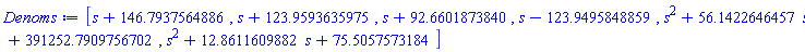 [s+146.79375648863023558659443817684982406475862236699, s+123.95936359750265297185596051550647036659011563743, s+92.660187384035638553231027927412989704630476880467, s-123.94958488594237203382816480277908306679338388130, s^2+56.142264645708354225809475665278814478118570596152*s+391252.79097567023079015071909098045312869106244420, s^2+12.861160988207490696337262517730984452695598400261*s+75.505757318432963550499582955755873806102180182642]