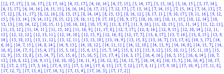 [[2, 17, 17], [3, 16, 17], [3, 17, 16], [4, 15, 17], [4, 16, 16], [4, 17, 15], [5, 14, 17], [5, 15, 16], [5, 16, 15], [5, 17, 14], [6, 13, 17], [6, 14, 16], [6, 15, 15], [6, 16, 14], [6, 17, 13], [7, 12, 17], [7, 13, 16], [7, 14, 15], [7, 15, 14], [7, 16, 13], [7, 17, 12], [8, 11, 17], [8, 12, 16], [8, 13, 15], [8, 14, 14], [8, 15, 13], [8, 16, 12], [8, 17, 11], [9, 10, 17], [9, 11, 16], [9, 12, 15], [9, 13, 14], [9, 14, 13], [9, 15, 12], [9, 16, 11], [9, 17, 10], [10, 9, 17], [10, 10, 16], [10, 11, 15], [10, 12, 14], [10, 13, 13], [10, 14, 12], [10, 15, 11], [10, 16, 10], [10, 17, 9], [11, 8, 17], [11, 9, 16], [11, 10, 15], [11, 11, 14], [11, 12, 13], [11, 13, 12], [11, 14, 11], [11, 15, 10], [11, 16, 9], [11, 17, 8], [12, 7, 17], [12, 8, 16], [12, 9, 15], [12, 10, 14], [12, 11, 13], [12, 12, 12], [12, 13, 11], [12, 14, 10], [12, 15, 9], [12, 16, 8], [12, 17, 7], [13, 6, 17], [13, 7, 16], [13, 8, 15], [13, 9, 14], [13, 10, 13], [13, 11, 12], [13, 12, 11], [13, 13, 10], [13, 14, 9], [13, 15, 8], [13, 16, 7], [13, 17, 6], [14, 5, 17], [14, 6, 16], [14, 7, 15], [14, 8, 14], [14, 9, 13], [14, 10, 12], [14, 11, 11], [14, 12, 10], [14, 13, 9], [14, 14, 8], [14, 15, 7], [14, 16, 6], [14, 17, 5], [15, 4, 17], [15, 5, 16], [15, 6, 15], [15, 7, 14], [15, 8, 13], [15, 9, 12], [15, 10, 11], [15, 11, 10], [15, 12, 9], [15, 13, 8], [15, 14, 7], [15, 15, 6], [15, 16, 5], [15, 17, 4], [16, 3, 17], [16, 4, 16], [16, 5, 15], [16, 6, 14], [16, 7, 13], [16, 8, 12], [16, 9, 11], [16, 10, 10], [16, 11, 9], [16, 12, 8], [16, 13, 7], [16, 14, 6], [16, 15, 5], [16, 16, 4], [16, 17, 3], [17, 2, 17], [17, 3, 16], [17, 4, 15], [17, 5, 14], [17, 6, 13], [17, 7, 12], [17, 8, 11], [17, 9, 10], [17, 10, 9], [17, 11, 8], [17, 12, 7], [17, 13, 6], [17, 14, 5], [17, 15, 4], [17, 16, 3], [17, 17, 2]]