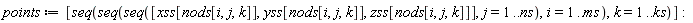points := [seq(seq(seq([xss[nods[i, j, k]], yss[nods[i, j, k]], zss[nods[i, j, k]]], j = 1 .. ns), i = 1 .. ms), k = 1 .. ks)]