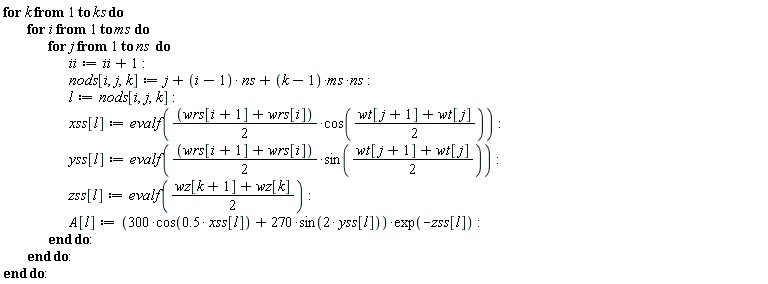 for k to ks do for i to ms do for j to ns do ii := ii+1; nods[i, j, k] := j+(i-1)*ns+(k-1)*ms*ns; l := nods[i, j, k]; xss[l] := evalf(((wrs[i+1]+wrs[i])*(1/2))*cos((wt[j+1]+wt[j])*(1/2))); yss[l] := evalf(((wrs[i+1]+wrs[i])*(1/2))*sin((wt[j+1]+wt[j])*(1/2))); zss[l] := evalf((wz[k+1]+wz[k])*(1/2)); A[l] := (300*cos(.5*xss[l])+270*sin(2*yss[l]))*exp(-zss[l]) end do end do end do
