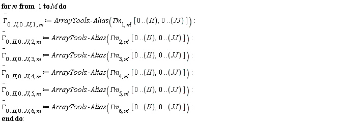 for m to M do `#mover(mi("&Gamma;",fontstyle = "normal"),mo("&uminus0;"))`[0 .. II, 0 .. JJ, 1, m] := ArrayTools:-Alias(`&Gamma;m`[1, m], [0 .. II, 0 .. JJ]); `#mover(mi("&Gamma;",fontstyle = "normal"),mo("&uminus0;"))`[0 .. II, 0 .. JJ, 2, m] := ArrayTools:-Alias(`&Gamma;m`[2, m], [0 .. II, 0 .. JJ]); `#mover(mi("&Gamma;",fontstyle = "normal"),mo("&uminus0;"))`[0 .. II, 0 .. JJ, 3, m] := ArrayTools:-Alias(`&Gamma;m`[3, m], [0 .. II, 0 .. JJ]); `#mover(mi("&Gamma;",fontstyle = "normal"),mo("&uminus0;"))`[0 .. II, 0 .. JJ, 4, m] := ArrayTools:-Alias(`&Gamma;m`[4, m], [0 .. II, 0 .. JJ]); `#mover(mi("&Gamma;",fontstyle = "normal"),mo("&uminus0;"))`[0 .. II, 0 .. JJ, 5, m] := ArrayTools:-Alias(`&Gamma;m`[5, m], [0 .. II, 0 .. JJ]); `#mover(mi("&Gamma;",fontstyle = "normal"),mo("&uminus0;"))`[0 .. II, 0 .. JJ, 6, m] := ArrayTools:-Alias(`&Gamma;m`[6, m], [0 .. II, 0 .. JJ]) end do