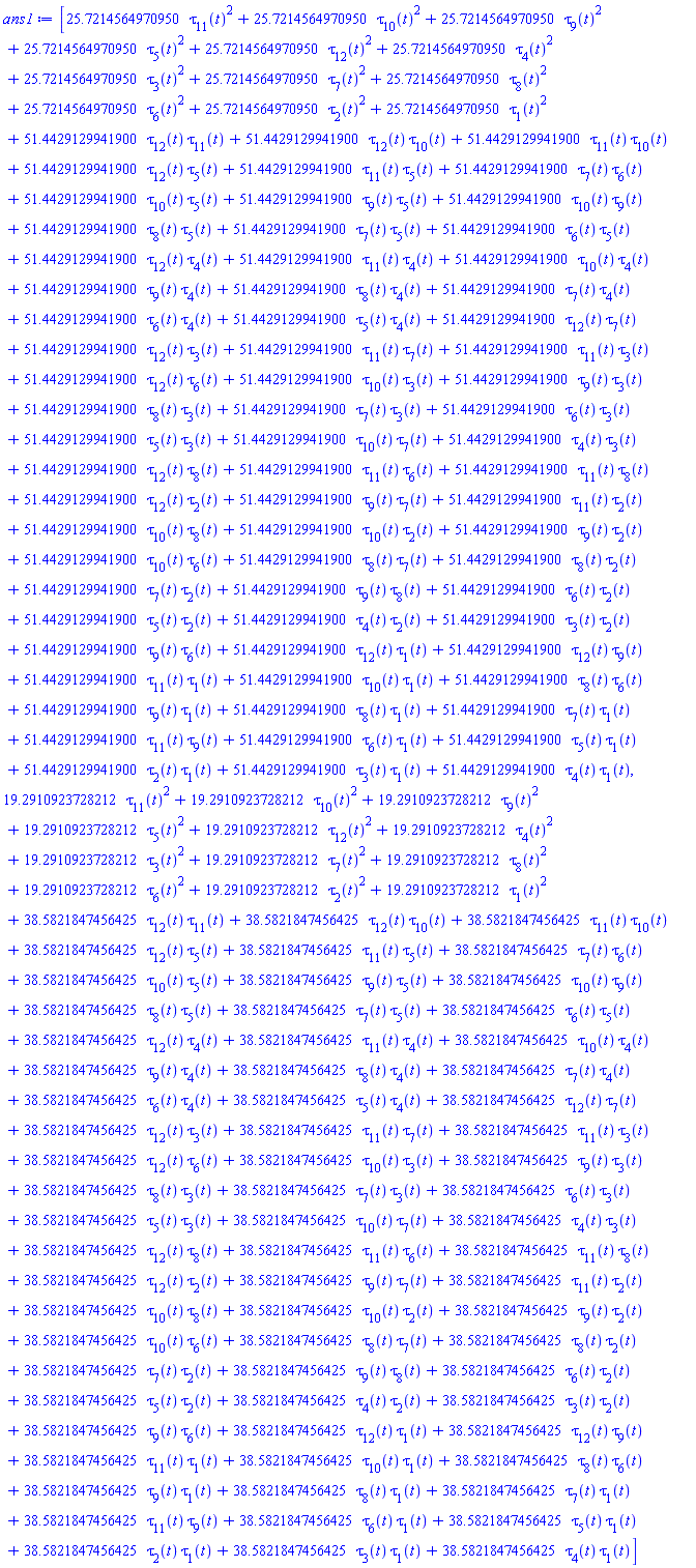 [HFloat(25.72145649709499)*tau[11](t)^2+HFloat(25.72145649709499)*tau[10](t)^2+HFloat(25.72145649709499)*tau[9](t)^2+HFloat(25.72145649709499)*tau[5](t)^2+HFloat(25.72145649709499)*tau[12](t)^2+HFloat(25.72145649709499)*tau[4](t)^2+HFloat(25.72145649709499)*tau[3](t)^2+HFloat(25.72145649709499)*tau[7](t)^2+HFloat(25.72145649709499)*tau[8](t)^2+HFloat(25.72145649709499)*tau[6](t)^2+HFloat(25.72145649709499)*tau[2](t)^2+HFloat(25.72145649709499)*tau[1](t)^2+HFloat(51.44291299418998)*tau[12](t)*tau[11](t)+HFloat(51.44291299418998)*tau[12](t)*tau[10](t)+HFloat(51.44291299418998)*tau[11](t)*tau[10](t)+HFloat(51.44291299418998)*tau[12](t)*tau[5](t)+HFloat(51.44291299418998)*tau[11](t)*tau[5](t)+HFloat(51.44291299418998)*tau[7](t)*tau[6](t)+HFloat(51.44291299418998)*tau[10](t)*tau[5](t)+HFloat(51.44291299418998)*tau[9](t)*tau[5](t)+HFloat(51.44291299418998)*tau[10](t)*tau[9](t)+HFloat(51.44291299418998)*tau[8](t)*tau[5](t)+HFloat(51.44291299418998)*tau[7](t)*tau[5](t)+HFloat(51.44291299418998)*tau[6](t)*tau[5](t)+HFloat(51.44291299418998)*tau[12](t)*tau[4](t)+HFloat(51.44291299418998)*tau[11](t)*tau[4](t)+HFloat(51.44291299418998)*tau[10](t)*tau[4](t)+HFloat(51.44291299418998)*tau[9](t)*tau[4](t)+HFloat(51.44291299418998)*tau[8](t)*tau[4](t)+HFloat(51.44291299418998)*tau[7](t)*tau[4](t)+HFloat(51.44291299418998)*tau[6](t)*tau[4](t)+HFloat(51.44291299418998)*tau[5](t)*tau[4](t)+HFloat(51.44291299418998)*tau[12](t)*tau[7](t)+HFloat(51.44291299418998)*tau[12](t)*tau[3](t)+HFloat(51.44291299418998)*tau[11](t)*tau[7](t)+HFloat(51.44291299418998)*tau[11](t)*tau[3](t)+HFloat(51.44291299418998)*tau[12](t)*tau[6](t)+HFloat(51.44291299418998)*tau[10](t)*tau[3](t)+HFloat(51.44291299418998)*tau[9](t)*tau[3](t)+HFloat(51.44291299418998)*tau[8](t)*tau[3](t)+HFloat(51.44291299418998)*tau[7](t)*tau[3](t)+HFloat(51.44291299418998)*tau[6](t)*tau[3](t)+HFloat(51.44291299418998)*tau[5](t)*tau[3](t)+HFloat(51.44291299418998)*tau[10](t)*tau[7](t)+HFloat(51.44291299418998)*tau[4](t)*tau[3](t)+HFloat(51.44291299418998)*tau[12](t)*tau[8](t)+HFloat(51.44291299418998)*tau[11](t)*tau[6](t)+HFloat(51.44291299418998)*tau[11](t)*tau[8](t)+HFloat(51.44291299418998)*tau[12](t)*tau[2](t)+HFloat(51.44291299418998)*tau[9](t)*tau[7](t)+HFloat(51.44291299418998)*tau[11](t)*tau[2](t)+HFloat(51.44291299418998)*tau[10](t)*tau[8](t)+HFloat(51.44291299418998)*tau[10](t)*tau[2](t)+HFloat(51.44291299418998)*tau[9](t)*tau[2](t)+HFloat(51.44291299418998)*tau[10](t)*tau[6](t)+HFloat(51.44291299418998)*tau[8](t)*tau[7](t)+HFloat(51.44291299418998)*tau[8](t)*tau[2](t)+HFloat(51.44291299418998)*tau[7](t)*tau[2](t)+HFloat(51.44291299418998)*tau[9](t)*tau[8](t)+HFloat(51.44291299418998)*tau[6](t)*tau[2](t)+HFloat(51.44291299418998)*tau[5](t)*tau[2](t)+HFloat(51.44291299418998)*tau[4](t)*tau[2](t)+HFloat(51.44291299418998)*tau[3](t)*tau[2](t)+HFloat(51.44291299418998)*tau[9](t)*tau[6](t)+HFloat(51.44291299418998)*tau[12](t)*tau[1](t)+HFloat(51.44291299418998)*tau[12](t)*tau[9](t)+HFloat(51.44291299418998)*tau[11](t)*tau[1](t)+HFloat(51.44291299418998)*tau[10](t)*tau[1](t)+HFloat(51.44291299418998)*tau[8](t)*tau[6](t)+HFloat(51.44291299418998)*tau[9](t)*tau[1](t)+HFloat(51.44291299418998)*tau[8](t)*tau[1](t)+HFloat(51.44291299418998)*tau[7](t)*tau[1](t)+HFloat(51.44291299418998)*tau[11](t)*tau[9](t)+HFloat(51.44291299418998)*tau[6](t)*tau[1](t)+HFloat(51.44291299418998)*tau[5](t)*tau[1](t)+HFloat(51.44291299418998)*tau[2](t)*tau[1](t)+HFloat(51.44291299418998)*tau[3](t)*tau[1](t)+HFloat(51.44291299418998)*tau[4](t)*tau[1](t), HFloat(19.291092372821243)*tau[11](t)^2+HFloat(19.291092372821243)*tau[10](t)^2+HFloat(19.291092372821243)*tau[9](t)^2+HFloat(19.291092372821243)*tau[5](t)^2+HFloat(19.291092372821243)*tau[12](t)^2+HFloat(19.291092372821243)*tau[4](t)^2+HFloat(19.291092372821243)*tau[3](t)^2+HFloat(19.291092372821243)*tau[7](t)^2+HFloat(19.291092372821243)*tau[8](t)^2+HFloat(19.291092372821243)*tau[6](t)^2+HFloat(19.291092372821243)*tau[2](t)^2+HFloat(19.291092372821243)*tau[1](t)^2+HFloat(38.582184745642486)*tau[12](t)*tau[11](t)+HFloat(38.582184745642486)*tau[12](t)*tau[10](t)+HFloat(38.582184745642486)*tau[11](t)*tau[10](t)+HFloat(38.582184745642486)*tau[12](t)*tau[5](t)+HFloat(38.582184745642486)*tau[11](t)*tau[5](t)+HFloat(38.582184745642486)*tau[7](t)*tau[6](t)+HFloat(38.582184745642486)*tau[10](t)*tau[5](t)+HFloat(38.582184745642486)*tau[9](t)*tau[5](t)+HFloat(38.582184745642486)*tau[10](t)*tau[9](t)+HFloat(38.582184745642486)*tau[8](t)*tau[5](t)+HFloat(38.582184745642486)*tau[7](t)*tau[5](t)+HFloat(38.582184745642486)*tau[6](t)*tau[5](t)+HFloat(38.582184745642486)*tau[12](t)*tau[4](t)+HFloat(38.582184745642486)*tau[11](t)*tau[4](t)+HFloat(38.582184745642486)*tau[10](t)*tau[4](t)+HFloat(38.582184745642486)*tau[9](t)*tau[4](t)+HFloat(38.582184745642486)*tau[8](t)*tau[4](t)+HFloat(38.582184745642486)*tau[7](t)*tau[4](t)+HFloat(38.582184745642486)*tau[6](t)*tau[4](t)+HFloat(38.582184745642486)*tau[5](t)*tau[4](t)+HFloat(38.582184745642486)*tau[12](t)*tau[7](t)+HFloat(38.582184745642486)*tau[12](t)*tau[3](t)+HFloat(38.582184745642486)*tau[11](t)*tau[7](t)+HFloat(38.582184745642486)*tau[11](t)*tau[3](t)+HFloat(38.582184745642486)*tau[12](t)*tau[6](t)+HFloat(38.582184745642486)*tau[10](t)*tau[3](t)+HFloat(38.582184745642486)*tau[9](t)*tau[3](t)+HFloat(38.582184745642486)*tau[8](t)*tau[3](t)+HFloat(38.582184745642486)*tau[7](t)*tau[3](t)+HFloat(38.582184745642486)*tau[6](t)*tau[3](t)+HFloat(38.582184745642486)*tau[5](t)*tau[3](t)+HFloat(38.582184745642486)*tau[10](t)*tau[7](t)+HFloat(38.582184745642486)*tau[4](t)*tau[3](t)+HFloat(38.582184745642486)*tau[12](t)*tau[8](t)+HFloat(38.582184745642486)*tau[11](t)*tau[6](t)+HFloat(38.582184745642486)*tau[11](t)*tau[8](t)+HFloat(38.582184745642486)*tau[12](t)*tau[2](t)+HFloat(38.582184745642486)*tau[9](t)*tau[7](t)+HFloat(38.582184745642486)*tau[11](t)*tau[2](t)+HFloat(38.582184745642486)*tau[10](t)*tau[8](t)+HFloat(38.582184745642486)*tau[10](t)*tau[2](t)+HFloat(38.582184745642486)*tau[9](t)*tau[2](t)+HFloat(38.582184745642486)*tau[10](t)*tau[6](t)+HFloat(38.582184745642486)*tau[8](t)*tau[7](t)+HFloat(38.582184745642486)*tau[8](t)*tau[2](t)+HFloat(38.582184745642486)*tau[7](t)*tau[2](t)+HFloat(38.582184745642486)*tau[9](t)*tau[8](t)+HFloat(38.582184745642486)*tau[6](t)*tau[2](t)+HFloat(38.582184745642486)*tau[5](t)*tau[2](t)+HFloat(38.582184745642486)*tau[4](t)*tau[2](t)+HFloat(38.582184745642486)*tau[3](t)*tau[2](t)+HFloat(38.582184745642486)*tau[9](t)*tau[6](t)+HFloat(38.582184745642486)*tau[12](t)*tau[1](t)+HFloat(38.582184745642486)*tau[12](t)*tau[9](t)+HFloat(38.582184745642486)*tau[11](t)*tau[1](t)+HFloat(38.582184745642486)*tau[10](t)*tau[1](t)+HFloat(38.582184745642486)*tau[8](t)*tau[6](t)+HFloat(38.582184745642486)*tau[9](t)*tau[1](t)+HFloat(38.582184745642486)*tau[8](t)*tau[1](t)+HFloat(38.582184745642486)*tau[7](t)*tau[1](t)+HFloat(38.582184745642486)*tau[11](t)*tau[9](t)+HFloat(38.582184745642486)*tau[6](t)*tau[1](t)+HFloat(38.582184745642486)*tau[5](t)*tau[1](t)+HFloat(38.582184745642486)*tau[2](t)*tau[1](t)+HFloat(38.582184745642486)*tau[3](t)*tau[1](t)+HFloat(38.582184745642486)*tau[4](t)*tau[1](t)]